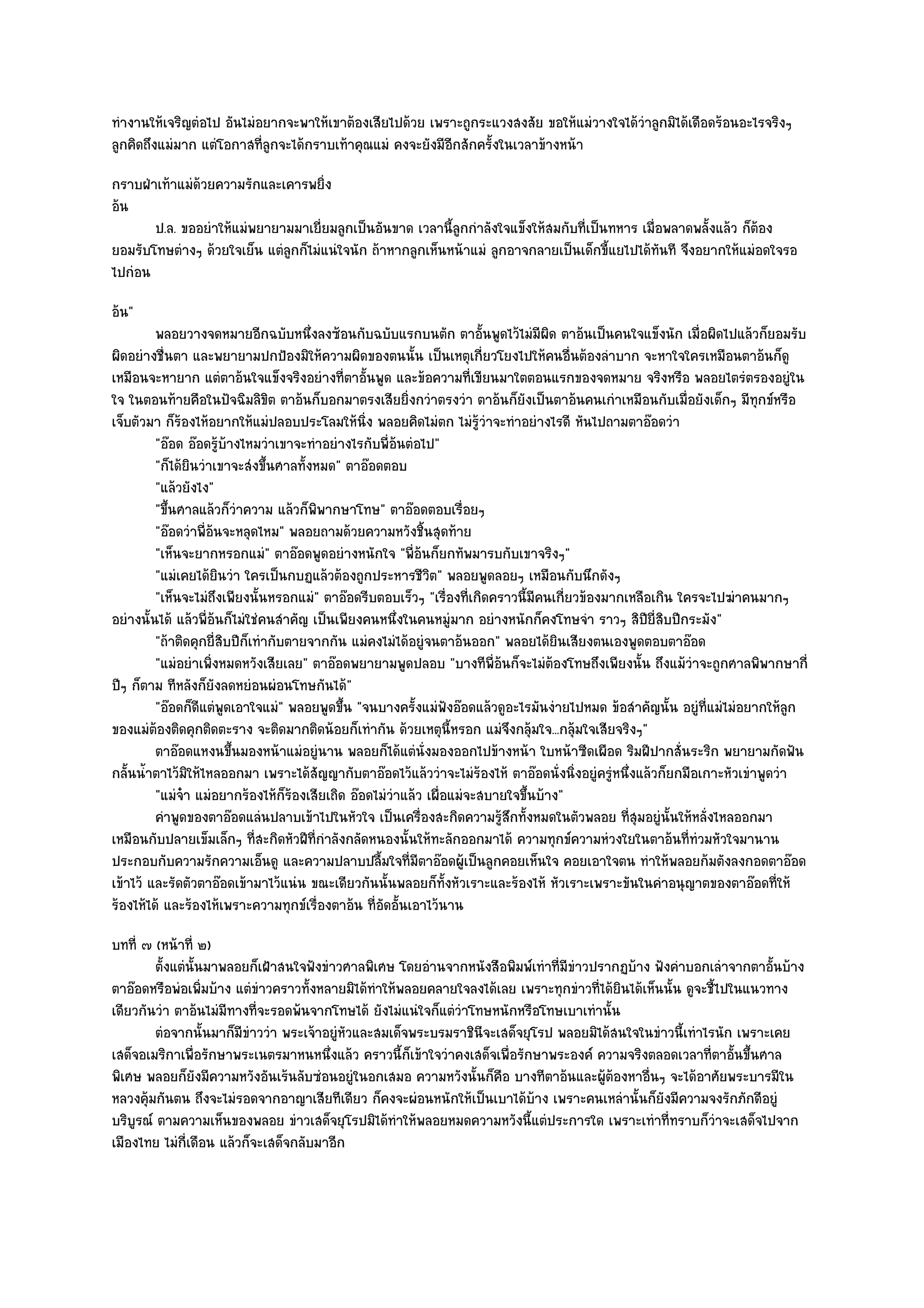 ทํางานให๎เจริญตํอไป อันไมํอยากจะพาให๎เขาต๎องเสียไปด๎วย เพราะถูกระแวงสงสัย ขอให๎แมํวางใจได๎วําลูกมิได๎เดือดร๎อนอะไรจริงๆ
ลูกคิดถึงแมํมาก แตํโอกาสที่ลูกจะได๎กราบเท๎าคุณแมํ คงจะยังมีอีกสักครั้งในเวลาข๎างหน๎า
กราบฝ่าเท๎าแมํด๎วยความรักและเคารพยิ่ง
อ๎น
       ป.ล. ขออยําให๎แมํพยายามมาเยี่ยมลูกเป็นอันขาด เวลานี้ลูกกําลังใจแข็งให๎สมกับที่เป็นทหาร เมื่อพลาดพลั้งแล๎ว ก็ต๎อง
ยอมรับโทษตํางๆ ด๎วยใจเย็น แตํลกก็ไมํแนํใจนัก ถ๎าหากลูกเห็นหน๎าแมํ ลูกอาจกลายเป็นเด็กขี้แยไปได๎ทันที จึงอยากให๎แมํอดใจรอ
                              ู
ไปกํอน
อ๎น"
         พลอยวางจดหมายอีกฉบับหนึงลงซ๎อนกับฉบับแรกบนตัก ตาอันพูดไว๎ไมํมีผด ตาอ๎นเป็นคนใจแข็งนัก เมื่อผิดไปแล๎วก็ยอมรับ
                                        ่                               ้           ิ
ผิดอยํางชื่นตา และพยายามปกป้องมิให๎ความผิดของตนนั้น เป็นเหตุเกี่ยวโยงไปให๎คนอื่นต๎องลําบาก จะหาใจใครเหมือนตาอ๎นก็ดู
เหมือนจะหายาก แตํตาอ๎นใจแข็งจริงอยํางที่ตาอั้นพูด และข๎อความที่เขียนมาใตตอนแรกของจดหมาย จริงหรือ พลอยไตรํตรองอยูํใน
ใจ ในตอนท๎ายคือในปัจฉิมลิขิต ตาอ๎นก็บอกมาตรงเสียยิ่งกวําตรงวํา ตาอ๎นก็ยังเป็นตาอ๎นคนเกําเหมือนกับเมื่อยังเด็กๆ มีทุกข๑หรือ
เจ็บตัวมา ก็ร๎องไห๎อยากให๎แมํปลอบประโลมให๎นิ่ง พลอยคิดไมํตก ไมํรู๎วําจะทําอยํางไรดี หันไปถามตาอ๏อดวํา
         "อ๏อด อ๏อดรู๎บ๎างไหมวําเขาจะทําอยํางไรกับพี่อ๎นตํอไป"
         "ก็ได๎ยินวําเขาจะสํงขึ้นศาลทั้งหมด" ตาอ๏อดตอบ
         "แล๎วยังไง"
         "ขึ้นศาลแล๎วก็วําความ แล๎วก็พิพากษาโทษ" ตาอ๏อดตอบเรื่อยๆ
         "อ๏อดวําพี่อ๎นจะหลุดไหม" พลอยถามด๎วยความหวังชิ้นสุดท๎าย
         "เห็นจะยากหรอกแมํ" ตาอ๏อดพูดอยํางหนักใจ "พี่อ๎นก็ยกทัพมารบกับเขาจริงๆ"
         "แมํเคยได๎ยินวํา ใครเป็นกบฏแล๎วต๎องถูกประหารชีวิต" พลอยพูดลอยๆ เหมือนกับนึกดังๆ
         "เห็นจะไมํถึงเพียงนั้นหรอกแมํ" ตาอ๏อดรีบตอบเร็วๆ "เรื่องที่เกิดคราวนี้มีคนเกี่ยวข๎องมากเหลือเกิน ใครจะไปฆําคนมากๆ
อยํางนั้นได๎ แล๎วพี่อ๎นก็ไมํใชํคนสําคัญ เป็นเพียงคนหนึ่งในคนหมูํมาก อยํางหนักก็คงโทษจํา ราวๆ สิปียี่สิบปีกระมัง"
         "ถ๎าติดคุกยี่สิบปีก็เทํากับตายจากกัน แมํคงไมํได๎อยูํจนตาอ๎นออก" พลอยได๎ยินเสียงตนเองพูดตอบตาอ๏อด
         "แมํอยําเพิ่งหมดหวังเสียเลย" ตาอ๏อดพยายามพูดปลอบ "บางทีพี่อ๎นก็จะไมํต๎องโทษถึงเพียงนั้น ถึงแม๎วําจะถูกศาลพิพากษากี่
ปีๆ ก็ตาม ทีหลังก็ยังลดหยํอนผํอนโทษกันได๎"
         "อ๏อดก็ดีแตํพูดเอาใจแมํ" พลอยพูดขึ้น "จนบางครั้งแมํฟังอ๏อดแล๎วดูอะไรมันงํายไปหมด ข๎อสําคัญนั้น อยูํที่แมํไมํอยากให๎ลก   ู
ของแมํต๎องติดคุกติดตะราง จะติดมากติดน๎อยก็เทํากัน ด๎วยเหตุนี้หรอก แมํจึงกลุ๎มใจ...กลุ๎มใจเสียจริงๆ"
         ตาอ๏อดแหงนขึนมองหน๎าแมํอยูํนาน พลอยก็ได๎แตํน่งมองออกไปข๎างหน๎า ใบหน๎าซีดเผือด ริมฝีปากสั่นระริก พยายามกัดฟัน
                         ้                                   ั
กลั้นน้ําตาไว๎มิให๎ไหลออกมา เพราะได๎สัญญากับตาอ๏อดไว๎แล๎ววําจะไมํร๎องไห๎ ตาอ๏อดนั่งนิ่งอยูํครูํหนึ่งแล๎วก็ยกมือเกาะหัวเขําพูดวํา
         "แมํจ๐า แมํอยากร๎องไห๎ก็ร๎องเสียเถิด อ๏อดไมํวําแล๎ว เผื่อแมํจะสบายใจขึ้นบ๎าง"
         คําพูดของตาอ๏อดแลํนปลาบเข๎าไปในหัวใจ เป็นเครื่องสะกิดความรูสกทั้งหมดในตัวพลอย ทีสมอยูํน้นให๎หลั่งไหลออกมา
                                                                          ๎ึ                       ุ่     ั
เหมือนกับปลายเข็มเล็กๆ ที่สะกิดหัวฝีที่กําลังกลัดหนองนั้นให๎ทะลักออกมาได๎ ความทุกข๑ความหํวงใยในตาอ๎นที่ทํวมหัวใจมานาน
ประกอบกับความรักความเอ็นดู และความปลาบปลื้มใจที่มีตาอ๏อดผู๎เป็นลูกคอยเห็นใจ คอยเอาใจตน ทําให๎พลอยก๎มตังลงกอดตาอ๏อด
เข๎าไว๎ และรัดตัวตาอ๏อดเข๎ามาไว๎แนํน ขณะเดียวกันนั้นพลอยก็ท้งหัวเราะและร๎องไห๎ หัวเราะเพราะขันในคําอนุญาตของตาอ๏อดที่ให๎
                                                                  ั
ร๎องไห๎ได๎ และร๎องไห๎เพราะความทุกข๑เรื่องตาอ๎น ที่อัดอั้นเอาไว๎นาน
บทที่ ๗ (หน๎าที่ ๒)
         ตั้งแตํน้นมาพลอยก็เฝ้าสนใจฟังขําวศาลพิเศษ โดยอํานจากหนังสือพิมพ๑เทําที่มีขาวปรากฏบ๎าง ฟังคําบอกเลําจากตาอันบ๎าง
                  ั                                                                ํ                                    ้
ตาอ๏อดหรือพํอเพิ่มบ๎าง แตํขําวคราวทั้งหลายมิได๎ทําให๎พลอยคลายใจลงได๎เลย เพราะทุกขําวที่ได๎ยินได๎เห็นนั้น ดูจะชี้ไปในแนวทาง
เดียวกันวํา ตาอ๎นไมํมีทางที่จะรอดพ๎นจากโทษได๎ ยังไมํแนํใจก็แตํวําโทษหนักหรือโทษเบาเทํานั้น
         ตํอจากนั้นมาก็มีขาววํา พระเจ๎าอยูํหวและสมเด็จพระบรมราชินจะเสด็จยุโรป พลอยมิได๎สนใจในขําวนี้เทําไรนัก เพราะเคย
                          ํ                 ั                      ี
เสด็จอเมริกาเพื่อรักษาพระเนตรมาหนหนึ่งแล๎ว คราวนี้ก็เข๎าใจวําคงเสด็จเพื่อรักษาพระองค๑ ความจริงตลอดเวลาที่ตาอั้นขึ้นศาล
พิเศษ พลอยก็ยังมีความหวังอันเร๎นลับซํอนอยูํในอกเสมอ ความหวังนั้นก็คอ บางทีตาอ๎นและผู๎ต๎องหาอื่นๆ จะได๎อาศัยพระบารมีใน
                                                                     ื
หลวงคุ๎มกันตน ถึงจะไมํรอดจากอาญาเสียทีเดียว ก็คงจะผํอนหนักให๎เป็นเบาได๎บ๎าง เพราะคนเหลํานั้นก็ยังมีความจงรักภักดีอยูํ
บริบูรณ๑ ตามความเห็นของพลอย ขําวเสด็จยุโรปมิได๎ทําให๎พลอยหมดความหวังนี้แตํประการใด เพราะเทําที่ทราบก็วําจะเสด็จไปจาก
เมืองไทย ไมํกี่เดือน แล๎วก็จะเสด็จกลับมาอีก
 