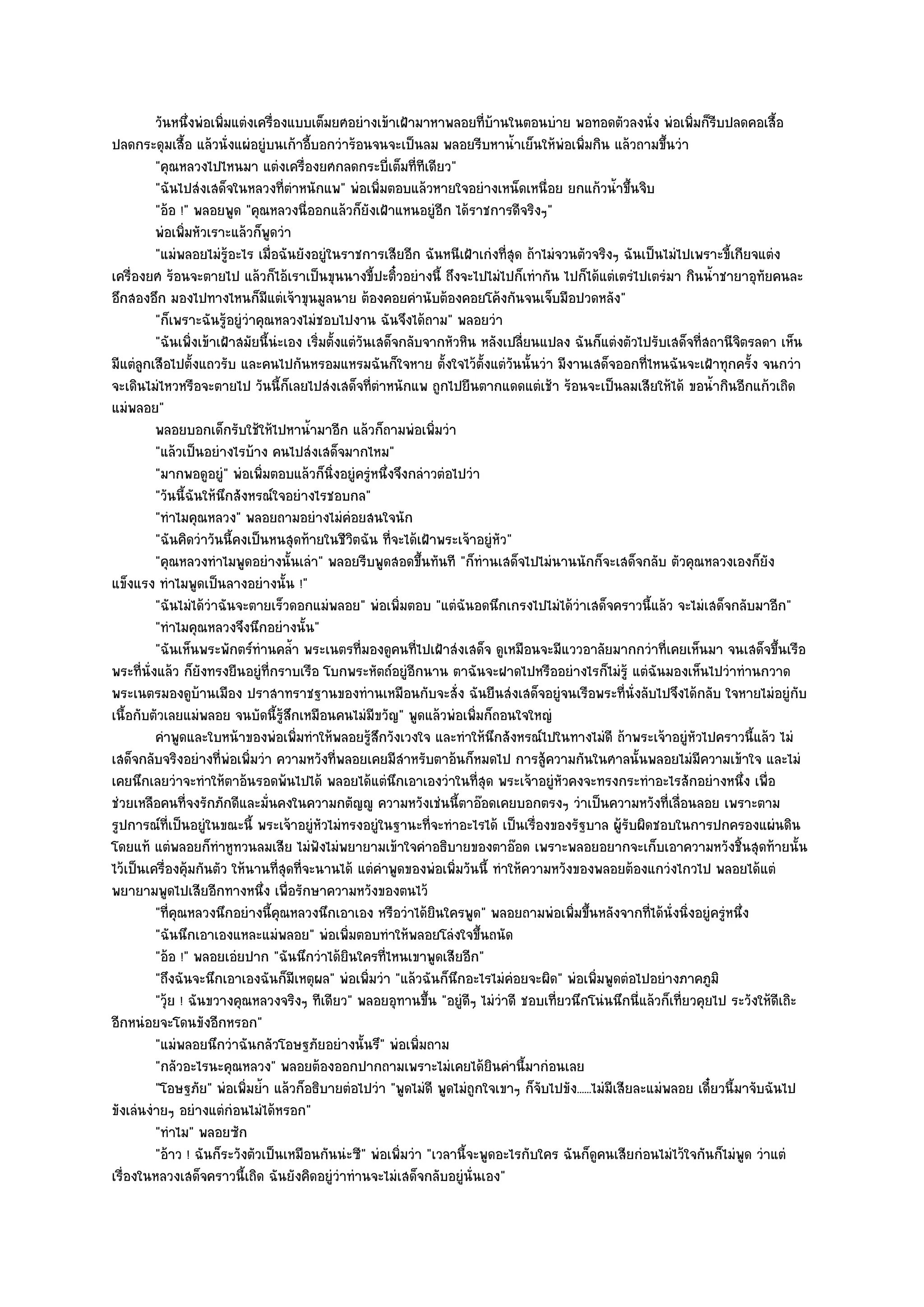 วันหนึงพํอเพิมแตํงเครื่องแบบเต็มยศอยํางเข๎าเฝ้ามาหาพลอยทีบานในตอนบําย พอทอดตัวลงนั่ง พํอเพิมก็รบปลดคอเสื้อ
                   ่    ่                                                   ่ ๎                                   ่ ี
ปลดกระดุมเสื้อ แล๎วนั่งแผํอยูํบนเก๎าอี้บอกวําร๎อนจนจะเป็นลม พลอยรีบหาน้ําเย็นให๎พํอเพิ่มกิน แล๎วถามขึ้นวํา
          "คุณหลวงไปไหนมา แตํงเครื่องยศกลดกระบี่เต็มที่ทีเดียว"
          "ฉันไปสํงเสด็จในหลวงที่ตําหนักแพ" พํอเพิ่มตอบแล๎วหายใจอยํางเหน็ดเหนื่อย ยกแก๎วน้ําขึ้นจิบ
          "อ๎อ !" พลอยพูด "คุณหลวงนี่ออกแล๎วก็ยังเฝ้าแหนอยูํอีก ได๎ราชการดีจริงๆ"
          พํอเพิมหัวเราะแล๎วก็พดวํา
                 ่                 ู
          "แมํพลอยไมํรู๎อะไร เมื่อฉันยังอยูํในราชการเสียอีก ฉันหนีเฝ้าเกํงที่สุด ถ๎าไมํจวนตัวจริงๆ ฉันเป็นไมํไปเพราะขี้เกียจแตํง
เครื่องยศ ร๎อนจะตายไป แล๎วก็ไอ๎เราเป็นขุนนางขี้ปะติ๋วอยํางนี้ ถึงจะไปไมํไปก็เทํากัน ไปก็ได๎แตํเตรํไปเตรํมา กินน้ําชายาอุทัยคนละ
อึกสองอึก มองไปทางไหนก็มแตํเจ๎าขุนมูลนาย ต๎องคอยคํานับต๎องคอยโค๎งกันจนเจ็บมือปวดหลัง"
                                 ี
          "ก็เพราะฉันรู๎อยูํวําคุณหลวงไมํชอบไปงาน ฉันจึงได๎ถาม" พลอยวํา
          "ฉันเพิ่งเข๎าเฝ้าสมัยนี้นํะเอง เริ่มตั้งแตํวันเสด็จกลับจากหัวหิน หลังเปลี่ยนแปลง ฉันก็แตํงตัวไปรับเสด็จที่สถานีจิตรลดา เห็น
มีแตํลกเสือไปตั้งแถวรับ และคนไปกันหรอมแหรมฉันก็ใจหาย ตั้งใจไว๎ต้งแตํวนนั้นวํา มีงานเสด็จออกที่ไหนฉันจะเฝ้าทุกครั้ง จนกวํา
       ู                                                                   ั ั
จะเดินไมํไหวหรือจะตายไป วันนี้ก็เลยไปสํงเสด็จที่ตําหนักแพ ถูกไปยืนตากแดดแตํเช๎า ร๎อนจะเป็นลมเสียให๎ได๎ ขอน้ํากินอีกแก๎วเถิด
แมํพลอย"
          พลอยบอกเด็กรับใช๎ให๎ไปหาน้ามาอีก แล๎วก็ถามพํอเพิมวํา
                                           ํ                       ่
          "แล๎วเป็นอยํางไรบ๎าง คนไปสํงเสด็จมากไหม"
          "มากพอดูอยู" พํอเพิ่มตอบแล๎วก็นิ่งอยูํครูํหนึ่งจึงกลําวตํอไปวํา
                          ํ
          "วันนี้ฉันให๎นึกสังหรณ๑ใจอยํางไรชอบกล"
          "ทําไมคุณหลวง" พลอยถามอยํางไมํคํอยสนใจนัก
          "ฉันคิดวําวันนี้คงเป็นหนสุดท๎ายในชีวิตฉัน ที่จะได๎เฝ้าพระเจ๎าอยูํหัว"
          "คุณหลวงทําไมพูดอยํางนั้นเลํา" พลอยรีบพูดสอดขึ้นทันที "ก็ทํานเสด็จไปไมํนานนักก็จะเสด็จกลับ ตัวคุณหลวงเองก็ยัง
แข็งแรง ทําไมพูดเป็นลางอยํางนั้น !"
          "ฉันไมํได๎วําฉันจะตายเร็วดอกแมํพลอย" พํอเพิ่มตอบ "แตํฉันอดนึกเกรงไปไมํได๎วําเสด็จคราวนี้แล๎ว จะไมํเสด็จกลับมาอีก"
          "ทําไมคุณหลวงจึงนึกอยํางนั้น"
          "ฉันเห็นพระพักตร๑ทํานคล้ํา พระเนตรที่มองดูคนที่ไปเฝ้าสํงเสด็จ ดูเหมือนจะมีแววอาลัยมากกวําที่เคยเห็นมา จนเสด็จขึ้นเรือ
พระที่นั่งแล๎ว ก็ยังทรงยืนอยูํที่กราบเรือ โบกพระหัตถ๑อยูํอีกนาน ตาฉันจะฝาดไปหรืออยํางไรก็ไมํรู๎ แตํฉันมองเห็นไปวําทํานกวาด
พระเนตรมองดูบ๎านเมือง ปราสาทราชฐานของทํานเหมือนกับจะสั่ง ฉันยืนสํงเสด็จอยูํจนเรือพระที่นั่งลับไปจึงได๎กลับ ใจหายไมํอยูํกบ              ั
เนื้อกับตัวเลยแมํพลอย จนบัดนี้รู๎สึกเหมือนคนไมํมีขวัญ" พูดแล๎วพํอเพิ่มก็ถอนใจใหญํ
          คําพูดและใบหน๎าของพํอเพิมทําให๎พลอยรูสกวังเวงใจ และทําให๎นกสังหรณ๑ไปในทางไมํดี ถ๎าพระเจ๎าอยูํหวไปคราวนี้แล๎ว ไมํ
                                         ่              ๎ึ                      ึ                                  ั
เสด็จกลับจริงอยํางที่พํอเพิ่มวํา ความหวังที่พลอยเคยมีสําหรับตาอ๎นก็หมดไป การสู๎ความกันในศาลนั้นพลอยไมํมีความเข๎าใจ และไมํ
เคยนึกเลยวําจะทําให๎ตาอ๎นรอดพ๎นไปได๎ พลอยได๎แตํนึกเอาเองวําในที่สุด พระเจ๎าอยูํหัวคงจะทรงกระทําอะไรสักอยํางหนึ่ง เพื่อ
ชํวยเหลือคนที่จงรักภักดีและมั่นคงในความกตัญ๒ู ความหวังเชํนนี้ตาอ๏อดเคยบอกตรงๆ วําเป็นความหวังที่เลื่อนลอย เพราะตาม
รูปการณ๑ที่เป็นอยูํในขณะนี้ พระเจ๎าอยูํหัวไมํทรงอยูํในฐานะที่จะทําอะไรได๎ เป็นเรื่องของรัฐบาล ผู๎รับผิดชอบในการปกครองแผํนดิน
โดยแท๎ แตํพลอยก็ทําหูทวนลมเสีย ไมํฟงไมํพยายามเข๎าใจคําอธิบายของตาอ๏อด เพราะพลอยอยากจะเก็บเอาความหวังชิ้นสุดท๎ายนั้น
                                             ั
ไว๎เป็นเครื่องคุ๎มกันตัว ให๎นานที่สุดที่จะนานได๎ แตํคําพูดของพํอเพิ่มวันนี้ ทําให๎ความหวังของพลอยต๎องแกวํงไกวไป พลอยได๎แตํ
พยายามพูดไปเสียอีกทางหนึ่ง เพื่อรักษาความหวังของตนไว๎
          "ที่คุณหลวงนึกอยํางนี้คุณหลวงนึกเอาเอง หรือวําได๎ยินใครพูด" พลอยถามพํอเพิ่มขึ้นหลังจากที่ได๎นั่งนิ่งอยูํครูํหนึ่ง
          "ฉันนึกเอาเองแหละแมํพลอย" พํอเพิ่มตอบทําให๎พลอยโลํงใจขึ้นถนัด
          "อ๎อ !" พลอยเอํยปาก "ฉันนึกวําได๎ยินใครที่ไหนเขาพูดเสียอีก"
          "ถึงฉันจะนึกเอาเองฉันก็มเหตุผล" พํอเพิ่มวํา "แล๎วฉันก็นึกอะไรไมํคํอยจะผิด" พํอเพิ่มพูดตํอไปอยํางภาคภูมิ
                                       ี
          "วุ๎ย ! ฉันขวางคุณหลวงจริงๆ ทีเดียว" พลอยอุทานขึ้น "อยูํดีๆ ไมํวําดี ชอบเที่ยวนึกโนํนนึกนี่แล๎วก็เที่ยวคุยไป ระวังให๎ดีเถิะ
อีกหนํอยจะโดนขังอีกหรอก"
          "แมํพลอยนึกวําฉันกลัวโอษฐภัยอยํางนั้นรึ" พํอเพิ่มถาม
          "กลัวอะไรนะคุณหลวง" พลอยต๎องออกปากถามเพราะไมํเคยได๎ยินคํานี้มากํอนเลย
          "โอษฐภัย" พํอเพิ่มย้ํา แล๎วก็อธิบายตํอไปวํา "พูดไมํดี พูดไมํถูกใจเขาๆ ก็จับไปขัง......ไมํมีเสียละแมํพลอย เดี๋ยวนี้มาจับฉันไป
ขังเลํนงํายๆ อยํางแตํกํอนไมํได๎หรอก"
          "ทําไม" พลอยซัก
          "อ๎าว ! ฉันก็ระวังตัวเป็นเหมือนกันนํะซี" พํอเพิ่มวํา "เวลานี้จะพูดอะไรกับใคร ฉันก็ดูคนเสียกํอนไมํไว๎ใจกันก็ไมํพูด วําแตํ
เรื่องในหลวงเสด็จคราวนี้เถิด ฉันยังคิดอยูํวําทํานจะไมํเสด็จกลับอยูํนั่นเอง"
 