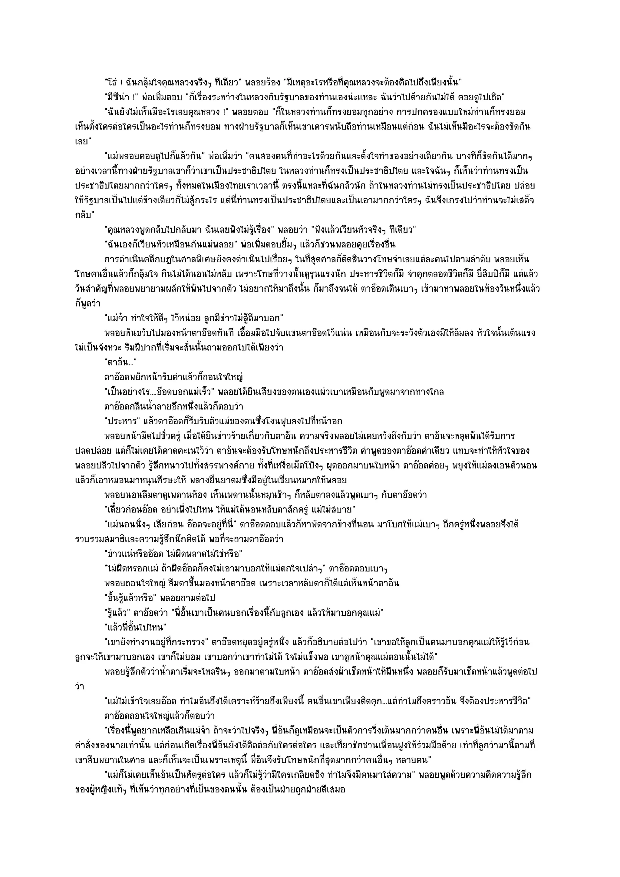 "โธํ ! ฉันกลุ๎มใจคุณหลวงจริงๆ ทีเดียว" พลอยร๎อง "มีเหตุอะไรหรือที่คุณหลวงจะต๎องคิดไปถึงเพียงนั้น"
         "มีซีนํา !" พํอเพิ่มตอบ "ก็เรื่องระหวํางในหลวงกับรัฐบาลของทํานเองนํะแหละ ฉันวําไปด๎วยกันไมํได๎ คอยดูไปเถิด"
         "ฉันยังไมํเห็นมีอะไรเลยคุณหลวง !" พลอยตอบ "ก็ในหลวงทํานก็ทรงยอมทุกอยําง การปกครองแบบใหมํทํานก็ทรงยอม
เห็นตั้งใครตํอใครเป็นอะไรทํานก็ทรงยอม ทางฝ่ายรัฐบาลก็เห็นเขาเคารพนับถือทํานเหมือนแตํกํอน ฉันไมํเห็นมีอะไรจะต๎องขัดกัน
เลย"
         "แมํพลอยคอยดูไปก็แล๎วกัน" พํอเพิ่มวํา "คนสองคนที่ทําอะไรด๎วยกันและตั้งใจทําของอยํางเดียวกัน บางทีก็ขัดกันได๎มากๆ
อยํางเวลานี้ทางฝ่ายรัฐบาลเขาก็วําเขาเป็นประชาธิปไตย ในหลวงทํานก็ทรงเป็นประชาธิปไตย และใจฉันๆ ก็เห็นวําทํานทรงเป็น
ประชาธิปไตยมากกวําใครๆ ทั้งหมดในเมืองไทยเราเวลานี้ ตรงนี้แหละที่ฉันกลัวนัก ถ๎าในหลวงทํานไมํทรงเป็นประชาธิปไตย ปลํอย
ให๎รัฐบาลเป็นไปแตํข๎างเดียวก็ไมํสู๎กระไร แตํนี่ทํานทรงเป็นประชาธิปไตยและเป็นเอามากกวําใครๆ ฉันจึงเกรงไปวําทํานจะไมํเสด็จ
กลับ"
         "คุณหลวงพูดกลับไปกลับมา ฉันเลยฟังไมํรู๎เรื่อง" พลอยวํา "ฟังแล๎วเวียนหัวจริงๆ ทีเดียว"
         "ฉันเองก็เวียนหัวเหมือนกันแมํพลอย" พํอเพิ่มตอบยิ้มๆ แล๎วก็ชวนพลอยคุยเรื่องอื่น
         การดําเนินคดีกบฏในศาลพิเศษยังคงดําเนินไปเรือยๆ ในทีสดศาลก็ตดสินวางโทษจําเลยแตํละคนไปตามลําดับ พลอยเห็น
                                                            ่         ุ่       ั
โทษคนอื่นแล๎วก็กลุ๎มใจ กินไมํได๎นอนไมํหลับ เพราะโทษที่วางนั้นดูรุนแรงนัก ประหารชีวิตก็มี จําคุกตลอดชีวิตก็มี ยี่สิบปีก็มี แตํแล๎ว
วันสําคัญที่พลอยพยายามผลักให๎พ๎นไปจากตัว ไมํอยากให๎มาถึงนั้น ก็มาถึงจนได๎ ตาอ๏อดเดินเบาๆ เข๎ามาหาพลอยในห๎องวันหนึ่งแล๎ว
ก็พูดวํา
         "แมํจ๐า ทําใจให๎ดีๆ ไว๎หนํอย ลูกมีขําวไมํสู๎ดีมาบอก"
         พลอยหันขวับไปมองหน๎าตาอ๏อดทันที เอื้อมมือไปจับแขนตาอ๏อดไว๎แนํน เหมือนกับจะระวังตัวเองมิให๎ลมลง หัวใจนั้นเต๎นแรง
                                                                                                             ๎
ไมํเป็นจังหวะ ริมฝีปากที่เริ่มจะสั่นนั้นถามออกไปได๎เพียงวํา
         "ตาอ๎น..."
         ตาอ๏อดพยักหน๎ารับคําแล๎วก็ถอนใจใหญํ
         "เป็นอยํางไร....อ๏อดบอกแมํเร็ว" พลอยได๎ยินเสียงของตนเองแผํวเบาเหมือนกับพูดมาจากทางไกล
         ตาอ๏อดกลืนน้าลายอึกหนึงแล๎วก็ตอบวํา
                         ํ            ่
         "ประหาร" แล๎วตาอ๏อดก็รีบรับตัวแมํของตนซึ่งโงนฟุบลงไปที่หน๎าอก
         พลอยหน๎ามืดไปชั่วครูํ เมื่อได๎ยนขําวร๎ายเกี่ยวกับตาอ๎น ความจริงพลอยไมํเคยหวังถึงกับวํา ตาอ๎นจะหลุดพ๎นได๎รบการ
                                          ิ                                                                              ั
ปลดปลํอย แตํก็ไมํเคยได๎คาดคะเนไว๎วํา ตาอ๎นจะต๎องรับโทษหนักถึงประหารชีวิต คําพูดของตาอ๏อดคําเดียว แทบจะทําให๎หัวใจของ
พลอยปลิวไปจากตัว รู๎สึกหนาวไปทั้งสรรพางค๑กาย ทั้งที่เหงื่อเม็ดโป้งๆ ผุดออกมาบนใบหน๎า ตาอ๏อดคํอยๆ พยุงให๎แมํลงเอนตัวนอน
แล๎วก็เอาหมอนมาหนุนศีรษะให๎ พลางยื่นยาดมซึ่งมีอยูํในเชี่ยนหมากให๎พลอย
         พลอยนอนลืมตาดูเพดานห๎อง เห็นเพดานนั้นหมุนช๎าๆ ก็หลับตาลงแล๎วพูดเบาๆ กับตาอ๏อดวํา
         "เดี๋ยวกํอนอ๏อด อยําเพิ่งไปไหน ให๎แมํได๎นอนหลับตาสักครูํ แมํไมํสบาย"
         "แมํนอนนิ่งๆ เสียกํอน อ๏อดจะอยูํที่นี่" ตาอ๏อดตอบแล๎วก็หาพัดจากข๎างที่นอน มาโบกให๎แมํเบาๆ อีกครูํหนึ่งพลอยจึงได๎
รวบรวมสมาธิและความรู๎สึกนึกคิดได๎ พอที่จะถามตาอ๏อดวํา
         "ขําวแนํหรืออ๏อด ไมํผิดพลาดไมํใชํหรือ"
         "ไมํผิดหรอกแมํ ถ๎าผิดอ๏อดก็คงไมํเอามาบอกให๎แมํตกใจเปลําๆ" ตาอ๏อดตอบเบาๆ
         พลอยถอนใจใหญํ ลืมตาขึนมองหน๎าตาอ๏อด เพราะเวลาหลับตาก็ได๎แตํเห็นหน๎าตาอ๎น
                                        ้
         "อั้นรู๎แล๎วหรือ" พลอยถามตํอไป
         "รู๎แล๎ว" ตาอ๏อดวํา "พี่อั้นเขาเป็นคนบอกเรื่องนี้กับลูกเอง แล๎วให๎มาบอกคุณแมํ"
         "แล๎วพี่อั้นไปไหน"
         "เขายังทํางานอยูํที่กระทรวง" ตาอ๏อดหยุดอยูํครูํหนึ่ง แล๎วก็อธิบายตํอไปวํา "เขาขอให๎ลูกเป็นคนมาบอกคุณแมํให๎รู๎ไว๎กํอน
ลูกจะให๎เขามาบอกเอง เขาก็ไมํยอม เขาบอกวําเขาทําไมํได๎ ใจไมํแข็งพอ เขาดูหน๎าคุณแมํตอนนั้นไมํได๎"
         พลอยรูสกตัววําน้าตาเริ่มจะไหลรินๆ ออกมาตามใบหน๎า ตาอ๏อดสํงผ๎าเช็ดหน๎าให๎ผนหนึง พลอยก็รบมาเช็ดหน๎าแล๎วพูดตํอไป
                  ๎ึ         ํ                                                              ื ่           ั
วํา
         "แมํไมํเข๎าใจเลยอ๏อด ทําไมอ๎นถึงได๎เคราะห๑ร๎ายถึงเพียงนี้ คนอื่นเขาเพียงติดคุก...แตํทําไมถึงคราวอ๎น จึงต๎องประหารชีวิต"
         ตาอ๏อดถอนใจใหญํแล๎วก็ตอบวํา
         "เรื่องนี้พูดยากเหลือเกินแมํจ๐า ถ๎าจะวําไปจริงๆ พี่อ๎นก็ดูเหมือนจะเป็นตัวการวิ่งเต๎นมากกวําคนอื่น เพราะพี่อ๎นไมํได๎มาตาม
คําสั่งของนายเทํานั้น แตํกํอนเกิดเรื่องพี่อ๎นยังได๎ติดตํอกับใครตํอใคร และเที่ยวชักชวนเพื่อนฝูงให๎รํวมมือด๎วย เทําที่ลูกวํามานี้ตามที่
เขาสืบพยานในศาล และก็เห็นจะเป็นเพราะเหตุนี้ พี่อ๎นจึงรับโทษหนักที่สุดมากกวําคนอื่นๆ หลายคน"
         "แมํก็ไมํเคยเห็นอ๎นเป็นศัตรูตํอใคร แล๎วก็ไมํร๎วํามีใครเกลียดชัง ทําไมจึงมีคนมาใสํความ" พลอยพูดด๎วยความคิดความรู๎สึก
                                                         ู
ของผู๎หญิงแท๎ๆ ที่เห็นวําทุกอยํางที่เป็นของตนนั้น ต๎องเป็นฝ่ายถูกฝ่ายดีเสมอ
 