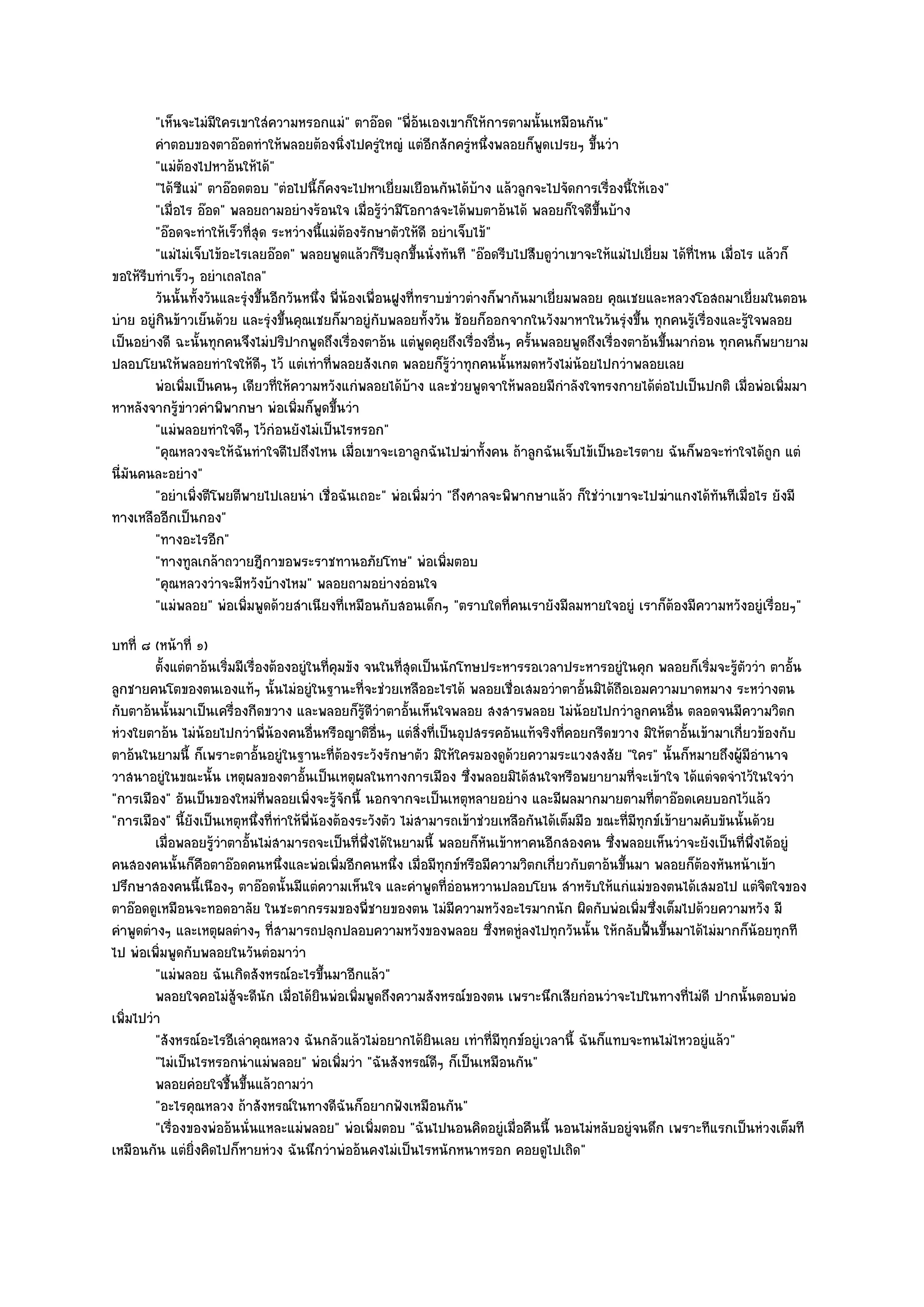 "เห็นจะไมํมีใครเขาใสํความหรอกแมํ" ตาอ๏อด "พี่อ๎นเองเขาก็ให๎การตามนั้นเหมือนกัน"
        คําตอบของตาอ๏อดทําให๎พลอยต๎องนิงไปครูํใหญํ แตํอกสักครูหนึงพลอยก็พดเปรยๆ ขึนวํา
                                              ่                ี       ํ ่        ู        ้
        "แมํต๎องไปหาอ๎นให๎ได๎"
        "ได๎ซแมํ" ตาอ๏อดตอบ "ตํอไปนี้ก็คงจะไปหาเยี่ยมเยือนกันได๎บ๎าง แล๎วลูกจะไปจัดการเรื่องนี้ให๎เอง"
              ี
        "เมื่อไร อ๏อด" พลอยถามอยํางร๎อนใจ เมื่อรู๎วํามีโอกาสจะได๎พบตาอ๎นได๎ พลอยก็ใจดีขึ้นบ๎าง
        "อ๏อดจะทําให๎เร็วที่สุด ระหวํางนี้แมํต๎องรักษาตัวให๎ดี อยําเจ็บไข๎"
        "แมํไมํเจ็บไข๎อะไรเลยอ๏อด" พลอยพูดแล๎วก็รีบลุกขึ้นนั่งทันที "อ๏อดรีบไปสืบดูวําเขาจะให๎แมํไปเยี่ยม ได๎ที่ไหน เมื่อไร แล๎วก็
ขอให๎รีบทําเร็วๆ อยําเถลไถล"
        วันนั้นทังวันและรุํงขึนอีกวันหนึง พี่นองเพื่อนฝูงที่ทราบขําวตํางก็พากันมาเยี่ยมพลอย คุณเชยและหลวงโอสถมาเยี่ยมในตอน
                  ้           ้         ่ ๎
บําย อยูํกินข๎าวเย็นด๎วย และรุํงขึ้นคุณเชยก็มาอยูํกบพลอยทั้งวัน ช๎อยก็ออกจากในวังมาหาในวันรุํงขึ้น ทุกคนรู๎เรื่องและรู๎ใจพลอย
                                                     ั
เป็นอยํางดี ฉะนั้นทุกคนจึงไมํปริปากพูดถึงเรื่องตาอ๎น แตํพูดคุยถึงเรื่องอื่นๆ ครั้นพลอยพูดถึงเรื่องตาอ๎นขึ้นมากํอน ทุกคนก็พยายาม
ปลอบโยนให๎พลอยทําใจให๎ดีๆ ไว๎ แตํเทําที่พลอยสังเกต พลอยก็รู๎วําทุกคนนั้นหมดหวังไมํน๎อยไปกวําพลอยเลย
        พํอเพิมเป็นคนๆ เดียวทีให๎ความหวังแกํพลอยได๎บาง และชํวยพูดจาให๎พลอยมีกําลังใจทรงกายได๎ตอไปเป็นปกติ เมื่อพํอเพิมมา
                ่                ่                        ๎                                             ํ                       ่
หาหลังจากรู๎ขําวคําพิพากษา พํอเพิ่มก็พูดขึ้นวํา
        "แมํพลอยทําใจดีๆ ไว๎กํอนยังไมํเป็นไรหรอก"
        "คุณหลวงจะให๎ฉันทําใจดีไปถึงไหน เมื่อเขาจะเอาลูกฉันไปฆําทั้งคน ถ๎าลูกฉันเจ็บไข๎เป็นอะไรตาย ฉันก็พอจะทําใจได๎ถูก แตํ
นี่มนคนละอยําง"
    ั
        "อยําเพิ่งตีโพยตีพายไปเลยนํา เชื่อฉันเถอะ" พํอเพิ่มวํา "ถึงศาลจะพิพากษาแล๎ว ก็ใชํวําเขาจะไปฆําแกงได๎ทันทีเมื่อไร ยังมี
ทางเหลืออีกเป็นกอง"
        "ทางอะไรอีก"
        "ทางทูลเกล๎าถวายฎีกาขอพระราชทานอภัยโทษ" พํอเพิ่มตอบ
        "คุณหลวงวําจะมีหวังบ๎างไหม" พลอยถามอยํางอํอนใจ
        "แมํพลอย" พํอเพิ่มพูดด๎วยสําเนียงที่เหมือนกับสอนเด็กๆ "ตราบใดที่คนเรายังมีลมหายใจอยูํ เราก็ต๎องมีความหวังอยูํเรื่อยๆ"
บทที่ ๘ (หน๎าที่ ๑)
         ตั้งแตํตาอ๎นเริมมีเรืองต๎องอยูํในทีคมขัง จนในทีสดเป็นนักโทษประหารรอเวลาประหารอยูํในคุก พลอยก็เริมจะรูตววํา ตาอั้น
                        ่ ่                   ่ ุ          ุ่                                                      ่ ๎ั
ลูกชายคนโตของตนเองแท๎ๆ นั้นไมํอยูํในฐานะที่จะชํวยเหลืออะไรได๎ พลอยเชื่อเสมอวําตาอั้นมิได๎ถือเอมความบาดหมาง ระหวํางตน
กับตาอ๎นนั้นมาเป็นเครื่องกีดขวาง และพลอยก็รู๎ดีวําตาอั้นเห็นใจพลอย สงสารพลอย ไมํน๎อยไปกวําลูกคนอื่น ตลอดจนมีความวิตก
หํวงใยตาอ๎น ไมํน๎อยไปกวําพี่น๎องคนอื่นหรือญาติอื่นๆ แตํสิ่งที่เป็นอุปสรรคอันแท๎จริงที่คอยกรีดขวาง มิให๎ตาอั้นเข๎ามาเกี่ยวข๎องกับ
ตาอ๎นในยามนี้ ก็เพราะตาอั้นอยูํในฐานะที่ต๎องระวังรักษาตัว มิให๎ใครมองดูด๎วยความระแวงสงสัย "ใคร" นั้นก็หมายถึงผู๎มีอํานาจ
วาสนาอยูํในขณะนั้น เหตุผลของตาอั้นเป็นเหตุผลในทางการเมือง ซึ่งพลอยมิได๎สนใจหรือพยายามที่จะเข๎าใจ ได๎แตํจดจําไว๎ในใจวํา
"การเมือง" อันเป็นของใหมํที่พลอยเพิ่งจะรู๎จักนี้ นอกจากจะเป็นเหตุหลายอยําง และมีผลมากมายตามที่ตาอ๏อดเคยบอกไว๎แล๎ว
"การเมือง" นี้ยังเป็นเหตุหนึ่งที่ทําให๎พี่น๎องต๎องระวังตัว ไมํสามารถเข๎าชํวยเหลือกันได๎เต็มมือ ขณะที่มทุกข๑เข๎ายามคับขันนั้นด๎วย
                                                                                                      ี
         เมื่อพลอยรูวาตาอั้นไมํสามารถจะเป็นทีพงได๎ในยามนี้ พลอยก็หนเข๎าหาคนอีกสองคน ซึงพลอยเห็นวําจะยังเป็นทีพงได๎อยูํ
                     ๎ํ                             ่ ่ึ                  ั                      ่                         ่ ่ึ
คนสองคนนั้นก็คอตาอ๏อดคนหนึ่งและพํอเพิ่มอีกคนหนึ่ง เมื่อมีทกข๑หรือมีความวิตกเกี่ยวกับตาอ๎นขึ้นมา พลอยก็ต๎องหันหน๎าเข๎า
                  ื                                               ุ
ปรึกษาสองคนนี้เนืองๆ ตาอ๏อดนั้นมีแตํความเห็นใจ และคําพูดที่อํอนหวานปลอบโยน สําหรับให๎แกํแมํของตนได๎เสมอไป แตํจิตใจของ
ตาอ๏อดดูเหมือนจะทอดอาลัย ในชะตากรรมของพี่ชายของตน ไมํมีความหวังอะไรมากนัก ผิดกับพํอเพิ่มซึ่งเต็มไปด๎วยความหวัง มี
คําพูดตํางๆ และเหตุผลตํางๆ ที่สามารถปลุกปลอบความหวังของพลอย ซึ่งหดหูํลงไปทุกวันนั้น ให๎กลับฟื้นขึ้นมาได๎ไมํมากก็น๎อยทุกที
ไป พํอเพิ่มพูดกับพลอยในวันตํอมาวํา
         "แมํพลอย ฉันเกิดสังหรณ๑อะไรขึ้นมาอีกแล๎ว"
         พลอยใจคอไมํส๎จะดีนก เมื่อได๎ยนพํอเพิมพูดถึงความสังหรณ๑ของตน เพราะนึกเสียกํอนวําจะไปในทางที่ไมํดี ปากนั้นตอบพํอ
                         ู ั                ิ     ่
เพิ่มไปวํา
         "สังหรณ๑อะไรอีเลําคุณหลวง ฉันกลัวแล๎วไมํอยากได๎ยินเลย เทําที่มทุกข๑อยูํเวลานี้ ฉันก็แทบจะทนไมํไหวอยูํแล๎ว"
                                                                            ี
         "ไมํเป็นไรหรอกนําแมํพลอย" พํอเพิ่มวํา "ฉันสังหรณ๑ดีๆ ก็เป็นเหมือนกัน"
         พลอยคํอยใจชื้นขึนแล๎วถามวํา
                            ้
         "อะไรคุณหลวง ถ๎าสังหรณ๑ในทางดีฉันก็อยากฟังเหมือนกัน"
         "เรื่องของพํออ๎นนั่นแหละแมํพลอย" พํอเพิ่มตอบ "ฉันไปนอนคิดอยูํเมื่อคืนนี้ นอนไมํหลับอยูํจนดึก เพราะทีแรกเป็นหํวงเต็มที
เหมือนกัน แตํยิ่งคิดไปก็หายหํวง ฉันนึกวําพํออ๎นคงไมํเป็นไรหนักหนาหรอก คอยดูไปเถิด"
 