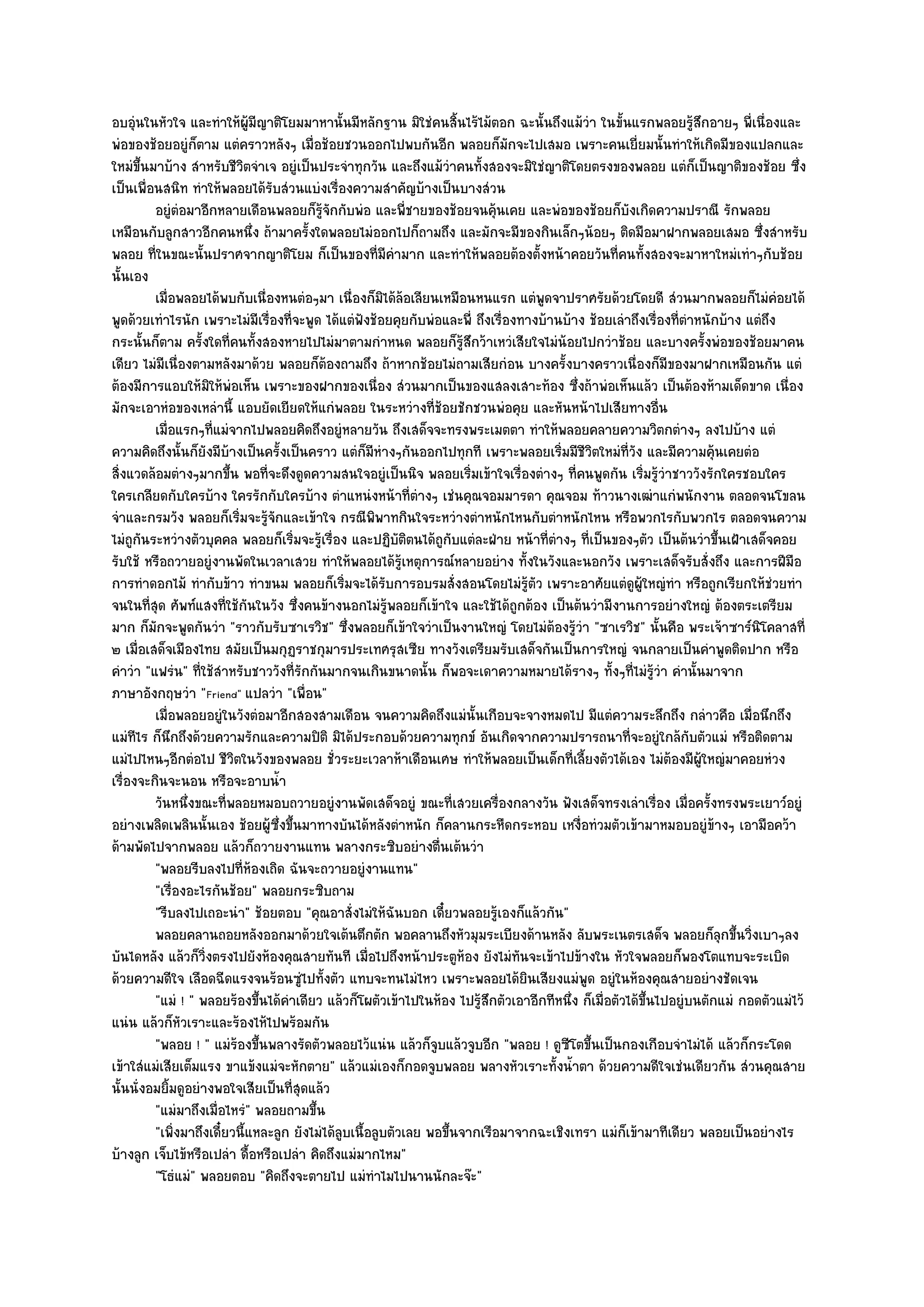 อบอุํนในหัวใจ และทําให๎ผู๎มีญาติโยมมาหานั้นมีหลักฐาน มิใชํคนสิ้นไร๎ไม๎ตอก ฉะนั้นถึงแม๎วํา ในขั้นแรกพลอยรู๎สึกอายๆ พี่เนื่องและ
พํอของช๎อยอยูํก็ตาม แตํคราวหลังๆ เมื่อช๎อยชวนออกไปพบกันอีก พลอยก็มกจะไปเสมอ เพราะคนเยี่ยมนั้นทําให๎เกิดมีของแปลกและ
                                                                               ั
ใหมํขึ้นมาบ๎าง สําหรับชีวิตจําเจ อยูํเป็นประจําทุกวัน และถึงแม๎วําคนทั้งสองจะมิใชํญาติโดยตรงของพลอย แตํก็เป็นญาติของช๎อย ซึ่ง
เป็นเพื่อนสนิท ทําให๎พลอยได๎รับสํวนแบํงเรื่องความสําคัญบ๎างเป็นบางสํวน
          อยูํตอมาอีกหลายเดือนพลอยก็รจกกับพํอ และพี่ชายของช๎อยจนคุ๎นเคย และพํอของช๎อยก็บงเกิดความปราณี รักพลอย
                ํ                           ๎ู ั                                                       ั
เหมือนกับลูกสาวอีกคนหนึ่ง ถ๎ามาครั้งใดพลอยไมํออกไปก็ถามถึง และมักจะมีของกินเล็กๆน๎อยๆ ติดมือมาฝากพลอยเสมอ ซึ่งสําหรับ
พลอย ที่ในขณะนั้นปราศจากญาติโยม ก็เป็นของที่มีคํามาก และทําให๎พลอยต๎องตั้งหน๎าคอยวันที่คนทั้งสองจะมาหาใหมํเทําๆกับช๎อย
นั้นเอง
          เมื่อพลอยได๎พบกับเนื่องหนตํอๆมา เนื่องก็มิได๎ลอเลียนเหมือนหนแรก แตํพดจาปราศรัยด๎วยโดยดี สํวนมากพลอยก็ไมํคอยได๎
                                                              ๎                     ู                                              ํ
พูดด๎วยเทําไรนัก เพราะไมํมีเรื่องที่จะพูด ได๎แตํฟังช๎อยคุยกับพํอและพี่ ถึงเรื่องทางบ๎านบ๎าง ช๎อยเลําถึงเรื่องที่ตําหนักบ๎าง แตํถึง
กระนั้นก็ตาม ครั้งใดที่คนทั้งสองหายไปไมํมาตามกําหนด พลอยก็รู๎สึกว๎าเหวํเสียใจไมํน๎อยไปกวําช๎อย และบางครั้งพํอของช๎อยมาคน
เดียว ไมํมีเนื่องตามหลังมาด๎วย พลอยก็ต๎องถามถึง ถ๎าหากช๎อยไมํถามเสียกํอน บางครั้งบางคราวเนื่องก็มของมาฝากเหมือนกัน แตํ
                                                                                                               ี
ต๎องมีการแอบให๎มิให๎พํอเห็น เพราะของฝากของเนื่อง สํวนมากเป็นของแสลงเสาะท๎อง ซึ่งถ๎าพํอเห็นแล๎ว เป็นต๎องห๎ามเด็ดขาด เนื่อง
มักจะเอาหํอของเหลํานี้ แอบยัดเยียดให๎แกํพลอย ในระหวํางที่ช๎อยชักชวนพํอคุย และหันหน๎าไปเสียทางอื่น
          เมื่อแรกๆทีแมํจากไปพลอยคิดถึงอยูํหลายวัน ถึงเสด็จจะทรงพระเมตตา ทําให๎พลอยคลายความวิตกตํางๆ ลงไปบ๎าง แตํ
                      ่
ความคิดถึงนั้นก็ยังมีบ๎างเป็นครั้งเป็นคราว แตํก็มหํางๆกันออกไปทุกที เพราะพลอยเริ่มมีชีวิตใหมํที่วง และมีความคุ๎นเคยตํอ
                                                      ี                                                  ั
สิ่งแวดล๎อมตํางๆมากขึ้น พอที่จะดึงดูดความสนใจอยูํเป็นนิจ พลอยเริ่มเข๎าใจเรื่องตํางๆ ที่คนพูดกัน เริ่มรู๎วําชาววังรักใครชอบใคร
ใครเกลียดกับใครบ๎าง ใครรักกับใครบ๎าง ตําแหนํงหน๎าที่ตํางๆ เชํนคุณจอมมารดา คุณจอม ท๎าวนางเฒําแกํพนักงาน ตลอดจนโขลน
จําและกรมวัง พลอยก็เริ่มจะรู๎จักและเข๎าใจ กรณีพิพาทกินใจระหวํางตําหนักไหนกับตําหนักไหน หรือพวกไรกับพวกไร ตลอดจนความ
ไมํถูกนระหวํางตัวบุคคล พลอยก็เริ่มจะรู๎เรื่อง และปฏิบติตนได๎ถูกับแตํละฝ่าย หน๎าที่ตํางๆ ที่เป็นของๆตัว เป็นต๎นวําขึ้นเฝ้าเสด็จคอย
        ั                                                   ั
รับใช๎ หรือถวายอยูํงานพัดในเวลาเสวย ทําให๎พลอยได๎รู๎เหตุการณ๑หลายอยําง ทั้งในวังและนอกวัง เพราะเสด็จรับสั่งถึง และการฝีมือ
การทําดอกไม๎ ทํากับข๎าว ทําขนม พลอยก็เริ่มจะได๎รับการอบรมสั่งสอนโดยไมํรู๎ตัว เพราะอาศัยแตํดูผู๎ใหญํทํา หรือถูกเรียกให๎ชํวยทํา
จนในที่สุด ศัพท๑แสงที่ใช๎กันในวัง ซึ่งคนข๎างนอกไมํรู๎พลอยก็เข๎าใจ และใช๎ได๎ถูกต๎อง เป็นต๎นวํามีงานการอยํางใหญํ ต๎องตระเตรียม
มาก ก็มกจะพูดกันวํา "ราวกับรับซาเรวิช" ซึ่งพลอยก็เข๎าใจวําเป็นงานใหญํ โดยไมํต๎องรู๎วํา "ซาเรวิช" นั้นคือ พระเจ๎าซาร๑นิโคลาสที่
          ั
๒ เมื่อเสด็จเมืองไทย สมัยเป็นมกุฏราชกุมารประเทศรุสเซีย ทางวังเตรียมรับเสด็จกันเป็นการใหญํ จนกลายเป็นคําพูดติดปาก หรือ
คําวํา "แฟรํน" ที่ใช๎สําหรับชาววังที่รักกันมากจนเกินขนาดนั้น ก็พอจะเดาความหมายได๎รางๆ ทั้งๆที่ไมํรู๎วํา คํานั้นมาจาก
ภาษาอังกฤษวํา "Friend" แปลวํา "เพื่อน"
          เมื่อพลอยอยูํในวังตํอมาอีกสองสามเดือน จนความคิดถึงแมํน้นเกือบจะจางหมดไป มีแตํความระลึกถึง กลําวคือ เมื่อนึกถึง
                                                                        ั
แมํทไร ก็นึกถึงด๎วยความรักและความปิติ มิได๎ประกอบด๎วยความทุกข๑ อันเกิดจากความปรารถนาที่จะอยูํใกล๎กบตัวแมํ หรือติดตาม
      ี                                                                                                             ั
แมํไปไหนๆอีกตํอไป ชีวิตในวังของพลอย ชั่วระยะเวลาห๎าเดือนเศษ ทําให๎พลอยเป็นเด็กที่เลี้ยงตัวได๎เอง ไมํต๎องมีผู๎ใหญํมาคอยหํวง
เรื่องจะกินจะนอน หรือจะอาบน้ํา
          วันหนึงขณะทีพลอยหมอบถวายอยูํงานพัดเสด็จอยูํ ขณะทีเสวยเครื่องกลางวัน ฟังเสด็จทรงเลําเรือง เมื่อครังทรงพระเยาว๑อยูํ
                  ่       ่                                          ่                                       ่         ้
อยํางเพลิดเพลินนั้นเอง ช๎อยผู๎ซึ่งขึ้นมาทางบันได๎หลังตําหนัก ก็คลานกระหืดกระหอบ เหงื่อทํวมตัวเข๎ามาหมอบอยูํข๎างๆ เอามือคว๎า
ด๎ามพัดไปจากพลอย แล๎วก็ถวายงานแทน พลางกระซิบอยํางตื่นเต๎นวํา
          "พลอยรีบลงไปที่ห๎องเถิด ฉันจะถวายอยูํงานแทน"
          "เรื่องอะไรกันช๎อย" พลอยกระซิบถาม
          "รีบลงไปเถอะนํา" ช๎อยตอบ "คุณอาสั่งไมํให๎ฉันบอก เดี๋ยวพลอยรู๎เองก็แล๎วกัน"
          พลอยคลานถอยหลังออกมาด๎วยใจเต๎นตึกตัก พอคลานถึงหัวมุมระเบียงด๎านหลัง ลับพระเนตรเสด็จ พลอยก็ลกขึนวิงเบาๆลง       ุ ้ ่
บันไดหลัง แล๎วก็วิ่งตรงไปยังห๎องคุณสายทันที เมื่อไปถึงหน๎าประตูห๎อง ยังไมํทันจะเข๎าไปข๎างใน หัวใจพลอยก็พองโตแทบจะระเบิด
ด๎วยความดีใจ เลือดฉีดแรงจนร๎อนซูํไปทั้งตัว แทบจะทนไมํไหว เพราะพลอยได๎ยินเสียงแมํพูด อยูํในห๎องคุณสายอยํางชัดเจน
          "แมํ ! " พลอยร๎องขึ้นได๎คําเดียว แล๎วก็โผตัวเข๎าไปในห๎อง ไปรู๎สึกตัวเอาอีกทีหนึ่ง ก็เมื่อตัวได๎ขึ้นไปอยูํบนตักแมํ กอดตัวแมํไว๎
แนํน แล๎วก็หัวเราะและร๎องไห๎ไปพร๎อมกัน
          "พลอย ! " แมํร๎องขึ้นพลางรัดตัวพลอยไว๎แนํน แล๎วก็จูบแล๎วจูบอีก "พลอย ! ดูซีโตขึ้นเป็นกองเกือบจําไมํได๎ แล๎วก็กระโดด
เข๎าใสํแมํเสียเต็มแรง ขาแข๎งแมํจะหักตาย" แล๎วแมํเองก็กอดจูบพลอย พลางหัวเราะทั้งน้ําตา ด๎วยความดีใจเชํนเดียวกัน สํวนคุณสาย
นั้นนั่งอมยิ้มดูอยํางพอใจเสียเป็นที่สุดแล๎ว
          "แมํมาถึงเมื่อไหรํ" พลอยถามขึ้น
          "เพิ่งมาถึงเดี๋ยวนี้แหละลูก ยังไมํได๎ลบเนื้อลูบตัวเลย พอขึ้นจากเรือมาจากฉะเชิงเทรา แมํก็เข๎ามาทีเดียว พลอยเป็นอยํางไร
                                                 ู
บ๎างลูก เจ็บไข๎หรือเปลํา ดื้อหรือเปลํา คิดถึงแมํมากไหม"
          "โธํแมํ" พลอยตอบ "คิดถึงจะตายไป แมํทําไมไปนานนักละจ๏ะ"
 