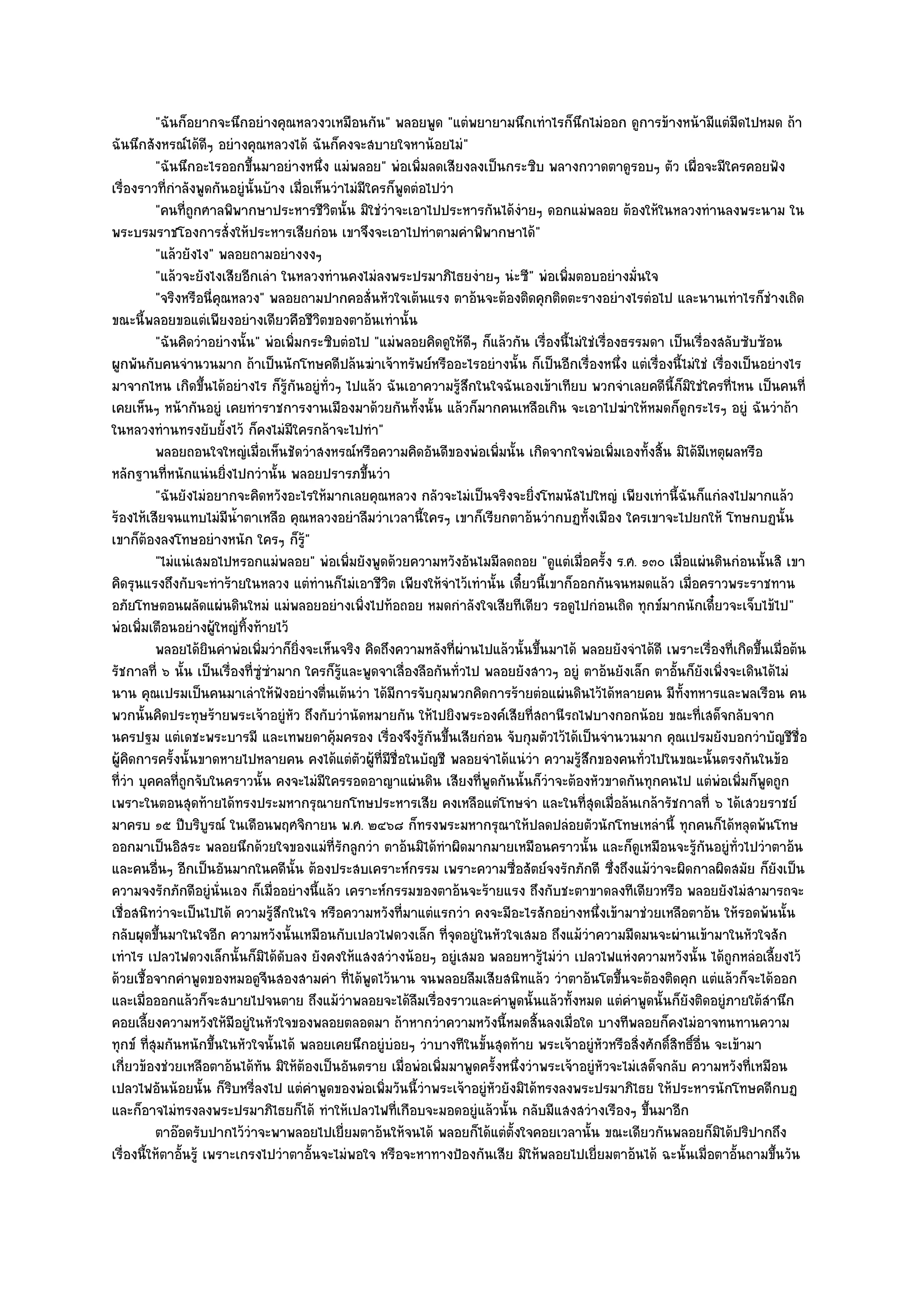 "ฉันก็อยากจะนึกอยํางคุณหลวงวเหมือนกัน" พลอยพูด "แตํพยายามนึกเทําไรก็นึกไมํออก ดูการข๎างหน๎ามีแตํมืดไปหมด ถ๎า
ฉันนึกสังหรณ๑ได๎ดีๆ อยํางคุณหลวงได๎ ฉันก็คงจะสบายใจหาน๎อยไมํ"
          "ฉันนึกอะไรออกขึ้นมาอยํางหนึ่ง แมํพลอย" พํอเพิ่มลดเสียงลงเป็นกระซิบ พลางกวาดตาดูรอบๆ ตัว เผื่อจะมีใครคอยฟัง
เรื่องราวที่กําลังพูดกันอยูํนั้นบ๎าง เมื่อเห็นวําไมํมีใครก็พูดตํอไปวํา
          "คนที่ถูกศาลพิพากษาประหารชีวิตนั้น มิใชํวําจะเอาไปประหารกันได๎งํายๆ ดอกแมํพลอย ต๎องให๎ในหลวงทํานลงพระนาม ใน
พระบรมราชโองการสั่งให๎ประหารเสียกํอน เขาจึงจะเอาไปทําตามคําพิพากษาได๎"
          "แล๎วยังไง" พลอยถามอยํางงงๆ
          "แล๎วจะยังไงเสียอีกเลํา ในหลวงทํานคงไมํลงพระปรมาภิไธยงํายๆ นํะซี" พํอเพิ่มตอบอยํางมั่นใจ
          "จริงหรือนี่คุณหลวง" พลอยถามปากคอสั่นหัวใจเต๎นแรง ตาอ๎นจะต๎องติดคุกติดตะรางอยํางไรตํอไป และนานเทําไรก็ชํางเถิด
ขณะนี้พลอยขอแตํเพียงอยํางเดียวคือชีวิตของตาอ๎นเทํานั้น
          "ฉันคิดวําอยํางนั้น" พํอเพิ่มกระซิบตํอไป "แมํพลอยคิดดูให๎ดีๆ ก็แล๎วกัน เรื่องนี้ไมํใชํเรื่องธรรมดา เป็นเรื่องสลับซับซ๎อน
ผูกพันกับคนจํานวนมาก ถ๎าเป็นนักโทษคดีปล๎นฆําเจ๎าทรัพย๑หรืออะไรอยํางนั้น ก็เป็นอีกเรื่องหนึ่ง แตํเรื่องนี้ไมํใชํ เรื่องเป็นอยํางไร
มาจากไหน เกิดขึ้นได๎อยํางไร ก็รู๎กนอยูํท่วๆ ไปแล๎ว ฉันเอาความรู๎สึกในใจฉันเองเข๎าเทียบ พวกจําเลยคดีนี้ก็มิใชํใครที่ไหน เป็นคนที่
                                        ั     ั
เคยเห็นๆ หน๎ากันอยูํ เคยทําราชการงานเมืองมาด๎วยกันทั้งนั้น แล๎วก็มากคนเหลือเกิน จะเอาไปฆําให๎หมดก็ดูกระไรๆ อยูํ ฉันวําถ๎า
ในหลวงทํานทรงยับยั้งไว๎ ก็คงไมํมใครกล๎าจะไปทํา"
                                      ี
          พลอยถอนใจใหญํเมื่อเห็นชัดวําสงหรณ๑หรือความคิดอันดีของพํอเพิมนั้น เกิดจากใจพํอเพิมเองทังสิน มิได๎มีเหตุผลหรือ
                                                                             ่                       ่    ้ ้
หลักฐานที่หนักแนํนยิ่งไปกวํานั้น พลอยปรารภขึ้นวํา
          "ฉันยังไมํอยากจะคิดหวังอะไรให๎มากเลยคุณหลวง กลัวจะไมํเป็นจริงจะยิ่งโทมนัสไปใหญํ เพียงเทํานี้ฉันก็แกํลงไปมากแล๎ว
ร๎องไห๎เสียจนแทบไมํมีน้ําตาเหลือ คุณหลวงอยําลืมวําเวลานี้ใครๆ เขาก็เรียกตาอ๎นวํากบฏทั้งเมือง ใครเขาจะไปยกให๎ โทษกบฏนั้น
เขาก็ต๎องลงโทษอยํางหนัก ใครๆ ก็รู๎"
          "ไมํแนํเสมอไปหรอกแมํพลอย" พํอเพิ่มยังพูดด๎วยความหวังอันไมมีลดถอย "ดูแตํเมื่อครั้ง ร.ศ. ๑๓๐ เมื่อแผํนดินกํอนนั้นสิ เขา
คิดรุนแรงถึงกับจะทําร๎ายในหลวง แตํทํานก็ไมํเอาชีวิต เพียงให๎จําไว๎เทํานั้น เดี๋ยวนี้เขาก็ออกกันจนหมดแล๎ว เมื่อคราวพระราชทาน
อภัยโทษตอนผลัดแผํนดินใหมํ แมํพลอยอยํางเพิ่งไปท๎อถอย หมดกําลังใจเสียทีเดียว รอดูไปกํอนเถิด ทุกข๑มากนักเดี๋ยวจะเจ็บไข๎ไป"
พํอเพิ่มเตือนอยํางผู๎ใหญํทิ้งท๎ายไว๎
          พลอยได๎ยนคําพํอเพิมวําก็ยงจะเห็นจริง คิดถึงความหลังที่ผานไปแล๎วนั้นขึนมาได๎ พลอยยังจําได๎ดี เพราะเรื่องทีเกิดขึนเมื่อต๎น
                       ิ        ่         ่ิ                            ํ          ้                                      ่ ้
รัชกาลที่ ๖ นั้น เป็นเรื่องที่ซูํซํามาก ใครก็รู๎และพูดจาเลื่องลือกันทั่วไป พลอยยังสาวๆ อยูํ ตาอ๎นยังเล็ก ตาอั้นก็ยังเพิ่งจะเดินได๎ไมํ
นาน คุณเปรมเป็นคนมาเลําให๎ฟังอยํางตื่นเต๎นวํา ได๎มีการจับกุมพวกคิดการร๎ายตํอแผํนดินไว๎ได๎หลายคน มีท้งทหารและพลเรือน คน
                                                                                                                ั
พวกนั้นคิดประทุษร๎ายพระเจ๎าอยูํหัว ถึงกับวํานัดหมายกัน ให๎ไปยิงพระองค๑เสียที่สถานีรถไฟบางกอกน๎อย ขณะที่เสด็จกลับจาก
นครปฐม แตํเดชะพระบารมี และเทพยดาคุ๎มครอง เรื่องจึงรู๎กนขึ้นเสียกํอน จับกุมตัวไว๎ได๎เป็นจํานวนมาก คุณเปรมยังบอกวําบัญชีชื่อ
                                                                  ั
ผู๎คิดการครั้งนั้นขาดหายไปหลายคน คงได๎แตํตวผู๎ที่มชื่อในบัญชี พลอยจําได๎แนํวํา ความรู๎สึกของคนทั่วไปในขณะนั้นตรงกันในข๎อ
                                                    ั     ี
ที่วํา บุคคลที่ถกจับในคราวนั้น คงจะไมํมีใครรอดอาญาแผํนดิน เสียงที่พูดกันนั้นก็วําจะต๎องหัวขาดกันทุกคนไป แตํพํอเพิ่มก็พูดถูก
                  ู
เพราะในตอนสุดท๎ายได๎ทรงประมหากรุณายกโทษประหารเสีย คงเหลือแตํโทษจํา และในที่สุดเมื่อล๎นเกล๎ารัชกาลที่ ๖ ได๎เสวยราชย๑
มาครบ ๑๕ ปีบริบูรณ๑ ในเดือนพฤศจิกายน พ.ศ. ๒๔๖๘ ก็ทรงพระมหากรุณาให๎ปลดปลํอยตัวนักโทษเหลํานี้ ทุกคนก็ได๎หลุดพ๎นโทษ
ออกมาเป็นอิสระ พลอยนึกด๎วยใจของแมํที่รักลูกวํา ตาอ๎นมิได๎ทําผิดมากมายเหมือนคราวนั้น และก็ดูเหมือนจะรู๎กนอยูํท่วไปวําตาอ๎น
                                                                                                                     ั     ั
และคนอื่นๆ อีกเป็นอันมากในคดีนั้น ต๎องประสบเคราะห๑กรรม เพราะความซื่อสัตย๑จงรักภักดี ซึ่งถึงแม๎วําจะผิดกาลผิดสมัย ก็ยังเป็น
ความจงรักภักดีอยูํนั่นเอง ก็เมื่ออยํางนี้แล๎ว เคราะห๑กรรมของตาอ๎นจะร๎ายแรง ถึงกับชะตาขาดลงทีเดียวหรือ พลอยยังไมํสามารถจะ
เชื่อสนิทวําจะเป็นไปได๎ ความรู๎สึกในใจ หรือความหวังที่มาแตํแรกวํา คงจะมีอะไรสักอยํางหนึ่งเข๎ามาชํวยเหลือตาอ๎น ให๎รอดพ๎นนั้น
กลับผุดขึ้นมาในใจอีก ความหวังนั้นเหมือนกับเปลวไฟดวงเล็ก ที่จุดอยูํในหัวใจเสมอ ถึงแม๎วําความมืดมนจะผํานเข๎ามาในหัวใจสัก
เทําไร เปลวไฟดวงเล็กนั้นก็มิได๎ดับลง ยังคงให๎แสงสวํางน๎อยๆ อยูํเสมอ พลอยหารู๎ไมํวํา เปลวไฟแหํงความหวังนั้น ได๎ถูกหลํอเลี้ยงไว๎
ด๎วยเชื้อจากคําพูดของหมอดูจีนสองสามคํา ที่ได๎พูดไว๎นาน จนพลอยลืมเสียสนิทแล๎ว วําตาอ๎นโตขึ้นจะต๎องติดคุก แตํแล๎วก็จะได๎ออก
และเมื่อออกแล๎วก็จะสบายไปจนตาย ถึงแม๎วําพลอยจะได๎ลมเรื่องราวและคําพูดนั้นแล๎วทั้งหมด แตํคําพูดนั้นก็ยังติดอยูํภายใต๎สํานึก
                                                               ื
คอยเลี้ยงความหวังให๎มีอยูํในหัวใจของพลอยตลอดมา ถ๎าหากวําความหวังนี้หมดสิ้นลงเมื่อใด บางทีพลอยก็คงไมํอาจทนทานความ
ทุกข๑ ที่สุมกันหนักขึ้นในหัวใจนั้นได๎ พลอยเคยนึกอยูํบํอยๆ วําบางทีในขั้นสุดท๎าย พระเจ๎าอยูํหัวหรือสิ่งศักดิ์สิทธิ์อื่น จะเข๎ามา
เกี่ยวข๎องชํวยเหลือตาอ๎นได๎ทัน มิให๎ต๎องเป็นอันตราย เมื่อพํอเพิ่มมาพูดครั้งหนึ่งวําพระเจ๎าอยูํหัวจะไมํเสด็จกลับ ความหวังที่เหมือน
เปลวไฟอันน๎อยนั้น ก็ริบหรี่ลงไป แตํคําพูดของพํอเพิ่มวันนี้วําพระเจ๎าอยูํหัวยังมิได๎ทรงลงพระปรมาภิไธย ให๎ประหารนักโทษคดีกบฏ
และก็อาจไมํทรงลงพระปรมาภิไธยก็ได๎ ทําให๎เปลวไฟที่เกือบจะมอดอยูํแล๎วนั้น กลับมีแสงสวํางเรืองๆ ขึ้นมาอีก
          ตาอ๏อดรับปากไว๎วาจะพาพลอยไปเยี่ยมตาอ๎นให๎จนได๎ พลอยก็ได๎แตํต้งใจคอยเวลานั้น ขณะเดียวกันพลอยก็มิได๎ปริปากถึง
                             ํ                                                 ั
เรื่องนี้ให๎ตาอั้นรู๎ เพราะเกรงไปวําตาอั้นจะไมํพอใจ หรือจะหาทางป้องกันเสีย มิให๎พลอยไปเยี่ยมตาอ๎นได๎ ฉะนั้นเมื่อตาอั้นถามขึ้นวัน
 
