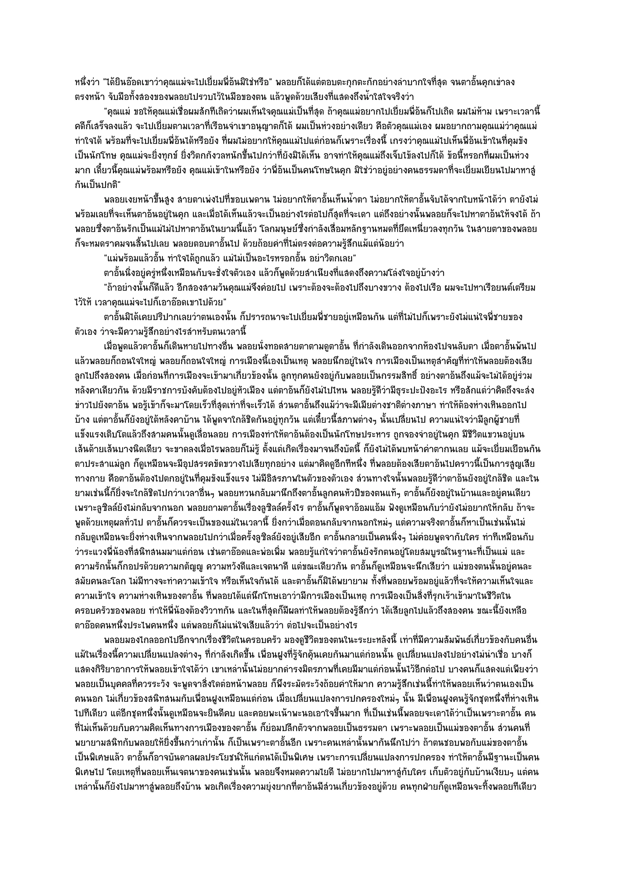 หนึ่งวํา "ได๎ยินอ๏อดเขาวําคุณแมํจะไปเยี่ยมพี่อ๎นมิใชํหรือ" พลอยก็ได๎แตํตอบตะกุกตะกักอยํางลําบากใจที่สุด จนตาอั้นคุกเขําลง
ตรงหน๎า จับมือทั้งสองของพลอยไปรวบไว๎ในมือของตน แล๎วพูดด๎วยเสียงที่แสดงถึงน้ําใสใจจริงวํา
          "คุณแมํ ขอให๎คุณแมํเชื่อผมสักทีเถิดวําผมเห็นใจคุณแมํเป็นที่สุด ถ๎าคุณแมํอยากไปเยี่ยมพี่อ๎นก็ไปเถิด ผมไมํห๎าม เพราะเวลานี้
คดีก็เสร็จลงแล๎ว จะไปเยี่ยมตามเวลาที่เรือนจําเขาอนุญาตก็ได๎ ผมเป็นหํวงอยํางเดียว คือตัวคุณแมํเอง ผมอยากถามคุณแมํวําคุณแมํ
ทําใจได๎ พร๎อมที่จะไปเยี่ยมพี่อ๎นได๎หรือยัง ที่ผมไมํอยากให๎คุณแมํไปแตํกํอนก็เพราะเรื่องนี้ เกรงวําคุณแมํไปเห็นพี่อ๎นเข๎าในที่คุมขัง
เป็นนักโทษ คุณแมํจะยิ่งทุกข๑ ยิ่งวิตกกังวลหนักขึ้นไปกวําที่ยังมิได๎เห็น อาจทําให๎คุณแมํถึงเจ็บไข๎ลงไปก็ได๎ ข๎อนี้หรอกที่ผมเป็นหํวง
มาก เดี๋ยวนี้คุณแมํพร๎อมหรือยัง คุณแมํเข๎าในหรือยัง วําพี่อ๎นเป็นคนโทษในคุก มิใชํวําอยูํอยํางคนธรรมดาที่จะเยี่ยมเยียนไปมาหาสูํ
กันเป็นปกติ"
          พลอยเงยหน๎าขึนสูง สายตาเพํงไปที่ขอบเพดาน ไมํอยากให๎ตาอันเห็นน้าตา ไมํอยากให๎ตาอันจับได๎จากใบหน๎าได๎วา ตายังไมํ
                            ้                                                ้     ํ                    ้                  ํ
พร๎อมเลยที่จะเห็นตาอ๎นอยูํในคุก และเมื่อได๎เห็นแล๎วจะเป็นอยํางไรตํอไปก็สุดที่จะเดา แตํถึงอยํางนั้นพลอยก็จะไปหาตาอ๎นให๎จงได๎ ถ๎า
พลอยซึ่งตาอ๎นรักเป็นแมํไมํไปหาตาอ๎นในยามนี้แล๎ว โลกมนุษย๑ซึ่งกําลังเสื่อมหลักฐานหมดที่ยึดเหนี่ยวลงทุกวัน ในสายตาของพลอย
ก็จะหมดราคมจนสิ้นไปเลย พลอยตอบตาอั้นไป ด๎วยถ๎อยคําที่ไมํตรงตํอความรู๎สึกแม๎แตํน๎อยวํา
          "แมํพร๎อมแล๎วอั้น ทําใจได๎ถูกแล๎ว แมํไมํเป็นอะไรหรอกอั้น อยําวิตกเลย"
          ตาอันนิงอยูํครูหนึงเหมือนกับจะชั่งใจตัวเอง แล๎วก็พดด๎วยสําเนียงที่แสดงถึงความโลํงใจอยูํบางวํา
               ้ ่       ํ ่                                  ู                                           ๎
          "ถ๎าอยํางนั้นก็ดีแล๎ว อีกสองสามวันคุณแมํจึงคํอยไป เพราะต๎องจะต๎องไปถึงบางขวาง ต๎องไปเรือ ผมจะไปหาเรือยนต๑เตรียม
ไว๎ให๎ เวลาคุณแมํจะไปก็เอาอ๏อดเขาไปด๎วย"
          ตาอันมิได๎เคยปริปากเลยวําตนเองนั้น ก็ปรารถนาจะไปเยี่ยมพี่ชายอยูํเหมือนกัน แตํทีไมํไปก็เพราะยังไมํแนํใจพี่ชายของ
                ้                                                                                 ่
ตัวเอง วําจะมีความรู๎สึกอยํางไรสําหรับตนเวลานี้
          เมื่อพูดแล๎วตาอันก็เดินหายไปทางอืน พลอยนั่งทอดสายตาตามดูตาอั้น ทีกําลังเดินออกจากห๎องไปจนลับตา เมื่อตาอั้นพ๎นไป
                          ้                  ่                                       ่
แล๎วพลอยก็ถอนใจใหญํ พลอยก็ถอนใจใหญํ การเมืองนี้เองเป็นเหตุ พลอยนึกอยูํในใจ การเมืองเป็นเหตุสําคัญที่ทําให๎พลอยต๎องเสีย
ลูกไปถึงสองคน เมื่อกํอนที่การเมืองจะเข๎ามาเกี่ยวข๎องนั้น ลูกทุกคนยังอยูํกบพลอยเป็นกรรมสิทธิ์ อยํางตาอ๎นถึงแม๎จะไมํได๎อยูํรํวม
                                                                                ั
หลังคาเดียวกัน ด๎วยมีราชการบังคับต๎องไปอยูํหัวเมือง แตํตาอ๎นก็ยังไมํไปไหน พลอยรู๎ดีวํามีธุระปะปังอะไร หรือสักแตํวําคิดถึงจะสํง
ขําวไปยังตาอ๎น พอรู๎เข๎าก็จะมาโดยเร็วที่สุดเทําที่จะเร็วได๎ สํวนตาอั้นถึงแม๎วําจะมีเมียตํางชาติตํางภาษา ทําให๎ต๎องหํางเหินออกไป
บ๎าง แตํตาอั้นก็ยังอยูํใต๎หลังคาบ๎าน ได๎พูดจาใกล๎ชิดกันอยูํทุกวัน แตํเดี๋ยวนี้สภาพตํางๆ นั้นเปลี่ยนไป ความแนํใจวํามีลูกผู๎ชายที่
แข็งแรงเติบโตแล๎วถึงสามคนนั้นดูเลื่อนลอย การเมืองทําให๎ตาอ๎นต๎องเป็นนักโทษประหาร ถูกจองจําอยูํในคุก มีชีวิตแขวนอยูํบน
เส๎นด๎ายเส๎นบางนิดเดียว จะขาดลงเมื่อไรพลอยก็ไมํรู๎ ตั้งแตํเกิดเรื่องมาจนถึงบัดนี้ ก็ยังไมํได๎พบหน๎าคําตากนเลย แม๎จะเยี่ยมเยือนกัน
ตาประสาแมํลก ก็ดูเหมือนจะมีอุปสรรคขัดขวางไปเสียทุกอยําง แตํมาคิดดูอีกทีหนึ่ง ที่พลอยต๎องเสียตาอ๎นไปคราวนี้เป็นการสูญเสีย
                  ู
ทางกาย คือตาอ๎นต๎องไปตกอยูํในที่คุมขังแข็งแรง ไมํมีอิสรภาพในตัวของตัวเอง สํวนทางใจนั้นพลอยรู๎ดีวําตาอ๎นยังอยูํใกล๎ชิด และใน
ยามเชํนนี้ก็ยิ่งจะใกล๎ชิดไปกวําเวลาอื่นๆ พลอยหวนกลับมานึกถึงตาอั้นลูกคนหัวปีของตนแท๎ๆ ตาอั้นก็ยังอยูํในบ๎านและอยูํคนเดียว
เพราะลูซิลล๑ยังไมํกลับจากนอก พลอยถามตาอั้นเรื่องลูซิลล๑ครั้งไร ตาอั้นก็พูดจาอ๎อมแอ๎ม ฟังดูเหมือนกับวํายังไมํอยากให๎กลับ ถ๎าจะ
พูดด๎วยเหตุผลทั่วไป ตาอั้นก็ควรจะเป็นของแมํในเวลานี้ ยิ่งกวําเมื่อตอนกลับจากนอกใหมํๆ แตํความจริงตาอั้นก็หาเป็นเชํนนั้นไมํ
กลับดูเหมือนจะยิ่งหํางเหินจากพลอยไปกวําเมื่อครั้งลูซิลล๑ยังอยูํเสียอีก ตาอั้นกลายเป็นคนนิ่งๆ ไมํคํอยพูดจากับใคร ทําทีเหมือนกับ
วําระแวงพี่น๎องที่สนิทสนมมาแตํกํอน เชํนตาอ๏อดและพํอเพิ่ม พลอยรู๎แกํใจวําตาอั้นยังรักตนอยูํโดยสมบูรณ๑ในฐานะที่เป็นแมํ และ
ความรักนั้นก็กอปรด๎วยความกตัญ๒ู ความหวังดีและเจตนาดี แตํขณะเดียวกัน ตาอั้นก็ดูเหมือนจะนึกเสียวํา แมํของตนนั้นอยูํคนละ
สมัยคนละโลก ไมํมีทางจะทําความเข๎าใจ หรือเห็นใจกันได๎ และตาอั้นก็มิได๎พยายาม ทั้งที่พลอยพร๎อมอยูํแล๎วที่จะให๎ความเห็นใจและ
ความเข๎าใจ ความหํางเหินของตาอั้น ที่พลอยได๎แตํนึกโทษเอาวํามีการเมืองเป็นเหตุ การเมืองเป็นสิ่งที่รุกเร๎าเข๎ามาในชีวิตใน
ครอบครัวของพลอย ทําให๎พี่น๎องต๎องวิวาทกัน และในที่สุดก็มผลทําให๎พลอยต๎องรู๎สึกวํา ได๎เสียลูกไปแล๎วถึงสองคน ขณะนี้ยังเหลือ
                                                                ี
ตาอ๏อดคนหนึ่งประไพคนหนึ่ง แตํพลอยก็ไมํแนํใจเสียแล๎ววํา ตํอไปจะเป็นอยํางไร
          พลอยมองไกลออกไปอีกจากเรื่องชีวตในครอบครัว มองดูชวตของตนในะระยะหลังนี้ เทําที่มีความสัมพันธ๑เกี่ยวข๎องกับคนอืน
                                                ิ                      ีิ                                                           ่
แม๎ในเรื่องนี้ความเปลี่ยนแปลงตํางๆ ที่กําลังเกิดขึ้น เพื่อนฝูงที่รู๎จักคุ๎นเคยกันมาแตํกํอนนั้น ดูเปลี่ยนแปลงไปอยํางไมํนําเชื่อ บางก็
แสดงกิริยาอาการให๎พลอยเข๎าใจได๎วํา เขาเหลํานั้นไมํอยากดํารงมิตรภาพที่เคยมีมาแตํกํอนนั้นไว๎อีกตํอไป บางคนก็แสดงแตํเพียงวํา
พลอยเป็นบุคคลที่ควรระวัง จะพูดจาสิ่งใดตํอหน๎าพลอย ก็พึงระมัดระวังถ๎อยคําให๎มาก ความรู๎สึกเชํนนี้ทําให๎พลอยเห็นวําตนเองเป็น
คนนอก ไมํเกี่ยวข๎องสนิทสนมกับเพื่อนฝูงเหมือนแตํกํอน เมื่อเปลี่ยนแปลงการปกครองใหมํๆ นั้น มีเพื่อนฝูงคนรู๎จักชุดหนึ่งที่หํางเหิน
ไปทีเดียว แตํอีกชุดหนึ่งนั้นดูเหมือนจะยินดีคบ และคอยพะเน๎าพะนอเอาใจขึ้นมาก ที่เป็นเชํนนี้พลอยจะเดาได๎วําเป็นเพราะตาอั้น คน
ที่ไมํเห็นด๎วยกับความคิดเห็นทางการเมืองของตาอั้น ก็ยํอมปลีกตัวจากพลอยเป็นธรรมดา เพราะพลอยเป็นแมํของตาอั้น สํวนคนที่
พยายามสนิทกับพลอยให๎ยิ่งขึ้นกวําเกํานั้น ก็เป็นเพราะตาอั้นอีก เพราะคนเหลํานั้นพากันนึกไปวํา ถ๎าตนชอบพอกับแมํของตาอั้น
เป็นพิเศษแล๎ว ตาอั้นก็อาจบันดาลผลประโยชน๑ให๎แกํตนได๎เป็นพิเศษ เพราะการเปลี่ยนแปลงการปกครอง ทําให๎ตาอั้นมีฐานะเป็นคน
พิเศษไป โดยเหตุที่พลอยเห็นเจตนาของคนเชํนนั้น พลอยจึงหมดความไยดี ไมํอยากไปมาหาสูํกับใคร เก็บตัวอยูํกบบ๎านเงียบๆ แตํคน
                                                                                                                  ั
เหลํานั้นก็ยังไปมาหาสูํพลอยถึงบ๎าน พอเกิดเรื่องความยุํงยากที่ตาอ๎นมีสํวนเกี่ยวข๎องอยูํด๎วย คนทุกฝ่ายก็ดูเหมือนจะทิ้งพลอยทีเดียว
 