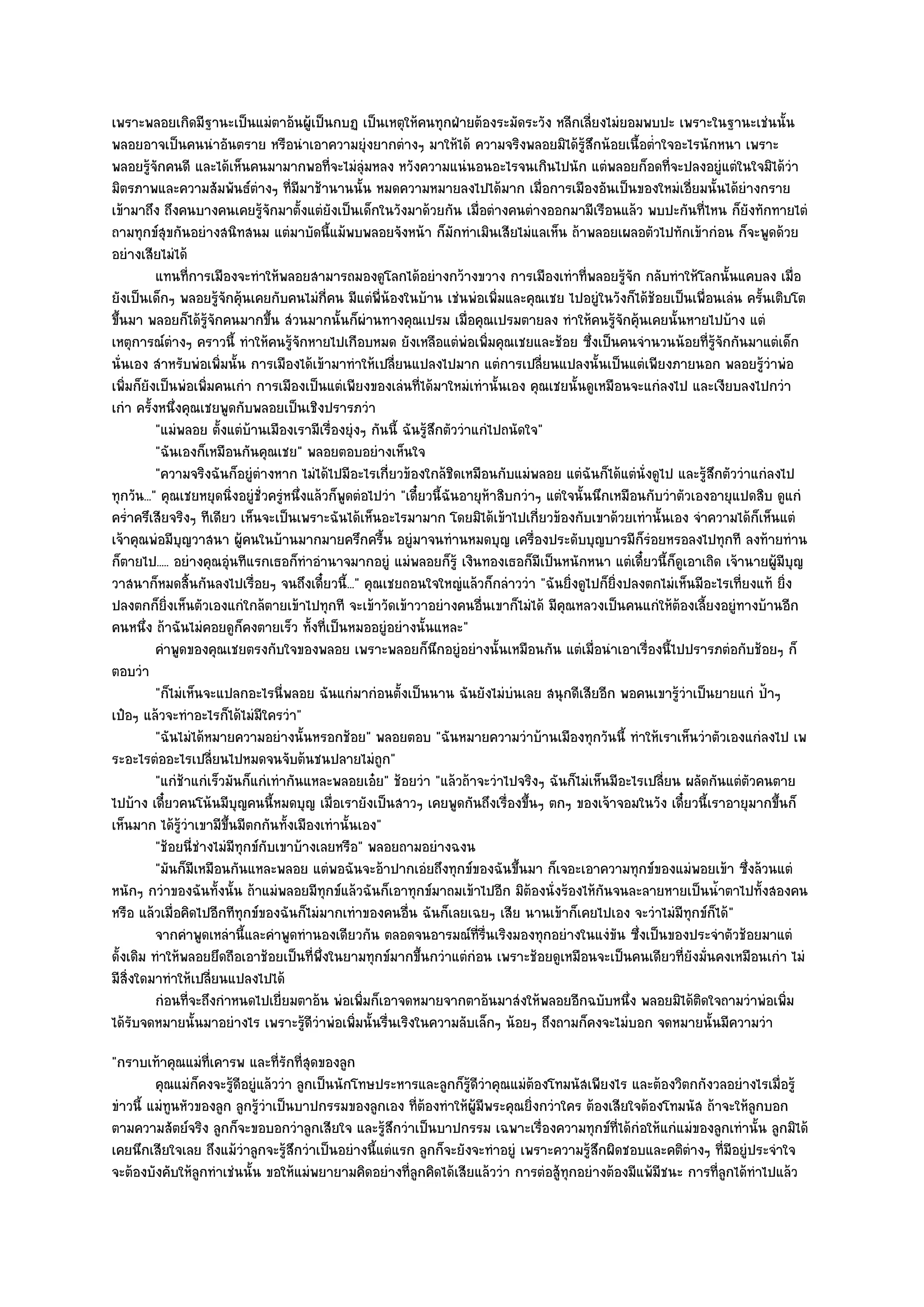 เพราะพลอยเกิดมีฐานะเป็นแมํตาอ๎นผู๎เป็นกบฏ เป็นเหตุให๎คนทุกฝ่ายต๎องระมัดระวัง หลีกเลี่ยงไมํยอมพบปะ เพราะในฐานะเชํนนั้น
พลอยอาจเป็นคนนําอันตราย หรือนําเอาความยุํงยากตํางๆ มาให๎ได๎ ความจริงพลอยมิได๎รู๎สึกน๎อยเนื้อต่ําใจอะไรนักหนา เพราะ
พลอยรู๎จักคนดี และได๎เห็นคนมามากพอที่จะไมํลุํมหลง หวังความแนํนอนอะไรจนเกินไปนัก แตํพลอยก็อดที่จะปลงอยูํแตํในใจมิได๎วํา
มิตรภาพและความสัมพันธ๑ตํางๆ ที่มีมาช๎านานนั้น หมดความหมายลงไปได๎มาก เมื่อการเมืองอันเป็นของใหมํเอี่ยมนั้นได๎ยํางกราย
เข๎ามาถึง ถึงคนบางคนเคยรู๎จักมาตั้งแตํยังเป็นเด็กในวังมาด๎วยกัน เมื่อตํางคนตํางออกมามีเรือนแล๎ว พบปะกันที่ไหน ก็ยังทักทายไตํ
ถามทุกข๑สุขกันอยํางสนิทสนม แตํมาบัดนี้แม๎พบพลอยจังหน๎า ก็มกทําเมินเสียไมํแลเห็น ถ๎าพลอยเผลอตัวไปทักเข๎ากํอน ก็จะพูดด๎วย
                                                                        ั
อยํางเสียไมํได๎
          แทนทีการเมืองจะทําให๎พลอยสามารถมองดูโลกได๎อยํางกว๎างขวาง การเมืองเทําที่พลอยรูจก กลับทําให๎โลกนั้นแคบลง เมื่อ
                   ่                                                                                   ๎ั
ยังเป็นเด็กๆ พลอยรู๎จักคุ๎นเคยกับคนไมํก่คน มีแตํพี่น๎องในบ๎าน เชํนพํอเพิ่มและคุณเชย ไปอยูํในวังก็ได๎ช๎อยเป็นเพื่อนเลํน ครั้นเติบโต
                                                ี
ขึ้นมา พลอยก็ได๎รู๎จักคนมากขึ้น สํวนมากนั้นก็ผํานทางคุณเปรม เมื่อคุณเปรมตายลง ทําให๎คนรู๎จักคุ๎นเคยนั้นหายไปบ๎าง แตํ
เหตุการณ๑ตํางๆ คราวนี้ ทําให๎คนรู๎จักหายไปเกือบหมด ยังเหลือแตํพํอเพิ่มคุณเชยและช๎อย ซึ่งเป็นคนจํานวนน๎อยที่รู๎จักกันมาแตํเด็ก
นั่นเอง สําหรับพํอเพิ่มนั้น การเมืองได๎เข๎ามาทําให๎เปลี่ยนแปลงไปมาก แตํการเปลี่ยนแปลงนั้นเป็นแตํเพียงภายนอก พลอยรู๎วําพํอ
เพิ่มก็ยังเป็นพํอเพิ่มคนเกํา การเมืองเป็นแตํเพียงของเลํนที่ได๎มาใหมํเทํานั้นเอง คุณเชยนั้นดูเหมือนจะแกํลงไป และเงียบลงไปกวํา
เกํา ครั้งหนึ่งคุณเชยพูดกับพลอยเป็นเชิงปรารภวํา
          "แมํพลอย ตั้งแตํบ๎านเมืองเรามีเรื่องยุํงๆ กันนี้ ฉันรู๎สึกตัววําแกํไปถนัดใจ"
          "ฉันเองก็เหมือนกันคุณเชย" พลอยตอบอยํางเห็นใจ
          "ความจริงฉันก็อยูํตํางหาก ไมํได๎ไปมีอะไรเกี่ยวข๎องใกล๎ชิดเหมือนกับแมํพลอย แตํฉันก็ได๎แตํนั่งดูไป และรู๎สึกตัววําแกํลงไป
ทุกวัน..." คุณเชยหยุดนิ่งอยูํชั่วครูํหนึ่งแล๎วก็พูดตํอไปวํา "เดี๋ยวนี้ฉันอายุห๎าสิบกวําๆ แตํใจนั้นนึกเหมือนกับวําตัวเองอายุแปดสิบ ดูแกํ
คร่ําครึเสียจริงๆ ทีเดียว เห็นจะเป็นเพราะฉันได๎เห็นอะไรมามาก โดยมิได๎เข๎าไปเกี่ยวข๎องกับเขาด๎วยเทํานั้นเอง จําความได๎ก็เห็นแตํ
เจ๎าคุณพํอมีบุญวาสนา ผู๎คนในบ๎านมากมายครึกครื้น อยูํมาจนทํานหมดบุญ เครื่องประดับบุญบารมีก็รํอยหรอลงไปทุกที ลงท๎ายทําน
ก็ตายไป..... อยํางคุณอุํนทีแรกเธอก็ทําอํานาจมากอยูํ แมํพลอยก็รู๎ เงินทองเธอก็มีเป็นหนักหนา แตํเดี๋ยวนี้ก็ดูเอาเถิด เจ๎านายผู๎มีบุญ
วาสนาก็หมดสิ้นกันลงไปเรื่อยๆ จนถึงเดี๋ยวนี้..." คุณเชยถอนใจใหญํแล๎วก็กลําววํา "ฉันยิ่งดูไปก็ยิ่งปลงตกไมํเห็นมีอะไรเที่ยงแท๎ ยิ่ง
ปลงตกก็ยิ่งเห็นตัวเองแกํใกล๎ตายเข๎าไปทุกที จะเข๎าวัดเข๎าวาอยํางคนอื่นเขาก็ไมํได๎ มีคุณหลวงเป็นคนแกํให๎ต๎องเลี้ยงอยูํทางบ๎านอีก
คนหนึ่ง ถ๎าฉันไมํคอยดูก็คงตายเร็ว ทั้งที่เป็นหมออยูํอยํางนั้นแหละ"
          คําพูดของคุณเชยตรงกับใจของพลอย เพราะพลอยก็นกอยูํอยํางนั้นเหมือนกัน แตํเมื่อนําเอาเรืองนี้ไปปรารภตํอกับช๎อยๆ ก็
                                                                   ึ                                       ่
ตอบวํา
          "ก็ไมํเห็นจะแปลกอะไรนี่พลอย ฉันแกํมากํอนตั้งเป็นนาน ฉันยังไมํบํนเลย สนุกดีเสียอีก พอคนเขารู๎วําเป็นยายแกํ ป้้าๆ
เป๋อๆ แล๎วจะทําอะไรก็ได๎ไมํมีใครวํา"
          "ฉันไมํได๎หมายความอยํางนั้นหรอกช๎อย" พลอยตอบ "ฉันหมายความวําบ๎านเมืองทุกวันนี้ ทําให๎เราเห็นวําตัวเองแกํลงไป เพ
ระอะไรตํออะไรเปลี่ยนไปหมดจนจับต๎นชนปลายไมํถก"           ู
          "แกํช๎าแกํเร็วมันก็แกํเทํากันแหละพลอยเอ๐ย" ช๎อยวํา "แล๎วถ๎าจะวําไปจริงๆ ฉันก็ไมํเห็นมีอะไรเปลี่ยน ผลัดกันแตํตวคนตายั
ไปบ๎าง เดี๋ยวคนโน๎นมีบุญคนนี้หมดบุญ เมื่อเรายังเป็นสาวๆ เคยพูดกันถึงเรื่องขึ้นๆ ตกๆ ของเจ๎าจอมในวัง เดี๋ยวนี้เราอายุมากขึ้นก็
เห็นมาก ได๎รู๎วําเขามีขึ้นมีตกกันทั้งเมืองเทํานั้นเอง"
          "ช๎อยนี่ชํางไมํมทุกข๑กับเขาบ๎างเลยหรือ" พลอยถามอยํางฉงน
                          ี
          "มันก็มีเหมือนกันแหละพลอย แตํพอฉันจะอ๎าปากเอํยถึงทุกข๑ของฉันขึ้นมา ก็เจอะเอาความทุกข๑ของแมํพอยเข๎า ซึ่งล๎วนแตํ
หนักๆ กวําของฉันทั้งนั้น ถ๎าแมํพลอยมีทกข๑แล๎วฉันก็เอาทุกข๑มาถมเข๎าไปอีก มิต๎องนั่งร๎องไห๎กนจนละลายหายเป็นน้ําตาไปทั้งสองคน
                                              ุ                                                     ั
หรือ แล๎วเมื่อคิดไปอีกทีทุกข๑ของฉันก็ไมํมากเทําของคนอื่น ฉันก็เลยเฉยๆ เสีย นานเข๎าก็เคยไปเอง จะวําไมํมีทกข๑ก็ได๎"   ุ
          จากคําพูดเหลํานี้และคําพูดทํานองเดียวกัน ตลอดจนอารมณ๑ทีรนเริงมองทุกอยํางในแงํขน ซึงเป็นของประจําตัวช๎อยมาแตํ
                                                                            ่ ่ื                      ั ่
ดั้งเดิม ทําให๎พลอยยึดถือเอาช๎อยเป็นที่พึ่งในยามทุกข๑มากขึ้นกวําแตํกํอน เพราะช๎อยดูเหมือนจะเป็นคนเดียวที่ยังมั่นคงเหมือนเกํา ไมํ
มีสิ่งใดมาทําให๎เปลี่ยนแปลงไปได๎
          กํอนทีจะถึงกําหนดไปเยี่ยมตาอ๎น พํอเพิมก็เอาจดหมายจากตาอ๎นมาสํงให๎พลอยอีกฉบับหนึง พลอยมิได๎ตดใจถามวําพํอเพิม
                 ่                                   ่                                                   ่            ิ             ่
ได๎รับจดหมายนั้นมาอยํางไร เพราะรู๎ดีวําพํอเพิ่มนั้นรื่นเริงในความลับเล็กๆ น๎อยๆ ถึงถามก็คงจะไมํบอก จดหมายนั้นมีความวํา
"กราบเท๎าคุณแมํท่เคารพ และที่รักที่สุดของลูก
                   ี
         คุณแมํก็คงจะรูดอยูํแล๎ววํา ลูกเป็นนักโทษประหารและลูกก็รดวาคุณแมํตองโทมนัสเพียงไร และต๎องวิตกกังวลอยํางไรเมือรู๎
                      ๎ี                                            ๎ู ี ํ      ๎                                             ่
ขําวนี้ แมํทนหัวของลูก ลูกรู๎วําเป็นบาปกรรมของลูกเอง ที่ต๎องทําให๎ผู๎มีพระคุณยิ่งกวําใคร ต๎องเสียใจต๎องโทมนัส ถ๎าจะให๎ลกบอก
            ู                                                                                                            ู
ตามความสัตย๑จริง ลูกก็จะขอบอกวําลูกเสียใจ และรู๎สึกวําเป็นบาปกรรม เฉพาะเรื่องความทุกข๑ที่ได๎กํอให๎แกํแมํของลูกเทํานั้น ลูกมิได๎
เคยนึกเสียใจเลย ถึงแม๎วําลูกจะรู๎สึกวําเป็นอยํางนี้แตํแรก ลูกก็จะยังจะทําอยูํ เพราะความรู๎สึกผิดชอบและคติตํางๆ ที่มีอยูํประจําใจ
จะต๎องบังคับให๎ลกทําเชํนนั้น ขอให๎แมํพยายามคิดอยํางที่ลูกคิดได๎เสียแล๎ววํา การตํอสู๎ทุกอยํางต๎องมีแพ๎มชนะ การที่ลูกได๎ทําไปแล๎ว
                 ู                                                                                     ี
 