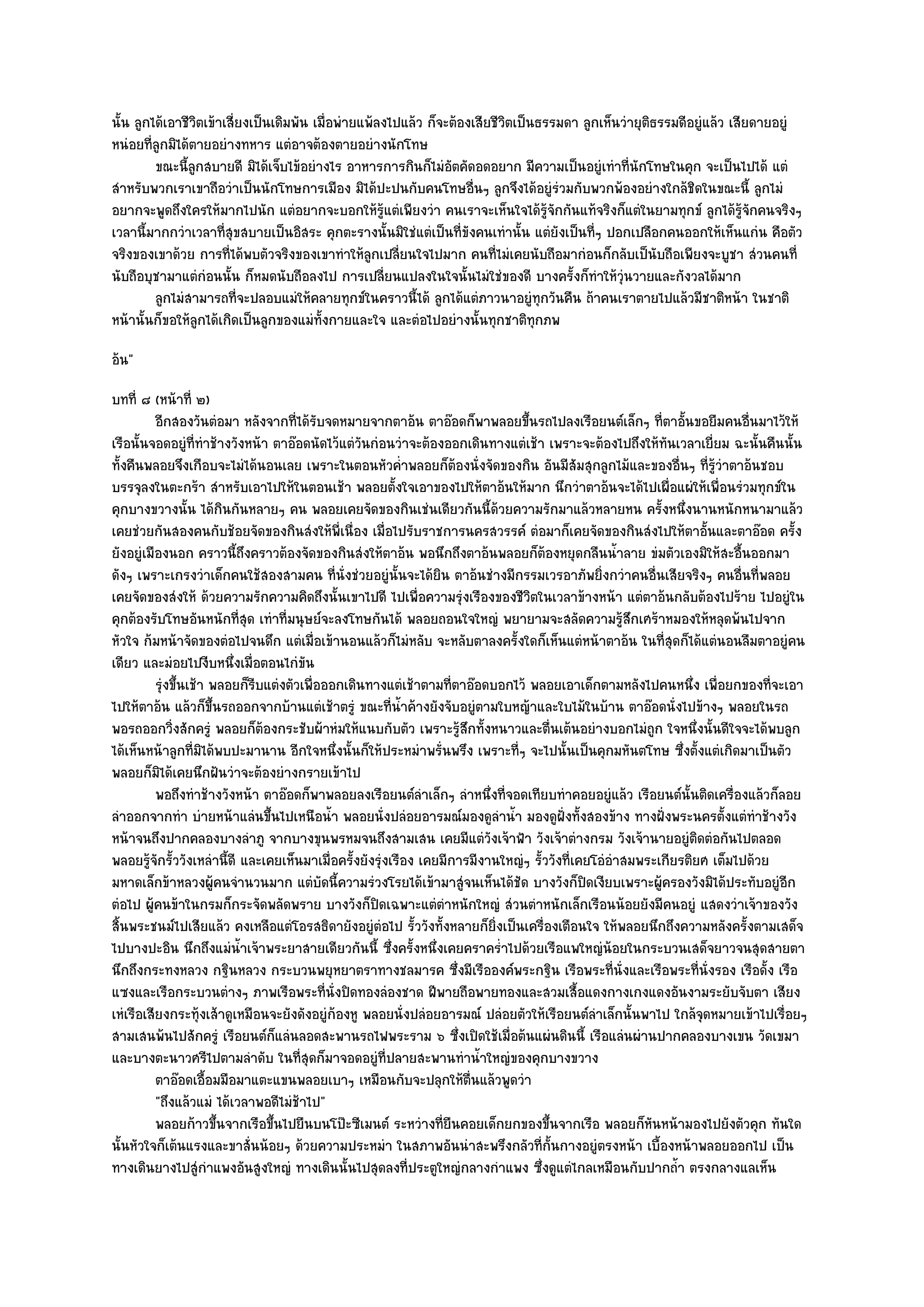 นั้น ลูกได๎เอาชีวิตเข๎าเสี่ยงเป็นเดิมพัน เมื่อพํายแพ๎ลงไปแล๎ว ก็จะต๎องเสียชีวิตเป็นธรรมดา ลูกเห็นวํายุติธรรมดีอยูํแล๎ว เสียดายอยูํ
หนํอยที่ลูกมิได๎ตายอยํางทหาร แตํอาจต๎องตายอยํางนักโทษ
         ขณะนี้ลกสบายดี มิได๎เจ็บไข๎อยํางไร อาหารการกินก็ไมํอตคัดอดอยาก มีความเป็นอยูํเทําที่นกโทษในคุก จะเป็นไปได๎ แตํ
                 ู                                                ั                                  ั
สําหรับพวกเราเขาถือวําเป็นนักโทษการเมือง มิได๎ปะปนกับคนโทษอื่นๆ ลูกจึงได๎อยูํรํวมกับพวกพ๎องอยํางใกล๎ชิดในขณะนี้ ลูกไมํ
อยากจะพูดถึงใครให๎มากไปนัก แตํอยากจะบอกให๎รู๎แตํเพียงวํา คนเราจะเห็นใจได๎รู๎จักกันแท๎จริงก็แตํในยามทุกข๑ ลูกได๎รู๎จักคนจริงๆ
เวลานี้มากกวําเวลาที่สุขสบายเป็นอิสระ คุกตะรางนั้นมิใชํแตํเป็นที่ขังคนเทํานั้น แตํยังเป็นที่ๆ ปอกเปลือกคนออกให๎เห็นแกํน คือตัว
จริงของเขาด๎วย การที่ได๎พบตัวจริงของเขาทําให๎ลกเปลี่ยนใจไปมาก คนที่ไมํเคยนับถือมากํอนก็กลับเป็นับถือเพียงจะบูชา สํวนคนที่
                                                    ู
นับถือบุชามาแตํกํอนนั้น ก็หมดนับถือลงไป การเปลี่ยนแปลงในใจนั้นไมํใชํของดี บางครั้งก็ทําให๎วุํนวายและกังวลได๎มาก
         ลูกไมํสามารถที่จะปลอบแมํให๎คลายทุกข๑ในคราวนี้ได๎ ลูกได๎แตํภาวนาอยูํทุกวันคืน ถ๎าคนเราตายไปแล๎วมีชาติหน๎า ในชาติ
หน๎านั้นก็ขอให๎ลูกได๎เกิดเป็นลูกของแมํท้งกายและใจ และตํอไปอยํางนั้นทุกชาติทกภพ
                                           ั                                       ุ
อ๎น"
บทที่ ๘ (หน๎าที่ ๒)
          อีกสองวันตํอมา หลังจากทีได๎รบจดหมายจากตาอ๎น ตาอ๏อดก็พาพลอยขึนรถไปลงเรือยนต๑เล็กๆ ทีตาอันขอยืมคนอืนมาไว๎ให๎
                                     ่ ั                                         ้                         ่ ้            ่
เรือนั้นจอดอยูํที่ทําช๎างวังหน๎า ตาอ๏อดนัดไว๎แตํวันกํอนวําจะต๎องออกเดินทางแตํเช๎า เพราะจะต๎องไปถึงให๎ทันเวลาเยี่ยม ฉะนั้นคืนนั้น
ทั้งคืนพลอยจึงเกือบจะไมํได๎นอนเลย เพราะในตอนหัวค่ําพลอยก็ต๎องนั่งจัดของกิน อันมีสัมสุกลูกไม๎และของอื่นๆ ที่รู๎วําตาอ๎นชอบ
บรรจุลงในตะกร๎า สําหรับเอาไปให๎ในตอนเช๎า พลอยตั้งใจเอาของไปให๎ตาอ๎นให๎มาก นึกวําตาอ๎นจะได๎ไปเผื่อแผํให๎เพื่อนรํวมทุกข๑ใน
คุกบางขวางนั้น ได๎กินกันหลายๆ คน พลอยเคยจัดของกินเชํนเดียวกันนี้ด๎วยความรักมาแล๎วหลายหน ครั้งหนึ่งนานหนักหนามาแล๎ว
เคยชํวยกันสองคนกับช๎อยจัดของกินสํงให๎พี่เนื่อง เมื่อไปรับราชการนครสวรรค๑ ตํอมาก็เคยจัดของกินสํงไปให๎ตาอั้นและตาอ๏อด ครั้ง
ยังอยูํเมืองนอก คราวนี้ถึงคราวต๎องจัดของกินสํงให๎ตาอ๎น พอนึกถึงตาอ๎นพลอยก็ต๎องหยุดกลืนน้ําลาย ขํมตัวเองมิให๎สะอื้นออกมา
ดังๆ เพราะเกรงวําเด็กคนใช๎สองสามคน ที่นั่งชํวยอยูํนั้นจะได๎ยิน ตาอ๎นชํางมีกรรมเวรอาภัพยิ่งกวําคนอื่นเสียจริงๆ คนอื่นที่พลอย
เคยจัดของสํงให๎ ด๎วยความรักความคิดถึงนั้นเขาไปดี ไปเพื่อความรุํงเรืองของชีวิตในเวลาข๎างหน๎า แตํตาอ๎นกลับต๎องไปร๎าย ไปอยูํใน
คุกต๎องรับโทษอันหนักที่สุด เทําที่มนุษย๑จะลงโทษกันได๎ พลอยถอนใจใหญํ พยายามจะสลัดความรู๎สึกเศร๎าหมองให๎หลุดพ๎นไปจาก
หัวใจ ก๎มหน๎าจัดของตํอไปจนดึก แตํเมื่อเข๎านอนแล๎วก็ไมํหลับ จะหลับตาลงครั้งใดก็เห็นแตํหน๎าตาอ๎น ในที่สุดก็ได๎แตํนอนลืมตาอยูํคน
เดียว และมํอยไปงีบหนึ่งเมื่อตอนไกํขัน
          รุงขึนเช๎า พลอยก็รบแตํงตัวเพื่อออกเดินทางแตํเช๎าตามทีตาอ๏อดบอกไว๎ พลอยเอาเด็กตามหลังไปคนหนึง เพื่อยกของทีจะเอา
           ํ ้                ี                                        ่                                          ่            ่
ไปให๎ตาอ๎น แล๎วก็ขึ้นรถออกจากบ๎านแตํเช๎าตรูํ ขณะที่น้ําค๎างยังจับอยูํตามใบหญ๎าและใบไม๎ในบ๎าน ตาอ๏อดนั่งไปข๎างๆ พลอยในรถ
พอรถออกวิ่งสักครูํ พลอยก็ต๎องกระชับผ๎าหํมให๎แนบกับตัว เพราะรู๎สึกทั้งหนาวและตื่นเต๎นอยํางบอกไมํถูก ใจหนึ่งนั้นดีใจจะได๎พบลูก
ได๎เห็นหน๎าลูกที่มิได๎พบปะมานาน อีกใจหนึ่งนั้นก็ให๎ประหมําพรั่นพรึง เพราะที่ๆ จะไปนั้นเป็นคุกมหันตโทษ ซึ่งตั้งแตํเกิดมาเป็นตัว
พลอยก็มิได๎เคยนึกฝันวําจะต๎องยํางกรายเข๎าไป
          พอถึงทําช๎างวังหน๎า ตาอ๏อดก็พาพลอยลงเรือยนต๑ลาเล็กๆ ลําหนึงที่จอดเทียบทําคอยอยูํแล๎ว เรือยนต๑น้นติดเครื่องแล๎วก็ลอย
                                                                ํ           ่                                   ั
ลําออกจากทํา บํายหน๎าแลํนขึ้นไปเหนือน้ํา พลอยนั่งปลํอยอารมณ๑มองดูลําน้ํา มองดูฝั่งทั้งสองข๎าง ทางฝั่งพระนครตั้งแตํทําช๎างวัง
หน๎าจนถึงปากคลองบางลําภู จากบางขุนพรหมจนถึงสามเสน เคยมีแตํวังเจ๎าฟ้า วังเจ๎าตํางกรม วังเจ๎านายอยูํติดตํอกันไปตลอด
พลอยรู๎จักรั้ววังเหลํานี้ดี และเคยเห็นมาเมื่อครั้งยังรุํงเรือง เคยมีการมีงานใหญํๆ รั้ววังที่เคยโอํอําสมพระเกียรติยศ เต็มไปด๎วย
มหาดเล็กข๎าหลวงผู๎คนจํานวนมาก แตํบัดนี้ความรํวงโรยได๎เข๎ามาสูํจนเห็นได๎ชัด บางวังก็ปิดเงียบเพราะผู๎ครองวังมิได๎ประทับอยูํอีก
ตํอไป ผู๎คนข๎าในกรมก็กระจัดพลัดพราย บางวังก็ปิดเฉพาะแตํตําหนักใหญํ สํวนตําหนักเล็กเรือนน๎อยยังมีคนอยูํ แสดงวําเจ๎าของวัง
สิ้นพระชนม๑ไปเสียแล๎ว คงเหลือแตํโอรสธิดายังอยูํตํอไป รั้ววังทั้งหลายก็ยิ่งเป็นเครื่องเตือนใจ ให๎พลอยนึกถึงความหลังครั้งตามเสด็จ
ไปบางปะอิน นึกถึงแมํน้ําเจ๎าพระยาสายเดียวกันนี้ ซึ่งครั้งหนึ่งเคยคราคร่ําไปด๎วยเรือแพใหญํน๎อยในกระบวนเสด็จยาวจนสุดสายตา
นึกถึงกระทงหลวง กฐินหลวง กระบวนพยุหยาตราทางชลมารค ซึ่งมีเรือองค๑พระกฐิน เรือพระที่นั่งและเรือพระที่นั่งรอง เรือดั้ง เรือ
แซงและเรือกระบวนตํางๆ ภาพเรือพระที่นั่งปิดทองลํองชาด ฝีพายถือพายทองและสวมเสื้อแดงกางเกงแดงอันงามระยับจับตา เสียง
เหํเรือเสียงกระทุ๎งเส๎าดูเหมือนจะยังดังอยูํก๎องหู พลอยนั่งปลํอยอารมณ๑ ปลํอยตัวให๎เรือยนต๑ลําเล็กนั้นพาไป ใกล๎จุดหมายเข๎าไปเรื่อยๆ
สามเสนพ๎นไปสักครูํ เรือยนต๑ก็แลํนลอดสะพานรถไฟพระราม ๖ ซึ่งเปิดใช๎เมื่อต๎นแผํนดินนี้ เรือแลํนผํานปากคลองบางเขน วัดเขมา
และบางตะนาวศรีไปตามลําดับ ในที่สุดก็มาจอดอยูํที่ปลายสะพานทําน้ําใหญํของคุกบางขวาง
          ตาอ๏อดเอื้อมมือมาแตะแขนพลอยเบาๆ เหมือนกับจะปลุกให๎ตนแล๎วพูดวํา ่ื
          "ถึงแล๎วแมํ ได๎เวลาพอดีไมํช๎าไป"
          พลอยก๎าวขึนจากเรือขึนไปยืนบนโป๊ะซีเมนต๑ ระหวํางที่ยนคอยเด็กยกของขึนจากเรือ พลอยก็หนหน๎ามองไปยังตัวคุก ทันใด
                      ้          ้                                   ื                ้                  ั
นั้นหัวใจก็เต๎นแรงและขาสั่นน๎อยๆ ด๎วยความประหมํา ในสภาพอันนําสะพรึงกลัวที่ก้นกางอยูํตรงหน๎า เบื้องหน๎าพลอยออกไป เป็น
                                                                                        ั
ทางเดินยางไปสูํกําแพงอันสูงใหญํ ทางเดินนั้นไปสุดลงที่ประตูใหญํกลางกําแพง ซึ่งดูแตํไกลเหมือนกับปากถ้ํา ตรงกลางแลเห็น
 