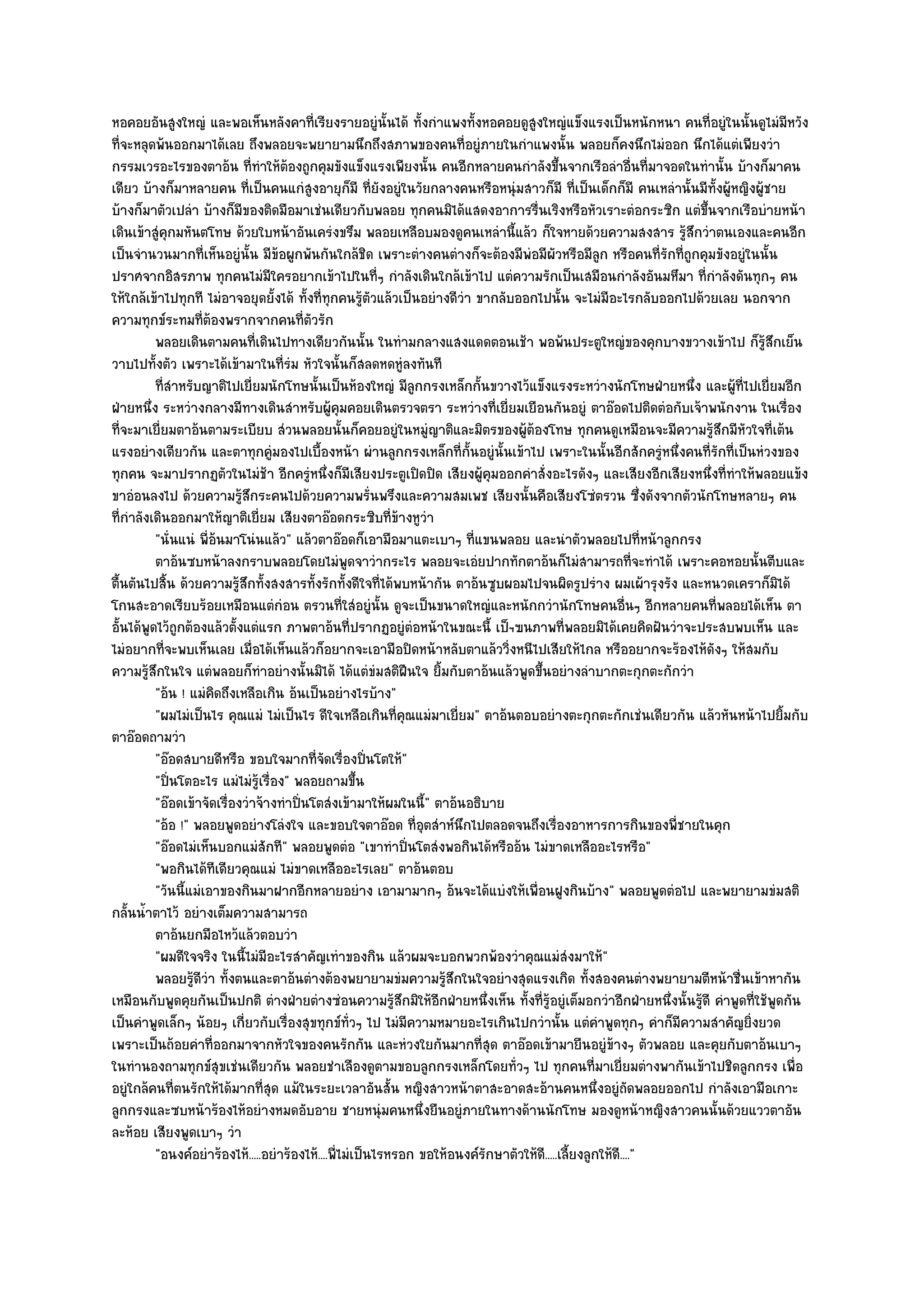 หอคอยอันสูงใหญํ และพอเห็นหลังคาที่เรียงรายอยูํนั้นได๎ ทั้งกําแพงทั้งหอคอยดูสูงใหญํแข็งแรงเป็นหนักหนา คนที่อยูํในนั้นดูไมํมีหวัง
ที่จะหลุดพ๎นออกมาได๎เลย ถึงพลอยจะพยายามนึกถึงสภาพของคนที่อยูํภายในกําแพงนั้น พลอยก็คงนึกไมํออก นึกได๎แตํเพียงวํา
กรรมเวรอะไรของตาอ๎น ที่ทําให๎ต๎องถูกคุมขังแข็งแรงเพียงนั้น คนอีกหลายคนกําลังขึ้นจากเรือลําอื่นที่มาจอดในทํานั้น บ๎างก็มาคน
เดียว บ๎างก็มาหลายคน ที่เป็นคนแกํสูงอายุก็มี ที่ยังอยูํในวัยกลางคนหรือหนุํมสาวก็มี ที่เป็นเด็กก็มี คนเหลํานั้นมีทั้งผู๎หญิงผู๎ชาย
บ๎างก็มาตัวเปลํา บ๎างก็มของติดมือมาเชํนเดียวกับพลอย ทุกคนมิได๎แสดงอาการรื่นเริงหรือหัวเราะตํอกระซิก แตํขึ้นจากเรือบํายหน๎า
                            ี
เดินเข๎าสูํคุกมหันตโทษ ด๎วยใบหน๎าอันเครํงขรึม พลอยเหลือบมองดูคนเหลํานี้แล๎ว ก็ใจหายด๎วยความสงสาร รู๎สึกวําตนเองและคนอีก
เป็นจํานวนมากที่เห็นอยูํนั้น มีข๎อผูกพันกันใกล๎ชิด เพราะตํางคนตํางก็จะต๎องมีพํอมีผัวหรือมีลูก หรือคนที่รักที่ถูกคุมขังอยูํในนั้น
ปราศจากอิสรภาพ ทุกคนไมํมีใครอยากเข๎าไปในที่ๆ กําลังเดินใกล๎เข๎าไป แตํความรักเป็นเสมือนกําลังอันมหึมา ที่กําลังดันทุกๆ คน
ให๎ใกล๎เข๎าไปทุกที ไมํอาจอยุดยั้งได๎ ทั้งที่ทกคนรู๎ตัวแล๎วเป็นอยํางดีวํา ขากลับออกไปนั้น จะไมํมีอะไรกลับออกไปด๎วยเลย นอกจาก
                                               ุ
ความทุกข๑ระทมที่ต๎องพรากจากคนที่ตัวรัก
          พลอยเดินตามคนทีเดินไปทางเดียวกันนั้น ในทํามกลางแสงแดดตอนเช๎า พอพ๎นประตูใหญํของคุกบางขวางเข๎าไป ก็รสกเย็น
                               ่                                                                                                   ๎ู ึ
วาบไปทั้งตัว เพราะได๎เข๎ามาในที่รํม หัวใจนั้นก็สลดหดหูํลงทันที
          ทีสาหรับญาติไปเยี่ยมนักโทษนั้นเป็นห๎องใหญํ มีลกกรงเหล็กกั้นขวางไว๎แข็งแรงระหวํางนักโทษฝ่ายหนึง และผูทีไปเยี่ยมอีก
            ่ํ                                                 ู                                                  ่         ๎ ่
ฝ่ายหนึ่ง ระหวํางกลางมีทางเดินสําหรับผู๎คุมคอยเดินตรวจตรา ระหวํางที่เยี่ยมเยือนกันอยูํ ตาอ๏อดไปติดตํอกับเจ๎าพนักงาน ในเรื่อง
ที่จะมาเยี่ยมตาอ๎นตามระเบียบ สํวนพลอยนั้นก็คอยอยูํในหมูํญาติและมิตรของผู๎ต๎องโทษ ทุกคนดูเหมือนจะมีความรู๎สึกมีหัวใจที่เต๎น
แรงอยํางเดียวกัน และตาทุกคูํมองไปเบื้องหน๎า ผํานลูกกรงเหล็กที่ก้นอยูํนั้นเข๎าไป เพราะในนั้นอีกสักครูํหนึ่งคนที่รักที่เป็นหํวงของ
                                                                        ั
ทุกคน จะมาปรากฏตัวในไมํช๎า อีกครูํหนึ่งก็มีเสียงประตูเปิดปิด เสียงผู๎คุมออกคําสั่งอะไรดังๆ และเสียงอีกเสียงหนึ่งที่ทําให๎พลอยแข๎ง
ขาอํอนลงไป ด๎วยความรู๎สึกระคนไปด๎วยความพรั่นพรึงและความสมเพช เสียงนั้นคือเสียงโซํตรวน ซึ่งดังจากตัวนักโทษหลายๆ คน
ที่กําลังเดินออกมาให๎ญาติเยี่ยม เสียงตาอ๏อดกระซิบที่ข๎างหูวํา
          "นั่นแนํ พี่อ๎นมาโนํนแล๎ว" แล๎วตาอ๏อดก็เอามือมาแตะเบาๆ ที่แขนพลอย และนําตัวพลอยไปที่หน๎าลูกกรง
          ตาอ๎นซบหน๎าลงกราบพลอยโดยไมํพดจาวํากระไร พลอยจะเอํยปากทักตาอ๎นก็ไมํสามารถที่จะทําได๎ เพราะคอหอยนั้นตีบและ
                                                    ู
ตื้นตันไปสิ้น ด๎วยความรู๎สึกทั้งสงสารทั้งรักทั้งดีใจที่ได๎พบหน๎ากัน ตาอ๎นซูบผอมไปจนผิดรูปรําง ผมเผ๎ารุงรัง และหนวดเคราก็มิได๎
โกนสะอาดเรียบร๎อยเหมือนแตํกํอน ตรวนที่ใสํอยูํนั้น ดูจะเป็นขนาดใหญํและหนักกวํานักโทษคนอื่นๆ อีกหลายคนที่พลอยได๎เห็น ตา
อั้นได๎พูดไว๎ถูกต๎องแล๎วตั้งแตํแรก ภาพตาอ๎นที่ปรากฏอยูํตํอหน๎าในขณะนี้ เป็ฯฃนภาพที่พลอยมิได๎เคยคิดฝันวําจะประสบพบเห็น และ
ไมํอยากที่จะพบเห็นเลย เมื่อได๎เห็นแล๎วก็อยากจะเอามือปิดหน๎าหลับตาแล๎ววิ่งหนีไปเสียให๎ไกล หรืออยากจะร๎องไห๎ดังๆ ให๎สมกับ
ความรู๎สึกในใจ แตํพลอยก็ทําอยํางนั้นมิได๎ ได๎แตํขํมสติฝืนใจ ยิ้มกับตาอ๎นแล๎วพูดขึ้นอยํางลําบากตะกุกตะกักวํา
          "อ๎น ! แมํคิดถึงเหลือเกิน อ๎นเป็นอยํางไรบ๎าง"
          "ผมไมํเป็นไร คุณแมํ ไมํเป็นไร ดีใจเหลือเกินที่คุณแมํมาเยี่ยม" ตาอ๎นตอบอยํางตะกุกตะกักเชํนเดียวกัน แล๎วหันหน๎าไปยิ้มกับ
ตาอ๏อดถามวํา
          "อ๏อดสบายดีหรือ ขอบใจมากที่จัดเรื่องปิ่นโตให๎"
          "ปิ่นโตอะไร แมํไมํรู๎เรื่อง" พลอยถามขึ้น
          "อ๏อดเข๎าจัดเรื่องวําจ๎างทําปิ่นโตสํงเข๎ามาให๎ผมในนี้" ตาอ๎นอธิบาย
          "อ๎อ !" พลอยพูดอยํางโลํงใจ และขอบใจตาอ๏อด ที่อุตสําห๑นึกไปตลอดจนถึงเรื่องอาหารการกินของพี่ชายในคุก
          "อ๏อดไมํเห็นบอกแมํสักที" พลอยพูดตํอ "เขาทําปิ่นโตสํงพอกินได๎หรืออ๎น ไมํขาดเหลืออะไรหรือ"
          "พอกินได๎ทีเดียวคุณแมํ ไมํขาดเหลืออะไรเลย" ตาอ๎นตอบ
          "วันนี้แมํเอาของกินมาฝากอีกหลายอยําง เอามามากๆ อ๎นจะได๎แบํงให๎เพื่อนฝูงกินบ๎าง" พลอยพูดตํอไป และพยายามขํมสติ
กลั้นน้ําตาไว๎ อยํางเต็มความสามารถ
          ตาอ๎นยกมือไหว๎แล๎วตอบวํา
          "ผมดีใจจริง ในนี้ไมํมีอะไรสําคัญเทําของกิน แล๎วผมจะบอกพวกพ๎องวําคุณแมํสํงมาให๎"
          พลอยรูดวา ทั้งตนและตาอ๎นตํางต๎องพยายามขํมความรูสกในใจอยํางสุดแรงเกิด ทังสองคนตํางพยายามตีหน๎าชื่นเข๎าหากัน
                  ๎ีํ                                               ๎ึ                             ้
เหมือนกับพูดคุยกันเป็นปกติ ตํางฝ่ายตํางซํอนความรู๎สึกมิให๎อีกฝ่ายหนึ่งเห็น ทั้งที่รู๎อยูํเต็มอกวําอีกฝ่ายหนึ่งนั้นรู๎ดี คําพูดที่ใช๎พูดกัน
เป็นคําพูดเล็กๆ น๎อยๆ เกี่ยวกับเรื่องสุขทุกข๑ทั่วๆ ไป ไมํมีความหมายอะไรเกินไปกวํานั้น แตํคําพูดทุกๆ คําก็มีความสําคัญยิ่งยวด
เพราะเป็นถ๎อยคําที่ออกมาจากหัวใจของคนรักกัน และหํวงใยกันมากที่สุด ตาอ๏อดเข๎ามายืนอยูํข๎างๆ ตัวพลอย และคุยกับตาอ๎นเบาๆ
ในทํานองถามทุกข๑สุขเชํนเดียวกัน พลอยชําเลืองดูตามขอบลูกกรงเหล็กโดยทั่วๆ ไป ทุกคนที่มาเยี่ยมตํางพากันเข๎าไปชิดลูกกรง เพื่อ
อยูํใกล๎คนที่ตนรักให๎ได๎มากที่สุด แม๎ในระยะเวลาอันสั้น หญิงสาวหน๎าตาสะอาดสะอ๎านคนหนึ่งอยูํถดพลอยออกไป กําลังเอามือเกาะ
                                                                                                             ั
ลูกกรงและซบหน๎าร๎องไห๎อยํางหมดอับอาย ชายหนุํมคนหนึ่งยืนอยูํภายในทางด๎านนักโทษ มองดูหน๎าหญิงสาวคนนั้นด๎วยแววตาอัน
ละห๎อย เสียงพูดเบาๆ วํา
          "อนงค๑อยําร๎องไห๎.....อยําร๎องไห๎....พี่ไมํเป็นไรหรอก ขอให๎อนงค๑รักษาตัวให๎ดี.....เลี้ยงลูกให๎ดี...."
 