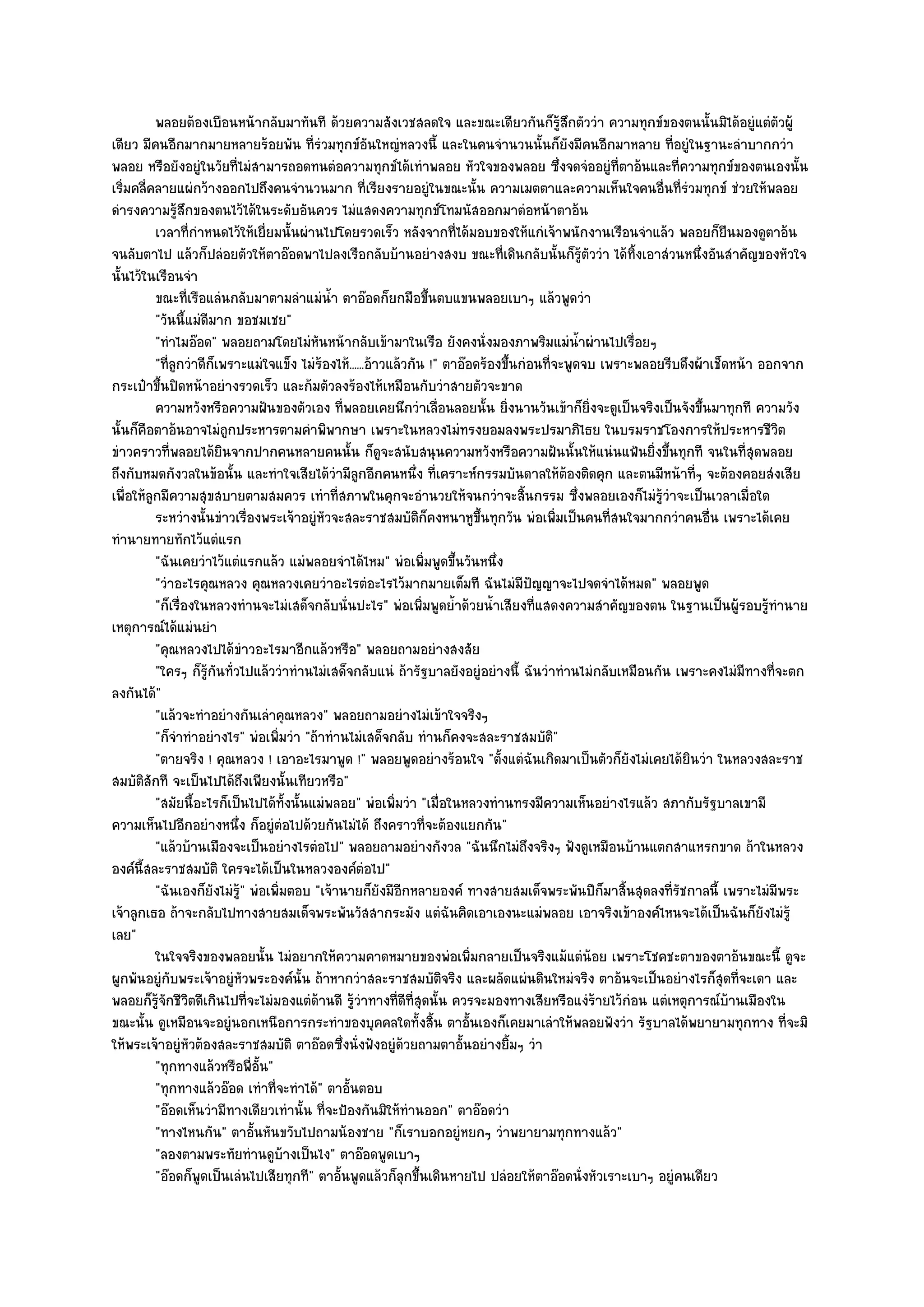 พลอยต๎องเบือนหน๎ากลับมาทันที ด๎วยความสังเวชสลดใจ และขณะเดียวกันก็รสกตัววํา ความทุกข๑ของตนนั้นมิได๎อยูํแตํตวผู๎
                                                                                              ๎ู ึ                               ั
เดียว มีคนอีกมากมายหลายร๎อยพัน ที่รํวมทุกข๑อนใหญํหลวงนี้ และในคนจํานวนนั้นก็ยังมีคนอีกมาหลาย ที่อยูํในฐานะลําบากกวํา
                                                       ั
พลอย หรือยังอยูํในวัยที่ไมํสามารถอดทนตํอความทุกข๑ได๎เทําพลอย หัวใจของพลอย ซึ่งจดจํออยูํที่ตาอ๎นและที่ความทุกข๑ของตนเองนั้น
เริ่มคลี่คลายแผํกว๎างออกไปถึงคนจํานวนมาก ที่เรียงรายอยูํในขณะนั้น ความเมตตาและความเห็นใจคนอื่นที่รํวมทุกข๑ ชํวยให๎พลอย
ดํารงความรู๎สึกของตนไว๎ได๎ในระดับอันควร ไมํแสดงความทุกข๑โทมนัสออกมาตํอหน๎าตาอ๎น
          เวลาที่กําหนดไว๎ให๎เยี่ยมนั้นผํานไปโดยรวดเร็ว หลังจากทีได๎มอบของให๎แกํเจ๎าพนักงานเรือนจําแล๎ว พลอยก็ยนมองดูตาอ๎น
                                                                        ่                                                ื
จนลับตาไป แล๎วก็ปลํอยตัวให๎ตาอ๏อดพาไปลงเรือกลับบ๎านอยํางสงบ ขณะที่เดินกลับนั้นก็รู๎ตัววํา ได๎ทิ้งเอาสํวนหนึ่งอันสําคัญของหัวใจ
นั้นไว๎ในเรือนจํา
          ขณะทีเรือแลํนกลับมาตามลําแมํนา ตาอ๏อดก็ยกมือขึนตบแขนพลอยเบาๆ แล๎วพูดวํา
                  ่                            ํ้                  ้
          "วันนี้แมํดีมาก ขอชมเชย"
          "ทําไมอ๏อด" พลอยถามโดยไมํหนหน๎ากลับเข๎ามาในเรือ ยังคงนั่งมองภาพริมแมํน้ําผํานไปเรื่อยๆ
                                           ั
          "ที่ลูกวําดีก็เพราะแมํใจแข็ง ไมํร๎องไห๎......อ๎าวแล๎วกัน !" ตาอ๏อดร๎องขึ้นกํอนที่จะพูดจบ เพราะพลอยรีบดึงผ๎าเช็ดหน๎า ออกจาก
กระเป๋าขึ้นปิดหน๎าอยํางรวดเร็ว และก๎มตัวลงร๎องไห๎เหมือนกับวําสายตัวจะขาด
          ความหวังหรือความฝันของตัวเอง ที่พลอยเคยนึกวําเลื่อนลอยนั้น ยิงนานวันเข๎าก็ยงจะดูเป็นจริงเป็นจังขึนมาทุกที ความวัง
                                                                                 ่                 ่ิ              ้
นั้นก็คอตาอ๎นอาจไมํถกประหารตามคําพิพากษา เพราะในหลวงไมํทรงยอมลงพระปรมาภิไธย ในบรมราชโองการให๎ประหารชีวิต
        ื                 ู
ขําวคราวที่พลอยได๎ยินจากปากคนหลายคนนั้น ก็ดูจะสนับสนุนความหวังหรือความฝันนั้นให๎แนํนแฟ้นยิ่งขึ้นทุกที จนในที่สุดพลอย
ถึงกับหมดกังวลในข๎อนั้น และทําใจเสียได๎วํามีลูกอีกคนหนึ่ง ที่เคราะห๑กรรมบันดาลให๎ต๎องติดคุก และตนมีหน๎าที่ๆ จะต๎องคอยสํงเสีย
เพื่อให๎ลูกมีความสุขสบายตามสมควร เทําที่สภาพในคุกจะอํานวยให๎จนกวําจะสิ้นกรรม ซึ่งพลอยเองก็ไมํรู๎วําจะเป็นเวลาเมื่อใด
          ระหวํางนั้นขําวเรื่องพระเจ๎าอยูํหวจะสละราชสมบัติก็คงหนาหูขนทุกวัน พํอเพิมเป็นคนทีสนใจมากกวําคนอืน เพราะได๎เคย
                                             ั                               ้ึ             ่           ่            ่
ทํานายทายทักไว๎แตํแรก
          "ฉันเคยวําไว๎แตํแรกแล๎ว แมํพลอยจําได๎ไหม" พํอเพิ่มพูดขึ้นวันหนึ่ง
          "วําอะไรคุณหลวง คุณหลวงเคยวําอะไรตํอะไรไว๎มากมายเต็มที ฉันไมํมีปัญญาจะไปจดจําได๎หมด" พลอยพูด
          "ก็เรื่องในหลวงทํานจะไมํเสด็จกลับนั่นปะไร" พํอเพิ่มพูดย้ําด๎วยน้ําเสียงที่แสดงความสําคัญของตน ในฐานเป็นผู๎รอบรู๎ทํานาย
เหตุการณ๑ได๎แมํนยํา
          "คุณหลวงไปได๎ขําวอะไรมาอีกแล๎วหรือ" พลอยถามอยํางสงสัย
          "ใครๆ ก็รู๎กนทั่วไปแล๎ววําทํานไมํเสด็จกลับแนํ ถ๎ารัฐบาลยังอยูํอยํางนี้ ฉันวําทํานไมํกลับเหมือนกัน เพราะคงไมํมทางที่จะตก
                        ั                                                                                                  ี
ลงกันได๎"
          "แล๎วจะทําอยํางกันเลําคุณหลวง" พลอยถามอยํางไมํเข๎าใจจริงๆ
          "ก็จําทําอยํางไร" พํอเพิ่มวํา "ถ๎าทํานไมํเสด็จกลับ ทํานก็คงจะสละราชสมบัติ"
          "ตายจริง ! คุณหลวง ! เอาอะไรมาพูด !" พลอยพูดอยํางร๎อนใจ "ตั้งแตํฉันเกิดมาเป็นตัวก็ยังไมํเคยได๎ยินวํา ในหลวงสละราช
สมบัติสักที จะเป็นไปได๎ถึงเพียงนั้นเทียวหรือ"
          "สมัยนี้อะไรก็เป็นไปได๎ทั้งนั้นแมํพลอย" พํอเพิ่มวํา "เมื่อในหลวงทํานทรงมีความเห็นอยํางไรแล๎ว สภากับรัฐบาลเขามี
ความเห็นไปอีกอยํางหนึ่ง ก็อยูํตํอไปด๎วยกันไมํได๎ ถึงคราวที่จะต๎องแยกกัน"
          "แล๎วบ๎านเมืองจะเป็นอยํางไรตํอไป" พลอยถามอยํางกังวล "ฉันนึกไมํถึงจริงๆ ฟังดูเหมือนบ๎านแตกสาแหรกขาด ถ๎าในหลวง
องค๑นี้สละราชสมบัติ ใครจะได๎เป็นในหลวงองค๑ตํอไป"
          "ฉันเองก็ยังไมํรู๎" พํอเพิ่มตอบ "เจ๎านายก็ยังมีอีกหลายองค๑ ทางสายสมเด็จพระพันปีก็มาสิ้นสุดลงที่รัชกาลนี้ เพราะไมํมีพระ
เจ๎าลูกเธอ ถ๎าจะกลับไปทางสายสมเด็จพระพันวัสสากระมัง แตํฉันคิดเอาเองนะแมํพลอย เอาจริงเข๎าองค๑ไหนจะได๎เป็นฉันก็ยังไมํรู๎
เลย"
          ในใจจริงของพลอยนั้น ไมํอยากให๎ความคาดหมายของพํอเพิมกลายเป็นจริงแม๎แตํนอย เพราะโชคชะตาของตาอ๎นขณะนี้ ดูจะ
                                                                           ่                          ๎
ผูกพันอยูํกบพระเจ๎าอยูํหัวพระองค๑นั้น ถ๎าหากวําสละราชสมบัติจริง และผลัดแผํนดินใหมํจริง ตาอ๎นจะเป็นอยํางไรก็สุดที่จะเดา และ
              ั
พลอยก็รู๎จักชีวิตดีเกินไปที่จะไมํมองแตํด๎านดี รู๎วําทางที่ดีที่สุดนั้น ควรจะมองทางเสียหรือแงํร๎ายไว๎กํอน แตํเหตุการณ๑บ๎านเมืองใน
ขณะนั้น ดูเหมือนจะอยูํนอกเหนือการกระทําของบุคคลใดทั้งสิ้น ตาอั้นเองก็เคยมาเลําให๎พลอยฟังวํา รัฐบาลได๎พยายามทุกทาง ที่จะมิ
ให๎พระเจ๎าอยูํหัวต๎องสละราชสมบัติ ตาอ๏อดซึ่งนั่งฟังอยูํด๎วยถามตาอั้นอยํางยิ้มๆ วํา
          "ทุกทางแล๎วหรือพี่อั้น"
          "ทุกทางแล๎วอ๏อด เทําที่จะทําได๎" ตาอั้นตอบ
          "อ๏อดเห็นวํามีทางเดียวเทํานั้น ที่จะป้องกันมิให๎ทํานออก" ตาอ๏อดวํา
          "ทางไหนกัน" ตาอั้นหันขวับไปถามน๎องชาย "ก็เราบอกอยูํหยกๆ วําพยายามทุกทางแล๎ว"
          "ลองตามพระทัยทํานดูบ๎างเป็นไง" ตาอ๏อดพูดเบาๆ
          "อ๏อดก็พูดเป็นเลํนไปเสียทุกที" ตาอั้นพูดแล๎วก็ลุกขึ้นเดินหายไป ปลํอยให๎ตาอ๏อดนั่งหัวเราะเบาๆ อยูํคนเดียว
 