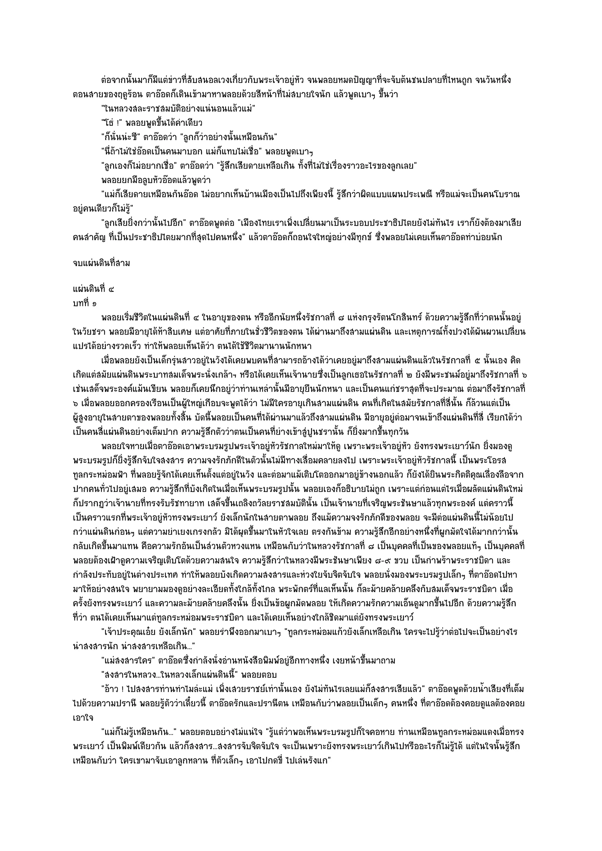 ตํอจากนั้นมาก็มีแตํขาวทีสบสนอลเวงเกี่ยวกับพระเจ๎าอยูํหว จนพลอยหมดปัญญาที่จะจับต๎นชนปลายทีไหนถูก จนวันหนึง
                              ํ ่ั                                ั                                    ่                ่
ตอนสายของฤดูร๎อน ตาอ๏อดก็เดินเข๎ามาหาพลอยด๎วยสีหน๎าที่ไมํสบายใจนัก แล๎วพูดเบาๆ ขึ้นวํา
        "ในหลวงสละราชสมบัติอยํางแนํนอนแล๎วแมํ"
        "โธํ !" พลอยพูดขึ้นได๎คําเดียว
        "ก็นั่นนํะซี" ตาอ๏อดวํา "ลูกก็วําอยํางนั้นเหมือนกัน"
        "นี่ถ๎าไมํใชํอ๏อดเป็นคนมาบอก แมํก็แทบไมํเชื่อ" พลอยพูดเบาๆ
        "ลูกเองก็ไมํอยากเชื่อ" ตาอ๏อดวํา "รู๎สึกเสียดายเหลือเกิน ทั้งที่ไมํใชํเรื่องราวอะไรของลูกเลย"
        พลอยยกมือลูบหัวอ๏อดแล๎วพูดวํา
        "แมํก็เสียดายเหมือนกันอ๏อด ไมํอยากเห็นบ๎านเมืองเป็นไปถึงเพียงนี้ รู๎สึกวําผิดแบบแผนประเพณี หรือแมํจะเป็นคนโบราณ
อยูํคนเดียวก็ไมํร๎ู"
        "ลูกเสียยิ่งกวํานั้นไปอีก" ตาอ๏อดพูดตํอ "เมืองไทยเราเพิ่งเปลี่ยนมาเป็นระบอบประชาธิปไตยยังไมํทันไร เราก็ยังต๎องมาเสีย
คนสําคัญ ที่เป็นประชาธิปไตยมากที่สุดไปคนหนึ่ง" แล๎วตาอ๏อดก็ถอนใจใหญํอยํางมีทกข๑ ซึ่งพลอยไมํเคยเห็นตาอ๏อดทําบํอยนัก
                                                                                       ุ
จบแผํนดินที่สาม
แผํนดินที่ ๔
บทที่ ๑
         พลอยเริมชีวตในแผํนดินที่ ๔ ในอายุของตน หรืออีกนัยหนึ่งรัชกาลที่ ๘ แหํงกรุงรัตนโกสินทร๑ ด๎วยความรู๎สึกที่วําตนนั้นอยูํ
                  ่ ิ
ในวัยชรา พลอยมีอายุได๎ห๎าสิบเศษ แตํอาศัยที่ภายในชั่วชีวิตของตน ได๎ผํานมาถึงสามแผํนดิน และเหตุการณ๑ทั้งปวงได๎ผันผวนเปลี่ยน
แปรได๎อยํางรวดเร็ว ทําให๎พลอยเห็นได๎วํา ตนได๎ใช๎ชีวิตมานานนักหนา
         เมื่อพลอยยังเป็นเด็กรุนสาวอยูํในวังได๎เคยพบคนทีสามารถอ๎างได๎วาเคยอยูํมาถึงสามแผํนดินแล๎วในรัชกาลที่ ๕ นั้นเอง คิด
                                  ํ                       ่               ํ
เกิดแตํสมัยแผํนดินพระบาทสมเด็จพระนั่งเกล๎าฯ หรือได๎เคยเห็นเจ๎านายซึ่งเป็นลูกเธอในรัชกาลที่ ๒ ยังมีพระชนม๑อยูํมาถึงรัชกาลที่ ๖
เชํนเสด็จพระองค๑แม๎นเขียน พลอยก็เคยนึกอยูํวําทํานเหลํานั้นมีอายุยืนนักหนา และเป็นคนแกํชราสุดที่จะประมาณ ตํอมาถึงรัชกาลที่
๖ เมื่อพลอยออกครองเรือนเป็นผู๎ใหญํเกือบจะพูดได๎วํา ไมํมีใครอายุเกินสามแผํนดิน คนที่เกิดในสมัยรัชกาลที่สี่นั้น ก็ล๎วนแตํเป็น
ผู๎สูงอายุในสายตาของพลอยทั้งสิ้น บัดนี้พลอยเป็นคนที่ได๎ผํานมาแล๎วถึงสามแผํนดิน มีอายุอยูํตํอมาจนเข๎าถึงแผํนดินที่สี่ เรียกได๎วํา
เป็นคนสี่แผํนดินอยํางเต็มปาก ความรู๎สึกตัววําตนเป็นคนที่ยํางเข๎าสูํปูนชรานั้น ก็ยิ่งมากขึ้นทุกวัน
         พลอยใจหายเมื่อตาอ๏อดเอาพระบรมรูปพระเจ๎าอยูํหวรัชกาลใหมํมาให๎ดู เพราะพระเจ๎าอยูํหว ยังทรงพระเยาว๑นก ยิงมองดู
                                                            ั                                    ั               ั ่
พระบรมรูปก็ยิ่งรู๎สึกจับใจสงสาร ความจงรักภักดีในตัวนั้นไมํมีทางเสื่อมคลายลงไป เพราะพระเจ๎าอยูํหัวรัชกาลนี้ เป็นพระโอรส
ทูลกระหมํอมฟ้า ที่พลอยรู๎จักได๎เคยเห็นตั้งแตํอยูํในวัง และตํอมาแม๎เติบโตออกมาอยูํข๎างนอกแล๎ว ก็ยังได๎ยินพระกิตติคุณเลื่องลือจาก
ปากคนทั่วไปอยูํเสมอ ความรู๎สึกที่บังเกิดในเมื่อเห็นพระบรมรูปนั้น พลอยเองก็อธิบายไมํถูก เพราะแตํกํอนแตํไรเมื่อผลัดแผํนดินใหมํ
ก็ปรากฏวําเจ๎านายที่ทรงรับรัชทายาท เสด็จขึ้นเถลิงถวัลยราชสมบัตินั้น เป็นเจ๎านายที่เจริญพระชันษาแล๎วทุกพระองค๑ แตํคราวนี้
เป็นคราวแรกที่พระเจ๎าอยูํหัวทรงพระเยาว๑ ยังเล็กนักในสายตาพลอย ถึงแม๎ความจงรักภักดีของพลอย จะมีตํอแผํนดินนี้ไมํน๎อยไป
กวําแผํนดินกํอนๆ แตํความยําเยงเกรงกลัว มิได๎ผุดขึ้นมาในหัวใจเลย ตรงกันข๎าม ความรู๎สึกอีกอยํางหนึ่งที่ผูกมัดใจได๎มากกวํานั้น
กลับเกิดขึ้นมาแทน คือความรักอันเป็นสํวนตัวหวงแหน เหมือนกับวําในหลวงรัชกาลที่ ๘ เป็นบุคคลที่เป็นของพลอยแท๎ๆ เป็นบุคคลที่
พลอยต๎องเฝ้าดูความเจริญเติบโตด๎วยความสนใจ ความรู๎สึกวําในหลวงมีพระชันษาเพียง ๘-๙ ขวบ เป็นกําพร๎าพระราชบิดา และ
กําลังประทับอยูํในตํางประเทศ ทําให๎พลอยบังเกิดความสงสารและหํวงใยจับจิตจับใจ พลอยนั่งมองพระบรมรูปเล็กๆ ที่ตาอ๏อดไปหา
มาให๎อยํางสนใจ พยายามมองดูอยํางละเอียดทั้งใกล๎ทั้งไกล พระพักตร๑ที่แลเห็นนั้น ก็ละม๎ายคล๎ายคลึงกับสมเด็จพระราชบิดา เมื่อ
ครั้งยังทรงพระเยาว๑ และความละม๎ายคล๎ายคลึงนั้น ยิ่งเป็นข๎อผูกมัดพลอย ให๎เกิดความรักความเอ็นดูมากขึ้นไปอีก ด๎วยความรู๎สึก
ที่วํา ตนได๎เคยเห็นมาแตํทลกระหมํอมพระราชบิดา และได๎เคยเห็นอยํางใกล๎ชิดมาแตํยังทรงพระเยาว๑
                            ู
         "เจ๎าประคุณเอ๐ย ยังเล็กนัก" พลอยรําพึงออกมาเบาๆ "ทูลกระหมํอมแก๎วยังเล็กเหลือเกิน ใครจะไปรู๎วําตํอไปจะเป็นอยํางไร
นําสงสารนัก นําสงสารเหลือเกิน..."
         "แมํสงสารใคร" ตาอ๏อดซึ่งกําลังนั่งอํานหนังสือพิมพ๑อยูํอีกทางหนึ่ง เงยหน๎าขึ้นมาถาม
         "สงสารในหลวง...ในหลวงเล็กแผํนดินนี้" พลอยตอบ
         "อ๎าว ! ไปสงสารทํานทําไมลํะแมํ เพิ่งเสวยราชย๑เทํานั้นเอง ยังไมํทันไรเลยแมํก็สงสารเสียแล๎ว" ตาอ๏อดพูดด๎วยน้ําเสียงที่เต็ม
ไปด๎วยความปรานี พลอยรู๎ตัววําเดี๋ยวนี้ ตาอ๏อดรักและปรานีตน เหมือนกับวําพลอยเป็นเด็กๆ คนหนึ่ง ที่ตาอ๏อดต๎องคอยดูแลต๎องคอย
เอาใจ
         "แมํก็ไมํรู๎เหมือนกัน..." พลอยตอบอยํางไมํแนํใจ "รู๎แตํวําพอเห็นพระบรมรูปก็ใจคอหาย ทํานเหมือนทูลกระหมํอมแดงเมื่อทรง
พระเยาว๑ เป็นพิมพ๑เดียวกัน แล๎วก็สงสาร...สงสารจับจิตจับใจ จะเป็นเพราะยังทรงพระเยาว๑เกินไปหรืออะไรก็ไมํรู๎ได๎ แตํในใจนั้นรู๎สึก
เหมือนกับวํา ใครเขามาจับเอาลูกหลาน ที่ตัวเล็กๆ เอาไปกดขี่ ไปเลํนรังแก"
 