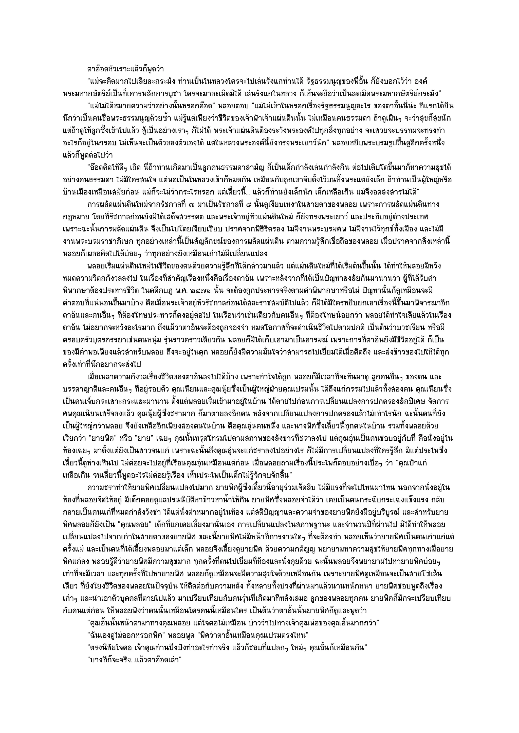 ตาอ๏อดหัวเราะแล๎วก็พดวําู
           "แมํจะคิดมากไปเสียละกระมัง ทํานเป็นในหลวงใครจะไปเลํนรังแกทํานได๎ รัฐธรรมนูญของพี่อั้น ก็ยังบอกไว๎วํา องค๑
พระมหากษัตริย๑เป็นที่เคารพสักการบูชา ใครจะมาละเมิดมิได๎ เลํนรังแกในหลวง ก็เห็นจะถือวําเป็นละเมิดพระมหากษัตริย๑กระมัง"
           "แมํไมํได๎หมายความวําอยํางนั้นหรอกอ๏อด" พลอยตอบ "แมํไมํเข๎าในหรอกเรื่องรัฐธรรมนูญอะไร ของตาอั้นนี่นํะ ทีแรกได๎ยิน
นึกวําเป็นคนชื่อพระธรรมนูญด๎วยซ้ํา แมํรู๎แตํเพียงวําชีวิตของเจ๎าฟ้าเจ๎าแผํนดินนั้น ไมํเหมือนคนธรรมดา ถ๎าดูเผินๆ จะวําสุขก็สุขนัก
แตํถ๎าดูให๎ลูกซึ้งเข๎าไปแล๎ว สู๎เป็นอยํางเราๆ ก็ไมํได๎ พระเจ๎าแผํนดินต๎องระวังพระองค๑ไปทุกสิ่งทุกอยําง จะเสวยจะบรรทมจะทรงทํา
อะไรก็อยูํในกรอบ ไมํเห็นจะเป็นตัวของตัวเองได๎ แตํในหลวงพระองค๑นี้ยังทรงพระเยาว๑นัก" พลอยหยิบพระบรมรูปขึ้นดูอีกครั้งหนึ่ง
แล๎วก็พูดตํอไปวํา
           "อ๏อดคิดให๎ดีๆ เถิด นี่ถ๎าทํานเกิดมาเป็นลูกคนธรรมดาสามัญ ก็เป็นเด็กกําลังเลํนกําลังกิน ตํอไปเติบโตขึ้นมาก็หาความสุขได๎
อยํางคนธรรมดา ไมํมีใครสนใจ แตํพอเป็นในหลวงเข๎าก็หมดกัน เหมือนกับถูกเขาจับตั้งไว๎บนหิ้งพระแตํยังเล็ก ถ๎าทํานเป็นผู๎ใหญํหรือ
บ๎านเมืองเหมือนสมัยกํอน แมํก็จะไมํวํากระไรหรอก แตํเดี๋ยวนี้... แล๎วก็ทํานยังเล็กนัก เล็กเหลือเกิน แมํจึงอดสงสารไมํได๎"
           การผลัดแผํนดินใหมํจากรัชกาลที่ ๗ มาเป็นรัชกาลที่ ๘ นั้นดูเงียบเหงาในสายตาของพลอย เพราะการผลัดแผํนดินทาง
กฏหมาย โดยที่รัชกาลกํอนยังมิได๎เสด็จสวรรคต และพระเจ๎าอยูํหัวแผํนดินใหมํ ก็ยังทรงพระเยาว๑ และประทับอยูํตํางประเทศ
เพราะฉะนั้นการผลัดแผํนดิน จึงเป็นไปโดยเงียบเชียบ ปราศจากพิธีรีตรอง ไมํมีงานพระบรมศพ ไมํมีงานไว๎ทุกข๑ทั้งเมือง และไมํมี
งานพระบรมราชาภิเษก ทุกอยํางเหลํานี้เป็นสัญลักขณ๑ของการผลัดแผํนดิน ตามความรู๎สึกเชื่อถือของพลอย เมื่อปราศจากสิ่งเหลํานี้
พลอยก็เผลอคิดไปได๎บํอยๆ วําทุกอยํางยังเหมือนเกําไมํมีเปลี่ยนแปลง
           พลอยเริมแผํนดินใหมํในชีวตของตนด๎วยความรูสกที่ได๎กลําวมาแล๎ว แตํแผํนดินใหมํทีได๎เริมต๎นขึนนั้น ได๎ทําให๎พลอยมีหวัง
                   ่                    ิ                 ๎ึ                                 ่ ่       ้
หมดความวิตกกังวลลงไป ในเรื่องที่สําคัญเรื่องหนึ่งคือเรื่องตาอ๎น เพราะหลังจากที่ได๎เป็นปัญหาสงสัยกันมานานวํา ผู๎ที่ได๎รับคํา
พิพากษาต๎องประหารชีวิต ในคดีกบฏ พ.ศ. ๒๔๗๖ นั้น จะต๎องถูกประหารจริงตามคําพิพากษาหรือไมํ ปัญหานั้นก็ดูเหมือนจะมี
คําตอบที่แนํนอนขึ้นมาบ๎าง คือเมื่อพระเจ๎าอยูํหัวรัชกาลกํอนได๎สละราชสมบัติไปแล๎ว ก็มิได๎มีใครหยิบยกเอาเรื่องนี้ขึ้นมาพิจารณาอีก
ตาอ๎นและคนอื่นๆ ที่ต๎องโทษประหารก็คงอยูํตํอไป ในเรือนจําเชํนเดียวกับคนอื่นๆ ที่ต๎องโทษน๎อยกวํา พลอยได๎ทําใจเสียแล๎วในเรื่อง
ตาอ๎น ไมํอยากจะหวังอะไรมาก ถึงแม๎วําตาอ๎นจะต๎องถูกจองจํา หมดโอกาสที่จะดําเนินชีวิตไปตามปกติ เป็นต๎นวําบวชเรียน หรือมี
ครอบครัวบุตรภรรยาเชํนคนหนุํม รุํนราวคราวเดียวกัน พลอยก็มิได๎เก็บเอามาเป็นอารมณ๑ เพราะการที่ตาอ๎นยังมีชีวิตอยูํได๎ ก็เป็น
ของมีคําพอเพียงแล๎วสําหรับพลอย ถึงจะอยูํในคุก พลอยก็ยังมีความมั่นใจวําสามารถไปเยี่ยมได๎เมื่อคิดถึง และสํงข๎าวของไปให๎ได๎ทุก
ครั้งเทําที่นึกอยากจะสํงไป
           เมื่อเพลาความกังวลเรื่องชีวตของตาอ๎นลงไปได๎บาง เพราะทําใจได๎ถูก พลอยก็มีเวลาที่จะหันมาดู ลูกคนอืนๆ ของตน และ
                                          ิ                  ๎                                                  ่
บรรดาญาติและคนอื่นๆ ที่อยูํรอบตัว คุณเนียนและคุณนุ๎ยซึ่งเป็นผู๎ใหญํฝ่ายคุณเปรมนั้น ได๎ถึงแกํกรรมไปแล๎วทั้งสองคน คุณเนียนซึ่ง
เป็นคนเจ็บกระเสาะกระแสะมานาน ตั้งแตํพลอยเริ่มเข๎ามาอยูํในบ๎าน ได๎ตายไปกํอนการเปลี่ยนแปลงการปกครองสักปีเศษ จัดการ
ศพคุณเนียนเสร็จลงแล๎ว คุณนุ๎ยผู๎ซึ่งชรามาก ก็มาตายลงอีกคน หลังจากเปลี่ยนแปลงการปกครองแล๎วไมํเทําไรนัก ฉะนั้นคนที่ยัง
เป็นผู๎ใหญํกวําพลอย จึงยังเหลืออีกเพียงสองคนในบ๎าน คือคุณอุํนคนหนึ่ง และนางพิศซึ่งเดี๋ยวนี้ทุกคนในบ๎าน รวมทั้งพลอยด๎วย
เรียกวํา "ยายพิศ" หรือ "ยาย" เฉยๆ คุณนั้นทรุดโทรมไปตามสภาพของสังขารที่ชราลงไป แตํคุณอุํนเป็นคนชอบอยูํกบที่ คือนั่งอยูํใน
                                                                                                                     ั
ห๎องเฉยๆ มาตั้งแตํยังเป็นสาวจนแกํ เพราะฉะนั้นถึงคุณอุํนจะแกํชราลงไปอยํางไร ก็ไมํมีการเปลี่ยนแปลงที่ใครรู๎สึก มีแตํประไพซึ่ง
เดี๋ยวนี้ดูหํางเหินไป ไมํคํอยจะไปอยูํที่เรือนคุณอุํนเหมือนแตํกํอน เมื่อพลอยถามเรื่องนี้ประไพก็ตอบอยํางเบื่อๆ วํา "คุณป้าแกํ
เหลือเกิน จนเดี๋ยวนี้พูดอะไรไมํคํอยรู๎เรื่อง เห็นประไพเป็นเด็กไมํร๎จักจบจักสิ้น"
                                                                     ู
           ความชราทําให๎ยายพิศเปลี่ยนแปลงไปมาก ยายพิศผูซงเดี๋ยวนี้อายุรวมเจ็ดสิบ ไมํมีแรงที่จะไปไหนมาไหน นอกจากนั่งอยูํใน
                                                                ๎ ่ึ           ํ
ห๎องที่พลอยจัดให๎อยูํ มีเด็กคอยดูแลปรนนิบัติหาข๎าวหาน้ําให๎กิน ยายพิศซึ่งพลอยจําได๎วํา เคยเป็นคนกระฉับกระเฉงแข็งแรง กลับ
กลายเป็นคนแกํที่หมดกําลังวังชา ได๎แตํนั่งตําหมากอยูํในห๎อง แตํสติปัญญาและความจําของยายพิศยังมีอยูํบริบูรณ๑ และสําหรับยาย
พิศพลอยก็ยังเป็น "คุณพลอย" เด็กที่แกเคยเลี้ยงมานั่นเอง การเปลี่ยนแปลงในสภาพฐานะ และจํานวนปีท่ผํานไป มิได๎ทําให๎พลอย
                                                                                                          ี
เปลี่ยนแปลงไปจากเกําในสายตาของยายพิศ ขณะนี้ยายพิศไมํมีหน๎าที่การงานใดๆ ที่จะต๎องทํา พลอยเห็นวํายายพิศเป็นคนเกําแกํแตํ
ครั้งแมํ และเป็นคนที่ได๎เลี้ยงพลอยมาแตํเล็ก พลอยจึงเลี้ยงดูยายพิศ ด๎วยความกตัญ๒ู พยายามหาความสุขให๎ยายพิศทุกทางเมื่อยาย
พิศแกํลง พลอยรู๎ดีวํายายพิศมีความสุขมาก ทุกครั้งที่ตนไปเยี่ยมที่ห๎องและนั่งคุยด๎วย ฉะนั้นพลอยจึงพยายามไปหายายพิศบํอยๆ
เทําที่จะมีเวลา และทุกครั้งที่ไปหายายพิศ พลอยก็ดูเหมือนจะมีความสุขใจด๎วยเหมือนกัน เพราะยายพิศดูเหมือนจะเป็นสายโซํเส๎น
เดียว ที่ยังโยงชีวิตของพลอยในปัจจุบัน ให๎ติดตํอกับความหลัง ทั้งหลายทั้งปวงที่ผํานมาแล๎วนานหนักหนา ยายพิศชอบพูดถึงเรื่อง
เกําๆ และนําเอาตัวบุคคลที่ตายไปแล๎ว มาเปรียบเทียบกับคนรุํนที่เกิดมาทีหลังเสมอ ลูกของพลอยทุกคน ยายพิศก็มักจะเปรียบเทียบ
กับคนแตํกํอน ให๎พลอยฟังวําคนนั้นเหมือนใครคนนี้เหมือนใคร เป็นต๎นวําตาอั้นนั้นยายพิศก็ดูและพูดวํา
           "คุณอั้นนั้นหน๎าตามาทางคุณพลอย แตํใจคอไมํเหมือน บําววําไปทางเจ๎าคุณพํอของคุณอั้นมากกวํา"
           "ฉันเองดูไมํออกหรอกพิศ" พลอยพูด "พิศวําตาอั้นเหมือนคุณเปรมตรงไหน"
           "ตรงนิสัยใจคอ เจ๎าคุณทํานปึงปังทําอะไรทําจริง แล๎วก็ชอบที่แปลกๆ ใหมํๆ คุณอั้นก็เหมือนกัน"
           "บางทีก็จะจริง...แล๎วตาอ๏อดเลํา"
 