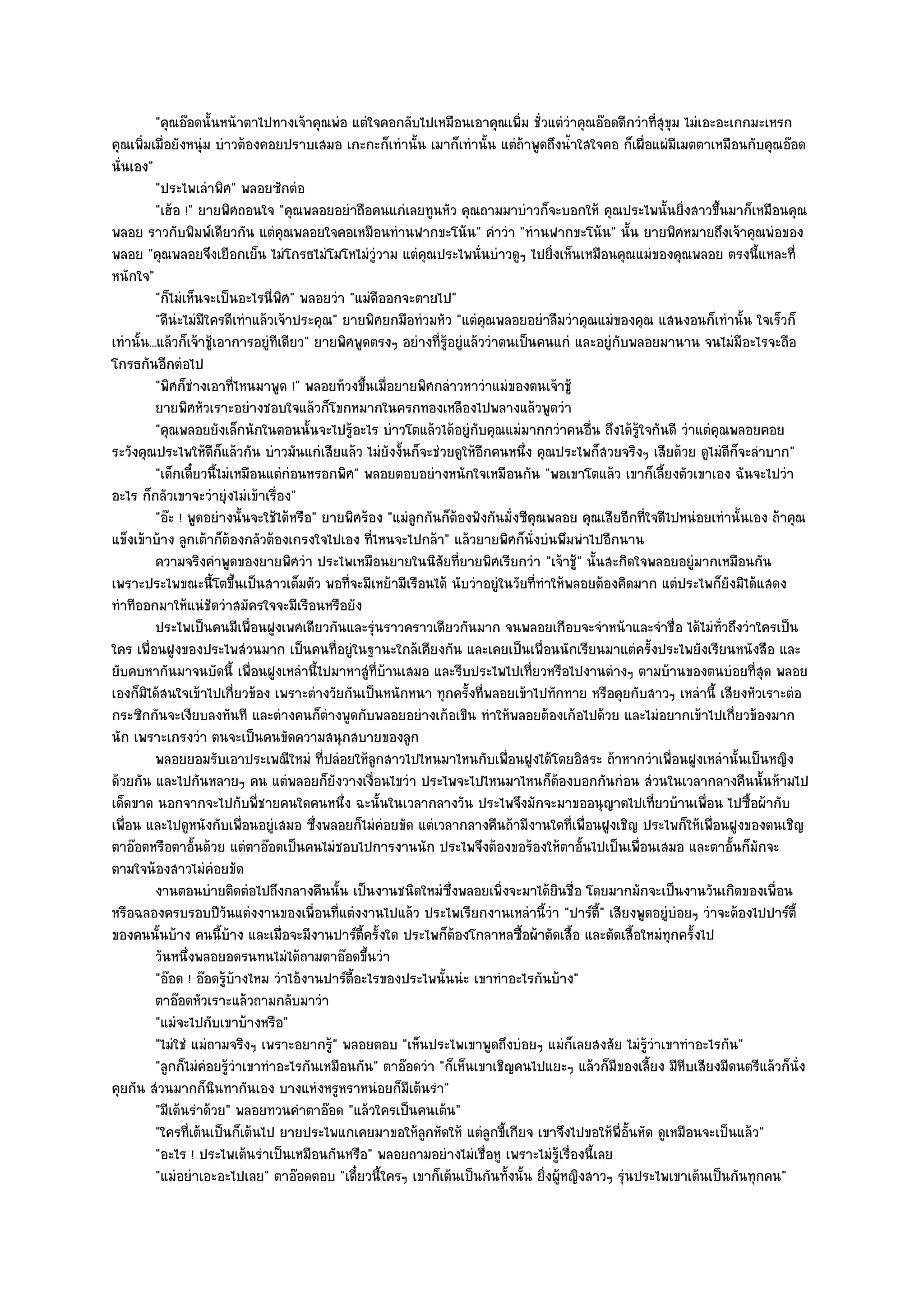 "คุณอ๏อดนั้นหน๎าตาไปทางเจ๎าคุณพํอ แตํใจคอกลับไปเหมือนเอาคุณเพิ่ม ชั่วแตํวําคุณอ๏อดดีกวําที่สุขุม ไมํเอะอะเกกมะเหรก
คุณเพิ่มเมื่อยังหนุํม บําวต๎องคอยปราบเสมอ เกะกะก็เทํานั้น เมาก็เทํานั้น แตํถ๎าพูดถึงน้ําใสใจคอ ก็เผื่อแผํมีเมตตาเหมือนกับคุณอ๏อด
นั่นเอง"
           "ประไพเลําพิศ" พลอยซักตํอ
           "เฮ๎อ !" ยายพิศถอนใจ "คุณพลอยอยําถือคนแกํเลยทูนหัว คุณถามมาบําวก็จะบอกให๎ คุณประไพนั้นยิ่งสาวขึ้นมาก็เหมือนคุณ
พลอย ราวกับพิมพ๑เดียวกัน แตํคุณพลอยใจคอเหมือนทํานฟากขะโน๎น" คําวํา "ทํานฟากขะโน๎น" นั้น ยายพิศหมายถึงเจ๎าคุณพํอของ
พลอย "คุณพลอยจึงเยือกเย็น ไมํโกรธไมํโมโหไมํวูํวาม แตํคุณประไพนั่นบําวดูๆ ไปยิ่งเห็นเหมือนคุณแมํของคุณพลอย ตรงนี้แหละที่
หนักใจ"
           "ก็ไมํเห็นจะเป็นอะไรนี่พิศ" พลอยวํา "แมํดีออกจะตายไป"
           "ดีนํะไมํมีใครดีเทําแล๎วเจ๎าประคุณ" ยายพิศยกมือทํวมหัว "แตํคุณพลอยอยําลืมวําคุณแมํของคุณ แสนงอนก็เทํานั้น ใจเร็วก็
เทํานั้น...แล๎วก็เจ๎าชู๎เอาการอยูํทีเดียว" ยายพิศพูดตรงๆ อยํางที่รู๎อยูํแล๎ววําตนเป็นคนแกํ และอยูํกบพลอยมานาน จนไมํมีอะไรจะถือ
                                                                                                   ั
โกรธกันอีกตํอไป
           "พิศก็ชํางเอาที่ไหนมาพูด !" พลอยท๎วงขึ้นเมื่อยายพิศกลําวหาวําแมํของตนเจ๎าชู๎
           ยายพิศหัวเราะอยํางชอบใจแล๎วก็โขกหมากในครกทองเหลืองไปพลางแล๎วพูดวํา
           "คุณพลอยยังเล็กนักในตอนนั้นจะไปรู๎อะไร บําวโตแล๎วได๎อยูํกบคุณแมํมากกวําคนอื่น ถึงได๎รู๎ใจกันดี วําแตํคุณพลอยคอย
                                                                           ั
ระวังคุณประไพให๎ดีก็แล๎วกัน บําวมันแกํเสียแล๎ว ไมํยังงั้นก็จะชํวยดูให๎อีกคนหนึ่ง คุณประไพก็สวยจริงๆ เสียด๎วย ดูไมํดีก็จะลําบาก"
           "เด็กเดี๋ยวนี้ไมํเหมือนแตํกํอนหรอกพิศ" พลอยตอบอยํางหนักใจเหมือนกัน "พอเขาโตแล๎ว เขาก็เลี้ยงตัวเขาเอง ฉันจะไปวํา
อะไร ก็กลัวเขาจะวํายุํงไมํเข๎าเรื่อง"
           "อ๏ะ ! พูดอยํางนั้นจะใช๎ได๎หรือ" ยายพิศร๎อง "แมํลูกกันก็ต๎องฟังกันมั่งซีคุณพลอย คุณเสียอีกที่ใจดีไปหนํอยเทํานั้นเอง ถ๎าคุณ
แข็งเข๎าบ๎าง ลูกเต๎าก็ต๎องกลัวต๎องเกรงใจไปเอง ที่ไหนจะไปกล๎า" แล๎วยายพิศก็นั่งบํนพึมพําไปอีกนาน
           ความจริงคําพูดของยายพิศวํา ประไพเหมือนยายในนิสยทียายพิศเรียกวํา "เจ๎าชู๎" นั้นสะกิดใจพลอยอยูํมากเหมือนกัน
                                                                 ั ่
เพราะประไพขณะนี้โตขึ้นเป็นสาวเต็มตัว พอที่จะมีเหย๎ามีเรือนได๎ นับวําอยูํในวัยที่ทําให๎พลอยต๎องคิดมาก แตํประไพก็ยังมิได๎แสดง
ทําทีออกมาให๎แนํชัดวําสมัครใจจะมีเรือนหรือยัง
           ประไพเป็นคนมีเพื่อนฝูงเพศเดียวกันและรุํนราวคราวเดียวกันมาก จนพลอยเกือบจะจําหน๎าและจําชื่อ ได๎ไมํทัวถึงวําใครเป็น
                                                                                                                     ่
ใคร เพื่อนฝูงของประไพสํวนมาก เป็นคนที่อยูํในฐานะใกล๎เคียงกัน และเคยเป็นเพื่อนนักเรียนมาแตํครั้งประไพยังเรียนหนังสือ และ
ยับคบหากันมาจนบัดนี้ เพื่อนฝูงเหลํานี้ไปมาหาสูํที่บ๎านเสมอ และรีบประไพไปเที่ยวหรือไปงานตํางๆ ตามบ๎านของตนบํอยที่สุด พลอย
เองก็มิได๎สนใจเข๎าไปเกี่ยวข๎อง เพราะตํางวัยกันเป็นหนักหนา ทุกครั้งที่พลอยเข๎าไปทักทาย หรือคุยกับสาวๆ เหลํานี้ เสียงหัวเราะตํอ
กระซิกกันจะเงียบลงทันที และตํางคนก็ตํางพูดกับพลอยอยํางเก๎อเขิน ทําให๎พลอยต๎องเก๎อไปด๎วย และไมํอยากเข๎าไปเกี่ยวข๎องมาก
นัก เพราะเกรงวํา ตนจะเป็นคนขัดความสนุกสบายของลูก
           พลอยยอมรับเอาประเพณีใหมํ ทีปลํอยให๎ลกสาวไปไหนมาไหนกับเพื่อนฝูงได๎โดยอิสระ ถ๎าหากวําเพื่อนฝูงเหลํานั้นเป็นหญิง
                                            ่          ู
ด๎วยกัน และไปกันหลายๆ คน แตํพลอยก็ยังวางเงื่อนไขวํา ประไพจะไปไหนมาไหนก็ต๎องบอกกันกํอน สํวนในเวลากลางคืนนั้นห๎ามไป
เด็ดขาด นอกจากจะไปกับพี่ชายคนใดคนหนึ่ง ฉะนั้นในเวลากลางวัน ประไพจึงมักจะมาขออนุญาตไปเที่ยวบ๎านเพื่อน ไปซื้อผ๎ากับ
เพื่อน และไปดูหนังกับเพื่อนอยูํเสมอ ซึ่งพลอยก็ไมํคํอยขัด แตํเวลากลางคืนถ๎ามีงานใดที่เพื่อนฝูงเชิญ ประไพก็ให๎เพื่อนฝูงของตนเชิญ
ตาอ๏อดหรือตาอั้นด๎วย แตํตาอ๏อดเป็นคนไมํชอบไปการงานนัก ประไพจึงต๎องขอร๎องให๎ตาอั้นไปเป็นเพื่อนเสมอ และตาอั้นก็มักจะ
ตามใจน๎องสาวไมํคํอยขัด
           งานตอนบํายติดตํอไปถึงกลางคืนนั้น เป็นงานชนิดใหมํซงพลอยเพิงจะมาได๎ยนชื่อ โดยมากมักจะเป็นงานวันเกิดของเพื่อน
                                                                     ่ึ        ่        ิ
หรือฉลองครบรอบปีวันแตํงงานของเพื่อนที่แตํงงานไปแล๎ว ประไพเรียกงานเหลํานี้วํา "ปาร๑ต้" เสียงพูดอยูํบํอยๆ วําจะต๎องไปปาร๑ต้ี
                                                                                              ี
ของคนนั้นบ๎าง คนนี้บ๎าง และเมื่อจะมีงานปาร๑ต้ครั้งใด ประไพก็ต๎องโกลาหลซื้อผ๎าตัดเสื้อ และตัดเสื้อใหมํทุกครั้งไป
                                                   ี
           วันหนึงพลอยอดรนทนไมํได๎ถามตาอ๏อดขึนวํา
                  ่                                  ้
           "อ๏อด ! อ๏อดรู๎บ๎างไหม วําไอ๎งานปาร๑ต้อะไรของประไพนั้นนํะ เขาทําอะไรกันบ๎าง"
                                                 ี
           ตาอ๏อดหัวเราะแล๎วถามกลับมาวํา
           "แมํจะไปกับเขาบ๎างหรือ"
           "ไมํใชํ แมํถามจริงๆ เพราะอยากรู๎" พลอยตอบ "เห็นประไพเขาพูดถึงบํอยๆ แมํก็เลยสงสัย ไมํรู๎วําเขาทําอะไรกัน"
           "ลูกก็ไมํคํอยรู๎วําเขาทําอะไรกันเหมือนกัน" ตาอ๏อดวํา "ก็เห็นเขาเชิญคนไปแยะๆ แล๎วก็มีของเลี้ยง มีหีบเสียงมีดนตรีแล๎วก็นั่ง
คุยกัน สํวนมากก็นินทากันเอง บางแหํงหรูหราหนํอยก็มเต๎นรํา"  ี
           "มีเต๎นรําด๎วย" พลอยทวนคําตาอ๏อด "แล๎วใครเป็นคนเต๎น"
           "ใครที่เต๎นเป็นก็เต๎นไป ยายประไพแกเคยมาขอให๎ลกหัดให๎ แตํลกขี้เกียจ เขาจึงไปขอให๎พี่อั้นหัด ดูเหมือนจะเป็นแล๎ว"
                                                              ู              ู
           "อะไร ! ประไพเต๎นรําเป็นเหมือนกันหรือ" พลอยถามอยํางไมํเชื่อหู เพราะไมํรู๎เรื่องนี้เลย
           "แมํอยําเอะอะไปเลย" ตาอ๏อดตอบ "เดี๋ยวนี้ใครๆ เขาก็เต๎นเป็นกันทั้งนั้น ยิ่งผู๎หญิงสาวๆ รุํนประไพเขาเต๎นเป็นกันทุกคน"
 