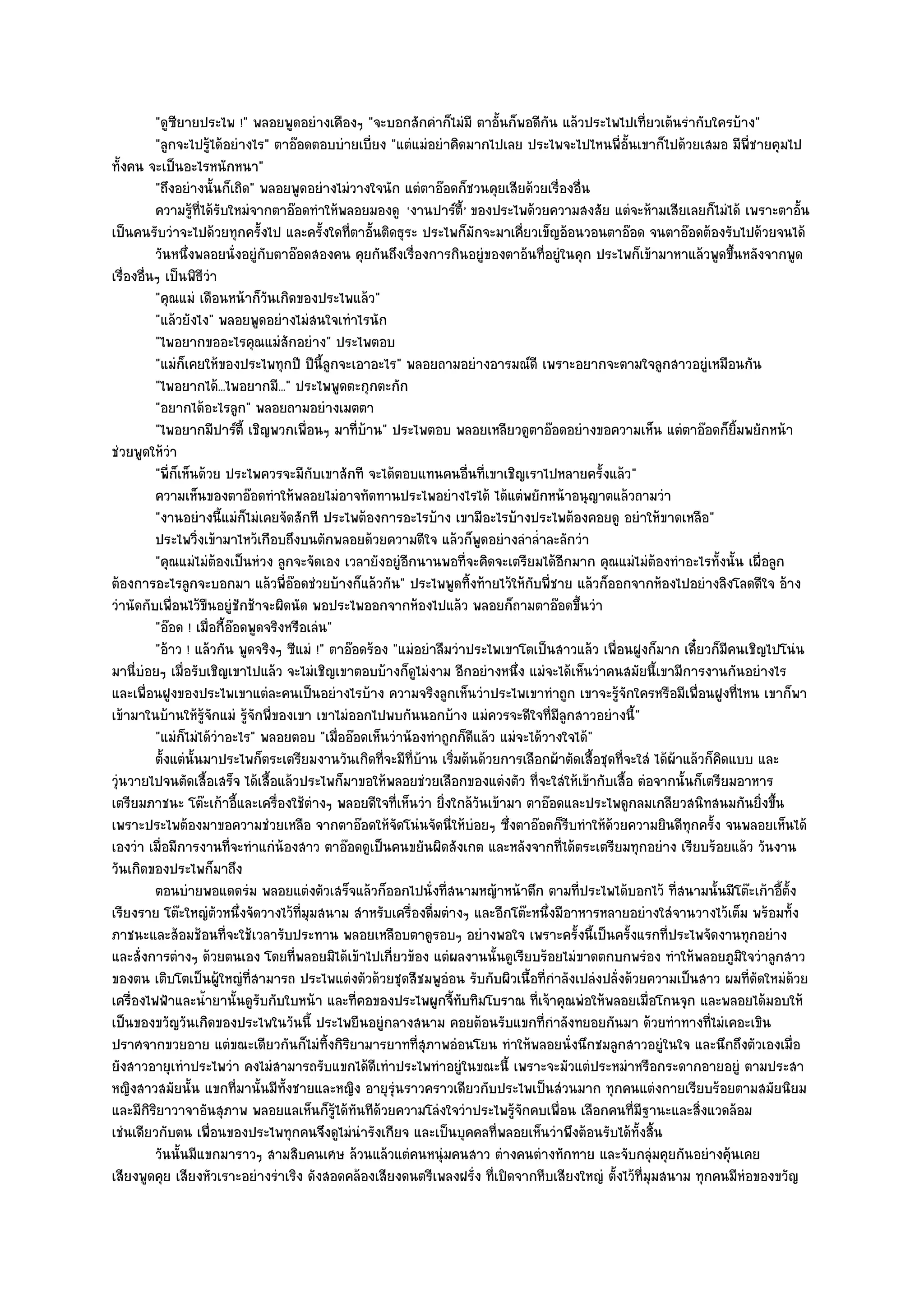 "ดูซียายประไพ !" พลอยพูดอยํางเคืองๆ "จะบอกสักคําก็ไมํมี ตาอั้นก็พอดีกน แล๎วประไพไปเที่ยวเต๎นรํากับใครบ๎าง"
                                                                                       ั
          "ลูกจะไปรู๎ได๎อยํางไร" ตาอ๏อดตอบบํายเบี่ยง "แตํแมํอยําคิดมากไปเลย ประไพจะไปไหนพี่อั้นเขาก็ไปด๎วยเสมอ มีพี่ชายคุมไป
ทั้งคน จะเป็นอะไรหนักหนา"
          "ถึงอยํางนั้นก็เถิด" พลอยพูดอยํางไมํวางใจนัก แตํตาอ๏อดก็ชวนคุยเสียด๎วยเรื่องอื่น
          ความรูทีได๎รบใหมํจากตาอ๏อดทําให๎พลอยมองดู 'งานปาร๑ต้ี' ของประไพด๎วยความสงสัย แตํจะห๎ามเสียเลยก็ไมํได๎ เพราะตาอั้น
                    ๎ ่ ั
เป็นคนรับวําจะไปด๎วยทุกครั้งไป และครั้งใดที่ตาอั้นติดธุระ ประไพก็มกจะมาเคี่ยวเข็ญอ๎อนวอนตาอ๏อด จนตาอ๏อดต๎องรับไปด๎วยจนได๎
                                                                      ั
          วันหนึงพลอยนั่งอยูํกับตาอ๏อดสองคน คุยกันถึงเรื่องการกินอยูํของตาอ๎นทีอยูํในคุก ประไพก็เข๎ามาหาแล๎วพูดขึนหลังจากพูด
                  ่                                                                  ่                                 ้
เรื่องอื่นๆ เป็นพิธีวํา
          "คุณแมํ เดือนหน๎าก็วนเกิดของประไพแล๎ว"
                                  ั
          "แล๎วยังไง" พลอยพูดอยํางไมํสนใจเทําไรนัก
          "ไพอยากขออะไรคุณแมํสักอยําง" ประไพตอบ
          "แมํก็เคยให๎ของประไพทุกปี ปีนี้ลูกจะเอาอะไร" พลอยถามอยํางอารมณ๑ดี เพราะอยากจะตามใจลูกสาวอยูํเหมือนกัน
          "ไพอยากได๎...ไพอยากมี..." ประไพพูดตะกุกตะกัก
          "อยากได๎อะไรลูก" พลอยถามอยํางเมตตา
          "ไพอยากมีปาร๑ต้ี เชิญพวกเพื่อนๆ มาที่บ๎าน" ประไพตอบ พลอยเหลียวดูตาอ๏อดอยํางขอความเห็น แตํตาอ๏อดก็ยิ้มพยักหน๎า
ชํวยพูดให๎วํา
          "พี่ก็เห็นด๎วย ประไพควรจะมีกบเขาสักที จะได๎ตอบแทนคนอื่นที่เขาเชิญเราไปหลายครั้งแล๎ว"
                                            ั
          ความเห็นของตาอ๏อดทําให๎พลอยไมํอาจทัดทานประไพอยํางไรได๎ ได๎แตํพยักหน๎าอนุญาตแล๎วถามวํา
          "งานอยํางนี้แมํก็ไมํเคยจัดสักที ประไพต๎องการอะไรบ๎าง เขามีอะไรบ๎างประไพต๎องคอยดู อยําให๎ขาดเหลือ"
          ประไพวิงเข๎ามาไหว๎เกือบถึงบนตักพลอยด๎วยความดีใจ แล๎วก็พดอยํางลําล่าละลักวํา
                       ่                                                  ู        ํ
          "คุณแมํไมํต๎องเป็นหํวง ลูกจะจัดเอง เวลายังอยูํอีกนานพอที่จะคิดจะเตรียมได๎อีกมาก คุณแมํไมํต๎องทําอะไรทั้งนั้น เผื่อลูก
ต๎องการอะไรลูกจะบอกมา แล๎วพี่อ๏อดชํวยบ๎างก็แล๎วกัน" ประไพพูดทิ้งท๎ายไว๎ให๎กบพี่ชาย แล๎วก็ออกจากห๎องไปอยํางลิงโลดดีใจ อ๎าง
                                                                                 ั
วํานัดกับเพื่อนไว๎ขืนอยูํชักช๎าจะผิดนัด พอประไพออกจากห๎องไปแล๎ว พลอยก็ถามตาอ๏อดขึ้นวํา
          "อ๏อด ! เมื่อกี้อ๏อดพูดจริงหรือเลํน"
          "อ๎าว ! แล๎วกัน พูดจริงๆ ซีแมํ !" ตาอ๏อดร๎อง "แมํอยําลืมวําประไพเขาโตเป็นสาวแล๎ว เพื่อนฝูงก็มาก เดี๋ยวก็มีคนเชิญไปโนํน
มานี่บํอยๆ เมื่อรับเชิญเขาไปแล๎ว จะไมํเชิญเขาตอบบ๎างก็ดูไมํงาม อีกอยํางหนึ่ง แมํจะได๎เห็นวําคนสมัยนี้เขามีการงานกันอยํางไร
และเพื่อนฝูงของประไพเขาแตํละคนเป็นอยํางไรบ๎าง ความจริงลูกเห็นวําประไพเขาทําถูก เขาจะรู๎จักใครหรือมีเพื่อนฝูงที่ไหน เขาก็พา
เข๎ามาในบ๎านให๎รู๎จักแมํ รู๎จักพี่ของเขา เขาไมํออกไปพบกันนอกบ๎าง แมํควรจะดีใจที่มลกสาวอยํางนี้"
                                                                                         ีู
          "แมํก็ไมํได๎วําอะไร" พลอยตอบ "เมื่ออ๏อดเห็นวําน๎องทําถูกก็ดีแล๎ว แมํจะได๎วางใจได๎"
          ตั้งแตํน้นมาประไพก็ตระเตรียมงานวันเกิดทีจะมีทีบาน เริมต๎นด๎วยการเลือกผ๎าตัดเสื้อชุดทีจะใสํ ได๎ผาแล๎วก็คดแบบ และ
                     ั                               ่ ่ ๎        ่                             ่         ๎        ิ
วุํนวายไปจนตัดเสื้อเสร็จ ได๎เสื้อแล๎วประไพก็มาขอให๎พลอยชํวยเลือกของแตํงตัว ที่จะใสํให๎เข๎ากับเสื้อ ตํอจากนั้นก็เตรียมอาหาร
เตรียมภาชนะ โต๏ะเก๎าอี้และเครื่องใช๎ตํางๆ พลอยดีใจที่เห็นวํา ยิ่งใกล๎วนเข๎ามา ตาอ๏อดและประไพดูกลมเกลียวสนิทสนมกันยิ่งขึ้น
                                                                        ั
เพราะประไพต๎องมาขอความชํวยเหลือ จากตาอ๏อดให๎จัดโนํนจัดนี่ให๎บํอยๆ ซึ่งตาอ๏อดก็รีบทําให๎ด๎วยความยินดีทุกครั้ง จนพลอยเห็นได๎
เองวํา เมื่อมีการงานที่จะทําแกํน๎องสาว ตาอ๏อดดูเป็นคนขยันผิดสังเกต และหลังจากที่ได๎ตระเตรียมทุกอยําง เรียบร๎อยแล๎ว วันงาน
วันเกิดของประไพก็มาถึง
          ตอนบํายพอแดดรํม พลอยแตํงตัวเสร็จแล๎วก็ออกไปนั่งที่สนามหญ๎าหน๎าตึก ตามที่ประไพได๎บอกไว๎ ทีสนามนั้นมีโต๏ะเก๎าอีต้ง
                                                                                                            ่                  ้ั
เรียงราย โต๏ะใหญํตัวหนึ่งจัดวางไว๎ที่มมสนาม สําหรับเครื่องดื่มตํางๆ และอีกโต๏ะหนึ่งมีอาหารหลายอยํางใสํจานวางไว๎เต็ม พร๎อมทั้ง
                                          ุ
ภาชนะและส๎อมช๎อนที่จะใช๎เวลารับประทาน พลอยเหลือบตาดูรอบๆ อยํางพอใจ เพราะครั้งนี้เป็นครั้งแรกที่ประไพจัดงานทุกอยําง
และสั่งการตํางๆ ด๎วยตนเอง โดยที่พลอยมิได๎เข๎าไปเกี่ยวข๎อง แตํผลงานนั้นดูเรียบร๎อยไมํขาดตกบกพรํอง ทําให๎พลอยภูมิใจวําลูกสาว
ของตน เติบโตเป็นผู๎ใหญํที่สามารถ ประไพแตํงตัวด๎วยชุดสีชมพูอํอน รับกับผิวเนื้อที่กําลังเปลํงปลั่งด๎วยความเป็นสาว ผมที่ดัดใหมํด๎วย
เครื่องไฟฟ้าและน้ํายานั้นดูรับกับใบหน๎า และที่คอของประไพผูกจี้ทบทิมโบราณ ที่เจ๎าคุณพํอให๎พลอยเมื่อโกนจุก และพลอยได๎มอบให๎
                                                                    ั
เป็นของขวัญวันเกิดของประไพในวันนี้ ประไพยืนอยูํกลางสนาม คอยต๎อนรับแขกที่กําลังทยอยกันมา ด๎วยทําทางที่ไมํเคอะเขิน
ปราศจากขวยอาย แตํขณะเดียวกันก็ไมํทิ้งกิริยามารยาทที่สุภาพอํอนโยน ทําให๎พลอยนั่งนึกชมลูกสาวอยูํในใจ และนึกถึงตัวเองเมื่อ
ยังสาวอายุเทําประไพวํา คงไมํสามารถรับแขกได๎ดีเทําประไพทําอยูํในขณะนี้ เพราะจะมัวแตํประหมําหรือกระดากอายอยูํ ตามประสา
หญิงสาวสมัยนั้น แขกที่มานั้นมีท้งชายและหญิง อายุรุํนราวคราวเดียวกับประไพเป็นสํวนมาก ทุกคนแตํงกายเรียบร๎อยตามสมัยนิยม
                                     ั
และมีกิริยาวาจาอันสุภาพ พลอยแลเห็นก็รู๎ได๎ทันทีด๎วยความโลํงใจวําประไพรู๎จักคบเพื่อน เลือกคนที่มฐานะและสิ่งแวดล๎อม
                                                                                                    ี
เชํนเดียวกับตน เพื่อนของประไพทุกคนจึงดูไมํนํารังเกียจ และเป็นบุคคลที่พลอยเห็นวําพึงต๎อนรับได๎ทั้งสิ้น
          วันนั้นมีแขกมาราวๆ สามสิบคนเศษ ล๎วนแล๎วแตํคนหนุํมคนสาว ตํางคนตํางทักทาย และจับกลุมคุยกันอยํางคุนเคย
                                                                                                        ํ            ๎
เสียงพูดคุย เสียงหัวเราะอยํางรําเริง ดังสอดคล๎องเสียงดนตรีเพลงฝรั่ง ที่เปิดจากหีบเสียงใหญํ ตั้งไว๎ที่มมสนาม ทุกคนมีหํอของขวัญ
                                                                                                      ุ
 