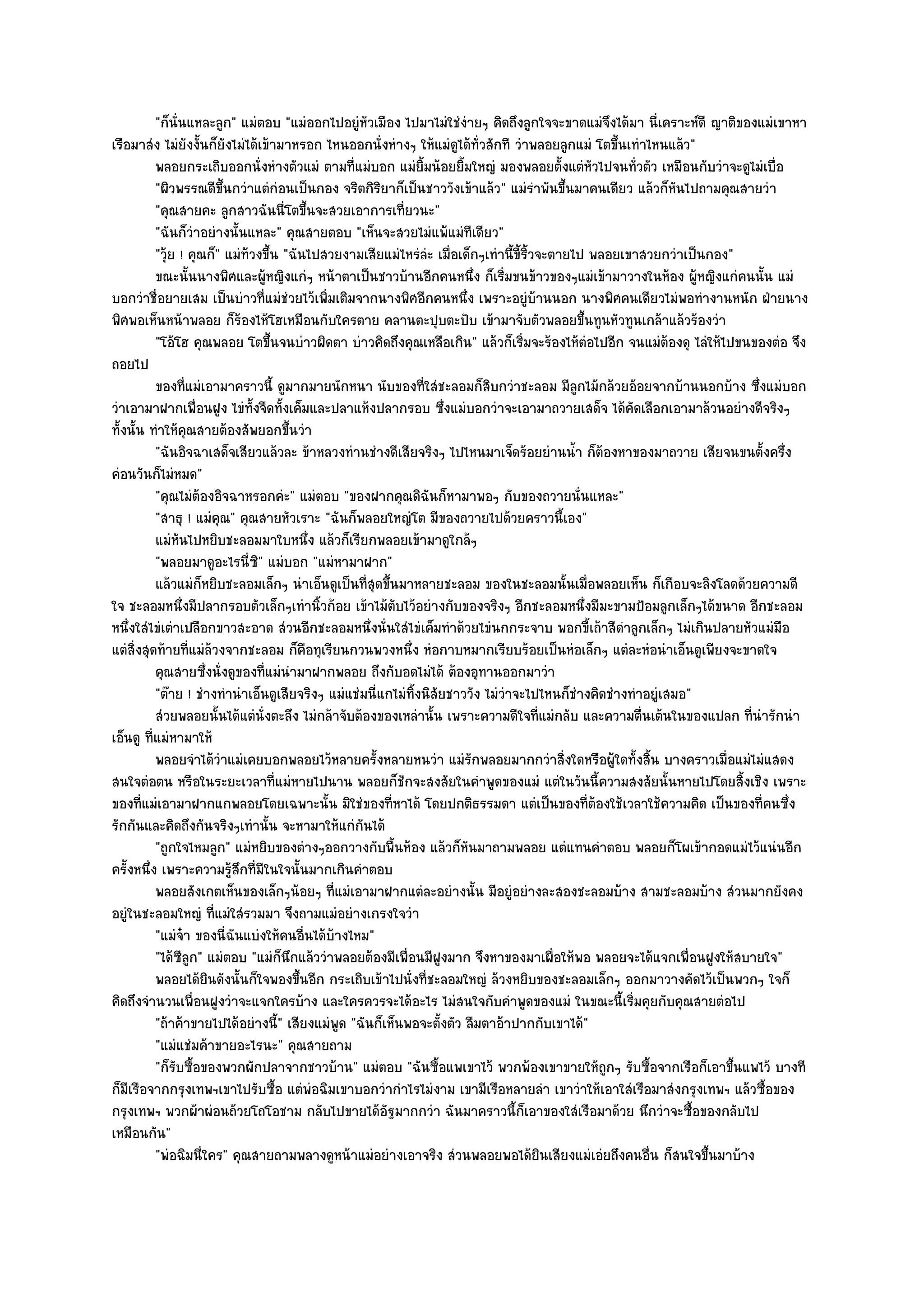 "ก็นั่นแหละลูก" แมํตอบ "แมํออกไปอยูํหัวเมือง ไปมาไมํใชํงํายๆ คิดถึงลูกใจจะขาดแมํจึงได๎มา นี่เคราะห๑ดี ญาติของแมํเขาหา
เรือมาสํง ไมํยังงั้นก็ยังไมํได๎เข๎ามาหรอก ไหนออกนั่งหํางๆ ให๎แมํดูได๎ทั่วสักที วําพลอยลูกแมํ โตขึ้นเทําไหนแล๎ว"
          พลอยกระเถิบออกนั่งหํางตัวแมํ ตามที่แมํบอก แมํยมน๎อยยิมใหญํ มองพลอยตั้งแตํหวไปจนทัวตัว เหมือนกับวําจะดูไมํเบื่อ
                                                               ้ิ      ้                        ั       ่
          "ผิวพรรณดีขึ้นกวําแตํกํอนเป็นกอง จริตกิริยาก็เป็นชาววังเข๎าแล๎ว" แมํรําพันขึ้นมาคนเดียว แล๎วก็หันไปถามคุณสายวํา
          "คุณสายคะ ลูกสาวฉันนี่โตขึ้นจะสวยเอาการเที่ยวนะ"
          "ฉันก็วําอยํางนั้นแหละ" คุณสายตอบ "เห็นจะสวยไมํแพ๎แมํทีเดียว"
          "วุ๎ย ! คุณก็" แมํท๎วงขึ้น "ฉันไปสวยงามเสียแมํไหรํลํะ เมื่อเด็กๆเทํานี้ขี้ริ้วจะตายไป พลอยเขาสวยกวําเป็นกอง"
          ขณะนั้นนางพิศและผูหญิงแกํๆ หน๎าตาเป็นชาวบ๎านอีกคนหนึง ก็เริมขนข๎าวของๆแมํเข๎ามาวางในห๎อง ผู๎หญิงแกํคนนั้น แมํ
                                   ๎                                       ่   ่
บอกวําชื่อยายเสม เป็นบําวที่แมํชํวยไว๎เพิ่มเติมจากนางพิศอีกคนหนึ่ง เพราะอยูํบ๎านนอก นางพิศคนเดียวไมํพอทํางานหนัก ฝ่ายนาง
พิศพอเห็นหน๎าพลอย ก็ร๎องไห๎โฮเหมือนกับใครตาย คลานตะปุบตะปับ เข๎ามาจับตัวพลอยขึ้นทูนหัวทูนเกล๎าแล๎วร๎องวํา
          "โอ๎โฮ คุณพลอย โตขึ้นจนบําวผิดตา บําวคิดถึงคุณเหลือเกิน" แล๎วก็เริ่มจะร๎องไห๎ตํอไปอีก จนแมํต๎องดุ ไลํให๎ไปขนของตํอ จึง
ถอยไป
          ของทีแมํเอามาคราวนี้ ดูมากมายนักหนา นับของทีใสํชะลอมก็สบกวําชะลอม มีลกไม๎กล๎วยอ๎อยจากบ๎านนอกบ๎าง ซึงแมํบอก
                  ่                                               ่          ิ                ู                        ่
วําเอามาฝากเพื่อนฝูง ไขํทั้งจืดทั้งเค็มและปลาแห๎งปลากรอบ ซึ่งแมํบอกวําจะเอามาถวายเสด็จ ได๎คัดเลือกเอามาล๎วนอยํางดีจริงๆ
ทั้งนั้น ทําให๎คุณสายต๎องสัพยอกขึ้นวํา
          "ฉันอิจฉาเสด็จเสียวแล๎วละ ข๎าหลวงทํานชํางดีเสียจริงๆ ไปไหนมาเจ็ดร๎อยยํานน้ํา ก็ต๎องหาของมาถวาย เสียจนขนตั้งครึ่ง
คํอนวันก็ไมํหมด"
          "คุณไมํต๎องอิจฉาหรอกคํะ" แมํตอบ "ของฝากคุณดิฉันก็หามาพอๆ กับของถวายนั่นแหละ"
          "สาธุ ! แมํคุณ" คุณสายหัวเราะ "ฉันก็พลอยใหญํโต มีของถวายไปด๎วยคราวนี้เอง"
          แมํหนไปหยิบชะลอมมาใบหนึง แล๎วก็เรียกพลอยเข๎ามาดูใกล๎ๆ
                ั                         ่
          "พลอยมาดูอะไรนี่ซิ" แมํบอก "แมํหามาฝาก"
          แล๎วแมํก็หยิบชะลอมเล็กๆ นําเอ็นดูเป็นทีสดขึนมาหลายชะลอม ของในชะลอมนั้นเมื่อพลอยเห็น ก็เกือบจะลิงโลดด๎วยความดี
                                                    ุ่ ้
ใจ ชะลอมหนึ่งมีปลากรอบตัวเล็กๆเทํานิ้วก๎อย เข๎าไม๎ตับไว๎อยํางกับของจริงๆ อีกชะลอมหนึ่งมีมะขามป้อมลูกเล็กๆได๎ขนาด อีกชะลอม
หนึ่งใสํไขํเตําเปลือกขาวสะอาด สํวนอีกชะลอมหนึ่งนั่นใสํไขํเค็มทําด๎วยไขํนกกระจาบ พอกขี้เถ๎าสีดําลูกเล็กๆ ไมํเกินปลายหัวแมํมือ
แตํสิ่งสุดท๎ายที่แมํล๎วงจากชะลอม ก็คือทุเรียนกวนพวงหนึ่ง หํอกาบหมากเรียบร๎อยเป็นหํอเล็กๆ แตํละหํอนําเอ็นดูเพียงจะขาดใจ
          คุณสายซึงนั่งดูของทีแมํนามาฝากพลอย ถึงกับอดไมํได๎ ต๎องอุทานออกมาวํา
                     ่            ่ ํ
          "ต๏าย ! ชํางทํานําเอ็นดูเสียจริงๆ แมํแชํมนี่แกไมํทิ้งนิสัยชาววัง ไมํวําจะไปไหนก็ชํางคิดชํางทําอยูํเสมอ"
          สํวยพลอยนั้นได๎แตํน่งตะลึง ไมํกล๎าจับต๎องของเหลํานั้น เพราะความดีใจทีแมํกลับ และความตืนเต๎นในของแปลก ที่นารักนํา
                                ั                                                        ่                ่              ํ
เอ็นดู ที่แมํหามาให๎
          พลอยจําได๎วาแมํเคยบอกพลอยไว๎หลายครังหลายหนวํา แมํรกพลอยมากกวําสิงใดหรือผู๎ใดทังสิน บางคราวเมื่อแมํไมํแสดง
                         ํ                            ้                  ั                  ่          ้ ้
สนใจตํอตน หรือในระยะเวลาที่แมํหายไปนาน พลอยก็ชักจะสงสัยในคําพูดของแมํ แตํในวันนี้ความสงสัยนั้นหายไปโดยสิ้งเชิง เพราะ
ของที่แมํเอามาฝากแกพลอยโดยเฉพาะนั้น มิใชํของที่หาได๎ โดยปกติธรรมดา แตํเป็นของที่ต๎องใช๎เวลาใช๎ความคิด เป็นของที่คนซึ่ง
รักกันและคิดถึงกันจริงๆเทํานั้น จะหามาให๎แกํกนได๎ ั
          "ถูกใจไหมลูก" แมํหยิบของตํางๆออกวางกับพื้นห๎อง แล๎วก็หันมาถามพลอย แตํแทนคําตอบ พลอยก็โผเข๎ากอดแมํไว๎แนํนอีก
ครั้งหนึ่ง เพราะความรู๎สึกที่มีในใจนั้นมากเกินคําตอบ
          พลอยสังเกตเห็นของเล็กๆน๎อยๆ ทีแมํเอามาฝากแตํละอยํางนั้น มีอยูํอยํางละสองชะลอมบ๎าง สามชะลอมบ๎าง สํวนมากยังคง
                                             ่
อยูํในชะลอมใหญํ ที่แมํใสํรวมมา จึงถามแมํอยํางเกรงใจวํา
          "แมํจ๐า ของนี่ฉันแบํงให๎คนอื่นได๎บ๎างไหม"
          "ได๎ซลก" แมํตอบ "แมํก็นึกแล๎ววําพลอยต๎องมีเพื่อนมีฝงมาก จึงหาของมาเผื่อให๎พอ พลอยจะได๎แจกเพื่อนฝูงให๎สบายใจ"
                  ีู                                                ู
          พลอยได๎ยนดังนั้นก็ใจพองขึนอีก กระเถิบเข๎าไปนั่งที่ชะลอมใหญํ ล๎วงหยิบของชะลอมเล็กๆ ออกมาวางคัดไว๎เป็นพวกๆ ใจก็
                       ิ                ้
คิดถึงจํานวนเพื่อนฝูงวําจะแจกใครบ๎าง และใครควรจะได๎อะไร ไมํสนใจกับคําพูดของแมํ ในขณะนี้เริ่มคุยกับคุณสายตํอไป
          "ถ๎าค๎าขายไปได๎อยํางนี้" เสียงแมํพูด "ฉันก็เห็นพอจะตั้งตัว ลืมตาอ๎าปากกับเขาได๎"
          "แมํแชํมค๎าขายอะไรนะ" คุณสายถาม
          "ก็รับซื้อของพวกผักปลาจากชาวบ๎าน" แมํตอบ "ฉันซื้อแพเขาไว๎ พวกพ๎องเขาขายให๎ถกๆ รับซื้อจากเรือก็เอาขึ้นแพไว๎ บางที
                                                                                                  ู
ก็มเรือจากกรุงเทพฯเขาไปรับซื้อ แตํพํอฉิมเขาบอกวํากําไรไมํงาม เขามีเรือหลายลํา เขาวําให๎เอาใสํเรือมาสํงกรุงเทพฯ แล๎วซื้อของ
    ี
กรุงเทพฯ พวกผ๎าผํอนถ๎วยโถโอชาม กลับไปขายได๎อัฐมากกวํา ฉันมาคราวนี้ก็เอาของใสํเรือมาด๎วย นึกวําจะซื้อของกลับไป
เหมือนกัน"
          "พํอฉิมนี่ใคร" คุณสายถามพลางดูหน๎าแมํอยํางเอาจริง สํวนพลอยพอได๎ยินเสียงแมํเอํยถึงคนอื่น ก็สนใจขึ้นมาบ๎าง
 