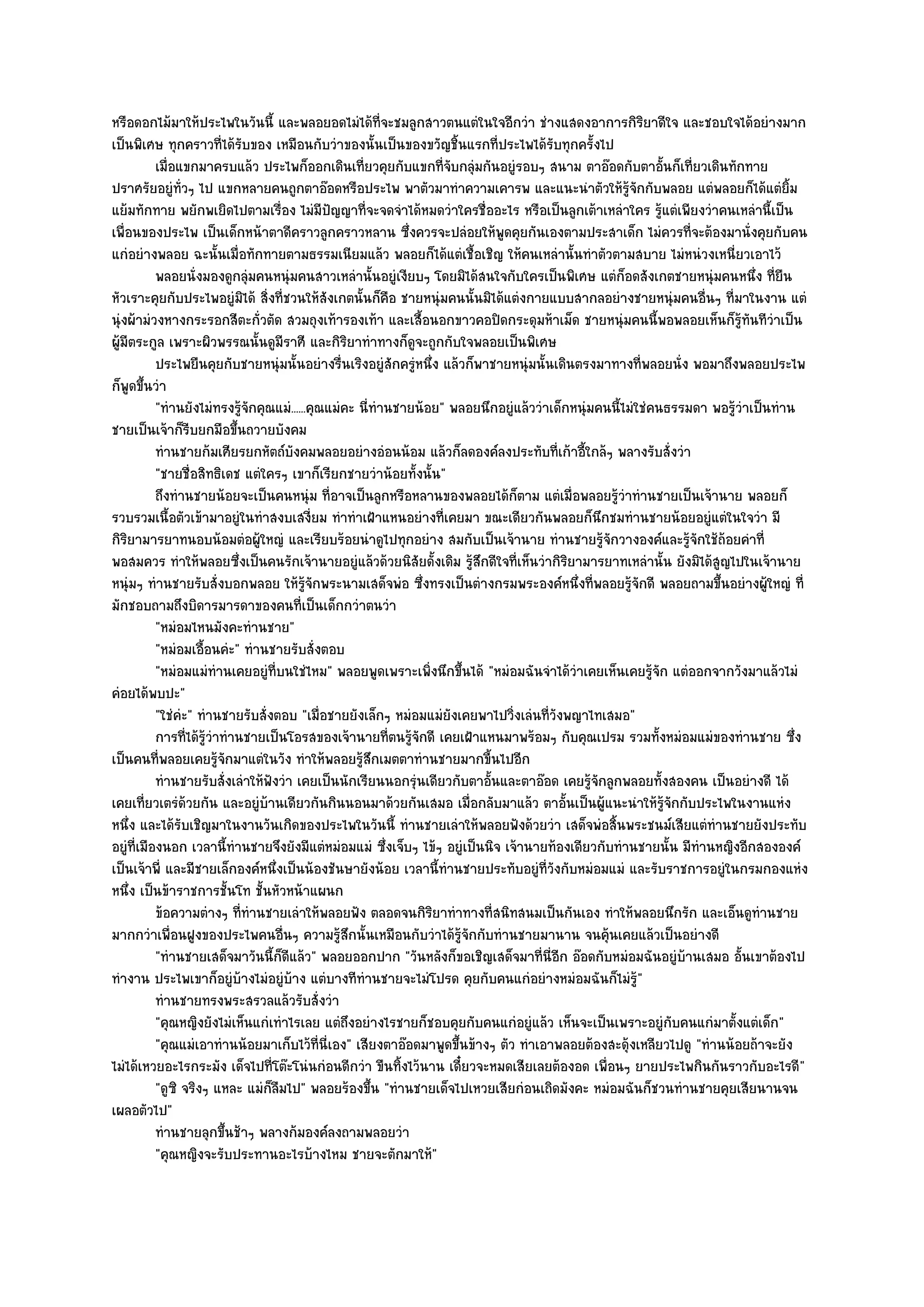 หรือดอกไม๎มาให๎ประไพในวันนี้ และพลอยอดไมํได๎ที่จะชมลูกสาวตนแตํในใจอีกวํา ชํางแสดงอาการกิริยาดีใจ และชอบใจได๎อยํางมาก
เป็นพิเศษ ทุกคราวที่ได๎รับของ เหมือนกับวําของนั้นเป็นของขวัญชิ้นแรกที่ประไพได๎รับทุกครั้งไป
           เมื่อแขกมาครบแล๎ว ประไพก็ออกเดินเที่ยวคุยกับแขกที่จบกลุมกันอยูํรอบๆ สนาม ตาอ๏อดกับตาอันก็เที่ยวเดินทักทาย
                                                                    ั ํ                                       ้
ปราศรัยอยูํท่วๆ ไป แขกหลายคนถูกตาอ๏อดหรือประไพ พาตัวมาทําความเคารพ และแนะนําตัวให๎รู๎จักกับพลอย แตํพลอยก็ได๎แตํยิ้ม
                 ั
แย๎มทักทาย พยักพเยิดไปตามเรื่อง ไมํมีปญญาที่จะจดจําได๎หมดวําใครชื่ออะไร หรือเป็นลูกเต๎าเหลําใคร รู๎แตํเพียงวําคนเหลํานี้เป็น
                                               ั
เพื่อนของประไพ เป็นเด็กหน๎าตาดีคราวลูกคราวหลาน ซึ่งควรจะปลํอยให๎พูดคุยกันเองตามประสาเด็ก ไมํควรที่จะต๎องมานั่งคุยกับคน
แกํอยํางพลอย ฉะนั้นเมื่อทักทายตามธรรมเนียมแล๎ว พลอยก็ได๎แตํเชื้อเชิญ ให๎คนเหลํานั้นทําตัวตามสบาย ไมํหนํวงเหนี่ยวเอาไว๎
           พลอยนั่งมองดูกลุํมคนหนุํมคนสาวเหลํานั้นอยูํเงียบๆ โดยมิได๎สนใจกับใครเป็นพิเศษ แตํก็อดสังเกตชายหนุํมคนหนึง ที่ยน   ่ ื
หัวเราะคุยกับประไพอยูํมิได๎ สิ่งที่ชวนให๎สังเกตนั้นก็คือ ชายหนุํมคนนั้นมิได๎แตํงกายแบบสากลอยํางชายหนุํมคนอื่นๆ ที่มาในงาน แตํ
นุํงผ๎ามํวงหางกระรอกสีตะกั่วตัด สวมถุงเท๎ารองเท๎า และเสื้อนอกขาวคอปิดกระดุมห๎าเม็ด ชายหนุํมคนนี้พอพลอยเห็นก็รู๎ทนทีวําเป็น ั
ผู๎มีตระกูล เพราะผิวพรรณนั้นดูมีราศี และกิริยาทําทางก็ดูจะถูกกับใจพลอยเป็นพิเศษ
           ประไพยืนคุยกับชายหนุํมนั้นอยํางรืนเริงอยูํสกครูหนึง แล๎วก็พาชายหนุํมนั้นเดินตรงมาทางที่พลอยนั่ง พอมาถึงพลอยประไพ
                                                 ่          ั ํ ่
ก็พูดขึ้นวํา
           "ทํานยังไมํทรงรู๎จักคุณแมํ......คุณแมํคะ นี่ทํานชายน๎อย" พลอยนึกอยูํแล๎ววําเด็กหนุํมคนนี้ไมํใชํคนธรรมดา พอรู๎วําเป็นทําน
ชายเป็นเจ๎าก็รีบยกมือขึ้นถวายบังคม
           ทํานชายก๎มเศียรยกหัตถ๑บงคมพลอยอยํางอํอนน๎อม แล๎วก็ลดองค๑ลงประทับทีเก๎าอีใกล๎ๆ พลางรับสั่งวํา
                                      ั                                                  ่ ้
           "ชายชื่อสิทธิเดช แตํใครๆ เขาก็เรียกชายวําน๎อยทั้งนั้น"
           ถึงทํานชายน๎อยจะเป็นคนหนุํม ที่อาจเป็นลูกหรือหลานของพลอยได๎ก็ตาม แตํเมื่อพลอยรูวาทํานชายเป็นเจ๎านาย พลอยก็
                                                                                                  ๎ํ
รวบรวมเนื้อตัวเข๎ามาอยูํในทําสงบเสงี่ยม ทําทําเฝ้าแหนอยํางที่เคยมา ขณะเดียวกันพลอยก็นึกชมทํานชายน๎อยอยูํแตํในใจวํา มี
กิริยามารยาทนอบน๎อมตํอผู๎ใหญํ และเรียบร๎อยนําดูไปทุกอยําง สมกับเป็นเจ๎านาย ทํานชายรู๎จักวางองค๑และรู๎จักใช๎ถ๎อยคําที่
พอสมควร ทําให๎พลอยซึ่งเป็นคนรักเจ๎านายอยูํแล๎วด๎วยนิสัยดั้งเดิม รู๎สึกดีใจที่เห็นวํากิริยามารยาทเหลํานั้น ยังมิได๎สูญไปในเจ๎านาย
หนุํมๆ ทํานชายรับสั่งบอกพลอย ให๎รู๎จักพระนามเสด็จพํอ ซึ่งทรงเป็นตํางกรมพระองค๑หนึ่งที่พลอยรู๎จักดี พลอยถามขึ้นอยํางผู๎ใหญํ ที่
มักชอบถามถึงบิดารมารดาของคนที่เป็นเด็กกวําตนวํา
           "หมํอมไหนมังคะทํานชาย"
           "หมํอมเอื้อนคํะ" ทํานชายรับสั่งตอบ
           "หมํอมแมํทํานเคยอยูํที่บนใชํไหม" พลอยพูดเพราะเพิ่งนึกขึ้นได๎ "หมํอมฉันจําได๎วําเคยเห็นเคยรู๎จัก แตํออกจากวังมาแล๎วไมํ
คํอยได๎พบปะ"
           "ใชํคํะ" ทํานชายรับสั่งตอบ "เมื่อชายยังเล็กๆ หมํอมแมํยังเคยพาไปวิ่งเลํนที่วังพญาไทเสมอ"
           การทีได๎รวาทํานชายเป็นโอรสของเจ๎านายทีตนรูจกดี เคยเฝ้าแหนมาพร๎อมๆ กับคุณเปรม รวมทั้งหมํอมแมํของทํานชาย ซึง
                   ่ ๎ู ํ                                  ่ ๎ั                                                                    ่
เป็นคนที่พลอยเคยรู๎จักมาแตํในวัง ทําให๎พลอยรู๎สึกเมตตาทํานชายมากขี้นไปอีก
           ทํานชายรับสั่งเลําให๎ฟงวํา เคยเป็นนักเรียนนอกรุํนเดียวกับตาอันและตาอ๏อด เคยรูจกลูกพลอยทังสองคน เป็นอยํางดี ได๎
                                  ั                                       ้                    ๎ั           ้
เคยเที่ยวเตรํด๎วยกัน และอยูํบ๎านเดียวกันกินนอนมาด๎วยกันเสมอ เมื่อกลับมาแล๎ว ตาอั้นเป็นผู๎แนะนําให๎รู๎จักกับประไพในงานแหํง
หนึ่ง และได๎รับเชิญมาในงานวันเกิดของประไพในวันนี้ ทํานชายเลําให๎พลอยฟังด๎วยวํา เสด็จพํอสิ้นพระชนม๑เสียแตํทํานชายยังประทับ
อยูํที่เมืองนอก เวลานี้ทํานชายจึงยังมีแตํหมํอมแมํ ซึ่งเจ็บๆ ไข๎ๆ อยูํเป็นนิจ เจ๎านายท๎องเดียวกับทํานชายนั้น มีทํานหญิงอีกสององค๑
เป็นเจ๎าพี่ และมีชายเล็กองค๑หนึ่งเป็นน๎องชันษายังน๎อย เวลานี้ทํานชายประทับอยูํที่วงกับหมํอมแมํ และรับราชการอยูํในกรมกองแหํง
                                                                                       ั
หนึ่ง เป็นข๎าราชการชั้นโท ชั้นหัวหน๎าแผนก
           ข๎อความตํางๆ ทีทํานชายเลําให๎พลอยฟัง ตลอดจนกิรยาทําทางที่สนิทสนมเป็นกันเอง ทําให๎พลอยนึกรัก และเอ็นดูทานชาย
                            ่                                     ิ                                                           ํ
มากกวําเพื่อนฝูงของประไพคนอื่นๆ ความรู๎สึกนั้นเหมือนกับวําได๎รู๎จักกับทํานชายมานาน จนคุ๎นเคยแล๎วเป็นอยํางดี
           "ทํานชายเสด็จมาวันนี้ก็ดีแล๎ว" พลอยออกปาก "วันหลังก็ขอเชิญเสด็จมาที่นี่อีก อ๏อดกับหมํอมฉันอยูํบ๎านเสมอ อั้นเขาต๎องไป
ทํางาน ประไพเขาก็อยูํบ๎างไมํอยูํบ๎าง แตํบางทีทํานชายจะไมํโปรด คุยกับคนแกํอยํางหมํอมฉันก็ไมํรู๎"
           ทํานชายทรงพระสรวลแล๎วรับสั่งวํา
           "คุณหญิงยังไมํเห็นแกํเทําไรเลย แตํถึงอยํางไรชายก็ชอบคุยกับคนแกํอยูํแล๎ว เห็นจะเป็นเพราะอยูํกบคนแกํมาตั้งแตํเด็ก"
                                                                                                                ั
           "คุณแมํเอาทํานน๎อยมาเก็บไว๎ที่นี่เอง" เสียงตาอ๏อดมาพูดขึ้นข๎างๆ ตัว ทําเอาพลอยต๎องสะดุ๎งเหลียวไปดู "ทํานน๎อยถ๎าจะยัง
ไมํได๎เหวยอะไรกระมัง เด็จไปที่โต๏ะโนํนกํอนดีกวํา ขืนทิ้งไว๎นาน เดี๋ยวจะหมดเสียเลยต๎องอด เพื่อนๆ ยายประไพกินกันราวกับอะไรดี"
           "ดูซิ จริงๆ แหละ แมํก็ลมไป" พลอยร๎องขึ้น "ทํานชายเด็จไปเหวยเสียกํอนเถิดมังคะ หมํอมฉันก็ชวนทํานชายคุยเสียนานจน
                                    ื
เผลอตัวไป"
           ทํานชายลุกขึนช๎าๆ พลางก๎มองค๑ลงถามพลอยวํา
                          ้
           "คุณหญิงจะรับประทานอะไรบ๎างไหม ชายจะตักมาให๎"
 