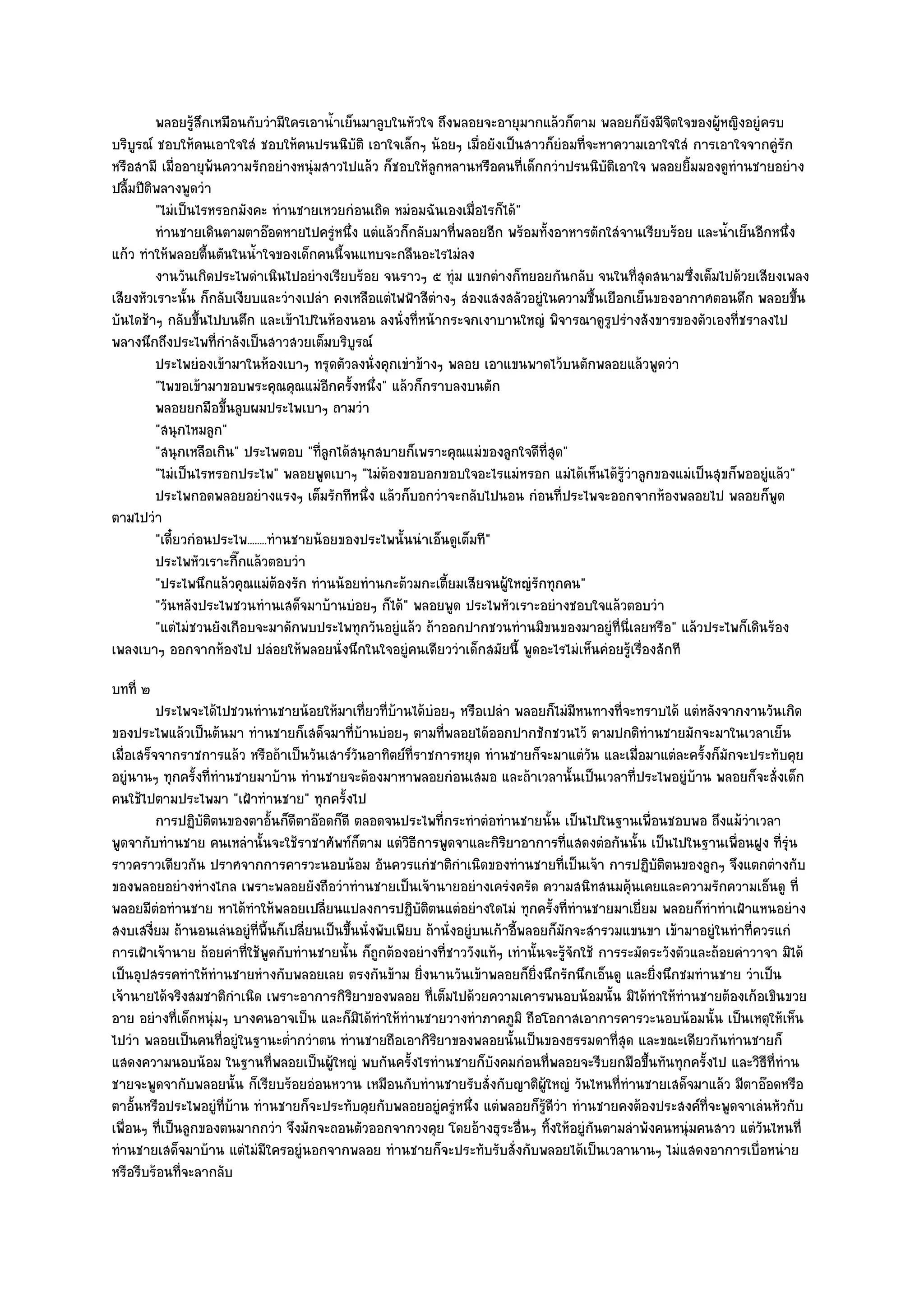 พลอยรูสกเหมือนกับวํามีใครเอาน้าเย็นมาลูบในหัวใจ ถึงพลอยจะอายุมากแล๎วก็ตาม พลอยก็ยงมีจตใจของผู๎หญิงอยูํครบ
                 ๎ึ                        ํ                                                      ั ิ
บริบูรณ๑ ชอบให๎คนเอาใจใสํ ชอบให๎คนปรนนิบัติ เอาใจเล็กๆ น๎อยๆ เมื่อยังเป็นสาวก็ยํอมที่จะหาความเอาใจใสํ การเอาใจจากคูํรัก
หรือสามี เมื่ออายุพ๎นความรักอยํางหนุํมสาวไปแล๎ว ก็ชอบให๎ลูกหลานหรือคนที่เด็กกวําปรนนิบัติเอาใจ พลอยยิ้มมองดูทํานชายอยําง
ปลื้มปีติพลางพูดวํา
         "ไมํเป็นไรหรอกมังคะ ทํานชายเหวยกํอนเถิด หมํอมฉันเองเมื่อไรก็ได๎"
         ทํานชายเดินตามตาอ๏อดหายไปครูํหนึง แตํแล๎วก็กลับมาทีพลอยอีก พร๎อมทังอาหารตักใสํจานเรียบร๎อย และน้าเย็นอีกหนึง
                                              ่                 ่               ้                           ํ          ่
แก๎ว ทําให๎พลอยตื้นตันในน้ําใจของเด็กคนนี้จนแทบจะกลืนอะไรไมํลง
         งานวันเกิดประไพดําเนินไปอยํางเรียบร๎อย จนราวๆ ๕ ทุํม แขกตํางก็ทยอยกันกลับ จนในที่สุดสนามซึ่งเต็มไปด๎วยเสียงเพลง
เสียงหัวเราะนั้น ก็กลับเงียบและวํางเปลํา คงเหลือแตํไฟฟ้าสีตํางๆ สํองแสงสลัวอยูํในความชื้นเยือกเย็นของอากาศตอนดึก พลอยขึ้น
บันไดช๎าๆ กลับขึ้นไปบนตึก และเข๎าไปในห๎องนอน ลงนั่งที่หน๎ากระจกเงาบานใหญํ พิจารณาดูรูปรํางสังขารของตัวเองที่ชราลงไป
พลางนึกถึงประไพที่กําลังเป็นสาวสวยเต็มบริบูรณ๑
         ประไพยํองเข๎ามาในห๎องเบาๆ ทรุดตัวลงนั่งคุกเขําข๎างๆ พลอย เอาแขนพาดไว๎บนตักพลอยแล๎วพูดวํา
         "ไพขอเข๎ามาขอบพระคุณคุณแมํอีกครั้งหนึ่ง" แล๎วก็กราบลงบนตัก
         พลอยยกมือขึนลูบผมประไพเบาๆ ถามวํา
                      ้
         "สนุกไหมลูก"
         "สนุกเหลือเกิน" ประไพตอบ "ที่ลูกได๎สนุกสบายก็เพราะคุณแมํของลูกใจดีที่สุด"
         "ไมํเป็นไรหรอกประไพ" พลอยพูดเบาๆ "ไมํต๎องขอบอกขอบใจอะไรแมํหรอก แมํได๎เห็นได๎รู๎วําลูกของแมํเป็นสุขก็พออยูํแล๎ว"
         ประไพกอดพลอยอยํางแรงๆ เต็มรักทีหนึง แล๎วก็บอกวําจะกลับไปนอน กํอนทีประไพจะออกจากห๎องพลอยไป พลอยก็พด
                                                ่                                 ่                                  ู
ตามไปวํา
         "เดี๋ยวกํอนประไพ........ทํานชายน๎อยของประไพนั้นนําเอ็นดูเต็มที"
         ประไพหัวเราะกีกแล๎วตอบวํา
                        ๊
         "ประไพนึกแล๎วคุณแมํต๎องรัก ทํานน๎อยทํานกะต๎วมกะเตี้ยมเสียจนผู๎ใหญํรักทุกคน"
         "วันหลังประไพชวนทํานเสด็จมาบ๎านบํอยๆ ก็ได๎" พลอยพูด ประไพหัวเราะอยํางชอบใจแล๎วตอบวํา
         "แตํไมํชวนยังเกือบจะมาดักพบประไพทุกวันอยูํแล๎ว ถ๎าออกปากชวนทํานมิขนของมาอยูํที่นี่เลยหรือ" แล๎วประไพก็เดินร๎อง
เพลงเบาๆ ออกจากห๎องไป ปลํอยให๎พลอยนั่งนึกในใจอยูํคนเดียววําเด็กสมัยนี้ พูดอะไรไมํเห็นคํอยรู๎เรื่องสักที
บทที่ ๒
          ประไพจะได๎ไปชวนทํานชายน๎อยให๎มาเที่ยวทีบานได๎บอยๆ หรือเปลํา พลอยก็ไมํมีหนทางที่จะทราบได๎ แตํหลังจากงานวันเกิด
                                                        ่ ๎    ํ
ของประไพแล๎วเป็นต๎นมา ทํานชายก็เสด็จมาที่บ๎านบํอยๆ ตามที่พลอยได๎ออกปากชักชวนไว๎ ตามปกติทํานชายมักจะมาในเวลาเย็น
เมื่อเสร็จจากราชการแล๎ว หรือถ๎าเป็นวันเสาร๑วันอาทิตย๑ที่ราชการหยุด ทํานชายก็จะมาแตํวน และเมื่อมาแตํละครั้งก็มกจะประทับคุย
                                                                                             ั                      ั
อยูํนานๆ ทุกครั้งที่ทํานชายมาบ๎าน ทํานชายจะต๎องมาหาพลอยกํอนเสมอ และถ๎าเวลานั้นเป็นเวลาที่ประไพอยูํบ๎าน พลอยก็จะสั่งเด็ก
คนใช๎ไปตามประไพมา "เฝ้าทํานชาย" ทุกครั้งไป
          การปฏิบติตนของตาอั้นก็ดตาอ๏อดก็ดี ตลอดจนประไพทีกระทําตํอทํานชายนั้น เป็นไปในฐานเพื่อนชอบพอ ถึงแม๎วาเวลา
                   ั                ี                            ่                                                      ํ
พูดจากับทํานชาย คนเหลํานั้นจะใช๎ราชาศัพท๑ก็ตาม แตํวิธีการพูดจาและกิริยาอาการที่แสดงตํอกันนั้น เป็นไปในฐานเพื่อนฝูง ที่รุํน
ราวคราวเดียวกัน ปราศจากการคารวะนอบน๎อม อันควรแกํชาติกําเนิดของทํานชายที่เป็นเจ๎า การปฏิบติตนของลูกๆ จึงแตกตํางกับ
                                                                                                       ั
ของพลอยอยํางหํางไกล เพราะพลอยยังถือวําทํานชายเป็นเจ๎านายอยํางเครํงครัด ความสนิทสนมคุ๎นเคยและความรักความเอ็นดู ที่
พลอยมีตํอทํานชาย หาได๎ทําให๎พลอยเปลี่ยนแปลงการปฏิบติตนแตํอยํางใดไมํ ทุกครั้งที่ทํานชายมาเยี่ยม พลอยก็ทําทําเฝ้าแหนอยําง
                                                             ั
สงบเสงี่ยม ถ๎านอนเลํนอยูํที่พื้นก็เปลี่ยนเป็นขึ้นนั่งพับเพียบ ถ๎านั่งอยูํบนเก๎าอี้พลอยก็มกจะสํารวมแขนขา เข๎ามาอยูํในทําที่ควรแกํ
                                                                                         ั
การเฝ้าเจ๎านาย ถ๎อยคําที่ใช๎พูดกับทํานชายนั้น ก็ถูกต๎องอยํางที่ชาววังแท๎ๆ เทํานั้นจะรู๎จักใช๎ การระมัดระวังตัวและถ๎อยคําวาจา มิได๎
เป็นอุปสรรคทําให๎ทํานชายหํางกับพลอยเลย ตรงกันข๎าม ยิ่งนานวันเข๎าพลอยก็ยิ่งนึกรักนึกเอ็นดู และยิ่งนึกชมทํานชาย วําเป็น
เจ๎านายได๎จริงสมชาติกําเนิด เพราะอาการกิริยาของพลอย ที่เต็มไปด๎วยความเคารพนอบน๎อมนั้น มิได๎ทําให๎ทํานชายต๎องเก๎อเขินขวย
อาย อยํางที่เด็กหนุํมๆ บางคนอาจเป็น และก็มิได๎ทําให๎ทํานชายวางทําภาคภูมิ ถือโอกาสเอาการคารวะนอบน๎อมนั้น เป็นเหตุให๎เห็น
ไปวํา พลอยเป็นคนที่อยูํในฐานะต่ํากวําตน ทํานชายถือเอากิริยาของพลอยนั้นเป็นของธรรมดาที่สุด และขณะเดียวกันทํานชายก็
แสดงความนอบน๎อม ในฐานที่พลอยเป็นผู๎ใหญํ พบกันครั้งไรทํานชายก็บังคมกํอนที่พลอยจะรีบยกมือขึ้นทันทุกครั้งไป และวิธีที่ทําน
ชายจะพูดจากับพลอยนั้น ก็เรียบร๎อยอํอนหวาน เหมือนกับทํานชายรับสั่งกับญาติผู๎ใหญํ วันไหนที่ทํานชายเสด็จมาแล๎ว มีตาอ๏อดหรือ
ตาอั้นหรือประไพอยูํที่บ๎าน ทํานชายก็จะประทับคุยกับพลอยอยูํครูํหนึ่ง แตํพลอยก็รู๎ดีวํา ทํานชายคงต๎องประสงค๑ที่จะพูดจาเลํนหัวกับ
เพื่อนๆ ที่เป็นลูกของตนมากกวํา จึงมักจะถอนตัวออกจากวงคุย โดยอ๎างธุระอื่นๆ ทิ้งให๎อยูํกนตามลําพังคนหนุํมคนสาว แตํวันไหนที่
                                                                                               ั
ทํานชายเสด็จมาบ๎าน แตํไมํมีใครอยูํนอกจากพลอย ทํานชายก็จะประทับรับสั่งกับพลอยได๎เป็นเวลานานๆ ไมํแสดงอาการเบื่อหนําย
หรือรีบร๎อนที่จะลากลับ
 