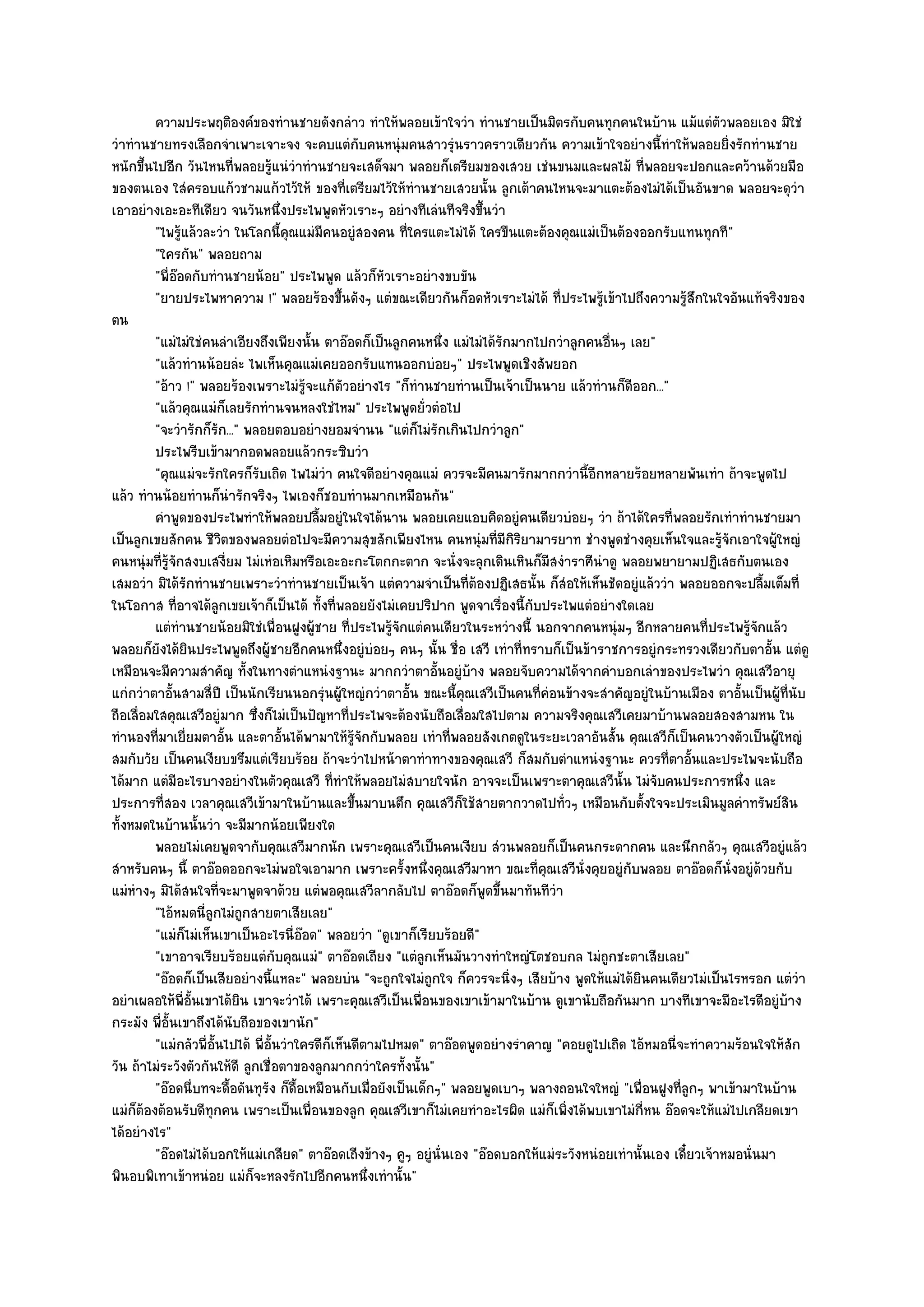 ความประพฤติองค๑ของทํานชายดังกลําว ทําให๎พลอยเข๎าใจวํา ทํานชายเป็นมิตรกับคนทุกคนในบ๎าน แม๎แตํตวพลอยเอง มิใชํ
                                                                                                                   ั
วําทํานชายทรงเลือกจําเพาะเจาะจง จะคบแตํกับคนหนุํมคนสาวรุํนราวคราวเดียวกัน ความเข๎าใจอยํางนี้ทําให๎พลอยยิ่งรักทํานชาย
หนักขึ้นไปอีก วันไหนที่พลอยรู๎แนํวําทํานชายจะเสด็จมา พลอยก็เตรียมของเสวย เชํนขนมและผลไม๎ ที่พลอยจะปอกและคว๎านด๎วยมือ
ของตนเอง ใสํครอบแก๎วชามแก๎วไว๎ให๎ ของที่เตรียมไว๎ให๎ทํานชายเสวยนั้น ลูกเต๎าคนไหนจะมาแตะต๎องไมํได๎เป็นอันขาด พลอยจะดุวํา
เอาอยํางเอะอะทีเดียว จนวันหนึ่งประไพพูดหัวเราะๆ อยํางทีเลํนทีจริงขึ้นวํา
         "ไพรู๎แล๎วละวํา ในโลกนี้คุณแมํมคนอยูํสองคน ที่ใครแตะไมํได๎ ใครขืนแตะต๎องคุณแมํเป็นต๎องออกรับแทนทุกที"
                                              ี
         "ใครกัน" พลอยถาม
         "พี่อ๏อดกับทํานชายน๎อย" ประไพพูด แล๎วก็หัวเราะอยํางขบขัน
         "ยายประไพหาความ !" พลอยร๎องขึ้นดังๆ แตํขณะเดียวกันก็อดหัวเราะไมํได๎ ที่ประไพรู๎เข๎าไปถึงความรู๎สึกในใจอันแท๎จริงของ
ตน
         "แมํไมํใชํคนลําเอียงถึงเพียงนั้น ตาอ๏อดก็เป็นลูกคนหนึ่ง แมํไมํได๎รักมากไปกวําลูกคนอื่นๆ เลย"
         "แล๎วทํานน๎อยลํะ ไพเห็นคุณแมํเคยออกรับแทนออกบํอยๆ" ประไพพูดเชิงสัพยอก
         "อ๎าว !" พลอยร๎องเพราะไมํรู๎จะแก๎ตัวอยํางไร "ก็ทํานชายทํานเป็นเจ๎าเป็นนาย แล๎วทํานก็ดีออก..."
         "แล๎วคุณแมํก็เลยรักทํานจนหลงใชํไหม" ประไพพูดยั่วตํอไป
         "จะวํารักก็รัก..." พลอยตอบอยํางยอมจํานน "แตํก็ไมํรักเกินไปกวําลูก"
         ประไพรีบเข๎ามากอดพลอยแล๎วกระซิบวํา
         "คุณแมํจะรักใครก็รับเถิด ไพไมํวํา คนใจดีอยํางคุณแมํ ควรจะมีคนมารักมากกวํานี้อีกหลายร๎อยหลายพันเทํา ถ๎าจะพูดไป
แล๎ว ทํานน๎อยทํานก็นํารักจริงๆ ไพเองก็ชอบทํานมากเหมือนกัน"
         คําพูดของประไพทําให๎พลอยปลืมอยูํในใจได๎นาน พลอยเคยแอบคิดอยูํคนเดียวบํอยๆ วํา ถ๎าได๎ใครทีพลอยรักเทําทํานชายมา
                                            ้                                                            ่
เป็นลูกเขยสักคน ชีวิตของพลอยตํอไปจะมีความสุขสักเพียงไหน คนหนุํมที่มีกิริยามารยาท ชํางพูดชํางคุยเห็นใจและรู๎จักเอาใจผู๎ใหญํ
คนหนุํมที่รู๎จักสงบเสงี่ยม ไมํเหํอเหิมหรือเอะอะกะโตกกะตาก จะนั่งจะลุกเดินเหินก็มสงําราศีนําดู พลอยพยายามปฏิเสธกับตนเอง
                                                                                   ี
เสมอวํา มิได๎รักทํานชายเพราะวําทํานชายเป็นเจ๎า แตํความจําเป็นที่ต๎องปฏิเสธนั้น ก็สํอให๎เห็นชัดอยูํแล๎ววํา พลอยออกจะปลื้มเต็มที่
ในโอกาส ที่อาจได๎ลกเขยเจ๎าก็เป็นได๎ ทั้งที่พลอยยังไมํเคยปริปาก พูดจาเรื่องนี้กับประไพแตํอยํางใดเลย
                       ู
         แตํทํานชายน๎อยมิใชํเพื่อนฝูงผู๎ชาย ทีประไพรูจกแตํคนเดียวในระหวํางนี้ นอกจากคนหนุํมๆ อีกหลายคนทีประไพรูจกแล๎ว
                                                   ่      ๎ั                                                    ่      ๎ั
พลอยก็ยังได๎ยินประไพพูดถึงผู๎ชายอีกคนหนึ่งอยูํบํอยๆ คนๆ นั้น ชื่อ เสวี เทําที่ทราบก็เป็นข๎าราชการอยูํกระทรวงเดียวกับตาอั้น แตํดู
เหมือนจะมีความสําคัญ ทั้งในทางตําแหนํงฐานะ มากกวําตาอั้นอยูํบ๎าง พลอยจับความได๎จากคําบอกเลําของประไพวํา คุณเสวีอายุ
แกํกวําตาอั้นสามสี่ปี เป็นนักเรียนนอกรุํนผู๎ใหญํกวําตาอั้น ขณะนี้คุณเสวีเป็นคนที่คํอนข๎างจะสําคัญอยูํในบ๎านเมือง ตาอั้นเป็นผู๎ท่นับ
                                                                                                                                ี
ถือเลื่อมใสคุณเสวีอยูํมาก ซึ่งก็ไมํเป็นปัญหาที่ประไพจะต๎องนับถือเลื่อมใสไปตาม ความจริงคุณเสวีเคยมาบ๎านพลอยสองสามหน ใน
ทํานองที่มาเยี่ยมตาอั้น และตาอั้นได๎พามาให๎รู๎จักกับพลอย เทําที่พลอยสังเกตดูในระยะเวลาอันสั้น คุณเสวีก็เป็นคนวางตัวเป็นผู๎ใหญํ
สมกับวัย เป็นคนเงียบขรึมแตํเรียบร๎อย ถ๎าจะวําไปหน๎าตาทําทางของคุณเสวี ก็สมกับตําแหนํงฐานะ ควรที่ตาอั้นและประไพจะนับถือ
ได๎มาก แตํมีอะไรบางอยํางในตัวคุณเสวี ที่ทําให๎พลอยไมํสบายใจนัก อาจจะเป็นเพราะตาคุณเสวีนั้น ไมํจับคนประการหนึ่ง และ
ประการที่สอง เวลาคุณเสวีเข๎ามาในบ๎านและขึ้นมาบนตึก คุณเสวีก็ใช๎สายตากวาดไปทั่วๆ เหมือนกับตั้งใจจะประเมินมูลคําทรัพย๑สิน
ทั้งหมดในบ๎านนั้นวํา จะมีมากน๎อยเพียงใด
         พลอยไมํเคยพูดจากับคุณเสวีมากนัก เพราะคุณเสวีเป็นคนเงียบ สํวนพลอยก็เป็นคนกระดากคน และนึกกลัวๆ คุณเสวีอยูํแล๎ว
สําหรับคนๆ นี้ ตาอ๏อดออกจะไมํพอใจเอามาก เพราะครั้งหนึ่งคุณเสวีมาหา ขณะที่คุณเสวีนั่งคุยอยูํกบพลอย ตาอ๏อดก็นั่งอยูํด๎วยกับ
                                                                                                 ั
แมํหํางๆ มิได๎สนใจที่จะมาพูดจาด๎วย แตํพอคุณเสวีลากลับไป ตาอ๏อดก็พูดขึ้นมาทันทีวํา
         "ไอ๎หมดนี่ลูกไมํถกสายตาเสียเลย"
                            ู
         "แมํก็ไมํเห็นเขาเป็นอะไรนี่อ๏อด" พลอยวํา "ดูเขาก็เรียบร๎อยดี"
         "เขาอาจเรียบร๎อยแตํกบคุณแมํ" ตาอ๏อดเถียง "แตํลกเห็นมันวางทําใหญํโตชอบกล ไมํถูกชะตาเสียเลย"
                                    ั                          ู
         "อ๏อดก็เป็นเสียอยํางนี้แหละ" พลอยบํน "จะถูกใจไมํถกใจ ก็ควรจะนิ่งๆ เสียบ๎าง พูดให๎แมํได๎ยินคนเดียวไมํเป็นไรหรอก แตํวํา
                                                                 ู
อยําเผลอให๎พี่อั้นเขาได๎ยิน เขาจะวําได๎ เพราะคุณเสวีเป็นเพื่อนของเขาเข๎ามาในบ๎าน ดูเขานับถือกันมาก บางทีเขาจะมีอะไรดีอยูํบ๎าง
กระมัง พี่อั้นเขาถึงได๎นับถือของเขานัก"
         "แมํกลัวพี่อั้นไปได๎ พี่อั้นวําใครดีก็เห็นดีตามไปหมด" ตาอ๏อดพูดอยํางรําคาญ "คอยดูไปเถิด ไอ๎หมอนี่จะทําความร๎อนใจให๎สัก
วัน ถ๎าไมํระวังตัวกันให๎ดี ลูกเชื่อตาของลูกมากกวําใครทั้งนั้น"
         "อ๏อดนี่บทจะดื้อดันทุรัง ก็ดื้อเหมือนกับเมื่อยังเป็นเด็กๆ" พลอยพูดเบาๆ พลางถอนใจใหญํ "เพื่อนฝูงที่ลูกๆ พาเข๎ามาในบ๎าน
แมํก็ต๎องต๎อนรับดีทุกคน เพราะเป็นเพื่อนของลูก คุณเสวีเขาก็ไมํเคยทําอะไรผิด แมํก็เพิ่งได๎พบเขาไมํกี่หน อ๏อดจะให๎แมํไปเกลียดเขา
ได๎อยํางไร"
         "อ๏อดไมํได๎บอกให๎แมํเกลียด" ตาอ๏อดเถีงข๎างๆ คูๆ อยูํนั่นเอง "อ๏อดบอกให๎แมํระวังหนํอยเทํานั้นเอง เดี๋ยวเจ๎าหมอนั่นมา
พินอบพิเทาเข๎าหนํอย แมํก็จะหลงรักไปอีกคนหนึ่งเทํานั้น"
 
