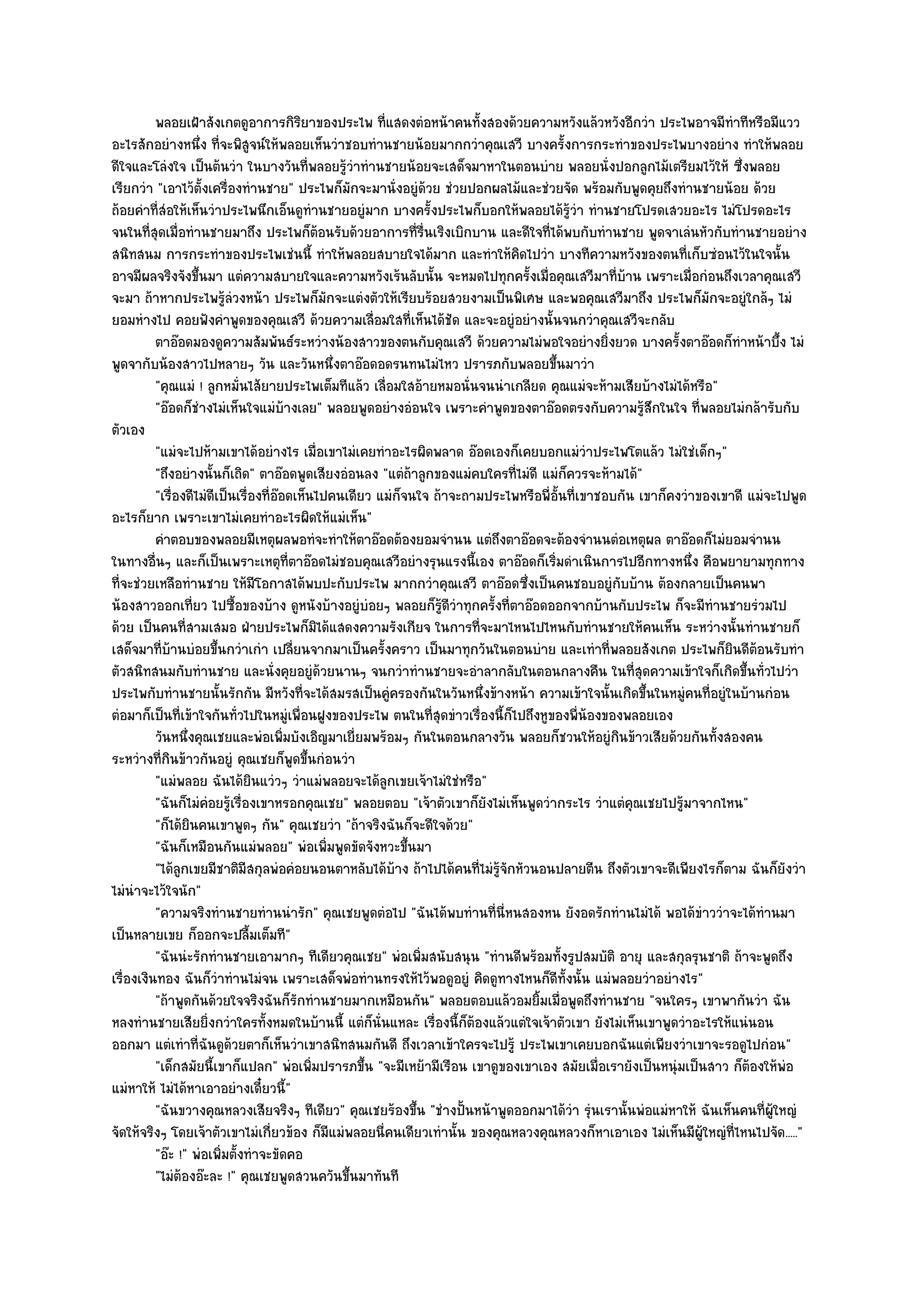 พลอยเฝ้าสังเกตดูอาการกิรยาของประไพ ทีแสดงตํอหน๎าคนทังสองด๎วยความหวังแล๎วหวังอีกวํา ประไพอาจมีทําทีหรือมีแวว
                                          ิ             ่                ้
อะไรสักอยํางหนึ่ง ที่จะพิสูจน๑ให๎พลอยเห็นวําชอบทํานชายน๎อยมากกวําคุณเสวี บางครั้งการกระทําของประไพบางอยําง ทําให๎พลอย
ดีใจและโลํงใจ เป็นต๎นวํา ในบางวันที่พลอยรู๎วําทํานชายน๎อยจะเสด็จมาหาในตอนบําย พลอยนั่งปอกลูกไม๎เตรียมไว๎ให๎ ซึ่งพลอย
เรียกวํา "เอาไว๎ตั้งเครื่องทํานชาย" ประไพก็มกจะมานั่งอยูํด๎วย ชํวยปอกผลไม๎และชํวยจัด พร๎อมกับพูดคุยถึงทํานชายน๎อย ด๎วย
                                                   ั
ถ๎อยคําที่สํอให๎เห็นวําประไพนึกเอ็นดูทํานชายอยูํมาก บางครั้งประไพก็บอกให๎พลอยได๎รู๎วํา ทํานชายโปรดเสวยอะไร ไมํโปรดอะไร
จนในที่สุดเมื่อทํานชายมาถึง ประไพก็ต๎อนรับด๎วยอาการที่รื่นเริงเบิกบาน และดีใจที่ได๎พบกับทํานชาย พูดจาเลํนหัวกับทํานชายอยําง
สนิทสนม การกระทําของประไพเชํนนี้ ทําให๎พลอยสบายใจได๎มาก และทําให๎คิดไปวํา บางทีความหวังของตนที่เก็บซํอนไว๎ในใจนั้น
อาจมีผลจริงจังขึ้นมา แตํความสบายใจและความหวังเร๎นลับนั้น จะหมดไปทุกครั้งเมื่อคุณเสวีมาที่บ๎าน เพราะเมื่อกํอนถึงเวลาคุณเสวี
จะมา ถ๎าหากประไพรู๎ลํวงหน๎า ประไพก็มกจะแตํงตัวให๎เรียบร๎อยสวยงามเป็นพิเศษ และพอคุณเสวีมาถึง ประไพก็มกจะอยูํใกล๎ๆ ไมํ
                                               ั                                                                  ั
ยอมหํางไป คอยฟังคําพูดของคุณเสวี ด๎วยความเลื่อมใสที่เห็นได๎ชัด และจะอยูํอยํางนั้นจนกวําคุณเสวีจะกลับ
          ตาอ๏อดมองดูความสัมพันธ๑ระหวํางน๎องสาวของตนกับคุณเสวี ด๎วยความไมํพอใจอยํางยิงยวด บางครั้งตาอ๏อดก็ทําหน๎าบึง ไมํ
                                                                                                 ่                             ้
พูดจากับน๎องสาวไปหลายๆ วัน และวันหนึ่งตาอ๏อดอดรนทนไมํไหว ปรารภกับพลอยขึ้นมาวํา
          "คุณแมํ ! ลูกหมั่นไส๎ยายประไพเต็มทีแล๎ว เลื่อมใสอ๎ายหมอนั่นจนนําเกลียด คุณแมํจะห๎ามเสียบ๎างไมํได๎หรือ"
          "อ๏อดก็ชํางไมํเห็นใจแมํบ๎างเลย" พลอยพูดอยํางอํอนใจ เพราะคําพูดของตาอ๏อดตรงกับความรู๎สึกในใจ ที่พลอยไมํกล๎ารับกับ
ตัวเอง
          "แมํจะไปห๎ามเขาได๎อยํางไร เมื่อเขาไมํเคยทําอะไรผิดพลาด อ๏อดเองก็เคยบอกแมํวําประไพโตแล๎ว ไมํใชํเด็กๆ"
          "ถึงอยํางนั้นก็เถิด" ตาอ๏อดพูดเสียงอํอนลง "แตํถ๎าลูกของแมํคบใครที่ไมํดี แมํก็ควรจะห๎ามได๎"
          "เรื่องดีไมํดีเป็นเรื่องที่อ๏อดเห็นไปคนเดียว แมํก็จนใจ ถ๎าจะถามประไพหรือพี่อั้นที่เขาชอบกัน เขาก็คงวําของเขาดี แมํจะไปพูด
อะไรก็ยาก เพราะเขาไมํเคยทําอะไรผิดให๎แมํเห็น"
          คําตอบของพลอยมีเหตุผลพอทํจะทําให๎ตาอ๏อดต๎องยอมจํานน แตํถึงตาอ๏อดจะต๎องจํานนตํอเหตุผล ตาอ๏อดก็ไมํยอมจํานน
ในทางอื่นๆ และก็เป็นเพราะเหตุที่ตาอ๏อดไมํชอบคุณเสวีอยํางรุนแรงนี้เอง ตาอ๏อดก็เริ่มดําเนินการไปอีกทางหนึ่ง คือพยายามทุกทาง
ที่จะชํวยเหลือทํานชาย ให๎มีโอกาสได๎พบปะกับประไพ มากกวําคุณเสวี ตาอ๏อดซึ่งเป็นคนชอบอยูํกบบ๎าน ต๎องกลายเป็นคนพา
                                                                                                   ั
น๎องสาวออกเที่ยว ไปซื้อของบ๎าง ดูหนังบ๎างอยูํบํอยๆ พลอยก็รู๎ดีวําทุกครั้งที่ตาอ๏อดออกจากบ๎านกับประไพ ก็จะมีทํานชายรํวมไป
ด๎วย เป็นคนที่สามเสมอ ฝ่ายประไพก็มิได๎แสดงความรังเกียจ ในการที่จะมาไหนไปไหนกับทํานชายให๎คนเห็น ระหวํางนั้นทํานชายก็
เสด็จมาที่บ๎านบํอยขึ้นกวําเกํา เปลี่ยนจากมาเป็นครั้งคราว เป็นมาทุกวันในตอนบําย และเทําที่พลอยสังเกต ประไพก็ยินดีต๎อนรับทํา
ตัวสนิทสนมกับทํานชาย และนั่งคุยอยูํด๎วยนานๆ จนกวําทํานชายจะอําลากลับในตอนกลางคืน ในที่สุดความเข๎าใจก็เกิดขึ้นทั่วไปวํา
ประไพกับทํานชายนั้นรักกัน มีหวังที่จะได๎สมรสเป็นคูํครองกันในวันหนึ่งข๎างหน๎า ความเข๎าใจนั้นเกิดขึ้นในหมูํคนที่อยูํในบ๎านกํอน
ตํอมาก็เป็นที่เข๎าใจกันทั่วไปในหมูํเพื่อนฝูงของประไพ ตนในที่สุดขําวเรื่องนี้ก็ไปถึงหูของพี่น๎องของพลอยเอง
          วันหนึงคุณเชยและพํอเพิมบังเอิญมาเยี่ยมพร๎อมๆ กันในตอนกลางวัน พลอยก็ชวนให๎อยูํกินข๎าวเสียด๎วยกันทังสองคน
                  ่                     ่                                                                           ้
ระหวํางที่กินข๎าวกันอยูํ คุณเชยก็พูดขึ้นกํอนวํา
          "แมํพลอย ฉันได๎ยินแวํวๆ วําแมํพลอยจะได๎ลกเขยเจ๎าไมํใชํหรือ"
                                                          ู
          "ฉันก็ไมํคํอยรู๎เรื่องเขาหรอกคุณเชย" พลอยตอบ "เจ๎าตัวเขาก็ยังไมํเห็นพูดวํากระไร วําแตํคุณเชยไปรู๎มาจากไหน"
          "ก็ได๎ยินคนเขาพูดๆ กัน" คุณเชยวํา "ถ๎าจริงฉันก็จะดีใจด๎วย"
          "ฉันก็เหมือนกันแมํพลอย" พํอเพิ่มพูดขัดจังหวะขึ้นมา
          "ได๎ลกเขยมีชาติมีสกุลพํอคํอยนอนตาหลับได๎บ๎าง ถ๎าไปได๎คนที่ไมํรู๎จักหัวนอนปลายตีน ถึงตัวเขาจะดีเพียงไรก็ตาม ฉันก็ยังวํา
                ู
ไมํนําจะไว๎ใจนัก"
          "ความจริงทํานชายทํานนํารัก" คุณเชยพูดตํอไป "ฉันได๎พบทํานที่นี่หนสองหน ยังอดรักทํานไมํได๎ พอได๎ขําววําจะได๎ทํานมา
เป็นหลายเขย ก็ออกจะปลื้มเต็มที"
          "ฉันนํะรักทํานชายเอามากๆ ทีเดียวคุณเชย" พํอเพิ่มสนับสนุน "ทํานดีพร๎อมทั้งรูปสมบัติ อายุ และสกุลรุนชาติ ถ๎าจะพูดถึง
เรื่องเงินทอง ฉันก็วําทํานไมํจน เพราะเสด็จพํอทํานทรงให๎ไว๎พอดูอยูํ คิดดูทางไหนก็ดีทั้งนั้น แมํพลอยวําอยํางไร"
          "ถ๎าพูดกันด๎วยใจจริงฉันก็รักทํานชายมากเหมือนกัน" พลอยตอบแล๎วอมยิ้มเมื่อพูดถึงทํานชาย "จนใครๆ เขาพากันวํา ฉัน
หลงทํานชายเสียยิ่งกวําใครทั้งหมดในบ๎านนี้ แตํก็นั่นแหละ เรื่องนี้ก็ต๎องแล๎วแตํใจเจ๎าตัวเขา ยังไมํเห็นเขาพูดวําอะไรให๎แนํนอน
ออกมา แตํเทําที่ฉันดูด๎วยตาก็เห็นวําเขาสนิทสนมกันดี ถึงเวลาเข๎าใครจะไปรู๎ ประไพเขาเคยบอกฉันแตํเพียงวําเขาจะรอดูไปกํอน"
          "เด็กสมัยนี้เขาก็แปลก" พํอเพิ่มปรารภขึ้น "จะมีเหย๎ามีเรือน เขาดูของเขาเอง สมัยเมื่อเรายังเป็นหนุํมเป็นสาว ก็ต๎องให๎พํอ
แมํหาให๎ ไมํได๎หาเอาอยํางเดี๋ยวนี้"
          "ฉันขวางคุณหลวงเสียจริงๆ ทีเดียว" คุณเชยร๎องขึ้น "ชํางปั้นหน๎าพูดออกมาได๎วํา รุํนเรานั้นพํอแมํหาให๎ ฉันเห็นคนที่ผ๎ใหญํ
                                                                                                                             ู
จัดให๎จริงๆ โดยเจ๎าตัวเขาไมํเกี่ยวข๎อง ก็มแมํพลอยนี่คนเดียวเทํานั้น ของคุณหลวงคุณหลวงก็หาเอาเอง ไมํเห็นมีผู๎ใหญํที่ไหนไปจัด....."
                                                 ี
          "อ๏ะ !" พํอเพิ่มตั้งทําจะขัดคอ
          "ไมํต๎องอ๏ะละ !" คุณเชยพูดสวนควันขึ้นมาทันที
 