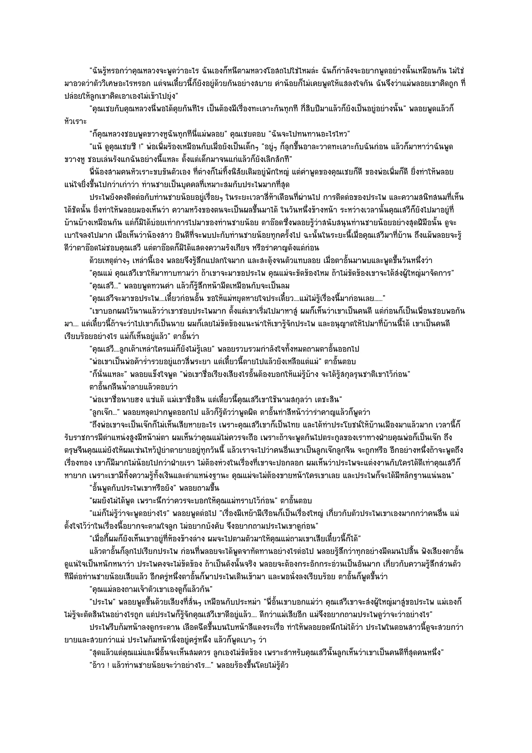 "ฉันรู๎หรอกวําคุณหลวงจะพูดวําอะไร ฉันเองก็หนีตามหลวงโอสถไปใชํไหมลํะ ฉันก็กําลังจะอยากพูดอยํางนั้นเหมือนกัน ไมํใชํ
มาอวดวําตัววิเศษอะไรหรอก แตํจนเดี๋ยวนี้ก็ยังอยูํด๎วยกันอยํางสบาย คําน๎อยก็ไมํเคยพูดให๎แสลงใจกัน ฉันจึงวําแมํพลอยเขาคิดถูก ที่
ปลํอยให๎ลูกเขาคิดเอาเองไมํเข๎าไปยุํง"
          "คุณเชยกับคุณหลวงนี่พอได๎คุยกันทีไร เป็นต๎องมีเรื่องทะเลาะกันทุกที กี่สิบปีมาแล๎วก็ยังเป็นอยูํอยํางนั้น" พลอยพูดแล๎วก็
หัวเราะ
          "ก็คุณหลวงชอบพูดขวางหูฉันทุกทีนี่แมํพลอย" คุณเชยตอบ "ฉันจะไปทนทานอะไรไหว"
          "แน๎ ดูคุณเชยซี !" พํอเพิ่มร๎องเหมือนกับเมื่อยังเป็นเด็กๆ "อยูํๆ ก็ลกขึ้นอาละวาดทะเลาะกับฉันกํอน แล๎วก็มาหาวําฉันพูด
                                                                              ุ
ขวางหู ชอบเลํนรังแกฉันอยํางนี้แหละ ตั้งแตํเด็กมาจนแกํแล๎วก็ยังเลิกสักที"
          พี่นองสามคนหัวเราะขบขันตัวเอง ที่ตางก็ไมํทิงนิสยเดิมอยูํพกใหญํ แตํคาพูดของคุณเชยก็ดี ของพํอเพิมก็ดี ยิงทําให๎พลอย
               ๎                                       ํ   ้ ั          ั             ํ                          ่     ่
แนํใจยิ่งขึ้นไปกวําเกําวํา ทํานชายเป็นบุคคลที่เหมาะสมกับประไพมากที่สุด
          ประไพยังคงติดตํอกับทํานชายน๎อยอยูํเรื่อยๆ ในระยะเวลาสี่หาเดือนทีผานไป การติดตํอของประไพ และความสนิทสนมที่เห็น
                                                                          ๎       ่ ํ
ได๎ชัดนั้น ยิ่งทําให๎พลอยมองเห็นวํา ความหวังของตนจะเป็นผลขึ้นมาได๎ ในวันหนึ่งข๎างหน๎า ระหวํางเวลานั้นคุณเสวีก็ยังไปมาอยูํที่
บ๎านบ๎างเหมือนกัน แตํก็มิได๎บํอยเทําการไปมาของทํานชายน๎อย ตาอ๏อดซึ่งพลอยรู๎วําสนับสนุนทํานชายน๎อยอยํางสุดฝีมือนั้น ดูจะ
เบาใจลงไปมาก เมื่อเห็นวําน๎องสาว ยินดีที่จะพบปะกับทํานชายน๎อยทุกครั้งไป ฉะนั้นในระยะนี้เมื่อคุณเสวีมาที่บ๎าน ถึงแม๎พลอยจะรู๎
ดีวําตาอ๏อดไมํชอบคุณเสวี แตํตาอ๏อดก็มิได๎แสดงความรังเกียจ หรือรําคาญดังแตํกํอน
          ด๎วยเหตุตางๆ เหลํานี้เอง พลอยจึงรู๎สกแปลกใจมาก และสะดุ๎งจนตัวแทบลอย เมื่อตาอั้นมาพบและพูดขึนวันหนึงวํา
                      ํ                              ึ                                                             ้     ่
          "คุณแมํ คุณเสวีเขาให๎มาทาบทามวํา ถ๎าเขาจะมาขอประไพ คุณแมํจะขัดข๎องไหม ถ๎าไมํขัดข๎องเขาจะได๎สํงผู๎ใหญํมาจัดการ"
          "คุณเสวี..." พลอยพูดทวนคํา แล๎วก็รู๎สึกหน๎ามืดเหมือนกับจะเป็นลม
          "คุณเสวีจะมาขอประไพ....เดี๋ยวกํอนอั้น ขอให๎แมํหยุดหายใจประเดี๋ยว....แมํไมํรู๎เรื่องนี้มากํอนเลย......"
          "เขาบอกผมไว๎นานแล๎ววําเขาชอบประไพมาก ตั้งแตํเขาเริ่มไปมาหาสูํ ผมก็เห็นวําเขาเป็นคนดี แตํกํอนก็เป็นเพื่อนชอบพอกัน
มา.... แตํเดี๋ยวนี้ถ๎าจะวําไปเขาก็เป็นนาย ผมก็เลยไมํข๎ดข๎องแนะนําให๎เขารู๎จักประไพ และอนุญาตให๎ไปมาที่บ๎านนี้ได๎ เขาเป็นคนดี
เรียบร๎อยอยํางไร แมํก็เห็นอยูํแล๎ว" ตาอั้นวํา
          "คุณเสวี....ลูกเต๎าเหลําใครแมํก็ยังไมํรู๎เลย" พลอยรวบรวมกําลังใจทั้งหมดถามตาอั้นออกไป
          "พํอเขาเป็นพํอค๎าร่ํารวยอยูํแถวสี่พระยา แตํเดี๋ยวนี้ตายไปแล๎วยังเหลือแตํแมํ" ตาอั้นตอบ
          "ก็นั่นแหละ" พลอยแข็งใจพูด "พํอเขาชื่อเรียงเสียงไรอั้นต๎องบอกให๎แมํรู๎บ๎าง จะได๎รู๎สกุลรุนชาติเขาไว๎กํอน"
          ตาอันกลืนน้าลายแล๎วตอบวํา
                 ้       ํ
          "พํอเขาชื่อนายฮง แซํแต๎ แมํเขาชื่อสิน แตํเดี๋ยวนี้คุณเสวีเขาใช๎นามสกุลวํา เตชะสิน"
          "ลูกเจ๏ก..." พลอยหลุดปากพูดออกไป แล๎วก็รู๎ตัววําพูดผิด ตาอั้นทําสีหน๎าวํารําคาญแล๎วก็พูดวํา
          "ถึงพํอเขาจะเป็นเจ๏กก็ไมํเห็นเสียหายอะไร เพราะคุณเสวีเขาก็เป็นไทย และได๎ทําประโยชน๑ให๎บ๎านเมืองมาแล๎วมาก เวลานี้ก็
รับราชการมีตําแหนํงสูงมีหน๎ามํตา ผมเห็นวําคุณแมํไมํควรจะถือ เพราะถ๎าจะพูดกันไปตระกูลของเราทางฝ่ายคุณพํอก็เป็นเจ๏ก ถึง
ตรุษจีนคุณแมํยังให๎ผมเซํนไหว๎ปู่ยําตายายอยูํทุกวันนี้ แล๎วเราจะไปวําคนอื่นเขาเป็นลูกเจ๏กลูกจีน จะถูกหรือ อีกอยํางหนึ่งถ๎าจะพูดถึง
เรื่องทอง เขาก็มีมากไมํน๎อยไปกวําฝ่ายเรา ไมํต๎องหํวงในเรื่องที่เขาจะปอกลอก ผมเห็นวําประไพจะแตํงงานกับใครได๎ดีเทําคุณเสวีก็
หายาก เพราะเขามีท้งความรู๎ท้งเงินและตําแหนํงฐานะ คุณแมํจะไมํต๎องขายหน๎าใครเขาเลย และประไพก็จะได๎มีหลักฐานแนํนอน"
                           ั       ั
          "อั้นพูดกับประไพเขาหรือยัง" พลอยถามขึ้น
          "ผมยังไมํได๎พูด เพราะนึกวําควรจะบอกให๎คุณแมํทราบไว๎กํอน" ตาอั้นตอบ
          "แมํก็ไมํรู๎วําจะพูดอยํางไร" พลอยพูดตํอไป "เรื่องมีเหย๎ามีเรือนก็เป็นเรื่องใหญํ เกี่ยวกับตัวประไพเขาเองมากกวําคนอื่น แมํ
ตั้งใจไว๎วําในเรื่องนี้อยากจะตามใจลูก ไมํอยากบังคับ จึงอยากถามประไพเขาดูกํอน"
          "เมื่อกี้ผมก็ยังเห็นเขาอยูํที่ห๎องข๎างลําง ผมจะไปตามตัวมาให๎คุณแมํถามเขาเสียเดี๋ยวนี้ก็ได๎"
          แล๎วตาอันก็ลกไปเรียกประไพ กํอนทีพลอยจะได๎พดจาทัดทานอยํางไรตํอไป พลอยรูสกวําทุกอยํางมืดมนไปสิน ฟังเสียงตาอัน
                    ้ ุ                            ่         ู                                 ๎ึ                    ้           ้
ดูแนํใจเป็นหนักหนาวํา ประไพคงจะไมํข๎ดข๎อง ถ๎าเป็นดังนั้นจริง พลอยจะต๎องกระอักกระอํวนเป็นอันมาก เกี่ยวกับความรู๎สึกสํวนตัว
ทีมตํอทํานชายน๎อยเสียแล๎ว อีกครูํหนึ่งตาอั้นก็พาประไพเดินเข๎ามา และพอนั่งลงเรียบร๎อย ตาอั้นก็พูดขึ้นวํา
     ี
          "คุณแมํลองถามเจ๎าตัวเขาเองดูก็แล๎วกัน"
          "ประไพ" พลอยพูดขึ้นด๎วยเสียงที่สั่นๆ เหมือนกับประหมํา "พี่อั้นเขาบอกแมํวํา คุณเสวีเขาจะสํงผู๎ใหญํมาสูํขอประไพ แมํเองก็
ไมํรู๎จะตัดสินในอยํางไรถูก แตํประไพก็รู๎จักคุณเสวีเขาดีอยูํแล๎ว.... ดีกวําแมํเสียอีก แมํจึงอยากถามประไพดูวําจะวําอยํางไร"
          ประไพรีบก๎มหน๎าลงดูกระดาน เลือดฉีดขึนบนใบหน๎าสีแดงระเรือ ทําให๎พลอยอดนึกไมํได๎วา ประไพในตอนสาวนี้ดจะสวยกวํา
                                                         ้                  ่                         ํ                    ู
ยายและสวยกวําแมํ ประไพก๎มหน๎านิ่งอยูํครูํหนึ่ง แล๎วก็พูดเบาๆ วํา
          "สุดแล๎วแตํคุณแมํและพี่อั้นจะเห็นสมควร ลูกเองไมํขัดข๎อง เพราะสําหรับคุณเสวีนั้นลูกเห็นวําเขาเป็นคนดีที่สุดคนหนึ่ง"
          "อ๎าว ! แล๎วทํานชายน๎อยจะวําอยํางไร...." พลอยร๎องขึ้นโดยไมํรู๎ตัว
 