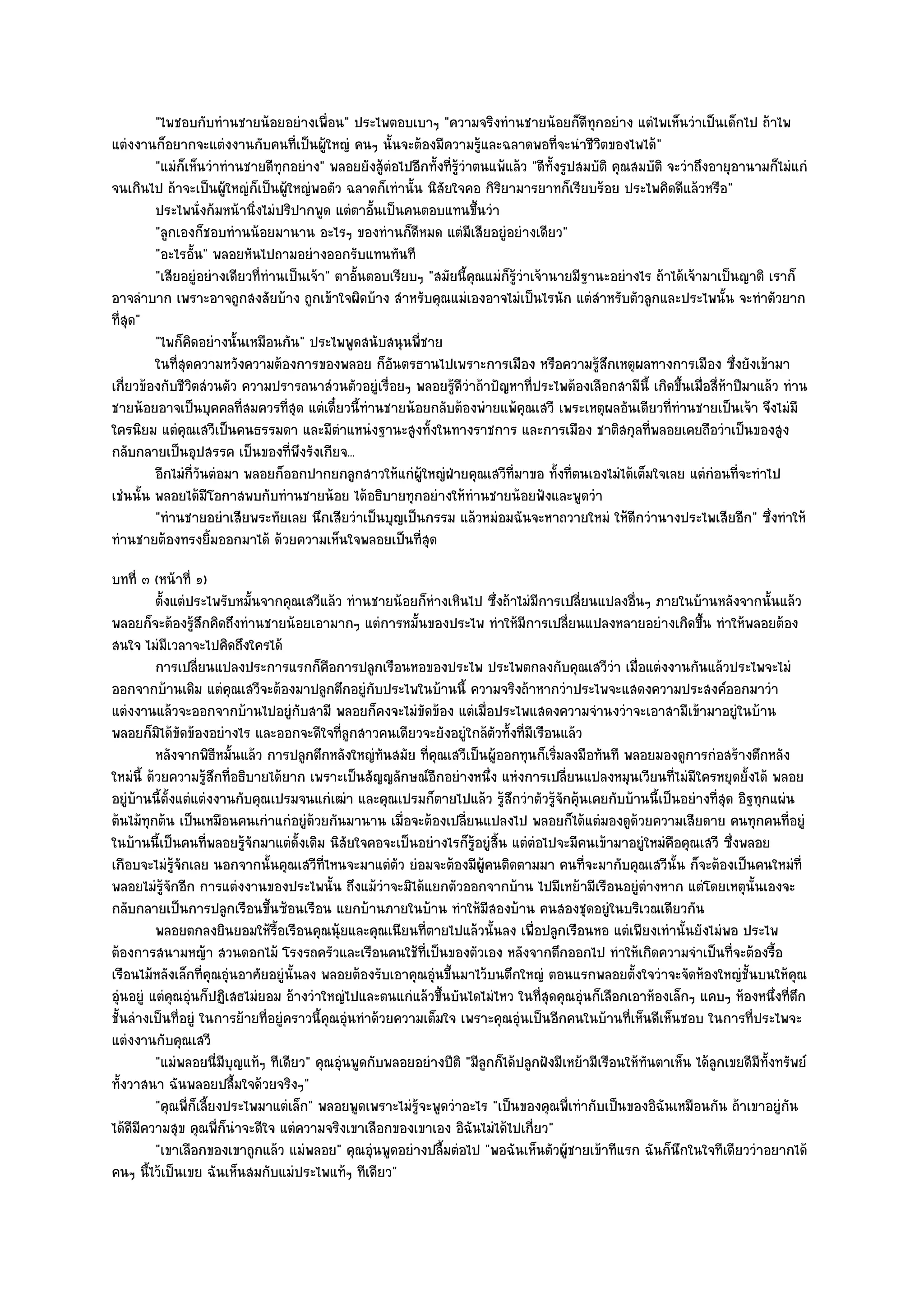 "ไพชอบกับทํานชายน๎อยอยํางเพื่อน" ประไพตอบเบาๆ "ความจริงทํานชายน๎อยก็ดีทุกอยําง แตํไพเห็นวําเป็นเด็กไป ถ๎าไพ
แตํงงานก็อยากจะแตํงงานกับคนที่เป็นผู๎ใหญํ คนๆ นั้นจะต๎องมีความรู๎และฉลาดพอที่จะนําชีวิตของไพได๎"
         "แมํก็เห็นวําทํานชายดีทุกอยําง" พลอยยังสู๎ตํอไปอีกทั้งที่รู๎วําตนแพ๎แล๎ว "ดีท้งรูปสมบัติ คุณสมบัติ จะวําถึงอายุอานามก็ไมํแกํ
                                                                                        ั
จนเกินไป ถ๎าจะเป็นผู๎ใหญํก็เป็นผู๎ใหญํพอตัว ฉลาดก็เทํานั้น นิสัยใจคอ กิริยามารยาทก็เรียบร๎อย ประไพคิดดีแล๎วหรือ"
         ประไพนั่งก๎มหน๎านิงไมํปริปากพูด แตํตาอันเป็นคนตอบแทนขึนวํา
                            ่                       ้                    ้
         "ลูกเองก็ชอบทํานน๎อยมานาน อะไรๆ ของทํานก็ดีหมด แตํมีเสียอยูํอยํางเดียว"
         "อะไรอั้น" พลอยหันไปถามอยํางออกรับแทนทันที
         "เสียอยูํอยํางเดียวที่ทํานเป็นเจ๎า" ตาอั้นตอบเรียบๆ "สมัยนี้คุณแมํก็รู๎วําเจ๎านายมีฐานะอยํางไร ถ๎าได๎เจ๎ามาเป็นญาติ เราก็
อาจลําบาก เพราะอาจถูกสงสัยบ๎าง ถูกเข๎าใจผิดบ๎าง สําหรับคุณแมํเองอาจไมํเป็นไรนัก แตํสําหรับตัวลูกและประไพนั้น จะทําตัวยาก
ที่สุด"
         "ไพก็คิดอยํางนั้นเหมือนกัน" ประไพพูดสนับสนุนพี่ชาย
         ในทีสดความหวังความต๎องการของพลอย ก็อนตรธานไปเพราะการเมือง หรือความรูสกเหตุผลทางการเมือง ซึงยังเข๎ามา
              ุ่                                       ั                                       ๎ึ                        ่
เกี่ยวข๎องกับชีวิตสํวนตัว ความปรารถนาสํวนตัวอยูํเรื่อยๆ พลอยรู๎ดีวําถ๎าปัญหาที่ประไพต๎องเลือกสามีนี้ เกิดขึ้นเมื่อสี่ห๎าปีมาแล๎ว ทําน
ชายน๎อยอาจเป็นบุคคลที่สมควรที่สุด แตํเดี๋ยวนี้ทํานชายน๎อยกลับต๎องพํายแพ๎คุณเสวี เพระเหตุผลอันเดียวที่ทํานชายเป็นเจ๎า จึงไมํมี
ใครนิยม แตํคุณเสวีเป็นคนธรรมดา และมีตําแหนํงฐานะสูงทั้งในทางราชการ และการเมือง ชาติสกุลที่พลอยเคยถือวําเป็นของสูง
กลับกลายเป็นอุปสรรค เป็นของที่พึงรังเกียจ...
         อีกไมํกวนตํอมา พลอยก็ออกปากยกลูกสาวให๎แกํผ๎ใหญํฝ่ายคุณเสวีท่มาขอ ทั้งที่ตนเองไมํได๎เต็มใจเลย แตํกํอนทีจะทําไป
                 ี่ ั                                       ู                 ี                                            ่
เชํนนั้น พลอยได๎มีโอกาสพบกับทํานชายน๎อย ได๎อธิบายทุกอยํางให๎ทํานชายน๎อยฟังและพูดวํา
         "ทํานชายอยําเสียพระทัยเลย นึกเสียวําเป็นบุญเป็นกรรม แล๎วหมํอมฉันจะหาถวายใหมํ ให๎ดีกวํานางประไพเสียอีก" ซึ่งทําให๎
ทํานชายต๎องทรงยิ้มออกมาได๎ ด๎วยความเห็นใจพลอยเป็นที่สุด
บทที่ ๓ (หน๎าที่ ๑)
          ตั้งแตํประไพรับหมันจากคุณเสวีแล๎ว ทํานชายน๎อยก็หางเหินไป ซึงถ๎าไมํมีการเปลียนแปลงอื่นๆ ภายในบ๎านหลังจากนั้นแล๎ว
                             ้                                    ํ         ่             ่
พลอยก็จะต๎องรู๎สึกคิดถึงทํานชายน๎อยเอามากๆ แตํการหมั้นของประไพ ทําให๎มีการเปลี่ยนแปลงหลายอยํางเกิดขึ้น ทําให๎พลอยต๎อง
สนใจ ไมํมีเวลาจะไปคิดถึงใครได๎
          การเปลียนแปลงประการแรกก็คอการปลูกเรือนหอของประไพ ประไพตกลงกับคุณเสวีวา เมือแตํงงานกันแล๎วประไพจะไมํ
                    ่                       ื                                                    ํ ่
ออกจากบ๎านเดิม แตํคุณเสวีจะต๎องมาปลูกตึกอยูํกบประไพในบ๎านนี้ ความจริงถ๎าหากวําประไพจะแสดงความประสงค๑ออกมาวํา
                                                     ั
แตํงงานแล๎วจะออกจากบ๎านไปอยูํกบสามี พลอยก็คงจะไมํขัดข๎อง แตํเมื่อประไพแสดงความจํานงวําจะเอาสามีเข๎ามาอยูํในบ๎าน
                                       ั
พลอยก็มิได๎ขัดข๎องอยํางไร และออกจะดีใจที่ลูกสาวคนเดียวจะยังอยูํใกล๎ตวทั้งที่มเรือนแล๎ว
                                                                          ั       ี
          หลังจากพิธหมั้นแล๎ว การปลูกตึกหลังใหญํทันสมัย ทีคณเสวีเป็นผู๎ออกทุนก็เริมลงมือทันที พลอยมองดูการกํอสร๎างตึกหลัง
                        ี                                       ่ ุ                   ่
ใหมํนี้ ด๎วยความรู๎สึกที่อธิบายได๎ยาก เพราะเป็นสัญญลักษณ๑อีกอยํางหนึ่ง แหํงการเปลี่ยนแปลงหมุนเวียนที่ไมํมีใครหยุดยั้งได๎ พลอย
อยูํบ๎านนี้ตั้งแตํแตํงงานกับคุณเปรมจนแกํเฒํา และคุณเปรมก็ตายไปแล๎ว รู๎สึกวําตัวรู๎จักคุ๎นเคยกับบ๎านนี้เป็นอยํางที่สุด อิฐทุกแผํน
ต๎นไม๎ทุกต๎น เป็นเหมือนคนเกําแกํอยูํด๎วยกันมานาน เมื่อจะต๎องเปลี่ยนแปลงไป พลอยก็ได๎แตํมองดูด๎วยความเสียดาย คนทุกคนที่อยูํ
ในบ๎านนี้เป็นคนที่พลอยรู๎จักมาแตํดั้งเดิม นิสัยใจคอจะเป็นอยํางไรก็รู๎อยูํสิ้น แตํตํอไปจะมีคนเข๎ามาอยูํใหมํคือคุณเสวี ซึ่งพลอย
เกือบจะไมํรู๎จักเลย นอกจากนั้นคุณเสวีที่ไหนจะมาแตํตว ยํอมจะต๎องมีผู๎คนติดตามมา คนที่จะมากับคุณเสวีนั้น ก็จะต๎องเป็นคนใหมํที่
                                                          ั
พลอยไมํรู๎จักอีก การแตํงงานของประไพนั้น ถึงแม๎วําจะมิได๎แยกตัวออกจากบ๎าน ไปมีเหย๎ามีเรือนอยูํตํางหาก แตํโดยเหตุนั้นเองจะ
กลับกลายเป็นการปลูกเรือนขึ้นซ๎อนเรือน แยกบ๎านภายในบ๎าน ทําให๎มีสองบ๎าน คนสองชุดอยูํในบริเวณเดียวกัน
          พลอยตกลงยินยอมให๎รอเรือนคุณนุ๎ยและคุณเนียนทีตายไปแล๎วนั้นลง เพื่อปลูกเรือนหอ แตํเพียงเทํานั้นยังไมํพอ ประไพ
                                 ้ื                           ่
ต๎องการสนามหญ๎า สวนดอกไม๎ โรงรถครัวและเรือนคนใช๎ที่เป็นของตัวเอง หลังจากตึกออกไป ทําให๎เกิดความจําเป็นที่จะต๎องรื้อ
เรือนไม๎หลังเล็กที่คุณอุํนอาศัยอยูํนั้นลง พลอยต๎องรับเอาคุณอุํนขึ้นมาไว๎บนตึกใหญํ ตอนแรกพลอยตั้งใจวําจะจัดห๎องใหญํชั้นบนให๎คุณ
อุํนอยูํ แตํคุณอุํนก็ปฏิเสธไมํยอม อ๎างวําใหญํไปและตนแกํแล๎วขึ้นบันไดไมํไหว ในที่สุดคุณอุํนก็เลือกเอาห๎องเล็กๆ แคบๆ ห๎องหนึ่งที่ตึก
ชั้นลํางเป็นที่อยูํ ในการย๎ายที่อยูํคราวนี้คุณอุํนทําด๎วยความเต็มใจ เพราะคุณอุํนเป็นอีกคนในบ๎านที่เห็นดีเห็นชอบ ในการที่ประไพจะ
แตํงงานกับคุณเสวี
          "แมํพลอยนี่มีบญแท๎ๆ ทีเดียว" คุณอุํนพูดกับพลอยอยํางปีติ "มีลูกก็ได๎ปลูกฝังมีเหย๎ามีเรือนให๎ทันตาเห็น ได๎ลกเขยดีมีทั้งทรัพย๑
                          ุ                                                                                        ู
ทั้งวาสนา ฉันพลอยปลื้มใจด๎วยจริงๆ"
          "คุณพี่ก็เลี้ยงประไพมาแตํเล็ก" พลอยพูดเพราะไมํรู๎จะพูดวําอะไร "เป็นของคุณพี่เทํากับเป็นของอิฉันเหมือนกัน ถ๎าเขาอยูํกน  ั
ได๎ดีมีความสุข คุณพี่ก็นําจะดีใจ แตํความจริงเขาเลือกของเขาเอง อิฉันไมํได๎ไปเกี่ยว"
          "เขาเลือกของเขาถูกแล๎ว แมํพลอย" คุณอุํนพูดอยํางปลื้มตํอไป "พอฉันเห็นตัวผู๎ชายเข๎าทีแรก ฉันก็นึกในใจทีเดียววําอยากได๎
คนๆ นี้ไว๎เป็นเขย ฉันเห็นสมกับแมํประไพแท๎ๆ ทีเดียว"
 