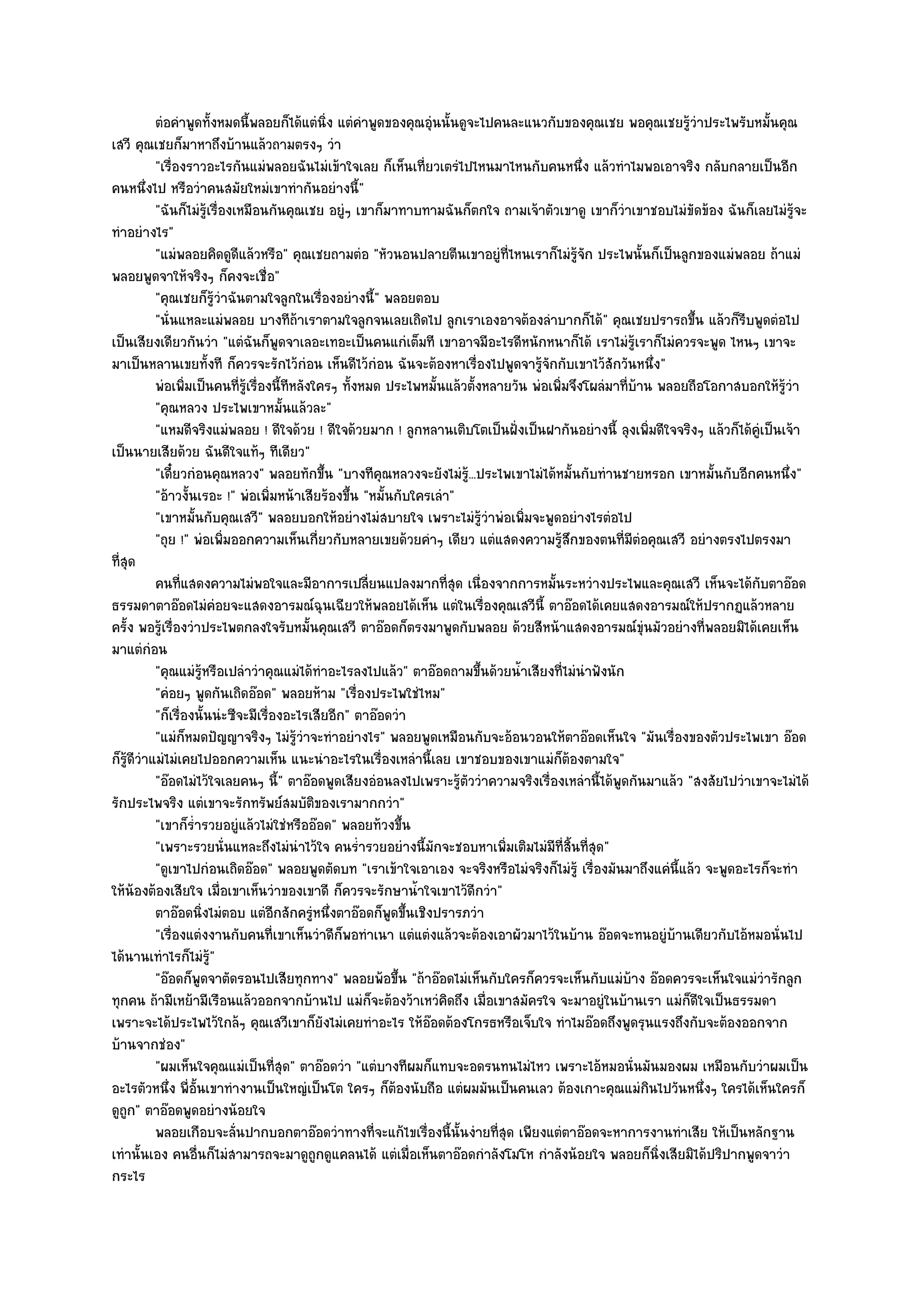 ตํอคําพูดทังหมดนี้พลอยก็ได๎แตํนง แตํคาพูดของคุณอุนนั้นดูจะไปคนละแนวกับของคุณเชย พอคุณเชยรูวาประไพรับหมันคุณ
                        ้                      ่ิ    ํ           ํ                                            ๎ํ               ้
เสวี คุณเชยก็มาหาถึงบ๎านแล๎วถามตรงๆ วํา
           "เรื่องราวอะไรกันแมํพลอยฉันไมํเข๎าใจเลย ก็เห็นเที่ยวเตรํไปไหนมาไหนกับคนหนึ่ง แล๎วทําไมพอเอาจริง กลับกลายเป็นอีก
คนหนึ่งไป หรือวําคนสมัยใหมํเขาทํากันอยํางนี้"
           "ฉันก็ไมํรู๎เรื่องเหมือนกันคุณเชย อยูํๆ เขาก็มาทาบทามฉันก็ตกใจ ถามเจ๎าตัวเขาดู เขาก็วําเขาชอบไมํขัดข๎อง ฉันก็เลยไมํรู๎จะ
ทําอยํางไร"
           "แมํพลอยคิดดูดีแล๎วหรือ" คุณเชยถามตํอ "หัวนอนปลายตีนเขาอยูํที่ไหนเราก็ไมํรู๎จัก ประไพนั้นก็เป็นลูกของแมํพลอย ถ๎าแมํ
พลอยพูดจาให๎จริงๆ ก็คงจะเชื่อ"
           "คุณเชยก็รู๎วําฉันตามใจลูกในเรื่องอยํางนี้" พลอยตอบ
           "นั่นแหละแมํพลอย บางทีถ๎าเราตามใจลูกจนเลยเถิดไป ลูกเราเองอาจต๎องลําบากก็ได๎" คุณเชยปรารถขึ้น แล๎วก็รีบพูดตํอไป
เป็นเสียงเดียวกันวํา "แตํฉันก็พูดจาเลอะเทอะเป็นคนแกํเต็มที เขาอาจมีอะไรดีหนักหนาก็ได๎ เราไมํรู๎เราก็ไมํควรจะพูด ไหนๆ เขาจะ
มาเป็นหลานเขยทั้งที ก็ควรจะรักไว๎กํอน เห็นดีไว๎กํอน ฉันจะต๎องหาเรื่องไปพูดจารู๎จักกับเขาไว๎สักวันหนึ่ง"
           พํอเพิมเป็นคนทีรเรื่องนี้ทีหลังใครๆ ทังหมด ประไพหมันแล๎วตั้งหลายวัน พํอเพิมจึงโผลํมาทีบาน พลอยถือโอกาสบอกให๎รวา
                    ่           ่ ๎ู               ้                 ้                ่              ่ ๎                          ๎ู ํ
           "คุณหลวง ประไพเขาหมั้นแล๎วละ"
           "แหมดีจริงแมํพลอย ! ดีใจด๎วย ! ดีใจด๎วยมาก ! ลูกหลานเติบโตเป็นฝั่งเป็นฝากันอยํางนี้ ลุงเพิ่มดีใจจริงๆ แล๎วก็ได๎คูํเป็นเจ๎า
เป็นนายเสียด๎วย ฉันดีใจแท๎ๆ ทีเดียว"
           "เดี๋ยวกํอนคุณหลวง" พลอยทักขึ้น "บางทีคุณหลวงจะยังไมํรู.๎ ..ประไพเขาไมํได๎หมั้นกับทํานชายหรอก เขาหมั้นกับอีกคนหนึ่ง"
           "อ๎าวงั้นเรอะ !" พํอเพิ่มหน๎าเสียร๎องขึ้น "หมั้นกับใครเลํา"
           "เขาหมั้นกับคุณเสวี" พลอยบอกให๎อยํางไมํสบายใจ เพราะไมํรู๎วําพํอเพิ่มจะพูดอยํางไรตํอไป
           "ถุย !" พํอเพิ่มออกความเห็นเกี่ยวกับหลายเขยด๎วยคําๆ เดียว แตํแสดงความรู๎สึกของตนที่มตํอคุณเสวี อยํางตรงไปตรงมา
                                                                                                       ี
ที่สุด
           คนทีแสดงความไมํพอใจและมีอาการเปลียนแปลงมากทีสด เนื่องจากการหมั้นระหวํางประไพและคุณเสวี เห็นจะได๎กับตาอ๏อด
                  ่                                    ่               ุ่
ธรรมดาตาอ๏อดไมํคํอยจะแสดงอารมณ๑ฉุนเฉียวให๎พลอยได๎เห็น แตํในเรื่องคุณเสวีนี้ ตาอ๏อดได๎เคยแสดงอารมณ๑ให๎ปรากฏแล๎วหลาย
ครั้ง พอรู๎เรื่องวําประไพตกลงใจรับหมั้นคุณเสวี ตาอ๏อดก็ตรงมาพูดกับพลอย ด๎วยสีหน๎าแสดงอารมณ๑ขุํนมัวอยํางที่พลอยมิได๎เคยเห็น
มาแตํกํอน
           "คุณแมํรู๎หรือเปลําวําคุณแมํได๎ทําอะไรลงไปแล๎ว" ตาอ๏อดถามขึ้นด๎วยน้ําเสียงที่ไมํนําฟังนัก
           "คํอยๆ พูดกันเถิดอ๏อด" พลอยห๎าม "เรื่องประไพใชํไหม"
           "ก็เรื่องนั้นนํะซีจะมีเรื่องอะไรเสียอีก" ตาอ๏อดวํา
           "แมํก็หมดปัญญาจริงๆ ไมํรู๎วําจะทําอยํางไร" พลอยพูดเหมือนกับจะอ๎อนวอนให๎ตาอ๏อดเห็นใจ "มันเรื่องของตัวประไพเขา อ๏อด
ก็รู๎ดีวําแมํไมํเคยไปออกความเห็น แนะนําอะไรในเรื่องเหลํานี้เลย เขาชอบของเขาแมํก็ต๎องตามใจ"
           "อ๏อดไมํไว๎ใจเลยคนๆ นี้" ตาอ๏อดพูดเสียงอํอนลงไปเพราะรู๎ตัววําความจริงเรื่องเหลํานี้ได๎พูดกันมาแล๎ว "สงสัยไปวําเขาจะไมํได๎
รักประไพจริง แตํเขาจะรักทรัพย๑สมบัติของเรามากกวํา"
           "เขาก็ร่ํารวยอยูํแล๎วไมํใชํหรืออ๏อด" พลอยท๎วงขึ้น
           "เพราะรวยนั่นแหละถึงไมํนําไว๎ใจ คนร่ํารวยอยํางนี้มกจะชอบหาเพิ่มเติมไมํมีที่สิ้นที่สุด"
                                                                   ั
           "ดูเขาไปกํอนเถิดอ๏อด" พลอยพูดตัดบท "เราเข๎าใจเอาเอง จะจริงหรือไมํจริงก็ไมํรู๎ เรื่องมันมาถึงแคํนี้แล๎ว จะพูดอะไรก็จะทํา
ให๎น๎องต๎องเสียใจ เมื่อเขาเห็นวําของเขาดี ก็ควรจะรักษาน้ําใจเขาไว๎ดีกวํา"
           ตาอ๏อดนิงไมํตอบ แตํอกสักครูหนึงตาอ๏อดก็พดขึนเชิงปรารภวํา
                      ่               ี     ํ ่            ู ้
           "เรื่องแตํงงานกับคนที่เขาเห็นวําดีก็พอทําเนา แตํแตํงแล๎วจะต๎องเอาผัวมาไว๎ในบ๎าน อ๏อดจะทนอยูํบ๎านเดียวกับไอ๎หมอนั่นไป
ได๎นานเทําไรก็ไมํรู๎"
           "อ๏อดก็พูดจาตัดรอนไปเสียทุกทาง" พลอยพ๎อขึ้น "ถ๎าอ๏อดไมํเห็นกับใครก็ควรจะเห็นกับแมํบ๎าง อ๏อดควรจะเห็นใจแมํวํารักลูก
ทุกคน ถ๎ามีเหย๎ามีเรือนแล๎วออกจากบ๎านไป แมํก็จะต๎องว๎าเหวํคิดถึง เมื่อเขาสมัครใจ จะมาอยูํในบ๎านเรา แมํก็ดีใจเป็นธรรมดา
เพราะจะได๎ประไพไว๎ใกล๎ๆ คุณเสวีเขาก็ยังไมํเคยทําอะไร ให๎อ๏อดต๎องโกรธหรือเจ็บใจ ทําไมอ๏อดถึงพูดรุนแรงถึงกับจะต๎องออกจาก
บ๎านจากชํอง"
           "ผมเห็นใจคุณแมํเป็นที่สุด" ตาอ๏อดวํา "แตํบางทีผมก็แทบจะอดรนทนไมํไหว เพราะไอ๎หมอนั่นมันมองผม เหมือนกับวําผมเป็น
อะไรตัวหนึ่ง พี่อั้นเขาทํางานเป็นใหญํเป็นโต ใครๆ ก็ต๎องนับถือ แตํผมมันเป็นคนเลว ต๎องเกาะคุณแมํกินไปวันหนึ่งๆ ใครได๎เห็นใครก็
ดูถก" ตาอ๏อดพูดอยํางน๎อยใจ
    ู
           พลอยเกือบจะลันปากบอกตาอ๏อดวําทางที่จะแก๎ไขเรื่องนี้น้นงํายทีสด เพียงแตํตาอ๏อดจะหาการงานทําเสีย ให๎เป็นหลักฐาน
                              ่                                           ั ุ่
เทํานั้นเอง คนอื่นก็ไมํสามารถจะมาดูถูกดูแคลนได๎ แตํเมื่อเห็นตาอ๏อดกําลังโมโห กําลังน๎อยใจ พลอยก็นิ่งเสียมิได๎ปริปากพูดจาวํา
กระไร
 