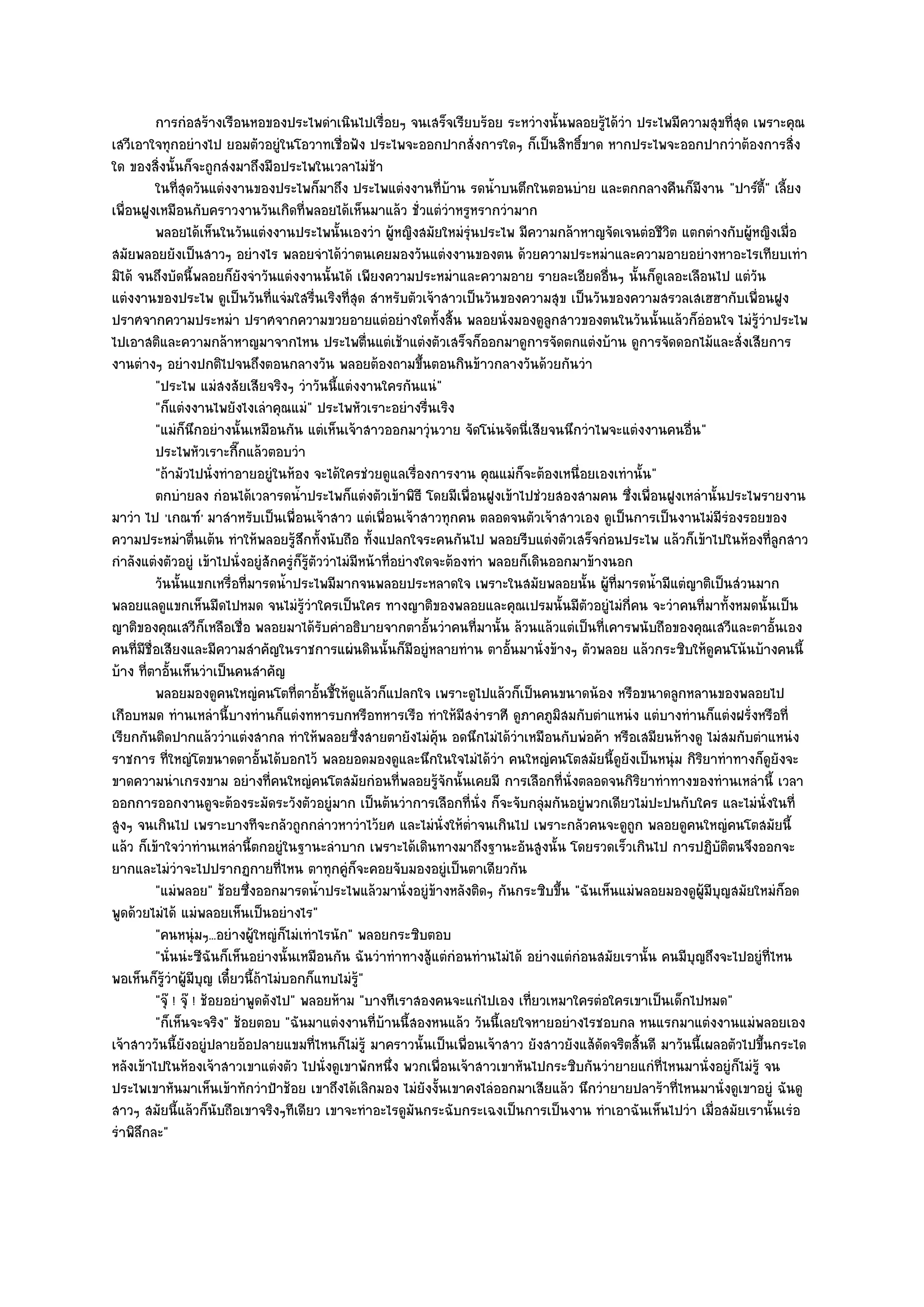 การกํอสร๎างเรือนหอของประไพดําเนินไปเรือยๆ จนเสร็จเรียบร๎อย ระหวํางนั้นพลอยรูได๎วา ประไพมีความสุขทีสด เพราะคุณ
                                                           ่                                      ๎ ํ                 ุ่
เสวีเอาใจทุกอยํางไป ยอมตัวอยูํในโอวาทเชื่อฟัง ประไพจะออกปากสั่งการใดๆ ก็เป็นสิทธิ์ขาด หากประไพจะออกปากวําต๎องการสิ่ง
ใด ของสิ่งนั้นก็จะถูกสํงมาถึงมือประไพในเวลาไมํช๎า
         ในทีสดวันแตํงงานของประไพก็มาถึง ประไพแตํงงานทีบาน รดน้าบนตึกในตอนบําย และตกกลางคืนก็มีงาน "ปาร๑ต้" เลี้ยง
               ุ่                                                       ่ ๎     ํ                                          ี
เพื่อนฝูงเหมือนกับคราวงานวันเกิดที่พลอยได๎เห็นมาแล๎ว ชั่วแตํวําหรูหรากวํามาก
         พลอยได๎เห็นในวันแตํงงานประไพนั้นเองวํา ผูหญิงสมัยใหมํรนประไพ มีความกล๎าหาญจัดเจนตํอชีวต แตกตํางกับผู๎หญิงเมื่อ
                                                               ๎            ํุ                            ิ
สมัยพลอยยังเป็นสาวๆ อยํางไร พลอยจําได๎วําตนเคยมองวันแตํงงานของตน ด๎วยความประหมําและความอายอยํางหาอะไรเทียบเทํา
มิได๎ จนถึงบัดนี้พลอยก็ยังจําวันแตํงงานนั้นได๎ เพียงความประหมําและความอาย รายละเอียดอื่นๆ นั้นก็ดูเลอะเลือนไป แตํวัน
แตํงงานของประไพ ดูเป็นวันที่แจํมใสรื่นเริงที่สุด สําหรับตัวเจ๎าสาวเป็นวันของความสุข เป็นวันของความสรวลเสเฮฮากับเพื่อนฝูง
ปราศจากความประหมํา ปราศจากความขวยอายแตํอยํางใดทั้งสิ้น พลอยนั่งมองดูลกสาวของตนในวันนั้นแล๎วก็อํอนใจ ไมํรู๎วําประไพ
                                                                                         ู
ไปเอาสติและความกล๎าหาญมาจากไหน ประไพตื่นแตํเช๎าแตํงตัวเสร็จก็ออกมาดูการจัดตกแตํงบ๎าน ดูการจัดดอกไม๎และสั่งเสียการ
งานตํางๆ อยํางปกติไปจนถึงตอนกลางวัน พลอยต๎องถามขึ้นตอนกินข๎าวกลางวันด๎วยกันวํา
         "ประไพ แมํสงสัยเสียจริงๆ วําวันนี้แตํงงานใครกันแนํ"
         "ก็แตํงงานไพยังไงเลําคุณแมํ" ประไพหัวเราะอยํางรื่นเริง
         "แมํก็นึกอยํางนั้นเหมือนกัน แตํเห็นเจ๎าสาวออกมาวุํนวาย จัดโนํนจัดนี่เสียจนนึกวําไพจะแตํงงานคนอื่น "
         ประไพหัวเราะกีกแล๎วตอบวํา
                            ๊
         "ถ๎ามัวไปนั่งทําอายอยูํในห๎อง จะได๎ใครชํวยดูแลเรื่องการงาน คุณแมํก็จะต๎องเหนื่อยเองเทํานั้น"
         ตกบํายลง กํอนได๎เวลารดน้าประไพก็แตํงตัวเข๎าพิธี โดยมีเพื่อนฝูงเข๎าไปชํวยสองสามคน ซึงเพื่อนฝูงเหลํานั้นประไพรายงาน
                                        ํ                                                             ่
มาวํา ไป 'เกณฑ๑' มาสําหรับเป็นเพื่อนเจ๎าสาว แตํเพื่อนเจ๎าสาวทุกคน ตลอดจนตัวเจ๎าสาวเอง ดูเป็นการเป็นงานไมํมีรํองรอยของ
ความประหมําตื่นเต๎น ทําให๎พลอยรู๎สึกทั้งนับถือ ทั้งแปลกใจระคนกันไป พลอยรีบแตํงตัวเสร็จกํอนประไพ แล๎วก็เข๎าไปในห๎องที่ลูกสาว
กําลังแตํงตัวอยูํ เข๎าไปนั่งอยูํสักครูํก็รู๎ตัววําไมํมีหน๎าที่อยํางใดจะต๎องทํา พลอยก็เดินออกมาข๎างนอก
         วันนั้นแขกเหรื่อทีมารดน้าประไพมีมากจนพลอยประหลาดใจ เพราะในสมัยพลอยนั้น ผู๎ทีมารดน้ามีแตํญาติเป็นสํวนมาก
                              ่       ํ                                                             ่   ํ
พลอยแลดูแขกเห็นมืดไปหมด จนไมํรู๎วําใครเป็นใคร ทางญาติของพลอยและคุณเปรมนั้นมีตวอยูํไมํกี่คน จะวําคนที่มาทั้งหมดนั้นเป็น
                                                                                              ั
ญาติของคุณเสวีก็เหลือเชื่อ พลอยมาได๎รับคําอธิบายจากตาอั้นวําคนที่มานั้น ล๎วนแล๎วแตํเป็นที่เคารพนับถือของคุณเสวีและตาอั้นเอง
คนที่มชื่อเสียงและมีความสําคัญในราชการแผํนดินนั้นก็มีอยูํหลายทําน ตาอั้นมานั่งข๎างๆ ตัวพลอย แล๎วกระซิบให๎ดูคนโน๎นบ๎างคนนี้
       ี
บ๎าง ที่ตาอั้นเห็นวําเป็นคนสําคัญ
         พลอยมองดูคนใหญํคนโตที่ตาอันชี้ให๎ดแล๎วก็แปลกใจ เพราะดูไปแล๎วก็เป็นคนขนาดน๎อง หรือขนาดลูกหลานของพลอยไป
                                              ้       ู
เกือบหมด ทํานเหลํานี้บางทํานก็แตํงทหารบกหรือทหารเรือ ทําให๎มีสงําราศี ดูภาคภูมิสมกับตําแหนํง แตํบางทํานก็แตํงฝรั่งหรือที่
เรียกกันติดปากแล๎ววําแตํงสากล ทําให๎พลอยซึ่งสายตายังไมํค๎น อดนึกไมํได๎วําเหมือนกับพํอค๎า หรือเสมียนห๎างดู ไมํสมกับตําแหนํง
                                                                      ุ
ราชการ ที่ใหญํโตขนาดตาอั้นได๎บอกไว๎ พลอยอดมองดูและนึกในใจไมํได๎วํา คนใหญํคนโตสมัยนี้ดูยังเป็นหนุํม กิริยาทําทางก็ดูยังจะ
ขาดความนําเกรงขาม อยํางที่คนใหญํคนโตสมัยกํอนที่พลอยรู๎จักนั้นเคยมี การเลือกที่นั่งตลอดจนกิริยาทําทางของทํานเหลํานี้ เวลา
ออกการออกงานดูจะต๎องระมัดระวังตัวอยูํมาก เป็นต๎นวําการเลือกที่นั่ง ก็จะจับกลุํมกันอยูํพวกเดียวไมํปะปนกับใคร และไมํนั่งในที่
สูงๆ จนเกินไป เพราะบางทีจะกลัวถูกกลําวหาวําไว๎ยศ และไมํนั่งให๎ต่ําจนเกินไป เพราะกลัวคนจะดูถูก พลอยดูคนใหญํคนโตสมัยนี้
แล๎ว ก็เข๎าใจวําทํานเหลํานี้ตกอยูํในฐานะลําบาก เพราะได๎เดินทางมาถึงฐานะอันสูงนั้น โดยรวดเร็วเกินไป การปฏิบติตนจึงออกจะ
                                                                                                                  ั
ยากและไมํวําจะไปปรากฏกายที่ไหน ตาทุกคูํก็จะคอยจับมองอยูํเป็นตาเดียวกัน
         "แมํพลอย" ช๎อยซึ่งออกมารดน้ําประไพแล๎วมานั่งอยูํข๎างหลังติดๆ กันกระซิบขึ้น "ฉันเห็นแมํพลอยมองดูผู๎มีบญสมัยใหมํก็อด
                                                                                                                    ุ
พูดด๎วยไมํได๎ แมํพลอยเห็นเป็นอยํางไร"
         "คนหนุํมๆ...อยํางผู๎ใหญํก็ไมํเทําไรนัก" พลอยกระซิบตอบ
         "นั่นนํะซีฉันก็เห็นอยํางนั้นเหมือนกัน ฉันวําทําทางสู๎แตํกํอนทํานไมํได๎ อยํางแตํกํอนสมัยเรานั้น คนมีบุญถึงจะไปอยูํที่ไหน
พอเห็นก็รู๎วําผู๎มีบญ เดี๋ยวนี้ถ๎าไมํบอกก็แทบไมํร๎ู"
                      ุ
         "จุ๏ ! จุ๏ ! ช๎อยอยําพูดดังไป" พลอยห๎าม "บางทีเราสองคนจะแกํไปเอง เที่ยวเหมาใครตํอใครเขาเป็นเด็กไปหมด"
         "ก็เห็นจะจริง" ช๎อยตอบ "ฉันมาแตํงงานที่บ๎านนี้สองหนแล๎ว วันนี้เลยใจหายอยํางไรชอบกล หนแรกมาแตํงงานแมํพลอยเอง
เจ๎าสาววันนี้ยังอยูํปลายอ๎อปลายแขมที่ไหนก็ไมํรู๎ มาคราวนั้นเป็นเพื่อนเจ๎าสาว ยังสาวยังแส๎ดัดจริตสิ้นดี มาวันนี้เผลอตัวไปขึ้นกระได
หลังเข๎าไปในห๎องเจ๎าสาวเขาแตํงตัว ไปนั่งดูเขาพักหนึ่ง พวกเพื่อนเจ๎าสาวเขาหันไปกระซิบกันวํายายแกํที่ไหนมานั่งอยูํก็ไมํรู๎ จน
ประไพเขาหันมาเห็นเข๎าทักวําป้าช๎อย เขาถึงได๎เลิกมอง ไมํยังงั้นเขาคงไลํออกมาเสียแล๎ว นึกวํายายปลาร๎าที่ไหนมานั่งดูเขาอยูํ ฉันดู
สาวๆ สมัยนี้แล๎วก็นับถือเขาจริงๆทีเดียว เขาจะทําอะไรดูมันกระฉับกระเฉงเป็นการเป็นงาน ทําเอาฉันเห็นไปวํา เมื่อสมัยเรานั้นเรํอ
รําพิลึกละ"
 
