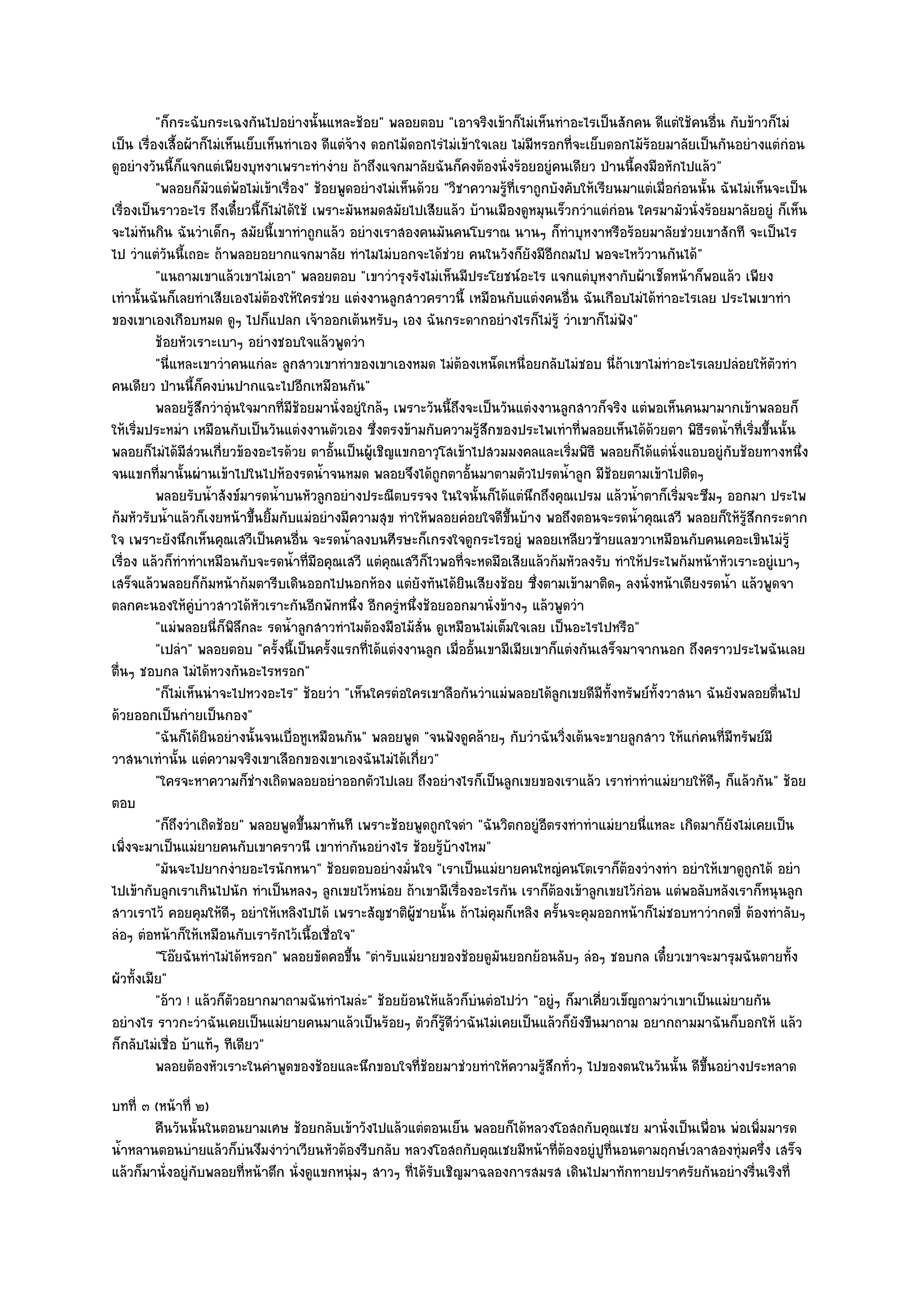 "ก็กระฉับกระเฉงกันไปอยํางนั้นแหละช๎อย" พลอยตอบ "เอาจริงเข๎าก็ไมํเห็นทําอะไรเป็นสักคน ดีแตํใช๎คนอื่น กับข๎าวก็ไมํ
เป็น เรื่องเสื้อผ๎าก็ไมํเห็นเย็บเห็นทําเอง ดีแตํจ๎าง ดอกไม๎ดอกไรํไมํเข๎าใจเลย ไมํมหรอกที่จะเย็บดอกไม๎ร๎อยมาลัยเป็นกันอยํางแตํกํอน
                                                                                     ี
ดูอยํางวันนี้ก็แจกแตํเพียงบุหงาเพราะทํางําย ถ๎าถึงแจกมาลัยฉันก็คงต๎องนั่งร๎อยอยูํคนเดียว ป่านนี้คงมือหักไปแล๎ว"
          "พลอยก็มวแตํพ๎อไมํเข๎าเรื่อง" ช๎อยพูดอยํางไมํเห็นด๎วย "วิชาความรู๎ที่เราถูกบังคับให๎เรียนมาแตํเมื่อกํอนนั้น ฉันไมํเห็นจะเป็น
                     ั
เรื่องเป็นราวอะไร ถึงเดี๋ยวนี้ก็ไมํได๎ใช๎ เพราะมันหมดสมัยไปเสียแล๎ว บ๎านเมืองดูหมุนเร็วกวําแตํกํอน ใครมามัวนั่งร๎อยมาลัยอยูํ ก็เห็น
จะไมํทันกิน ฉันวําเด็กๆ สมัยนี้เขาทําถูกแล๎ว อยํางเราสองคนมันคนโบราณ นานๆ ก็ทําบุหงาหรือร๎อยมาลัยชํวยเขาสักที จะเป็นไร
ไป วําแตํวันนี้เถอะ ถ๎าพลอยอยากแจกมาลัย ทําไมไมํบอกจะได๎ชํวย คนในวังก็ยังมีอีกถมไป พอจะไหว๎วานกันได๎"
          "แ่นถามเขาแล๎วเขาไมํเอา" พลอยตอบ "เขาวํารุงรังไมํเห็นมีประโยชน๑อะไร แจกแตํบุหงากับผ๎าเช็ดหน๎าก็พอแล๎ว เพียง
เทํานั้นฉันก็เลยทําเสียเองไมํต๎องให๎ใครชํวย แตํงงานลูกสาวคราวนี้ เหมือนกับแตํงคนอื่น ฉันเกือบไมํได๎ทําอะไรเลย ประไพเขาทํา
ของเขาเองเกือบหมด ดูๆ ไปก็แปลก เจ๎าออกเต๎นหรับๆ เอง ฉันกระดากอยํางไรก็ไมํรู๎ วําเขาก็ไมํฟง"         ั
          ช๎อยหัวเราะเบาๆ อยํางชอบใจแล๎วพูดวํา
          "นี่แหละเขาวําคนแกํละ ลูกสาวเขาทําของเขาเองหมด ไมํต๎องเหน็ดเหนื่อยกลับไมํชอบ นี่ถ๎าเขาไมํทําอะไรเลยปลํอยให๎ตัวทํา
คนเดียว ป่านนี้ก็คงบํนปากแฉะไปอีกเหมือนกัน"
          พลอยรูสกวําอุนใจมากที่มีชอยมานั่งอยูํใกล๎ๆ เพราะวันนี้ถึงจะเป็นวันแตํงงานลูกสาวก็จริง แตํพอเห็นคนมามากเข๎าพลอยก็
                   ๎ึ ํ                ๎
ให๎เริ่มประหมํา เหมือนกับเป็นวันแตํงงานตัวเอง ซึ่งตรงข๎ามกับความรู๎สึกของประไพเทําที่พลอยเห็นได๎ด๎วยตา พิธีรดน้ําที่เริ่มขึ้นนั้น
พลอยก็ไมํได๎มีสํวนเกี่ยวข๎องอะไรด๎วย ตาอั้นเป็นผู๎เชิญแขกอาวุโสเข๎าไปสวมมงคลและเริ่มพิธี พลอยก็ได๎แตํนั่งแอบอยูํกบช๎อยทางหนึ่ง
                                                                                                                        ั
จนแขกที่มานั้นผํานเข๎าไปในไปห๎องรดน้ําจนหมด พลอยจึงได๎ถูกตาอั้นมาตามตัวไปรดน้ําลูก มีช๎อยตามเข๎าไปติดๆ
          พลอยรับน้าสังข๑มารดน้าบนหัวลูกอยํางประณีตบรรจง ในใจนั้นก็ได๎แตํนกถึงคุณเปรม แล๎วน้าตาก็เริมจะซึมๆ ออกมา ประไพ
                       ํ           ํ                                               ึ                  ํ       ่
ก๎มหัวรับน้ําแล๎วก็เงยหน๎าขึ้นยิ้มกับแมํอยํางมีความสุข ทําให๎พลอยคํอยใจดีขึ้นบ๎าง พอถึงตอนจะรดน้ําคุณเสวี พลอยก็ให๎รู๎สึกกระดาก
ใจ เพราะยังนึกเห็นคุณเสวีเป็นคนอื่น จะรดน้ําลงบนศีรษะก็เกรงใจดูกระไรอยูํ พลอยเหลียวซ๎ายแลขวาเหมือนกับคนเคอะเขินไมํรู๎
เรื่อง แล๎วก็ทําทําเหมือนกับจะรดน้ําที่มือคุณเสวี แตํคุณเสวีก็ไวพอที่จะหดมือเสียแล๎วก๎มหัวลงรับ ทําให๎ประไพก๎มหน๎าหัวเราะอยูํเบาๆ
เสร็จแล๎วพลอยก็ก๎มหน๎าก๎มตารีบเดินออกไปนอกห๎อง แตํยังทันได๎ยินเสียงช๎อย ซึ่งตามเข๎ามาติดๆ ลงนั่งหน๎าเตียงรดน้ํา แล๎วพูดจา
ตลกคะนองให๎คูํบําวสาวได๎หัวเราะกันอีกพักหนึ่ง อีกครูํหนึ่งช๎อยออกมานั่งข๎างๆ แล๎วพูดวํา
          "แมํพลอยนี่ก็พิลึกละ รดน้ําลูกสาวทําไมต๎องมือไม๎สั่น ดูเหมือนไมํเต็มใจเลย เป็นอะไรไปหรือ"
          "เปลํา" พลอยตอบ "ครั้งนี้เป็นครั้งแรกที่ได๎แตํงงานลูก เมื่ออั้นเขามีเมียเขาก็แตํงกันเสร็จมาจากนอก ถึงคราวประไพฉันเลย
ตื่นๆ ชอบกล ไมํได๎หวงกันอะไรหรอก"
          "ก็ไมํเห็นนําจะไปหวงอะไร" ช๎อยวํา "เห็นใครตํอใครเขาลือกันวําแมํพลอยได๎ลกเขยดีมีทั้งทรัพย๑ทั้งวาสนา ฉันยังพลอยตื่นไป
                                                                                          ู
ด๎วยออกเป็นกํายเป็นกอง"
          "ฉันก็ได๎ยินอยํางนั้นจนเบื่อหูเหมือนกัน" พลอยพูด "จนฟังดูคล๎ายๆ กับวําฉันวิ่งเต๎นจะขายลูกสาว ให๎แกํคนที่มทรัพย๑มี
                                                                                                                          ี
วาสนาเทํานั้น แตํความจริงเขาเลือกของเขาเองฉันไมํได๎เกี่ยว"
          "ใครจะหาความก็ชํางเถิดพลอยอยําออกตัวไปเลย ถึงอยํางไรก็เป็นลูกเขยของเราแล๎ว เราทําทําแมํยายให๎ดีๆ ก็แล๎วกัน" ช๎อย
ตอบ
          "ก็ถึงวําเถิดช๎อย" พลอยพูดขึ้นมาทันที เพราะช๎อยพูดถูกใจดํา "ฉันวิตกอยูํอีตรงทําทําแมํยายนี่แหละ เกิดมาก็ยังไมํเคยเป็น
เพิ่งจะมาเป็นแมํยายคนกับเขาคราวนี เขาทํากันอยํางไร ช๎อยรู๎บ๎างไหม"
          "มันจะไปยากงํายอะไรนักหนา" ช๎อยตอบอยํางมั่นใจ "เราเป็นแมํยายคนใหญํคนโตเราก็ต๎องวํางทํา อยําให๎เขาดูถกได๎ อยํา     ู
ไปเข๎ากับลูกเราเกินไปนัก ทําเป็นหลงๆ ลูกเขยไว๎หนํอย ถ๎าเขามีเรื่องอะไรกัน เราก็ต๎องเข๎าลูกเขยไว๎กํอน แตํพอลับหลังเราก็หนุนลูก
สาวเราไว๎ คอยคุมให๎ดีๆ อยําให๎เหลิงไปได๎ เพราะสัญชาติผู๎ชายนั้น ถ๎าไมํคมก็เหลิง ครั้นจะคุมออกหน๎าก็ไมํชอบหาวํากดขี่ ต๎องทําลับๆ
                                                                            ุ
ลํอๆ ตํอหน๎าก็ให๎เหมือนกับเรารักไว๎เนื้อเชื่อใจ"
          "โอ๏ยฉันทําไมํได๎หรอก" พลอยขัดคอขึ้น "ตํารับแมํยายของช๎อยดูมนยอกย๎อนลับๆ ลํอๆ ชอบกล เดี๋ยวเขาจะมารุมฉันตายทั้ง
                                                                              ั
ผัวทั้งเมีย"
          "อ๎าว ! แล๎วก็ตวอยากมาถามฉันทําไมลํะ" ช๎อยย๎อนให๎แล๎วก็บํนตํอไปวํา "อยูํๆ ก็มาเคี่ยวเข็ญถามวําเขาเป็นแมํยายกัน
                          ั
อยํางไร ราวกะวําฉันเคยเป็นแมํยายคนมาแล๎วเป็นร๎อยๆ ตัวก็รู๎ดีวําฉันไมํเคยเป็นแล๎วก็ยังขืนมาถาม อยากถามมาฉันก็บอกให๎ แล๎ว
ก็กลับไมํเชื่อ บ๎าแท๎ๆ ทีเดียว"
          พลอยต๎องหัวเราะในคําพูดของช๎อยและนึกขอบใจทีชอยมาชํวยทําให๎ความรูสกทั่วๆ ไปของตนในวันนั้น ดีขนอยํางประหลาด
                                                             ่๎                        ๎ึ                           ้ึ
บทที่ ๓ (หน๎าที่ ๒)
        คืนวันนั้นในตอนยามเศษ ช๎อยกลับเข๎าวังไปแล๎วแตํตอนเย็น พลอยก็ได๎หลวงโอสถกับคุณเชย มานั่งเป็นเพื่อน พํอเพิมมารด
                                                                                                                  ่
น้ําหลานตอนบํายแล๎วก็บํนงึมงําวําเวียนหัวต๎องรีบกลับ หลวงโอสถกับคุณเชยมีหน๎าที่ต๎องอยูํปูที่นอนตามฤกษ๑เวลาสองทุํมครึ่ง เสร็จ
แล๎วก็มานั่งอยูํกบพลอยที่หน๎าตึก นั่งดูแขกหนุํมๆ สาวๆ ที่ได๎รับเชิญมาฉลองการสมรส เดินไปมาทักทายปราศรัยกันอยํางรื่นเริงที่
                 ั
 