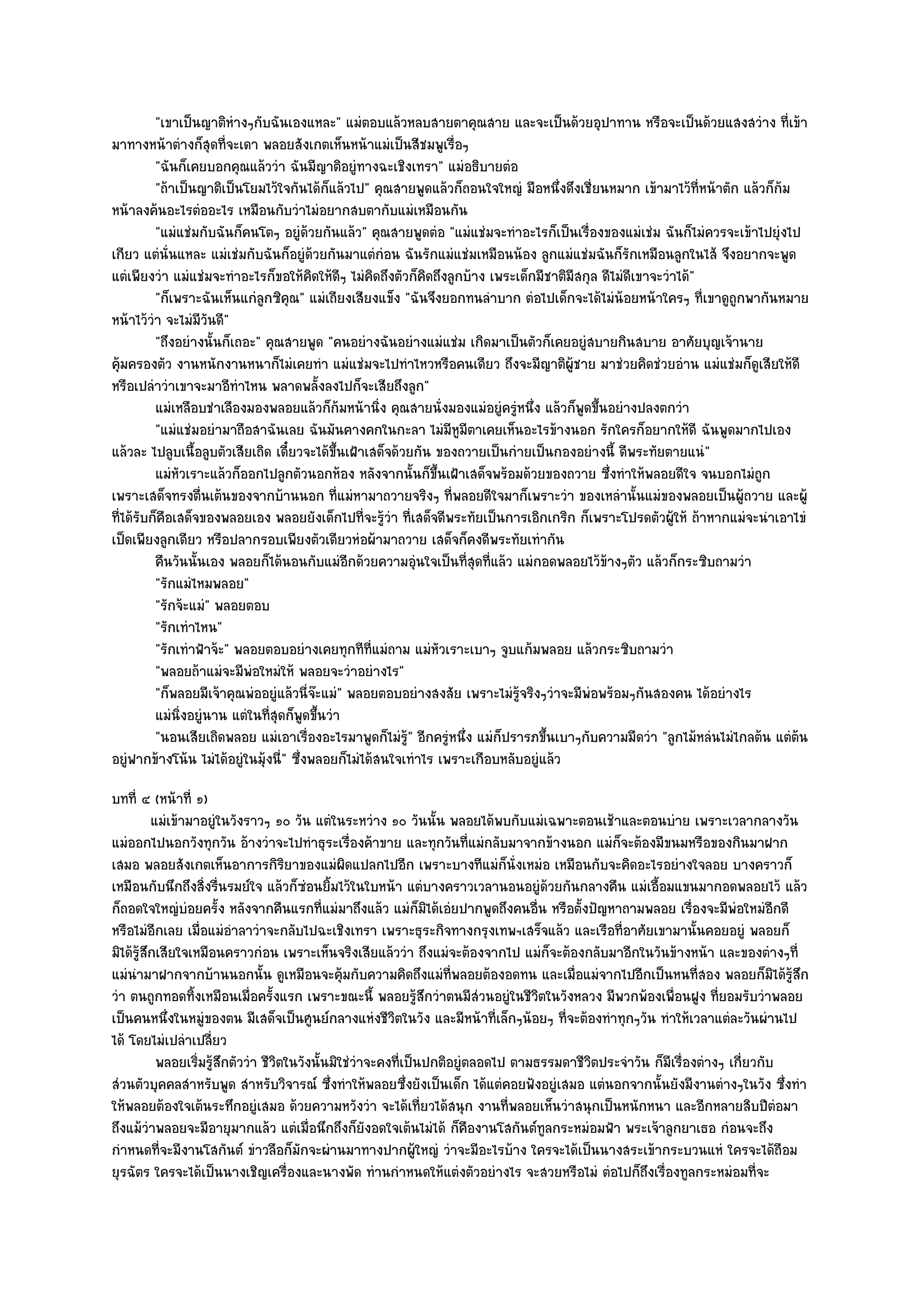 "เขาเป็นญาติหํางๆกับฉันเองแหละ" แมํตอบแล๎วหลบสายตาคุณสาย และจะเป็นด๎วยอุปาทาน หรือจะเป็นด๎วยแสงสวําง ที่เข๎า
มาทางหน๎าตํางก็สุดที่จะเดา พลอยสังเกตเห็นหน๎าแมํเป็นสีชมพูเรื่อๆ
          "ฉันก็เคยบอกคุณแล๎ววํา ฉันมีญาติอยูํทางฉะเชิงเทรา" แมํอธิบายตํอ
          "ถ๎าเป็นญาติเป็นโยมไว๎ใจกันได๎ก็แล๎วไป" คุณสายพูดแล๎วก็ถอนใจใหญํ มือหนึ่งดึงเชี่ยนหมาก เข๎ามาไว๎ที่หน๎าตัก แล๎วก็ก๎ม
หน๎าลงค๎นอะไรตํออะไร เหมือนกับวําไมํอยากสบตากับแมํเหมือนกัน
          "แมํแชํมกับฉันก็คนโตๆ อยูํด๎วยกันแล๎ว" คุณสายพูดตํอ "แมํแชํมจะทําอะไรก็เป็นเรื่องของแมํเชํม ฉันก็ไมํควรจะเข๎าไปยุํงไป
เกียว แตํนั่นแหละ แมํเชํมกับฉันก็อยูํด๎วยกันมาแตํกํอน ฉันรักแมํแชํมเหมือนน๎อง ลูกแมํแชํมฉันก็รักเหมือนลูกในไส๎ จึงอยากจะพูด
แตํเพียงวํา แมํแชํมจะทําอะไรก็ขอให๎คิดให๎ดีๆ ไมํคิดถึงตัวก็คิดถึงลูกบ๎าง เพระเด็กมีชาติมีสกุล ดีไมํดีเขาจะวําได๎"
          "ก็เพราะฉันเห็นแกํลูกซิคุณ" แมํเถียงเสียงแข็ง "ฉันจึงยอกทนลําบาก ตํอไปเด็กจะได๎ไมํน๎อยหน๎าใครๆ ที่เขาดูถูกพากันหมาย
หน๎าไว๎วํา จะไมํมีวันดี"
          "ถึงอยํางนั้นก็เถอะ" คุณสายพูด "คนอยํางฉันอยํางแมํแชํม เกิดมาเป็นตัวก็เคยอยูํสบายกินสบาย อาศัยบุญเจ๎านาย
คุ๎มครองตัว งานหนักงานหนาก็ไมํเคยทํา แมํแชํมจะไปทําไหวหรือคนเดียว ถึงจะมีญาติผู๎ชาย มาชํวยคิดชํวยอําน แมํแชํมก็ดูเสียให๎ดี
หรือเปลําวําเขาจะมาอีทําไหน พลาดพลั้งลงไปก็จะเสียถึงลูก"
          แมํเหลือบชําเลืองมองพลอยแล๎วก็ก๎มหน๎านิง คุณสายนั่งมองแมํอยูํครูหนึง แล๎วก็พดขึนอยํางปลงตกวํา
                                                      ่                       ํ ่         ู ้
          "แมํแชํมอยํามาถือสาฉันเลย ฉันมันคางคกในกะลา ไมํมีหูมีตาเคยเห็นอะไรข๎างนอก รักใครก็อยากให๎ดี ฉันพูดมากไปเอง
แล๎วละ ไปลูบเนื้อลูบตัวเสียเถิด เดี๋ยวจะได๎ขึ้นเฝ้าเสด็จด๎วยกัน ของถวายเป็นกํายเป็นกองอยํางนี้ ดีพระทัยตายแนํ"
          แมํหวเราะแล๎วก็ออกไปลูกตัวนอกห๎อง หลังจากนั้นก็ขนเฝ้าเสด็จพร๎อมด๎วยของถวาย ซึงทําให๎พลอยดีใจ จนบอกไมํถูก
               ั                                                ้ึ                               ่
เพราะเสด็จทรงตื่นเต๎นของจากบ๎านนอก ที่แมํหามาถวายจริงๆ ที่พลอยดีใจมาก็เพราะวํา ของเหลํานั้นแมํของพลอยเป็นผู๎ถวาย และผู๎
ที่ได๎รับก็คือเสด็จของพลอยเอง พลอยยังเด็กไปที่จะรู๎วํา ที่เสด็จดีพระทัยเป็นการเอิกเกริก ก็เพราะโปรดตัวผู๎ให๎ ถ๎าหากแมํจะนําเอาไขํ
เป็ดเพียงลูกเดียว หรือปลากรอบเพียงตัวเดียวหํอผ๎ามาถวาย เสด็จก็คงดีพระทัยเทํากัน
          คืนวันนั้นเอง พลอยก็ได๎นอนกับแมํอกด๎วยความอุนใจเป็นทีสดทีแล๎ว แมํกอดพลอยไว๎ขางๆตัว แล๎วก็กระซิบถามวํา
                                                ี           ํ        ุ่ ่                      ๎
          "รักแมํไหมพลอย"
          "รักจ๎ะแมํ" พลอยตอบ
          "รักเทําไหน"
          "รักเทําฟ้าจ๎ะ" พลอยตอบอยํางเคยทุกทีที่แมํถาม แมํหัวเราะเบาๆ จูบแก๎มพลอย แล๎วกระซิบถามวํา
          "พลอยถ๎าแมํจะมีพํอใหมํให๎ พลอยจะวําอยํางไร"
          "ก็พลอยมีเจ๎าคุณพํออยูํแล๎วนี่จ๏ะแมํ" พลอยตอบอยํางสงสัย เพราะไมํรู๎จริงๆวําจะมีพํอพร๎อมๆกันสองคน ได๎อยํางไร
          แมํนงอยูํนาน แตํในทีสดก็พดขึนวํา
                 ่ิ             ุ่ ู ้
          "นอนเสียเถิดพลอย แมํเอาเรื่องอะไรมาพูดก็ไมํรู๎" อีกครูํหนึ่ง แมํก็ปรารภขึ้นเบาๆกับความมืดวํา "ลูกไม๎หลํนไมํไกลต๎น แตํต๎น
อยูํฟากข๎างโน๎น ไมํได๎อยูํในมุ๎งนี่" ซึ่งพลอยก็ไมํได๎สนใจเทําไร เพราะเกือบหลับอยูํแล๎ว
บทที่ ๔ (หน๎าที่ ๑)
          แมํเข๎ามาอยูํในวังราวๆ ๑๐ วัน แตํในระหวําง ๑๐ วันนั้น พลอยได๎พบกับแมํเฉพาะตอนเช๎าและตอนบําย เพราะเวลากลางวัน
แมํออกไปนอกวังทุกวัน อ๎างวําจะไปทําธุระเรื่องค๎าขาย และทุกวันที่แมํกลับมาจากข๎างนอก แมํก็จะต๎องมีขนมหรือของกินมาฝาก
เสมอ พลอยสังเกตเห็นอาการกิริยาของแมํผิดแปลกไปอีก เพราะบางทีแมํก็นั่งเหมํอ เหมือนกับจะคิดอะไรอยํางใจลอย บางคราวก็
เหมือนกับนึกถึงสิ่งรื่นรมย๑ใจ แล๎วก็ซํอนยิ้มไว๎ในใบหน๎า แตํบางคราวเวลานอนอยูํด๎วยกันกลางคืน แมํเอื้อมแขนมากอดพลอยไว๎ แล๎ว
ก็ถอดใจใหญํบํอยครั้ง หลังจากคืนแรกที่แมํมาถึงแล๎ว แมํก็มิได๎เอํยปากพูดถึงคนอื่น หรือตั้งปัญหาถามพลอย เรื่องจะมีพํอใหมํอีกดี
หรือไมํอกเลย เมื่อแมํอําลาวําจะกลับไปฉะเชิงเทรา เพราะธุระกิจทางกรุงเทพฯเสร็จแล๎ว และเรือที่อาศัยเขามานั้นคอยอยูํ พลอยก็
           ี
มิได๎รู๎สึกเสียใจเหมือนคราวกํอน เพราะเห็นจริงเสียแล๎ววํา ถึงแมํจะต๎องจากไป แมํก็จะต๎องกลับมาอีกในวันข๎างหน๎า และของตํางๆที่
แมํนํามาฝากจากบ๎านนอกนั้น ดูเหมือนจะคุ๎มกับความคิดถึงแมํท่พลอยต๎องอดทน และเมื่อแมํจากไปอีกเป็นหนที่สอง พลอยก็มิได๎รู๎สึก
                                                                   ี
วํา ตนถูกทอดทิ้งเหมือนเมื่อครั้งแรก เพราะขณะนี้ พลอยรู๎สึกวําตนมีสํวนอยูํในชีวิตในวังหลวง มีพวกพ๎องเพื่อนฝูง ที่ยอมรับวําพลอย
เป็นคนหนึ่งในหมูํของตน มีเสด็จเป็นศูนย๑กลางแหํงชีวิตในวัง และมีหน๎าที่เล็กๆน๎อยๆ ที่จะต๎องทําทุกๆวัน ทําให๎เวลาแตํละวันผํานไป
ได๎ โดยไมํเปลําเปลี่ยว
             พลอยเริมรูสกตัววํา ชีวตในวังนั้นมิใชํวาจะคงทีเป็นปกติอยูํตลอดไป ตามธรรมดาชีวตประจําวัน ก็มีเรื่องตํางๆ เกี่ยวกับ
                    ่ ๎ึ           ิ               ํ      ่                              ิ
สํวนตัวบุคคลสําหรับพูด สําหรับวิจารณ๑ ซึ่งทําให๎พลอยซึ่งยังเป็นเด็ก ได๎แตํคอยฟังอยูํเสมอ แตํนอกจากนั้นยังมีงานตํางๆในวัง ซึ่งทํา
ให๎พลอยต๎องใจเต๎นระทึกอยูํเสมอ ด๎วยความหวังวํา จะได๎เที่ยวได๎สนุก งานที่พลอยเห็นวําสนุกเป็นหนักหนา และอีกหลายสิบปีตํอมา
ถึงแม๎วําพลอยจะมีอายุมากแล๎ว แตํเมื่อนึกถึงก็ยังอดใจเต๎นไมํได๎ ก็คืองานโสกันต๑ทลกระหมํอมฟ้า พระเจ๎าลูกยาเธอ กํอนจะถึง
                                                                                  ู
กําหนดที่จะมีงานโสกันต๑ ขําวลือก็มกจะผํานมาทางปากผู๎ใหญํ วําจะมีอะไรบ๎าง ใครจะได๎เป็นนางสระเข๎ากระบวนแหํ ใครจะได๎ถือม
                                      ั
ยุรฉัตร ใครจะได๎เป็นนางเชิญเครื่องและนางพัด ทํานกําหนดให๎แตํงตัวอยํางไร จะสวยหรือไมํ ตํอไปก็ถึงเรื่องทูลกระหมํอมที่จะ
 