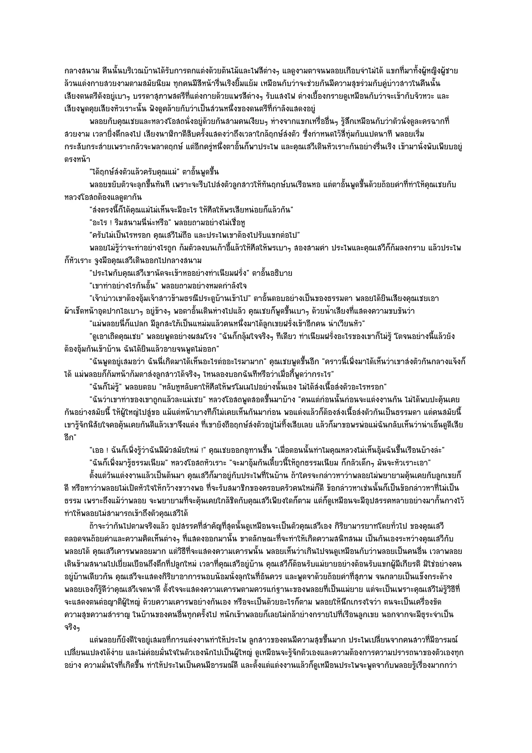 กลางสนาม คืนนั้นบริเวณบ๎านได๎รับการตกแตํงด๎วยต๎นไม๎และไฟสีตํางๆ แลดูงามตาจนพลอยเกือบจําไมํได๎ แขกที่มาทั้งผู๎หญิงผู๎ชาย
ล๎วนแตํงกายสวยงามตามสมัยนิยม ทุกคนมีสีหน๎ารื่นเริงยิ้มแย๎ม เหมือนกับวําจะชํวยกันมีความสุขรํวมกับคูํบําวสาวในคืนนั้น
เสียงดนตรีดังอยูํเบาๆ บรรดาสุภาพสตรีที่แตํงกายด๎วยแพรสีตํางๆ รับแสงไฟ ตํางเยื้องกรายดูเหมือนกับวําจะเข๎ากับจัวหวะ และ
เสียงพูดคุยเสียงหัวเราะนั้น ฟังดูคล๎ายกับวําเป็นสํวนหนึ่งของดนตรีที่กําลังแสดงอยูํ
         พลอยกับคุณเชยและหลวงโอสถนั่งอยูํดวยกันสามคนเงียบๆ หํางจากแขกเหรื่ออืนๆ รูสกเหมือนกับวําตัวนั่งดูละครฉากที่
                                                   ๎                                        ่ ๎ึ
สวยงาม เวลายิ่งดึกลงไป เสียงนาฬิกาตีสิบครั้งแสดงวําถึงเวลาใกล๎ฤกษ๑สํงตัว ซึ่งกําหนดไว๎สี่ทุํมกับแปดนาที พลอยเริ่ม
กระสับกระสํายเพราะกลัวจะพลาดฤกษ๑ แตํอีกครูํหนึ่งตาอั้นก็พาประไพ และคุณเสวีเดินหัวเราะกันอยํางรื่นเริง เข๎ามานั่งพับเพียบอยูํ
ตรงหน๎า
         "ได๎ฤกษ๑สํงตัวแล๎วครับคุณแมํ" ตาอั้นพูดขึ้น
         พลอยขยับตัวจะลุกขึนทันที เพราะจะรีบไปสํงตัวลูกสาวให๎ทันฤกษ๑บนเรือนหอ แตํตาอันพูดขึนด๎วยถ๎อยคําทีทําให๎คณเชยกับ
                                ้                                                               ้  ้               ่      ุ
หลวงโอสถต๎องแลดูตากัน
         "สํงตรงนี้ก็ได๎คุณแมํไมํเห็นจะมีอะไร ให๎ศีลให๎พรเสียหนํอยก็แล๎วกัน"
         "อะไร ! ริมสนามนี่นํะหรือ" พลอยถามอยํางไมํเชื่อหู
         "ครับไมํเป็นไรหรอก คุณเสวีไมํถือ และประไพเขาต๎องไปรับแขกตํอไป"
         พลอยไมํรวาจะทําอยํางไรถูก ก๎มตัวลงบนเก๎าอีแล๎วให๎ศีลให๎พรเบาๆ สองสามคํา ประไพและคุณเสวีกก๎มลงกราบ แล๎วประไพ
                     ๎ู ํ                                 ้                                                 ็
ก็หัวเราะ จูงมือคุณเสวีเดินออกไปกลางสนาม
         "ประไพกับคุณเสวีเขานัดจะเข๎าหออยํางทําเนียมฝรั่ง" ตาอั้นอธิบาย
         "เขาทําอยํางไรกันอั้น" พลอยถามอยํางหมดกําลังใจ
         "เจ๎าบําวเขาต๎องอุ๎มเจ๎าสาวข๎ามธรณีประตูบ๎านเข๎าไป" ตาอั้นตอบอยํางเป็นของธรรมดา พลอยได๎ยินเสียงคุณเชยเอา
ผ๎าเช็ดหน๎าอุดปากไอเบาๆ อยูํข๎างๆ พอตาอั้นเดินหํางไปแล๎ว คุณเชยก็พูดขึ้นเบาๆ ด๎วยน้ําเสียงที่แสดงความขบขันวํา
         "แมํพลอยนี่ก็แปลก มีลูกสะใภ๎เป็นแหมํมแล๎วคนหนึ่งมาได๎ลกเขยฝรั่งเข๎าอีกคน นําเวียนหัว"
                                                                     ู
         "ดูเอาเถิดคุณเชย" พลอยพูดอยํางผสมโรง "ฉันก็กลุ๎มใจจริงๆ ทีเดียว ทําเนียมฝรั่งอะไรของเขาก็ไมํรู๎ โตจนอยํางนี้แล๎วยัง
ต๎องอุ๎มกันเข๎าบ๎าน ฉันได๎ยินแล๎วอายจนพูดไมํออก"
         "ฉันพูดอยูํเสมอวํา ฉันนี่เกิดมาได๎เห็นอะไรตํออะไรมามาก" คุณเชยพูดขึ้นอีก "คราวนี้เพิ่งมาได๎เห็นวําเขาสํงตัวกันกลางแจ๎งก็
ได๎ แมํพลอยก็ก๎มหน๎าก๎มตาสํงลูกสาวได๎จริงๆ ไหนลองบอกฉันทีหรือวําเมื่อกี้พูดวํากระไร"
         "ฉันก็ไมํรู๎" พลอยตอบ "หลับหูหลับตาให๎ศีลให๎พรโมเมไปอยํางนั้นเอง ไมํได๎สํงเนื้อสํงตัวอะไรหรอก"
         "ฉันวําเขาทําของเขาถูกแล๎วละแมํเชย" หลวงโอสถพูดสอดขึ้นมาบ๎าง "คนแตํกํอนนั้นกํอนจะแตํงงานกัน ไมํได๎พบปะคุ๎นเคย
กันอยํางสมัยนี้ ให๎ผู๎ใหญํไปสูํขอ แม๎แตํหน๎าบางทีก็ไมํเคยเห็นกันมากํอน พอแตํงแล๎วก็ต๎องสํงเนื้อสํงตัวกันเป็นธรรมดา แตํคนสมัยนี้
เขารู๎จักนิสัยใจคอคุ๎นเคยกันดีแล๎วเขาจึงแตํง ที่เขายังถือฤกษ๑สํงตัวอยูํไมํทิ้งเสียเลย แล๎วก็มาขอพรพํอแมํฉันกลับเห็นวํานําเอ็นดูดีเสีย
อีก"
         "เออ ! ฉันก็เพิ่งรู๎วําฉันมีผัวสมัยใหมํ !" คุณเชยออกอุทานขึ้น "เมื่อตอนนั้นทําไมคุณหลวงไมํเห็นอุ๎มฉันขึ้นเรือนบ๎างลํะ"
         "ฉันก็เพิ่งมารู๎ธรรมเนียม" หลวงโอสถหัวเราะ "จะมาอุ๎มกันเดี๋ยวนี้ให๎ถูกธรรมเนียม ก็กลัวเด็กๆ มันจะหัวเราะเอา"
         ตั้งแตํวนแตํงงานแล๎วเป็นต๎นมา คุณเสวีกมาอยูํกับประไพทีในบ๎าน ถ๎าใครจะกลําวหาวําพลอยไมํพยายามคุ๎นเคยกับลูกเขยก็
                 ั                                     ็           ่
ดี หรือหาวําพลอยไมํเปิดหัวใจให๎กว๎างขวางพอ ที่จะรับสมาชิกของครอบครัวคนใหมํก็ดี ข๎อกลําวหาเชํนนั้นก็เป็นข๎อกลําวหาที่ไมํเป็น
ธรรม เพราะถึงแม๎วําพลอย จะพยายามที่จะคุ๎นเคยใกล๎ชิดกับคุณเสวีเพียงใดก็ตาม แตํก็ดูเหมือนจะมีอุปสรรคหลายอยํางมากั้นกางไว๎
ทําให๎พลอยไมํสามารถเข๎าถึงตัวคุณเสวีได๎
         ถ๎าจะวํากันไปตามจริงแล๎ว อุปสรรคที่สาคัญทีสดนั้นดูเหมือนจะเป็นตัวคุณเสวีเอง กิรยามารยาทโดยทัวไป ของคุณเสวี
                                                     ํ   ุ่                                   ิ               ่
ตลอดจนถ๎อยคําและความคิดเห็นตํางๆ ที่แสดงออกมานั้น ขาดลักษณะที่จะทําให๎เกิดความสนิทสนม เป็นกันเองระหวํางคุณเสวีกบ                ั
พลอยได๎ คุณเสวีเคารพพลอยมาก แตํวิธีที่จะแสดงความเคารพนั้น พลอยเห็นวําเกินไปจนดูเหมือนกับวําพลอยเป็นคนอื่น เวลาพลอย
เดินข๎ามสนามไปเยี่ยมเยือนถึงตึกที่ปลูกใหมํ เวลาที่คุณเสวีอยูํบ๎าน คุณเสวีก็ต๎อนรับแมํยายอยํางต๎อนรับแขกผู๎มีเกียรติ มิใชํอยํางคน
อยูํบ๎านเดียวกัน คุณเสวีจะแสดงกิริยาอาการนอบน๎อมนั่งลุกในที่อันควร และพูดจาด๎วยถ๎อยคําที่สุภาพ จนกลายเป็นแข็งกระด๎าง
พลอยเองก็รู๎ดีวําคุณเสวีเจตนาดี ตั้งใจจะแสดงความเคารพตามควรแกํฐานะของพลอยที่เป็นแมํยาย แตํจะเป็นเพราะคุณเสวีไมํรู๎วิธีที่
จะแสดงตนตํอญาติผู๎ใหญํ ด๎วยความเคารพอยํางกันเอง หรือจะเป็นด๎วยอะไรก็ตาม พลอยให๎นึกเกรงใจวํา ตนจะเป็นเครื่องขัด
ความสุขความสําราญ ในบ๎านของคนอื่นทุกครั้งไป หนักเข๎าพลอยก็เลยไมํกล๎ายํางกรายไปที่เรือนลูกเขย นอกจากจะมีธุระจําเป็น
จริงๆ
         แตํพลอยก็ยงดีใจอยูํเสมอที่การแตํงงานทําให๎ประไพ ลูกสาวของตนมีความสุขขึนมาก ประไพเปลียนจากคนสาวทีมีอารมณ๑
                          ั                                                               ้              ่                  ่
เปลี่ยนแปลงได๎งําย และไมํคํอยมั่นใจในตัวเองนักไปเป็นผู๎ใหญํ ดูเหมือนจะรู๎จักตัวเองและความต๎องการความปรารถนาของตัวเองทุก
อยําง ความมั่นใจที่เกิดขึ้น ทําให๎ประไพเป็นคนมีอารมณ๑ดี และตั้งแตํแตํงงานแล๎วก็ดูเหมือนประไพจะพูดจากับพลอยรู๎เรื่องมากกวํา
 