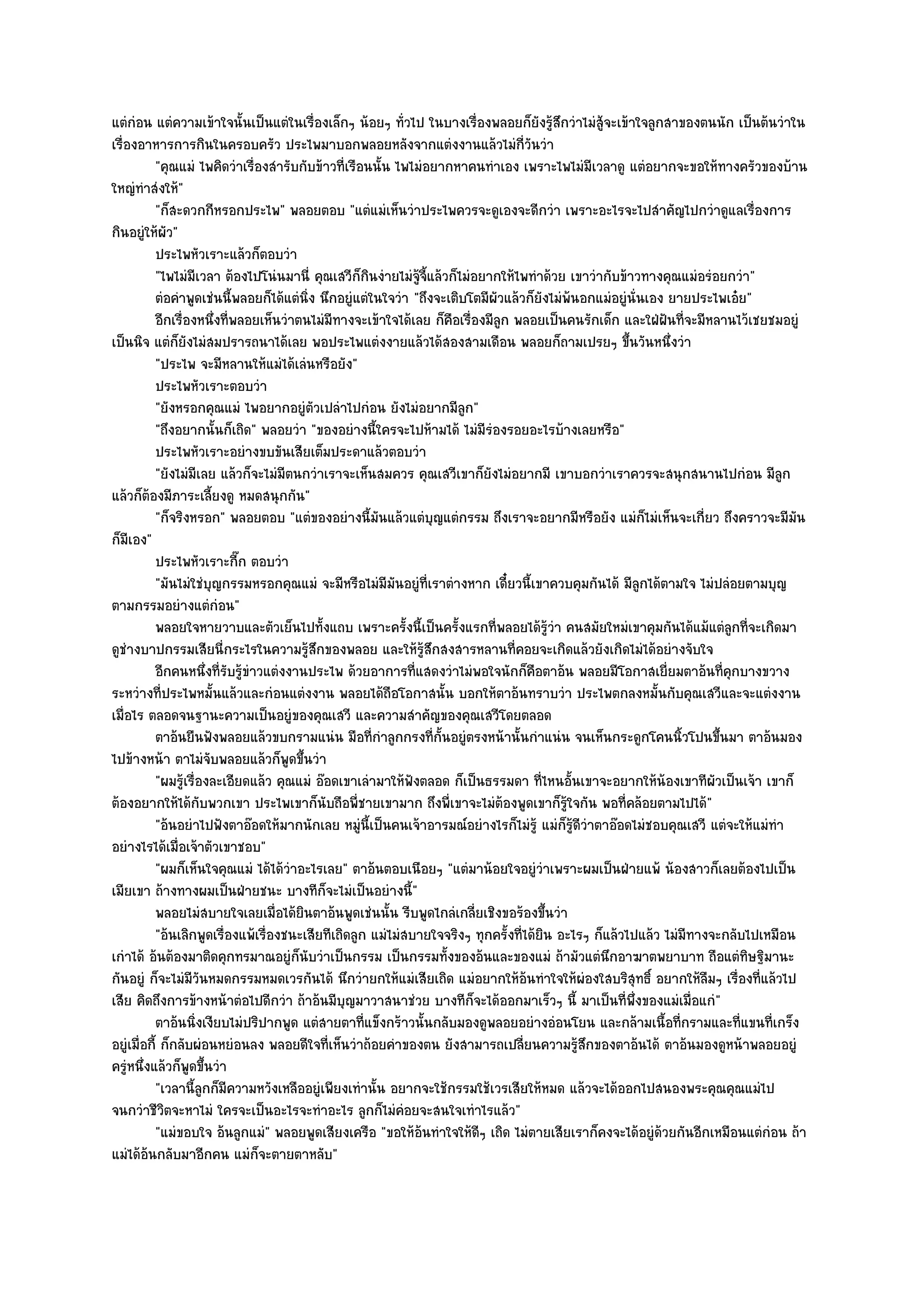 แตํกํอน แตํความเข๎าใจนั้นเป็นแตํในเรื่องเล็กๆ น๎อยๆ ทั่วไป ในบางเรื่องพลอยก็ยังรู๎สึกวําไมํสู๎จะเข๎าใจลูกสาของตนนัก เป็นต๎นวําใน
เรื่องอาหารการกินในครอบครัว ประไพมาบอกพลอยหลังจากแตํงงานแล๎วไมํก่วันวํา           ี
          "คุณแมํ ไพคิดวําเรื่องสํารับกับข๎าวที่เรือนนั้น ไพไมํอยากหาคนทําเอง เพราะไพไมํมีเวลาดู แตํอยากจะขอให๎ทางครัวของบ๎าน
ใหญํทําสํงให๎"
          "ก็สะดวกกีหรอกประไพ" พลอยตอบ "แตํแมํเห็นวําประไพควรจะดูเองจะดีกวํา เพราะอะไรจะไปสําคัญไปกวําดูแลเรื่องการ
กินอยูํให๎ผัว"
          ประไพหัวเราะแล๎วก็ตอบวํา
          "ไพไมํมีเวลา ต๎องไปโนํนมานี่ คุณเสวีก็กินงํายไมํจู๎จี้แล๎วก็ไมํอยากให๎ไพทําด๎วย เขาวํากับข๎าวทางคุณแมํอรํอยกวํา"
          ตํอคําพูดเชํนนี้พลอยก็ได๎แตํนง นึกอยูํแตํในใจวํา "ถึงจะเติบโตมีผัวแล๎วก็ยังไมํพ๎นอกแมํอยูํนั่นเอง ยายประไพเอ๐ย"
                                         ่ิ
          อีกเรื่องหนึงที่พลอยเห็นวําตนไมํมีทางจะเข๎าใจได๎เลย ก็คอเรืองมีลก พลอยเป็นคนรักเด็ก และใฝ่ฝันทีจะมีหลานไว๎เชยชมอยูํ
                          ่                                           ื ่ ู                                        ่
เป็นนิจ แตํก็ยังไมํสมปรารถนาได๎เลย พอประไพแตํงงายแล๎วได๎สองสามเดือน พลอยก็ถามเปรยๆ ขึ้นวันหนึ่งวํา
          "ประไพ จะมีหลานให๎แมํได๎เลํนหรือยัง"
          ประไพหัวเราะตอบวํา
          "ยังหรอกคุณแมํ ไพอยากอยูํตัวเปลําไปกํอน ยังไมํอยากมีลูก"
          "ถึงอยากนั้นก็เถิด" พลอยวํา "ของอยํางนี้ใครจะไปห๎ามได๎ ไมํมีรํองรอยอะไรบ๎างเลยหรือ"
          ประไพหัวเราะอยํางขบขันเสียเต็มประดาแล๎วตอบวํา
          "ยังไมํมีเลย แล๎วก็จะไมํมีตนกวําเราจะเห็นสมควร คุณเสวีเขาก็ยังไมํอยากมี เขาบอกวําเราควรจะสนุกสนานไปกํอน มีลูก
แล๎วก็ต๎องมีภาระเลี้ยงดู หมดสนุกกัน"
          "ก็จริงหรอก" พลอยตอบ "แตํของอยํางนี้มนแล๎วแตํบุญแตํกรรม ถึงเราจะอยากมีหรือยัง แมํก็ไมํเห็นจะเกี่ยว ถึงคราวจะมีมน
                                                        ั                                                                          ั
ก็มเอง"
     ี
          ประไพหัวเราะกีก ตอบวํา
                             ๊
          "มันไมํใชํบุญกรรมหรอกคุณแมํ จะมีหรือไมํมีมนอยูํที่เราตํางหาก เดี๋ยวนี้เขาควบคุมกันได๎ มีลูกได๎ตามใจ ไมํปลํอยตามบุญ
                                                          ั
ตามกรรมอยํางแตํกํอน"
          พลอยใจหายวาบและตัวเย็นไปทั้งแถบ เพราะครังนี้เป็นครังแรกทีพลอยได๎รวา คนสมัยใหมํเขาคุมกันได๎แม๎แตํลกทีจะเกิดมา
                                                            ้          ้    ่            ๎ู ํ                                ู ่
ดูชํางบาปกรรมเสียนี่กระไรในความรู๎สึกของพลอย และให๎รู๎สึกสงสารหลานที่คอยจะเกิดแล๎วยังเกิดไมํได๎อยํางจับใจ
          อีกคนหนึงที่รบรูขาวแตํงงานประไพ ด๎วยอาการทีแสดงวําไมํพอใจนักก็คอตาอ๎น พลอยมีโอกาสเยี่ยมตาอ๎นทีคกบางขวาง
                         ่ ั ๎ํ                               ่                     ื                                    ่ ุ
ระหวํางที่ประไพหมั้นแล๎วและกํอนแตํงงาน พลอยได๎ถือโอกาสนั้น บอกให๎ตาอ๎นทราบวํา ประไพตกลงหมั้นกับคุณเสวีและจะแตํงงาน
เมื่อไร ตลอดจนฐานะความเป็นอยูํของคุณเสวี และความสําคัญของคุณเสวีโดยตลอด
          ตาอ๎นยืนฟังพลอยแล๎วขบกรามแนํน มือทีกําลูกกรงทีกนอยูํตรงหน๎านั้นกําแนํน จนเห็นกระดูกโคนนิวโปนขึนมา ตาอ๎นมอง
                                                      ่          ่ ั้                                            ้     ้
ไปข๎างหน๎า ตาไมํจับพลอยแล๎วก็พูดขึ้นวํา
          "ผมรู๎เรื่องละเอียดแล๎ว คุณแมํ อ๏อดเขาเลํามาให๎ฟังตลอด ก็เป็นธรรมดา ที่ไหนอั้นเขาจะอยากให๎น๎องเขาทีผัวเป็นเจ๎า เขาก็
ต๎องอยากให๎ได๎กบพวกเขา ประไพเขาก็นับถือพี่ชายเขามาก ถึงพี่เขาจะไมํต๎องพูดเขาก็รู๎ใจกัน พอที่คล๎อยตามไปได๎"
                       ั
          "อ๎นอยําไปฟังตาอ๏อดให๎มากนักเลย หมูํนี้เป็นคนเจ๎าอารมณ๑อยํางไรก็ไมํรู๎ แมํก็รู๎ดีวําตาอ๏อดไมํชอบคุณเสวี แตํจะให๎แมํทํา
อยํางไรได๎เมื่อเจ๎าตัวเขาชอบ"
          "ผมก็เห็นใจคุณแมํ ได๎ได๎วําอะไรเลย" ตาอ๎นตอบเนือยๆ "แตํมาน๎อยใจอยูํวําเพราะผมเป็นฝ่ายแพ๎ น๎องสาวก็เลยต๎องไปเป็น
เมียเขา ถ๎างทางผมเป็นฝ่ายชนะ บางทีก็จะไมํเป็นอยํางนี้"
          พลอยไมํสบายใจเลยเมื่อได๎ยนตาอ๎นพูดเชํนนั้น รีบพูดไกลํเกลี่ยเชิงขอร๎องขึนวํา
                                       ิ                                               ้
          "อ๎นเลิกพูดเรื่องแพ๎เรื่องชนะเสียทีเถิดลูก แมํไมํสบายใจจริงๆ ทุกครั้งที่ได๎ยิน อะไรๆ ก็แล๎วไปแล๎ว ไมํมีทางจะกลับไปเหมือน
เกําได๎ อ๎นต๎องมาติดคุกทรมาณอยูํก็นับวําเป็นกรรม เป็นกรรมทั้งของอ๎นและของแมํ ถ๎ามัวแตํนึกอาฆาตพยาบาท ถือแตํทิษฐิมานะ
กันอยูํ ก็จะไมํมวันหมดกรรมหมดเวรกันได๎ นึกวํายกให๎แมํเสียเถิด แมํอยากให๎อ๎นทําใจให๎ผํองใสบริสุทธิ์ อยากให๎ลมๆ เรื่องที่แล๎วไป
                   ี                                                                                                 ื
เสีย คิดถึงการข๎างหน๎าตํอไปดีกวํา ถ๎าอ๎นมีบุญมาวาสนาชํวย บางทีก็จะได๎ออกมาเร็วๆ นี้ มาเป็นที่พึ่งของแมํเมื่อแกํ"
          ตาอ๎นนิงเงียบไมํปริปากพูด แตํสายตาทีแข็งกร๎าวนั้นกลับมองดูพลอยอยํางอํอนโยน และกล๎ามเนื้อทีกรามและที่แขนทีเกร็ง
                     ่                              ่                                                          ่                 ่
อยูํเมื่อกี้ ก็กลับผํอนหยํอนลง พลอยดีใจที่เห็นวําถ๎อยคําของตน ยังสามารถเปลี่ยนความรู๎สึกของตาอ๎นได๎ ตาอ๎นมองดูหน๎าพลอยอยูํ
ครูํหนึ่งแล๎วก็พูดขึ้นวํา
          "เวลานี้ลูกก็มีความหวังเหลืออยูํเพียงเทํานั้น อยากจะใช๎กรรมใช๎เวรเสียให๎หมด แล๎วจะได๎ออกไปสนองพระคุณคุณแมํไป
จนกวําชีวิตจะหาไมํ ใครจะเป็นอะไรจะทําอะไร ลูกก็ไมํคํอยจะสนใจเทําไรแล๎ว"
          "แมํขอบใจ อ๎นลูกแมํ" พลอยพูดเสียงเครือ "ขอให๎อ๎นทําใจให๎ดีๆ เถิด ไมํตายเสียเราก็คงจะได๎อยูํด๎วยกันอีกเหมือนแตํกํอน ถ๎า
แมํได๎อ๎นกลับมาอีกคน แมํก็จะตายตาหลับ"
 