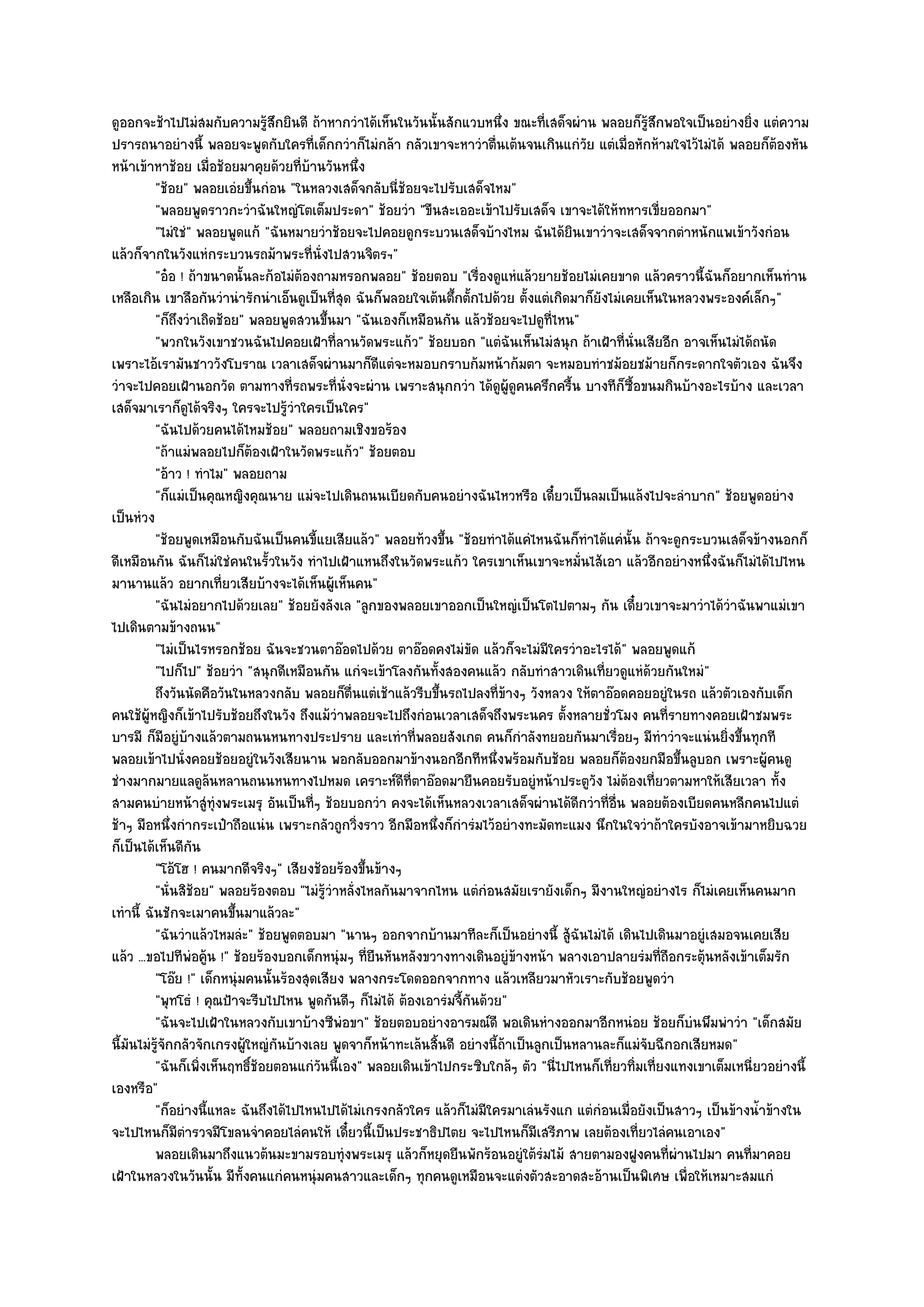 ดูออกจะช๎าไปไมํสมกับความรู๎สึกยินดี ถ๎าหากวําได๎เห็นในวันนั้นสักแวบหนึ่ง ขณะที่เสด็จผําน พลอยก็รู๎สึกพอใจเป็นอยํางยิ่ง แตํความ
ปรารถนาอยํางนี้ พลอยจะพูดกับใครที่เด็กกวําก็ไมํกล๎า กลัวเขาจะหาวําตื่นเต๎นจนเกินแกํวย แตํเมื่อหักห๎ามใจไว๎ไมํได๎ พลอยก็ต๎องหัน
                                                                                           ั
หน๎าเข๎าหาช๎อย เมื่อช๎อยมาคุยด๎วยที่บ๎านวันหนึ่ง
          "ช๎อย" พลอยเอํยขึ้นกํอน "ในหลวงเสด็จกลับนี่ช๎อยจะไปรับเสด็จไหม"
          "พลอยพูดราวกะวําฉันใหญํโตเต็มประดา" ช๎อยวํา "ขืนสะเออะเข๎าไปรับเสด็จ เขาจะได๎ให๎ทหารเขี่ยออกมา"
          "ไมํใชํ" พลอยพูดแก๎ "ฉันหมายวําช๎อยจะไปคอยดูกระบวนเสด็จบ๎างไหม ฉันได๎ยินเขาวําจะเสด็จจากตําหนักแพเข๎าวังกํอน
แล๎วก็จากในวังแหํกระบวนรถม๎าพระที่นั่งไปสวนจิตรฯ"
          "อ๐อ ! ถ๎าขนาดนั้นละก๎อไมํต๎องถามหรอกพลอย" ช๎อยตอบ "เรื่องดูแหํแล๎วยายช๎อยไมํเคยขาด แล๎วคราวนี้ฉันก็อยากเห็นทําน
เหลือเกิน เขาลือกันวํานํารักนําเอ็นดูเป็นที่สุด ฉันก็พลอยใจเต๎นตึ้กตั้กไปด๎วย ตั้งแตํเกิดมาก็ยังไมํเคยเห็นในหลวงพระองค๑เล็กๆ"
          "ก็ถึงวําเถิดช๎อย" พลอยพูดสวนขึ้นมา "ฉันเองก็เหมือนกัน แล๎วช๎อยจะไปดูที่ไหน"
          "พวกในวังเขาชวนฉันไปคอยเฝ้าที่ลานวัดพระแก๎ว" ช๎อยบอก "แตํฉันเห็นไมํสนุก ถ๎าเฝ้าที่นั่นเสียอีก อาจเห็นไมํได๎ถนัด
เพราะไอ๎เรามันชาววังโบราณ เวลาเสด็จผํานมาก็ดีแตํจะหมอบกราบก๎มหน๎าก๎มตา จะหมอบทําชม๎อยชม๎ายก็กระดากใจตัวเอง ฉันจึง
วําจะไปคอยเฝ้านอกวัด ตามทางที่รถพระที่นั่งจะผําน เพราะสนุกกวํา ได๎ดูผู๎ดูคนครึกครื้น บางทีก็ซื้อขนมกินบ๎างอะไรบ๎าง และเวลา
เสด็จมาเราก็ดูได๎จริงๆ ใครจะไปรู๎วําใครเป็นใคร"
          "ฉันไปด๎วยคนได๎ไหมช๎อย" พลอยถามเชิงขอร๎อง
          "ถ๎าแมํพลอยไปก็ต๎องเฝ้าในวัดพระแก๎ว" ช๎อยตอบ
          "อ๎าว ! ทําไม" พลอยถาม
          "ก็แมํเป็นคุณหญิงคุณนาย แมํจะไปเดินถนนเบียดกับคนอยํางฉันไหวหรือ เดี๋ยวเป็นลมเป็นแล๎งไปจะลําบาก" ช๎อยพูดอยําง
เป็นหํวง
          "ช๎อยพูดเหมือนกับฉันเป็นคนขี้แยเสียแล๎ว" พลอยท๎วงขึ้น "ช๎อยทําได๎แคํไหนฉันก็ทําได๎แคํนั้น ถ๎าจะดูกระบวนเสด็จข๎างนอกก็
ดีเหมือนกัน ฉันก็ไมํใชํคนในรั้วในวัง ทําไปเฝ้าแหนถึงในวัดพระแก๎ว ใครเขาเห็นเขาจะหมั่นไส๎เอา แล๎วอีกอยํางหนึ่งฉันก็ไมํได๎ไปไหน
มานานแล๎ว อยากเที่ยวเสียบ๎างจะได๎เห็นผู๎เห็นคน"
          "ฉันไมํอยากไปด๎วยเลย" ช๎อยยังลังเล "ลูกของพลอยเขาออกเป็นใหญํเป็นโตไปตามๆ กัน เดี๋ยวเขาจะมาวําได๎วําฉันพาแมํเขา
ไปเดินตามข๎างถนน"
          "ไมํเป็นไรหรอกช๎อย ฉันจะชวนตาอ๏อดไปด๎วย ตาอ๏อดคงไมํขัด แล๎วก็จะไมํมีใครวําอะไรได๎" พลอยพูดแก๎
          "ไปก็ไป" ช๎อยวํา "สนุกดีเหมือนกัน แกํจะเข๎าโลงกันทั้งสองคนแล๎ว กลับทําสาวเดินเที่ยวดูแหํด๎วยกันใหมํ"
          ถึงวันนัดคือวันในหลวงกลับ พลอยก็ตนแตํเช๎าแล๎วรีบขึนรถไปลงที่ขางๆ วังหลวง ให๎ตาอ๏อดคอยอยูํในรถ แล๎วตัวเองกับเด็ก
                                               ่ื              ้             ๎
คนใช๎ผู๎หญิงก็เข๎าไปรับช๎อยถึงในวัง ถึงแม๎วําพลอยจะไปถึงกํอนเวลาเสด็จถึงพระนคร ตั้งหลายชั่วโมง คนที่รายทางคอยเฝ้าชมพระ
บารมี ก็มอยูํบ๎างแล๎วตามถนนหนทางประปราย และเทําที่พลอยสังเกต คนก็กําลังทยอยกันมาเรื่อยๆ มีทําวําจะแนํนยิ่งขึ้นทุกที
            ี
พลอยเข๎าไปนั่งคอยช๎อยอยูํในวังเสียนาน พอกลับออกมาข๎างนอกอีกทีหนึ่งพร๎อมกับช๎อย พลอยก็ต๎องยกมือขึ้นลูบอก เพราะผู๎คนดู
ชํางมากมายแลดูล๎นหลานถนนหนทางไปหมด เคราะห๑ดีที่ตาอ๏อดมายืนคอยรับอยูํหน๎าประตูวัง ไมํต๎องเที่ยวตามหาให๎เสียเวลา ทั้ง
สามคนบํายหน๎าสูํทุํงพระเมรุ อันเป็นที่ๆ ช๎อยบอกวํา คงจะได๎เห็นหลวงเวลาเสด็จผํานได๎ดีกวําที่อื่น พลอยต๎องเบียดคนหลีกคนไปแตํ
ช๎าๆ มือหนึ่งกํากระเป๋าถือแนํน เพราะกลัวถูกวิ่งราว อีกมือหนึ่งก็กํารํมไว๎อยํางทะมัดทะแมง นึกในใจวําถ๎าใครบังอาจเข๎ามาหยิบฉวย
ก็เป็นได๎เห็นดีกน ั
          "โอ๎โฮ ! คนมากดีจริงๆ" เสียงช๎อยร๎องขึ้นข๎างๆ
          "นั่นสิช๎อย" พลอยร๎องตอบ "ไมํรู๎วําหลั่งไหลกันมาจากไหน แตํกํอนสมัยเรายังเด็กๆ มีงานใหญํอยํางไร ก็ไมํเคยเห็นคนมาก
เทํานี้ ฉันชักจะเมาคนขึ้นมาแล๎วละ"
          "ฉันวําแล๎วไหมลํะ" ช๎อยพูดตอบมา "นานๆ ออกจากบ๎านมาทีละก็เป็นอยํางนี้ สู๎ฉันไมํได๎ เดินไปเดินมาอยูํเสมอจนเคยเสีย
แล๎ว ...ขอไปทีพํอคู๎น !" ช๎อยร๎องบอกเด็กหนุํมๆ ที่ยืนหันหลังขวางทางเดินอยูํข๎างหน๎า พลางเอาปลายรํมที่ถือกระตุ๎นหลังเข๎าเต็มรัก
          "โอ๏ย !" เด็กหนุํมคนนั้นร๎องสุดเสียง พลางกระโดดออกจากทาง แล๎วเหลียวมาหัวเราะกับช๎อยพูดวํา
          "พุทโธํ ! คุณป้าจะรีบไปไหน พูดกันดีๆ ก็ไมํได๎ ต๎องเอารํมจี้กันด๎วย"
          "ฉันจะไปเฝ้าในหลวงกับเขาบ๎างซีพํอขา" ช๎อยตอบอยํางอารมณ๑ดี พอเดินหํางออกมาอีกหนํอย ช๎อยก็บํนพึมพําวํา "เด็กสมัย
นี้มนไมํรู๎จักกลัวจักเกรงผู๎ใหญํกันบ๎างเลย พูดจาก็หน๎าทะเล๎นสิ้นดี อยํางนี้ถ๎าเป็นลูกเป็นหลานละก็แมํจับฉีกอกเสียหมด"
    ั
          "ฉันก็เพิ่งเห็นฤทธิ์ช๎อยตอนแกํวนนี้เอง" พลอยเดินเข๎าไปกระซิบใกล๎ๆ ตัว "นี่ไปไหนก็เที่ยวทิ่มเที่ยงแทงเขาเต็มเหนี่ยวอยํางนี้
                                          ั
เองหรือ"
          "ก็อยํางนี้แหละ ฉันถึงได๎ไปไหนไปได๎ไมํเกรงกลัวใคร แล๎วก็ไมํมีใครมาเลํนรังแก แตํกํอนเมื่อยังเป็นสาวๆ เป็นข๎างน้ําข๎างใน
จะไปไหนก็มีตํารวจมีโขลนจําคอยไลํคนให๎ เดี๋ยวนี้เป็นประชาธิปไตย จะไปไหนก็มีเสรีภาพ เลยต๎องเที่ยวไลํคนเอาเอง"
          พลอยเดินมาถึงแนวต๎นมะขามรอบทุํงพระเมรุ แล๎วก็หยุดยืนพักร๎อนอยูํใต๎รมไม๎ สายตามองฝูงคนทีผานไปมา คนทีมาคอย
                                                                                    ํ                      ่ ํ          ่
เฝ้าในหลวงในวันนั้น มีทั้งคนแกํคนหนุํมคนสาวและเด็กๆ ทุกคนดูเหมือนจะแตํงตัวสะอาดสะอ๎านเป็นพิเศษ เพื่อให๎เหมาะสมแกํ
 