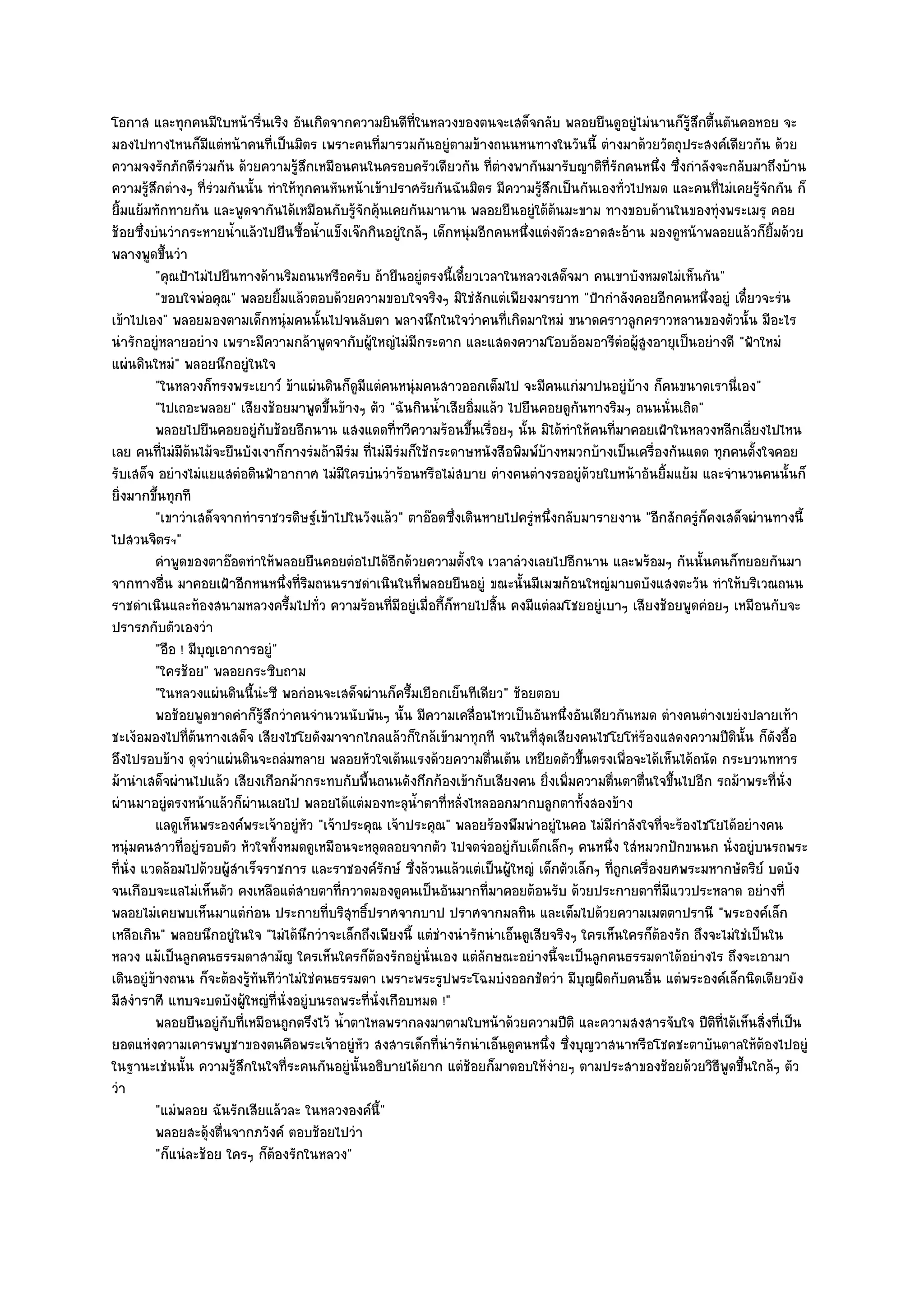 โอกาส และทุกคนมีใบหน๎ารื่นเริง อันเกิดจากความยินดีที่ในหลวงของตนจะเสด็จกลับ พลอยยืนดูอยูํไมํนานก็รู๎สึกตื้นตันคอหอย จะ
มองไปทางไหนก็มแตํหน๎าคนที่เป็นมิตร เพราะคนที่มารวมกันอยูํตามข๎างถนนหนทางในวันนี้ ตํางมาด๎วยวัตถุประสงค๑เดียวกัน ด๎วย
                     ี
ความจงรักภักดีรํวมกัน ด๎วยความรู๎สึกเหมือนคนในครอบครัวเดียวกัน ที่ตํางพากันมารับญาติที่รักคนหนึ่ง ซึ่งกําลังจะกลับมาถึงบ๎าน
ความรู๎สึกตํางๆ ที่รํวมกันนั้น ทําให๎ทุกคนหันหน๎าเข๎าปราศรัยกันฉันมิตร มีความรู๎สึกเป็นกันเองทั่วไปหมด และคนที่ไมํเคยรู๎จักกัน ก็
ยิ้มแย๎มทักทายกัน และพูดจากันได๎เหมือนกับรู๎จักคุ๎นเคยกันมานาน พลอยยืนอยูํใต๎ต๎นมะขาม ทางขอบด๎านในของทุํงพระเมรุ คอย
ช๎อยซึ่งบํนวํากระหายน้ําแล๎วไปยืนซื้อน้ําแข็งเจ๏กกินอยูํใกล๎ๆ เด็กหนุํมอีกคนหนึ่งแตํงตัวสะอาดสะอ๎าน มองดูหน๎าพลอยแล๎วก็ยิ้มด๎วย
พลางพูดขึ้นวํา
          "คุณป้าไมํไปยืนทางด๎านริมถนนหรือครับ ถ๎ายืนอยูํตรงนี้เดี๋ยวเวลาในหลวงเสด็จมา คนเขาบังหมดไมํเห็นกัน"
          "ขอบใจพํอคุณ" พลอยยิ้มแล๎วตอบด๎วยความขอบใจจริงๆ มิใชํสักแตํเพียงมารยาท "ป้ากําลังคอยอีกคนหนึ่งอยูํ เดี๋ยวจะรํน
เข๎าไปเอง" พลอยมองตามเด็กหนุํมคนนั้นไปจนลับตา พลางนึกในใจวําคนที่เกิดมาใหมํ ขนาดคราวลูกคราวหลานของตัวนั้น มีอะไร
นํารักอยูํหลายอยําง เพราะมีความกล๎าพูดจากับผู๎ใหญํไมํมีกระดาก และแสดงความโอบอ๎อมอารีตํอผู๎สูงอายุเป็นอยํางดี "ฟ้าใหมํ
แผํนดินใหมํ" พลอยนึกอยูํในใจ
          "ในหลวงก็ทรงพระเยาว๑ ข๎าแผํนดินก็ดูมีแตํคนหนุํมคนสาวออกเต็มไป จะมีคนแกํมาปนอยูํบ๎าง ก็คนขนาดเรานี่เอง"
          "ไปเถอะพลอย" เสียงช๎อยมาพูดขึ้นข๎างๆ ตัว "ฉันกินน้ําเสียอิ่มแล๎ว ไปยืนคอยดูกนทางริมๆ ถนนนั่นเถิด"
                                                                                         ั
          พลอยไปยืนคอยอยูํกับช๎อยอีกนาน แสงแดดทีทวีความร๎อนขึนเรื่อยๆ นั้น มิได๎ทําให๎คนทีมาคอยเฝ้าในหลวงหลีกเลี่ยงไปไหน
                                                        ่             ้                          ่
เลย คนที่ไมํมีต๎นไม๎จะยืนบังเงาก็กางรํมถ๎ามีรํม ที่ไมํมีรํมก็ใช๎กระดาษหนังสือพิมพ๑บ๎างหมวกบ๎างเป็นเครื่องกันแดด ทุกคนตั้งใจคอย
รับเสด็จ อยํางไมํแยแสตํอดินฟ้าอากาศ ไมํมีใครบํนวําร๎อนหรือไมํสบาย ตํางคนตํางรออยูํด๎วยใบหน๎าอันยิ้มแย๎ม และจํานวนคนนั้นก็
ยิ่งมากขึ้นทุกที
          "เขาวําเสด็จจากทําราชวรดิษฐ๑เข๎าไปในวังแล๎ว" ตาอ๏อดซึ่งเดินหายไปครูํหนึ่งกลับมารายงาน "อีกสักครูํก็คงเสด็จผํานทางนี้
ไปสวนจิตรฯ"
          คําพูดของตาอ๏อดทําให๎พลอยยืนคอยตํอไปได๎อกด๎วยความตั้งใจ เวลาลํวงเลยไปอีกนาน และพร๎อมๆ กันนั้นคนก็ทยอยกันมา
                                                          ี
จากทางอื่น มาคอยเฝ้าอีกหนหนึ่งที่ริมถนนราชดําเนินในที่พลอยยืนอยูํ ขณะนั้นมีเมฆก๎อนใหญํมาบดบังแสงตะวัน ทําให๎บริเวณถนน
ราชดําเนินและท๎องสนามหลวงครึ้มไปทั่ว ความร๎อนที่มอยูํเมื่อกี้ก็หายไปสิ้น คงมีแตํลมโชยอยูํเบาๆ เสียงช๎อยพูดคํอยๆ เหมือนกับจะ
                                                            ี
ปรารภกับตัวเองวํา
          "อือ ! มีบุญเอาการอยูํ"
          "ใครช๎อย" พลอยกระซิบถาม
          "ในหลวงแผํนดินนี้นํะซี พอกํอนจะเสด็จผํานก็ครึ้มเยือกเย็นทีเดียว" ช๎อยตอบ
          พอช๎อยพูดขาดคําก็รสกวําคนจํานวนนับพันๆ นั้น มีความเคลือนไหวเป็นอันหนึงอันเดียวกันหมด ตํางคนตํางเขยํงปลายเท๎า
                                ๎ู ึ                                    ่              ่
ชะเง๎อมองไปที่ต๎นทางเสด็จ เสียงไชโยดังมาจากไกลแล๎วก็ใกล๎เข๎ามาทุกที จนในที่สุดเสียงคนไชโยโหํร๎องแสดงความปีตินั้น ก็ดังอื้อ
อึงไปรอบข๎าง ดุจวําแผํนดินจะถลํมทลาย พลอยหัวใจเต๎นแรงด๎วยความตื่นเต๎น เหยียดตัวขึ้นตรงเพื่อจะได๎เห็นได๎ถนัด กระบวนทหาร
ม๎านําเสด็จผํานไปแล๎ว เสียงเกือกม๎ากระทบกับพื้นถนนดังกึกก๎องเข๎ากับเสียงคน ยิ่งเพิ่มความตื่นตาตื่นใจขึ้นไปอีก รถม๎าพระที่นั่ง
ผํานมาอยูํตรงหน๎าแล๎วก็ผํานเลยไป พลอยได๎แตํมองทะลุน้ําตาที่หลั่งไหลออกมากบลูกตาทั้งสองข๎าง
          แลดูเห็นพระองค๑พระเจ๎าอยูํหว "เจ๎าประคุณ เจ๎าประคุณ" พลอยร๎องพึมพําอยูํในคอ ไมํมีกําลังใจที่จะร๎องไชโยได๎อยํางคน
                                       ั
หนุํมคนสาวที่อยูํรอบตัว หัวใจทั้งหมดดูเหมือนจะหลุดลอยจากตัว ไปจดจํออยูํกบเด็กเล็กๆ คนหนึ่ง ใสํหมวกปักขนนก นั่งอยูํบนรถพระ
                                                                              ั
ที่นั่ง แวดล๎อมไปด๎วยผู๎สําเร็จราชการ และราชองค๑รักษ๑ ซึ่งล๎วนแล๎วแตํเป็นผู๎ใหญํ เด็กตัวเล็กๆ ที่ถกเครื่องยศพระมหากษัตริย๑ บดบัง
                                                                                                   ู
จนเกือบจะแลไมํเห็นตัว คงเหลือแตํสายตาที่กวาดมองดูคนเป็นอันมากที่มาคอยต๎อนรับ ด๎วยประกายตาที่มีแววประหลาด อยํางที่
พลอยไมํเคยพบเห็นมาแตํกํอน ประกายที่บริสุทธิ์ปราศจากบาป ปราศจากมลทิน และเต็มไปด๎วยความเมตตาปรานี "พระองค๑เล็ก
เหลือเกิน" พลอยนึกอยูํในใจ "ไมํได๎นึกวําจะเล็กถึงเพียงนี้ แตํชํางนํารักนําเอ็นดูเสียจริงๆ ใครเห็นใครก็ต๎องรัก ถึงจะไมํใชํเป็นใน
หลวง แม๎เป็นลูกคนธรรมดาสามัญ ใครเห็นใครก็ต๎องรักอยูํนั่นเอง แตํลกษณะอยํางนี้จะเป็นลูกคนธรรมดาได๎อยํางไร ถึงจะเอามา
                                                                          ั
เดินอยูํข๎างถนน ก็จะต๎องรู๎ทนทีวําไมํใชํคนธรรมดา เพราะพระรูปพระโฉมบํงออกชัดวํา มีบุญผิดกับคนอื่น แตํพระองค๑เล็กนิดเดียวยัง
                              ั
มีสงําราศี แทบจะบดบังผู๎ใหญํที่นั่งอยูํบนรถพระที่นั่งเกือบหมด !"
          พลอยยืนอยูํกับทีเหมือนถูกตรึงไว๎ น้าตาไหลพรากลงมาตามใบหน๎าด๎วยความปีติ และความสงสารจับใจ ปีตทีได๎เห็นสิงที่เป็น
                           ่                 ํ                                                                    ิ ่        ่
ยอดแหํงความเคารพบูชาของตนคือพระเจ๎าอยูํหัว สงสารเด็กที่นํารักนําเอ็นดูคนหนึ่ง ซึ่งบุญวาสนาหรือโชคชะตาบันดาลให๎ต๎องไปอยูํ
ในฐานะเชํนนั้น ความรู๎สึกในใจที่ระคนกันอยูํนั้นอธิบายได๎ยาก แตํช๎อยก็มาตอบให๎งํายๆ ตามประสาของช๎อยด๎วยวิธีพูดขึ้นใกล๎ๆ ตัว
วํา
          "แมํพลอย ฉันรักเสียแล๎วละ ในหลวงองค๑นี้"
          พลอยสะดุ๎งตืนจากภวังค๑ ตอบช๎อยไปวํา
                       ่
          "ก็แนํละช๎อย ใครๆ ก็ต๎องรักในหลวง"
 