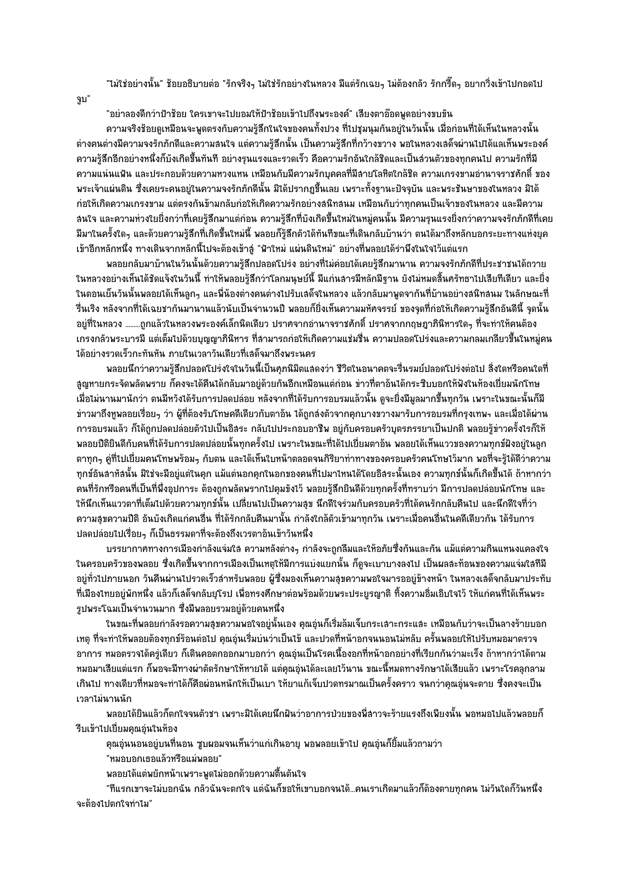 "ไมํใชํอยํางนั้น" ช๎อยอธิบายตํอ "รักจริงๆ ไมํใชํรกอยํางในหลวง มีแตํรักเฉยๆ ไมํต๎องกลัว รักกรี๊ดๆ อยากวิ่งเข๎าไปกอดไป
                                                         ั
จูบ"
          "อยําลองดีกวําป้าช๎อย ใครเขาจะไปยอมให๎ป้าช๎อยเข๎าไปถึงพระองค๑" เสียงตาอ๏อดพูดอยํางขบขัน
          ความจริงช๎อยดูเหมือนจะพูดตรงกับความรูสกในใจของคนทังปวง ที่ไปชุมนุมกันอยูํในวันนั้น เมื่อกํอนทีได๎เห็นในหลวงนั้น
                                                    ๎ึ                ้                                       ่
ตํางคนตํางมีความจงรักภักดีและความสนใจ แตํความรู๎สึกนั้น เป็นความรู๎สึกที่กว๎างขวาง พอในหลวงเสด็จผํานไปได๎แลเห็นพระองค๑
ความรู๎สึกอีกอยํางหนึ่งก็บังเกิดขึ้นทันที อยํางรุนแรงและรวดเร็ว คือความรักอันใกล๎ชิดและเป็นสํวนตัวของทุกคนไป ความรักที่มี
ความแนํนแฟ้น และประกอบด๎วยความหวงแหน เหมือนกับมีความรักบุคคลที่มีสายโลหิตใกล๎ชิด ความเกรงขามอํานาจราชศักดิ์ ของ
พระเจ๎าแผํนดิน ซึ่งเคยระคนอยูํในความจงรักภักดีนั้น มิได๎ปรากฏขึ้นเลย เพราะทั้งฐานะปัจจุบัน และพระชันษาของในหลวง มิได๎
กํอให๎เกิดความเกรงขาม แตํตรงกันข๎ามกลับกํอให๎เกิดความรักอยํางสนิทสนม เหมือนกับวําทุกคนเป็นเจ๎าของในหลวง และมีความ
สนใจ และความหํวงใยยิ่งกวําที่เคยรู๎สึกมาแตํกํอน ความรู๎สึกที่บังเกิดขึ้นใหมํในหมูํคนนั้น มีความรุนแรงยิ่งกวําความจงรักภักดีที่เคย
มีมาในครั้งใดๆ และด๎วยความรู๎สึกที่เกิดขึ้นใหมํนี้ พลอยก็รู๎สึกตัวได๎ทันทีขณะที่เดินกลับบ๎านวํา ตนได๎มาถึงหลักบอกระยะทางแหํงยุค
เข๎าอีกหลักหนึ่ง ทางเดินจากหลักนี้ไปจะต๎องเข๎าสูํ "ฟ้าใหมํ แผํนดินใหมํ" อยํางที่พลอยได๎รําพึงในใจไว๎แตํแรก
          พลอยกลับมาบ๎านในวันนั้นด๎วยความรูสกปลอดโปรํง อยํางที่ไมํคอยได๎เคยรูสกมานาน ความจงรักภักดีท่ประชาชนได๎ถวาย
                                                ๎ึ                          ํ         ๎ึ                        ี
ในหลวงอยํางเห็นได๎ชัดแจ๎งในวันนี้ ทําให๎พลอยรู๎สึกวําโลกมนุษย๑นี้ มีแกํนสารมีหลักมีฐาน ยังไมํหมดสิ้นศรัทธาไปเสียทีเดียว และยิ่ง
ในตอนเย็นวันนั้นพลอยได๎เห็นลูกๆ และพี่น๎องตํางคนตํางไปรับเสด็จในหลวง แล๎วกลับมาพูดจากันที่บ๎านอยํางสนิทสนม ในลักษณะที่
รื่นเริง หลังจากที่ได๎เฉยชากันมานานแล๎วนับเป็นจํานวนปี พลอยก็ยิ่งเห็นความมหัศจรรย๑ ของจุดที่กํอให๎เกิดความรู๎สึกอันดีนี้ จุดนั้น
อยูํที่ในหลวง .........ถูกแล๎วในหลวงพระองค๑เล็กนิดเดียว ปราศจากอํานาจราชศักดิ์ ปราศจากกฤษฎาภินิหารใดๆ ที่จะทําให๎คนต๎อง
เกรงกลัวพระบารมี แตํเต็มไปด๎วยบุญญาภินิหาร ที่สามารถกํอให๎เกิดความแชํมชื่น ความปลอดโปรํงและความกลมเกลียวขึ้นในหมูํคน
ได๎อยํางรวดเร็วกะทันหัน ภายในเวลาวันเดียวที่เสด็จมาถึงพระนคร
          พลอยนึกวําความรูสกปลอดโปรํงใจในวันนี้เป็นศุภนิมิตแสดงวํา ชีวตในอนาคตจะรืนรมย๑ปลอดโปรํงตํอไป สิงใดหรือคนใดที่
                                ๎ึ                                            ิ                 ่                 ่
สูญหายกระจัดพลัดพราย ก็คงจะได๎คืนได๎กลับมาอยูํด๎วยกันอีกเหมือนแตํกํอน ขําวที่ตาอ๎นได๎กระซิบบอกให๎ฟังในห๎องเยี่ยมนักโทษ
เมื่อไมํนานมานักวํา ตนมีหวังได๎รับการปลดปลํอย หลังจากที่ได๎รับการอบรมแล๎วนั้น ดูจะยิ่งมีมูลมากขึ้นทุกวัน เพราะในขณะนั้นก็มี
ขําวมาถึงหูพลอยเรื่อยๆ วํา ผู๎ที่ต๎องรับโทษคดีเดียวกับตาอ๎น ได๎ถูกสํงตัวจากคุกบางขวางมารับการอบรมที่กรุงเทพฯ และเมื่อได๎ผําน
การอบรมแล๎ว ก็ได๎ถูกปลดปลํอยตัวไปเป็นอิสระ กลับไปประกอบอาชีพ อยูํกบครอบครัวบุตรภรรยาเป็นปกติ พลอยรู๎ขําวครั้งไรก็ให๎
                                                                                ั
พลอยปีติยินดีกบคนที่ได๎รับการปลดปลํอยนั้นทุกครั้งไป เพราะในขณะที่ได๎ไปเยี่ยมตาอ๎น พลอยได๎เห็นแววของความทุกข๑ฝังอยูํในลูก
                  ั
ตาทุกๆ คูํที่ไปเยี่ยมคนโทษพร๎อมๆ กับตน และได๎เห็นใบหน๎าตลอดจนกิริยาทําทางของครอบครัวคนโทษไว๎มาก พอที่จะรู๎ได๎ดีวําความ
ทุกข๑อันสาหัสนั้น มิใชํจะมีอยูํแตํในคุก แม๎แตํนอกคุกในอกของคนที่ไปมาไหนได๎โดยอิสระนั้นเอง ความทุกข๑นั้นก็เกิดขึ้นได๎ ถ๎าหากวํา
คนที่รักหรือคนที่เป็นที่พึ่งอุปการะ ต๎องถูกพลัดพรากไปคุมขังไว๎ พลอยรู๎สึกยินดีด๎วยทุกครั้งที่ทราบวํา มีการปลดปลํอยนักโทษ และ
ให๎นึกเห็นแววตาที่เต็มไปด๎วยความทุกข๑นั้น เปลี่ยนไปเป็นความสุข นึกดีใจรํวมกับครอบครัวที่ได๎คนรักกลับคืนไป และนึกดีใจที่วํา
ความสุขความปีติ อันบังเกิดแกํคนอื่น ที่ได๎รักกลับคืนมานั้น กําลังใกล๎ตวเข๎ามาทุกวัน เพราะเมื่อคนอื่นในคดีเดียวกัน ได๎รับการ
                                                                          ั
ปลดปลํอยไปเรื่อยๆ ก็เป็นธรรมดาที่จะต๎องถึงเวรตาอ๎นเข๎าวันหนึ่ง
          บรรยากาศทางการเมืองกําลังแจํมใส ความหลังตํางๆ กําลังจะถูกลืมและให๎อภัยซึงกันและกัน แม๎แตํความกินแหนงแคลงใจ
                                                                                              ่
ในครอบครัวของพลอย ซึ่งเกิดขึ้นจากการเมืองเป็นเหตุให๎มีการแบํงแยกนั้น ก็ดูจะเบาบางลงไป เป็นผลสะท๎อนของความแจํมใสทีมี
อยูํท่วไปภายนอก วันคืนผํานไปรวดเร็วสําหรับพลอย ผู๎ซึ่งมองเห็นความสุขความพอใจมารออยูํข๎างหน๎า ในหลวงเสด็จกลับมาประทับ
      ั
ที่เมืองไทยอยูํพักหนึ่ง แล๎วก็เสด็จกลับยุโรป เพื่อทรงศึกษาตํอพร๎อมด๎วยพระประยูรญาติ ทิ้งความอิ่มเอิบใจไว๎ ให๎แกํคนที่ได๎เห็นพระ
รูปพระโฉมเป็นจํานวนมาก ซึ่งมีพลอยรวมอยูํด๎วยคนหนึ่ง
          ในขณะทีพลอยกําลังรอความสุขความพอใจอยูํน้นเอง คุณอุนก็เริมล๎มเจ็บกระเสาะกระแสะ เหมือนกับวําจะเป็นลางร๎ายบอก
                      ่                                  ั           ํ ่
เหตุ ที่จะทําให๎พลอยต๎องทุกข๑ร๎อนตํอไป คุณอุํนเริ่มบํนวําเป็นไข๎ และปวดที่หน๎าอกจนนอนไมํหลับ ครั้นพลอยให๎ไปรับหมอมาตรวจ
อาการ หมอตรวจได๎ครูํเดียว ก็เดินคอตกออกมาบอกวํา คุณอุํนเป็นโรคเนื้องอกที่หน๎าอกอยํางที่เรียกกันวํามะเร็ง ถ๎าหากวําได๎ตาม
หมอมาเสียแตํแรก ก็พอจะมีทางผําตัดรักษาให๎หายได๎ แตํคุณอุํนได๎ละเลยไว๎นาน ขณะนี้หมดทางรักษาได๎เสียแล๎ว เพราะโรคลุกลาม
เกินไป ทางเดียวที่หมอจะทําได๎ก็คือผํอนหนักให๎เป็นเบา ให๎ยาแก๎เจ็บปวดทรมาณเป็นครั้งคราว จนกวําคุณอุํนจะตาย ซึ่งคงจะเป็น
เวลาไมํนานนัก
          พลอยได๎ยนแล๎วก็ตกใจจนตัวชา เพราะมิได๎เคยนึกฝันวําอาการป่วยของพี่สาวจะร๎ายแรงถึงเพียงนั้น พอหมอไปแล๎วพลอยก็
                        ิ
รีบเข๎าไปเยี่ยมคุณอุํนในห๎อง
          คุณอุนนอนอยูํบนทีนอน ซูบผอมจนเห็นวําแกํเกินอายุ พอพลอยเข๎าไป คุณอุํนก็ยมแล๎วถามวํา
               ํ                ่                                                          ้ิ
          "หมอบอกเธอแล๎วหรือแมํพลอย"
          พลอยได๎แตํพยักหน๎าเพราะพูดไมํออกด๎วยความตืนตันใจ ้
          "ทีแรกเขาจะไมํบอกฉัน กลัวฉันจะตกใจ แตํฉันก็ขอให๎เขาบอกจนได๎...คนเราเกิดมาแล๎วก็ต๎องตายทุกคน ไมํวันใดก็วันหนึ่ง
จะต๎องไปตกใจทําไม"
 
