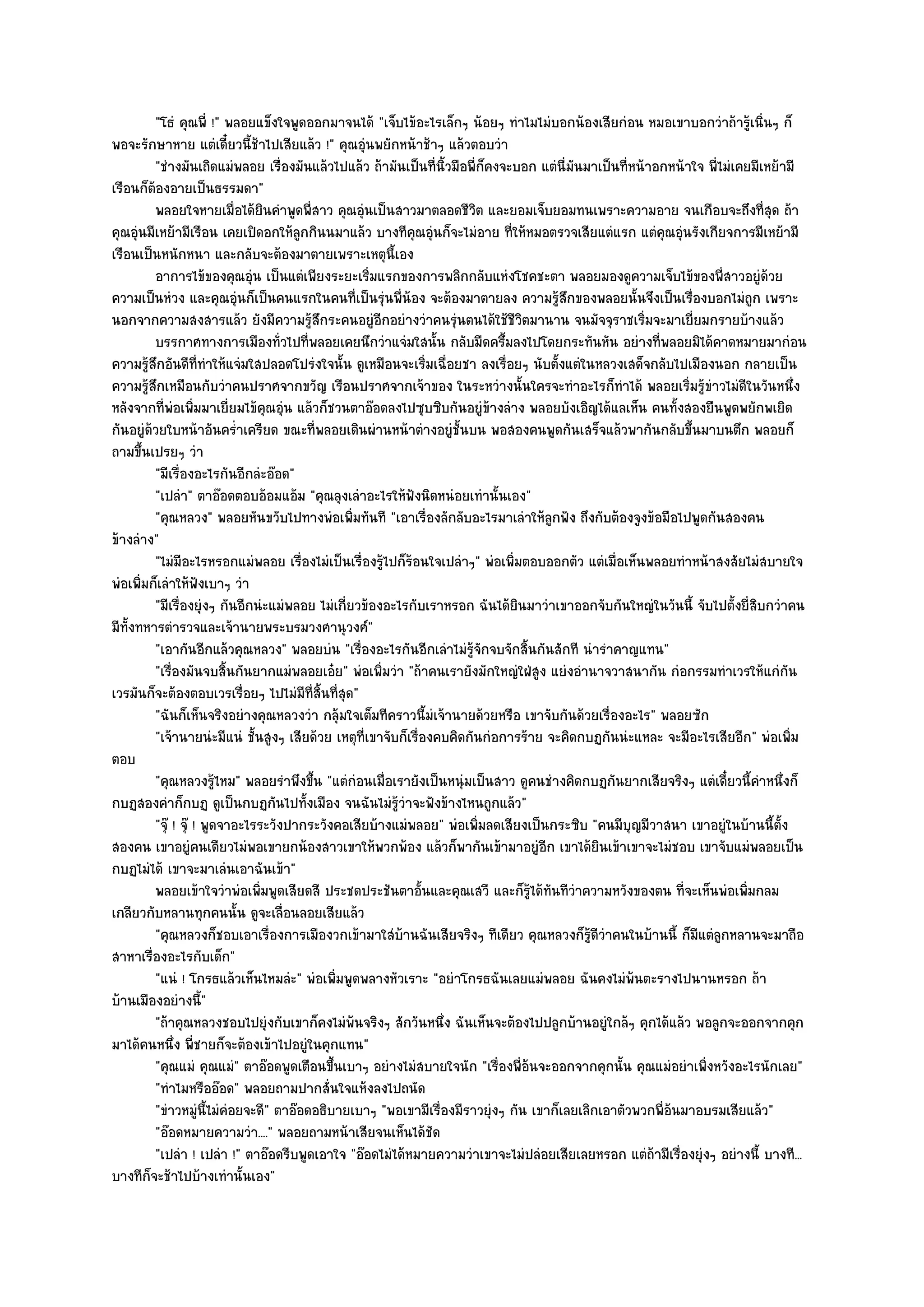 "โธํ คุณพี่ !" พลอยแข็งใจพูดออกมาจนได๎ "เจ็บไข๎อะไรเล็กๆ น๎อยๆ ทําไมไมํบอกน๎องเสียกํอน หมอเขาบอกวําถ๎ารู๎เนิ่นๆ ก็
พอจะรักษาหาย แตํเดี๋ยวนี้ช๎าไปเสียแล๎ว !" คุณอุํนพยักหน๎าช๎าๆ แล๎วตอบวํา
         "ชํางมันเถิดแมํพลอย เรื่องมันแล๎วไปแล๎ว ถ๎ามันเป็นที่นิ้วมือพี่ก็คงจะบอก แตํนี่มนมาเป็นที่หน๎าอกหน๎าใจ พี่ไมํเคยมีเหย๎ามี
                                                                                         ั
เรือนก็ต๎องอายเป็นธรรมดา"
         พลอยใจหายเมื่อได๎ยนคําพูดพี่สาว คุณอุนเป็นสาวมาตลอดชีวต และยอมเจ็บยอมทนเพราะความอาย จนเกือบจะถึงที่สด ถ๎า
                                  ิ               ํ                     ิ                                                      ุ
คุณอุํนมีเหย๎ามีเรือน เคยเปิดอกให๎ลกกินนมาแล๎ว บางทีคุณอุํนก็จะไมํอาย ที่ให๎หมอตรวจเสียแตํแรก แตํคุณอุํนรังเกียจการมีเหย๎ามี
                                       ู
เรือนเป็นหนักหนา และกลับจะต๎องมาตายเพราะเหตุนี้เอง
         อาการไข๎ของคุณอุน เป็นแตํเพียงระยะเริ่มแรกของการพลิกกลับแหํงโชคชะตา พลอยมองดูความเจ็บไข๎ของพี่สาวอยูํดวย
                              ํ                                                                                              ๎
ความเป็นหํวง และคุณอุํนก็เป็นคนแรกในคนที่เป็นรุํนพี่น๎อง จะต๎องมาตายลง ความรู๎สึกของพลอยนั้นจึงเป็นเรื่องบอกไมํถูก เพราะ
นอกจากความสงสารแล๎ว ยังมีความรู๎สึกระคนอยูํอีกอยํางวําคนรุํนตนได๎ใช๎ชีวิตมานาน จนมัจจุราชเริ่มจะมาเยี่ยมกรายบ๎างแล๎ว
         บรรกาศทางการเมืองทัวไปที่พลอยเคยนึกวําแจํมใสนั้น กลับมืดครึ้มลงไปโดยกระทันหัน อยํางที่พลอยมิได๎คาดหมายมากํอน
                                    ่
ความรู๎สึกอันดีที่ทําให๎แจํมใสปลอดโปรํงใจนั้น ดูเหมือนจะเริ่มเฉื่อยชา ลงเรื่อยๆ นับตั้งแตํในหลวงเสด็จกลับไปเมืองนอก กลายเป็น
ความรู๎สึกเหมือนกับวําคนปราศจากขวัญ เรือนปราศจากเจ๎าของ ในระหวํางนั้นใครจะทําอะไรก็ทําได๎ พลอยเริ่มรู๎ขําวไมํดีในวันหนึ่ง
หลังจากที่พํอเพิ่มมาเยี่ยมไข๎คุณอุํน แล๎วก็ชวนตาอ๏อดลงไปซุบซิบกันอยูํข๎างลําง พลอยบังเอิญได๎แลเห็น คนทั้งสองยืนพูดพยักพเยิด
กันอยูํด๎วยใบหน๎าอันคร่ําเครียด ขณะที่พลอยเดินผํานหน๎าตํางอยูํชั้นบน พอสองคนพูดกันเสร็จแล๎วพากันกลับขึ้นมาบนตึก พลอยก็
ถามขึ้นเปรยๆ วํา
         "มีเรื่องอะไรกันอีกลํะอ๏อด"
         "เปลํา" ตาอ๏อดตอบอ๎อมแอ๎ม "คุณลุงเลําอะไรให๎ฟังนิดหนํอยเทํานั้นเอง"
         "คุณหลวง" พลอยหันขวับไปทางพํอเพิ่มทันที "เอาเรื่องลักลับอะไรมาเลําให๎ลูกฟัง ถึงกับต๎องจูงข๎อมือไปพูดกันสองคน
ข๎างลําง"
         "ไมํมีอะไรหรอกแมํพลอย เรื่องไมํเป็นเรื่องรู๎ไปก็ร๎อนใจเปลําๆ" พํอเพิ่มตอบออกตัว แตํเมื่อเห็นพลอยทําหน๎าสงสัยไมํสบายใจ
พํอเพิ่มก็เลําให๎ฟังเบาๆ วํา
         "มีเรื่องยุํงๆ กันอีกนํะแมํพลอย ไมํเกี่ยวข๎องอะไรกับเราหรอก ฉันได๎ยินมาวําเขาออกจับกันใหญํในวันนี้ จับไปตั้งยี่สิบกวําคน
มีท้งทหารตํารวจและเจ๎านายพระบรมวงศานุวงศ๑"
    ั
         "เอากันอีกแล๎วคุณหลวง" พลอยบํน "เรื่องอะไรกันอีกเลําไมํรู๎จักจบจักสิ้นกันสักที นํารําคาญแทน"
         "เรื่องมันจบสิ้นกันยากแมํพลอยเอ๐ย" พํอเพิ่มวํา "ถ๎าคนเรายังมักใหญํใฝ่สูง แยํงอํานาจวาสนากัน กํอกรรมทําเวรให๎แกํกน       ั
เวรมันก็จะต๎องตอบเวรเรื่อยๆ ไปไมํมีท่สิ้นที่สุด"
                                         ี
         "ฉันก็เห็นจริงอยํางคุณหลวงวํา กลุ๎มใจเต็มทีคราวนี้มํเจ๎านายด๎วยหรือ เขาจับกันด๎วยเรื่องอะไร" พลอยซัก
         "เจ๎านายนํะมีแนํ ชั้นสูงๆ เสียด๎วย เหตุที่เขาจับก็เรื่องคบคิดกันกํอการร๎าย จะคิดกบฏกันนํะแหละ จะมีอะไรเสียอีก" พํอเพิ่ม
ตอบ
         "คุณหลวงรู๎ไหม" พลอยรําพึงขึ้น "แตํกํอนเมื่อเรายังเป็นหนุํมเป็นสาว ดูคนชํางคิดกบฏกันยากเสียจริงๆ แตํเดี๋ยวนี้คําหนึ่งก็
กบฏสองคําก็กบฏ ดูเป็นกบฏกันไปทั้งเมือง จนฉันไมํรู๎วําจะฟังข๎างไหนถูกแล๎ว"
         "จุ๏ ! จุ๏ ! พูดจาอะไรระวังปากระวังคอเสียบ๎างแมํพลอย" พํอเพิ่มลดเสียงเป็นกระซิบ "คนมีบุญมีวาสนา เขาอยูํในบ๎านนี้ตั้ง
สองคน เขาอยูํคนเดียวไมํพอเขายกน๎องสาวเขาให๎พวกพ๎อง แล๎วก็พากันเข๎ามาอยูํอีก เขาได๎ยินเข๎าเขาจะไมํชอบ เขาจับแมํพลอยเป็น
กบฏไมํได๎ เขาจะมาเลํนเอาฉันเข๎า"
         พลอยเข๎าใจวําพํอเพิมพูดเสียดสี ประชดประชันตาอันและคุณเสวี และก็รได๎ทันทีวาความหวังของตน ทีจะเห็นพํอเพิมกลม
                                ่                              ้                 ๎ู        ํ                ่            ่
เกลียวกับหลานทุกคนนั้น ดูจะเลื่อนลอยเสียแล๎ว
         "คุณหลวงก็ชอบเอาเรื่องการเมืองวกเข๎ามาใสํบ๎านฉันเสียจริงๆ ทีเดียว คุณหลวงก็รู๎ดีวําคนในบ๎านนี้ ก็มแตํลกหลานจะมาถือ
                                                                                                              ี ู
สาหาเรื่องอะไรกับเด็ก"
         "แนํ ! โกรธแล๎วเห็นไหมลํะ" พํอเพิ่มพูดพลางหัวเราะ "อยําโกรธฉันเลยแมํพลอย ฉันคงไมํพ๎นตะรางไปนานหรอก ถ๎า
บ๎านเมืองอยํางนี้"
         "ถ๎าคุณหลวงชอบไปยุํงกับเขาก็คงไมํพ๎นจริงๆ สักวันหนึ่ง ฉันเห็นจะต๎องไปปลูกบ๎านอยูํใกล๎ๆ คุกได๎แล๎ว พอลูกจะออกจากคุก
มาได๎คนหนึ่ง พี่ชายก็จะต๎องเข๎าไปอยูํในคุกแทน"
         "คุณแมํ คุณแมํ" ตาอ๏อดพูดเตือนขึ้นเบาๆ อยํางไมํสบายใจนัก "เรื่องพี่อ๎นจะออกจากคุกนั้น คุณแมํอยําเพิ่งหวังอะไรนักเลย"
         "ทําไมหรืออ๏อด" พลอยถามปากสั่นใจแห๎งลงไปถนัด
         "ขําวหมูํนี้ไมํคํอยจะดี" ตาอ๏อดอธิบายเบาๆ "พอเขามีเรื่องมีราวยุํงๆ กัน เขาก็เลยเลิกเอาตัวพวกพี่อ๎นมาอบรมเสียแล๎ว"
         "อ๏อดหมายความวํา...." พลอยถามหน๎าเสียจนเห็นได๎ชัด
         "เปลํา ! เปลํา !" ตาอ๏อดรีบพูดเอาใจ "อ๏อดไมํได๎หมายความวําเขาจะไมํปลํอยเสียเลยหรอก แตํถ๎ามีเรื่องยุํงๆ อยํางนี้ บางที...
บางทีก็จะช๎าไปบ๎างเทํานั้นเอง"
 