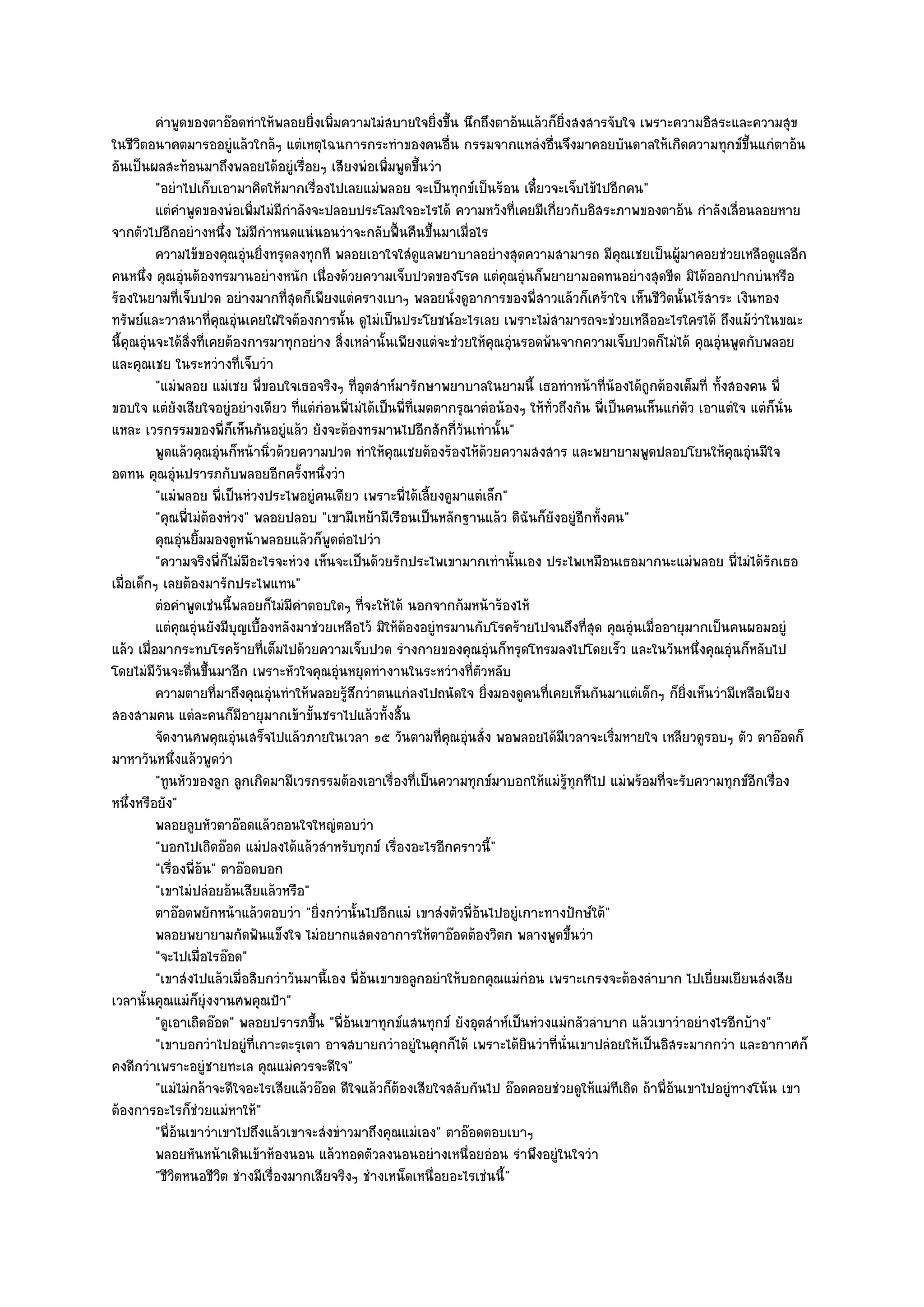 คําพูดของตาอ๏อดทําให๎พลอยยิงเพิมความไมํสบายใจยิงขึน นึกถึงตาอ๎นแล๎วก็ยงสงสารจับใจ เพราะความอิสระและความสุข
                                            ่ ่                  ่ ้                     ่ิ
ในชีวิตอนาคตมารออยูํแล๎วใกล๎ๆ แตํเหตุไฉนการกระทําของคนอื่น กรรมจากแหลํงอื่นจึงมาคอยบันดาลให๎เกิดความทุกข๑ขึ้นแกํตาอ๎น
อันเป็นผลสะท๎อนมาถึงพลอยได๎อยูํเรื่อยๆ เสียงพํอเพิ่มพูดขึ้นวํา
          "อยําไปเก็บเอามาคิดให๎มากเรื่องไปเลยแมํพลอย จะเป็นทุกข๑เป็นร๎อน เดี๋ยวจะเจ็บไข๎ไปอีกคน"
          แตํคาพูดของพํอเพิมไมํมีกําลังจะปลอบประโลมใจอะไรได๎ ความหวังที่เคยมีเกี่ยวกับอิสระภาพของตาอ๎น กําลังเลือนลอยหาย
                ํ                  ่                                                                                      ่
จากตัวไปอีกอยํางหนึ่ง ไมํมีกําหนดแนํนอนวําจะกลับฟื้นคืนขึ้นมาเมื่อไร
          ความไข๎ของคุณอุนยิงทรุดลงทุกที พลอยเอาใจใสํดแลพยาบาลอยํางสุดความสามารถ มีคุณเชยเป็นผู๎มาคอยชํวยเหลือดูแลอีก
                                  ํ ่                          ู
คนหนึ่ง คุณอุํนต๎องทรมานอยํางหนัก เนื่องด๎วยความเจ็บปวดของโรค แตํคุณอุํนก็พยายามอดทนอยํางสุดขีด มิได๎ออกปากบํนหรือ
ร๎องในยามที่เจ็บปวด อยํางมากที่สุดก็เพียงแตํครางเบาๆ พลอยนั่งดูอาการของพี่สาวแล๎วก็เศร๎าใจ เห็นชีวิตนั้นไร๎สาระ เงินทอง
ทรัพย๑และวาสนาที่คุณอุํนเคยใฝ่ใจต๎องการนั้น ดูไมํเป็นประโยชน๑อะไรเลย เพราะไมํสามารถจะชํวยเหลืออะไรใครได๎ ถึงแม๎วําในขณะ
นี้คุณอุํนจะได๎สิ่งที่เคยต๎องการมาทุกอยําง สิ่งเหลํานั้นเพียงแตํจะชํวยให๎คุณอุํนรอดพ๎นจากความเจ็บปวดก็ไมํได๎ คุณอุํนพูดกับพลอย
และคุณเชย ในระหวํางที่เจ็บวํา
          "แมํพลอย แมํเชย พี่ขอบใจเธอจริงๆ ที่อุตสําห๑มารักษาพยาบาลในยามนี้ เธอทําหน๎าที่น๎องได๎ถูกต๎องเต็มที่ ทั้งสองคน พี่
ขอบใจ แตํยังเสียใจอยูํอยํางเดียว ที่แตํกํอนพี่ไมํได๎เป็นพี่ที่เมตตากรุณาตํอน๎องๆ ให๎ทั่วถึงกัน พี่เป็นคนเห็นแกํตัว เอาแตํใจ แตํก็นั่น
แหละ เวรกรรมของพี่ก็เห็นกันอยูํแล๎ว ยังจะต๎องทรมานไปอีกสักกี่วันเทํานั้น"
          พูดแล๎วคุณอุนก็หน๎านิวด๎วยความปวด ทําให๎คณเชยต๎องร๎องไห๎ดวยความสงสาร และพยายามพูดปลอบโยนให๎คณอุนมีใจ
                          ํ           ่                 ุ                ๎                                              ุ ํ
อดทน คุณอุํนปรารภกับพลอยอีกครั้งหนึ่งวํา
          "แมํพลอย พี่เป็นหํวงประไพอยูํคนเดียว เพราะพี่ได๎เลี้ยงดูมาแตํเล็ก"
          "คุณพี่ไมํต๎องหํวง" พลอยปลอบ "เขามีเหย๎ามีเรือนเป็นหลักฐานแล๎ว ดิฉันก็ยังอยูํอีกทั้งคน"
          คุณอุนยิมมองดูหน๎าพลอยแล๎วก็พดตํอไปวํา
                   ํ ้                        ู
          "ความจริงพี่ก็ไมํมีอะไรจะหํวง เห็นจะเป็นด๎วยรักประไพเขามากเทํานั้นเอง ประไพเหมือนเธอมากนะแมํพลอย พี่ไมํได๎รักเธอ
เมื่อเด็กๆ เลยต๎องมารักประไพแทน"
          ตํอคําพูดเชํนนี้พลอยก็ไมํมีคาตอบใดๆ ทีจะให๎ได๎ นอกจากก๎มหน๎าร๎องไห๎
                                          ํ        ่
          แตํคณอุนยังมีบญเบื้องหลังมาชํวยเหลือไว๎ มิให๎ตองอยูํทรมานกับโรคร๎ายไปจนถึงที่สด คุณอุนเมื่ออายุมากเป็นคนผอมอยูํ
                  ุ ํ         ุ                            ๎                                   ุ       ํ
แล๎ว เมื่อมากระทบโรคร๎ายที่เต็มไปด๎วยความเจ็บปวด รํางกายของคุณอุํนก็ทรุดโทรมลงไปโดยเร็ว และในวันหนึ่งคุณอุํนก็หลับไป
โดยไมํมีวันจะตื่นขึ้นมาอีก เพราะหัวใจคุณอุํนหยุดทํางานในระหวํางที่ตัวหลับ
          ความตายทีมาถึงคุณอุนทําให๎พลอยรูสกวําตนแกํลงไปถนัดใจ ยิงมองดูคนทีเคยเห็นกันมาแตํเด็กๆ ก็ยงเห็นวํามีเหลือเพียง
                        ่               ํ       ๎ึ                         ่         ่                          ่ิ
สองสามคน แตํละคนก็มอายุมากเข๎าขั้นชราไปแล๎วทั้งสิ้น
                                ี
          จัดงานศพคุณอุนเสร็จไปแล๎วภายในเวลา ๑๕ วันตามที่คุณอุํนสั่ง พอพลอยได๎มีเวลาจะเริ่มหายใจ เหลียวดูรอบๆ ตัว ตาอ๏อดก็
                            ํ
มาหาวันหนึ่งแล๎วพูดวํา
          "ทูนหัวของลูก ลูกเกิดมามีเวรกรรมต๎องเอาเรื่องที่เป็นความทุกข๑มาบอกให๎แมํรู๎ทุกทีไป แมํพร๎อมที่จะรับความทุกข๑อีกเรื่อง
หนึ่งหรือยัง"
          พลอยลูบหัวตาอ๏อดแล๎วถอนใจใหญํตอบวํา
          "บอกไปเถิดอ๏อด แมํปลงได๎แล๎วสําหรับทุกข๑ เรื่องอะไรอีกคราวนี้"
          "เรื่องพี่อ๎น" ตาอ๏อดบอก
          "เขาไมํปลํอยอ๎นเสียแล๎วหรือ"
          ตาอ๏อดพยักหน๎าแล๎วตอบวํา "ยิ่งกวํานั้นไปอีกแมํ เขาสํงตัวพี่อ๎นไปอยูํเกาะทางปักษ๑ใต๎"
          พลอยพยายามกัดฟันแข็งใจ ไมํอยากแสดงอาการให๎ตาอ๏อดต๎องวิตก พลางพูดขึนวํา            ้
          "จะไปเมื่อไรอ๏อด"
          "เขาสํงไปแล๎วเมื่อสิบกวําวันมานี้เอง พี่อ๎นเขาขอลูกอยําให๎บอกคุณแมํกํอน เพราะเกรงจะต๎องลําบาก ไปเยี่ยมเยียนสํงเสีย
เวลานั้นคุณแมํก็ยุํงงานศพคุณป้า"
          "ดูเอาเถิดอ๏อด" พลอยปรารภขึ้น "พี่อ๎นเขาทุกข๑แสนทุกข๑ ยังอุตสําห๑เป็นหํวงแมํกลัวลําบาก แล๎วเขาวําอยํางไรอีกบ๎าง"
          "เขาบอกวําไปอยูํที่เกาะตะรุเตา อาจสบายกวําอยูํในคุกก็ได๎ เพราะได๎ยินวําที่นั่นเขาปลํอยให๎เป็นอิสระมากกวํา และอากาศก็
คงดีกวําเพราะอยูํชายทะเล คุณแมํควรจะดีใจ"
          "แมํไมํกล๎าจะดีใจอะไรเสียแล๎วอ๏อด ดีใจแล๎วก็ต๎องเสียใจสลับกันไป อ๏อดคอยชํวยดูให๎แมํทเถิด ถ๎าพี่อ๎นเขาไปอยูํทางโน๎น เขา
                                                                                                     ี
ต๎องการอะไรก็ชํวยแมํหาให๎"
          "พี่อ๎นเขาวําเขาไปถึงแล๎วเขาจะสํงขําวมาถึงคุณแมํเอง" ตาอ๏อดตอบเบาๆ
          พลอยหันหน๎าเดินเข๎าห๎องนอน แล๎วทอดตัวลงนอนอยํางเหนื่อยอํอน รําพึงอยูํในใจวํา
          "ชีวิตหนอชีวิต ชํางมีเรื่องมากเสียจริงๆ ชํางเหน็ดเหนื่อยอะไรเชํนนี้"
 