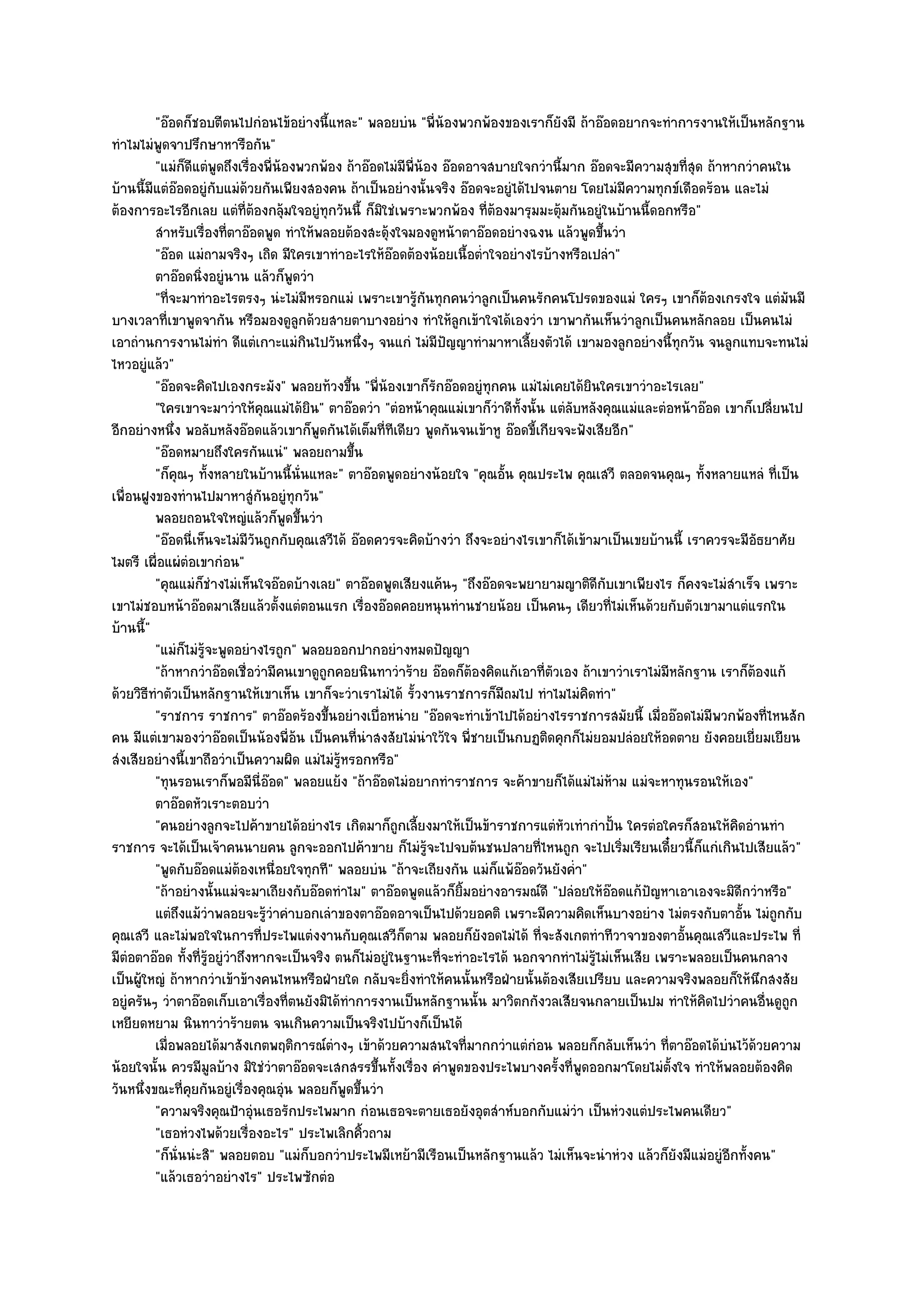 "อ๏อดก็ชอบตีตนไปกํอนไข๎อยํางนี้แหละ" พลอยบํน "พี่น๎องพวกพ๎องของเราก็ยังมี ถ๎าอ๏อดอยากจะทําการงานให๎เป็นหลักฐาน
ทําไมไมํพูดจาปรึกษาหารือกัน"
         "แมํก็ดีแตํพูดถึงเรื่องพี่น๎องพวกพ๎อง ถ๎าอ๏อดไมํมีพี่น๎อง อ๏อดอาจสบายใจกวํานี้มาก อ๏อดจะมีความสุขที่สุด ถ๎าหากวําคนใน
บ๎านนี้มีแตํอ๏อดอยูํกบแมํด๎วยกันเพียงสองคน ถ๎าเป็นอยํางนั้นจริง อ๏อดจะอยูํได๎ไปจนตาย โดยไมํมีความทุกข๑เดือดร๎อน และไมํ
                         ั
ต๎องการอะไรอีกเลย แตํที่ต๎องกลุ๎มใจอยูํทุกวันนี้ ก็มิใชํเพราะพวกพ๎อง ที่ต๎องมารุมมะตุ๎มกันอยูํในบ๎านนี้ดอกหรือ"
         สําหรับเรื่องทีตาอ๏อดพูด ทําให๎พลอยต๎องสะดุ๎งใจมองดูหน๎าตาอ๏อดอยํางฉงน แล๎วพูดขึนวํา
                           ่                                                                   ้
         "อ๏อด แมํถามจริงๆ เถิด มีใครเขาทําอะไรให๎อ๏อดต๎องน๎อยเนื้อต่ําใจอยํางไรบ๎างหรือเปลํา"
         ตาอ๏อดนิงอยูํนาน แล๎วก็พดวํา
                   ่                   ู
         "ที่จะมาทําอะไรตรงๆ นํะไมํมีหรอกแมํ เพราะเขารู๎กนทุกคนวําลูกเป็นคนรักคนโปรดของแมํ ใครๆ เขาก็ต๎องเกรงใจ แตํมันมี
                                                                ั
บางเวลาที่เขาพูดจากัน หรือมองดูลกด๎วยสายตาบางอยําง ทําให๎ลกเข๎าใจได๎เองวํา เขาพากันเห็นวําลูกเป็นคนหลักลอย เป็นคนไมํ
                                         ู                            ู
เอาถํานการงานไมํทํา ดีแตํเกาะแมํกินไปวันหนึ่งๆ จนแกํ ไมํมีปญญาทํามาหาเลี้ยงตัวได๎ เขามองลูกอยํางนี้ทุกวัน จนลูกแทบจะทนไมํ
                                                                   ั
ไหวอยูํแล๎ว"
         "อ๏อดจะคิดไปเองกระมัง" พลอยท๎วงขึ้น "พี่น๎องเขาก็รักอ๏อดอยูํทุกคน แมํไมํเคยได๎ยินใครเขาวําอะไรเลย"
         "ใครเขาจะมาวําให๎คุณแมํได๎ยิน" ตาอ๏อดวํา "ตํอหน๎าคุณแมํเขาก็วําดีทั้งนั้น แตํลบหลังคุณแมํและตํอหน๎าอ๏อด เขาก็เปลี่ยนไป
                                                                                        ั
อีกอยํางหนึ่ง พอลับหลังอ๏อดแล๎วเขาก็พูดกันได๎เต็มที่ทีเดียว พูดกันจนเข๎าหู อ๏อดขี้เกียจจะฟังเสียอีก"
         "อ๏อดหมายถึงใครกันแนํ" พลอยถามขึ้น
         "ก็คุณๆ ทั้งหลายในบ๎านนี้นั่นแหละ" ตาอ๏อดพูดอยํางน๎อยใจ "คุณอั้น คุณประไพ คุณเสวี ตลอดจนคุณๆ ทั้งหลายแหลํ ที่เป็น
เพื่อนฝูงของทํานไปมาหาสูํกันอยูํทุกวัน"
         พลอยถอนใจใหญํแล๎วก็พดขึนวํา  ู ้
         "อ๏อดนี่เห็นจะไมํมีวันถูกกับคุณเสวีได๎ อ๏อดควรจะคิดบ๎างวํา ถึงจะอยํางไรเขาก็ได๎เข๎ามาเป็นเขยบ๎านนี้ เราควรจะมีอัธยาศัย
ไมตรี เผื่อแผํตํอเขากํอน"
         "คุณแมํก็ชํางไมํเห็นใจอ๏อดบ๎างเลย" ตาอ๏อดพูดเสียงแค๎นๆ "ถึงอ๏อดจะพยายามญาติดีกบเขาเพียงไร ก็คงจะไมํสําเร็จ เพราะ
                                                                                                 ั
เขาไมํชอบหน๎าอ๏อดมาเสียแล๎วตั้งแตํตอนแรก เรื่องอ๏อดคอยหนุนทํานชายน๎อย เป็นคนๆ เดียวที่ไมํเห็นด๎วยกับตัวเขามาแตํแรกใน
บ๎านนี้"
         "แมํก็ไมํรู๎จะพูดอยํางไรถูก" พลอยออกปากอยํางหมดปัญญา
         "ถ๎าหากวําอ๏อดเชื่อวํามีคนเขาดูถกคอยนินทาวําร๎าย อ๏อดก็ต๎องคิดแก๎เอาที่ตัวเอง ถ๎าเขาวําเราไมํมีหลักฐาน เราก็ต๎องแก๎
                                            ู
ด๎วยวิธีทําตัวเป็นหลักฐานให๎เขาเห็น เขาก็จะวําเราไมํได๎ รั้วงานราชการก็มถมไป ทําไมไมํคิดทํา"
                                                                            ี
         "ราชการ ราชการ" ตาอ๏อดร๎องขึ้นอยํางเบื่อหนําย "อ๏อดจะทําเข๎าไปได๎อยํางไรราชการสมัยนี้ เมื่ออ๏อดไมํมีพวกพ๎องที่ไหนสัก
คน มีแตํเขามองวําอ๏อดเป็นน๎องพี่อ๎น เป็นคนที่นําสงสัยไมํนําใว๎ใจ พี่ชายเป็นกบฏติดคุกก็ไมํยอมปลํอยให๎อดตาย ยังคอยเยี่ยมเยียน
สํงเสียอยํางนี้เขาถือวําเป็นความผิด แมํไมํรู๎หรอกหรือ"
         "ทุนรอนเราก็พอมีนี่อ๏อด" พลอยแย๎ง "ถ๎าอ๏อดไมํอยากทําราชการ จะค๎าขายก็ได๎แมํไมํห๎าม แมํจะหาทุนรอนให๎เอง"
         ตาอ๏อดหัวเราะตอบวํา
         "คนอยํางลูกจะไปค๎าขายได๎อยํางไร เกิดมาก็ถูกเลี้ยงมาให๎เป็นข๎าราชการแตํหัวเทํากําปั้น ใครตํอใครก็สอนให๎คิดอํานทํา
ราชการ จะได๎เป็นเจ๎าคนนายคน ลูกจะออกไปค๎าขาย ก็ไมํรู๎จะไปจบต๎นชนปลายที่ไหนถูก จะไปเริ่มเรียนเดี๋ยวนี้ก็แกํเกินไปเสียแล๎ว"
         "พูดกับอ๏อดแมํต๎องเหนื่อยใจทุกที" พลอยบํน "ถ๎าจะเถียงกัน แมํก็แพ๎อ๏อดวันยังค่ํา"
         "ถ๎าอยํางนั้นแมํจะมาเถียงกับอ๏อดทําไม" ตาอ๏อดพูดแล๎วก็ยิ้มอยํางอารมณ๑ดี "ปลํอยให๎อ๏อดแก๎ปัญหาเอาเองจะมิดีกวําหรือ"
         แตํถึงแม๎วาพลอยจะรูวาคําบอกเลําของตาอ๏อดอาจเป็นไปด๎วยอคติ เพราะมีความคิดเห็นบางอยําง ไมํตรงกับตาอัน ไมํถูกกับ
                     ํ            ๎ํ                                                                                   ้
คุณเสวี และไมํพอใจในการที่ประไพแตํงงานกับคุณเสวีก็ตาม พลอยก็ยังอดไมํได๎ ที่จะสังเกตทําทีวาจาของตาอั้นคุณเสวีและประไพ ที่
มีตํอตาอ๏อด ทั้งที่รู๎อยูํวําถึงหากจะเป็นจริง ตนก็ไมํอยูํในฐานะที่จะทําอะไรได๎ นอกจากทําไมํรู๎ไมํเห็นเสีย เพราะพลอยเป็นคนกลาง
เป็นผู๎ใหญํ ถ๎าหากวําเข๎าข๎างคนไหนหรือฝ่ายใด กลับจะยิ่งทําให๎คนนั้นหรือฝ่ายนั้นต๎องเสียเปรียบ และความจริงพลอยก็ให๎นึกสงสัย
อยูํครันๆ วําตาอ๏อดเก็บเอาเรื่องที่ตนยังมิได๎ทําการงานเป็นหลักฐานนั้น มาวิตกกังวลเสียจนกลายเป็นปม ทําให๎คิดไปวําคนอื่นดูถก    ู
เหยียดหยาม นินทาวําร๎ายตน จนเกินความเป็นจริงไปบ๎างก็เป็นได๎
         เมื่อพลอยได๎มาสังเกตพฤติการณ๑ตางๆ เข๎าด๎วยความสนใจทีมากกวําแตํกํอน พลอยก็กลับเห็นวํา ที่ตาอ๏อดได๎บนไว๎ดวยความ
                                              ํ                         ่                                            ํ ๎
น๎อยใจนั้น ควรมีมลบ๎าง มิใชํวําตาอ๏อดจะเสกสรรขึ้นทั้งเรื่อง คําพูดของประไพบางครั้งที่พูดออกมาโดยไมํตั้งใจ ทําให๎พลอยต๎องคิด
                       ู
วันหนึ่งขณะที่คุยกันอยูํเรื่องคุณอุํน พลอยก็พูดขึ้นวํา
         "ความจริงคุณป้าอุํนเธอรักประไพมาก กํอนเธอจะตายเธอยังอุตสําห๑บอกกับแมํวํา เป็นหํวงแตํประไพคนเดียว"
         "เธอหํวงไพด๎วยเรื่องอะไร" ประไพเลิกคิ้วถาม
         "ก็นั่นนํะสิ" พลอยตอบ "แมํก็บอกวําประไพมีเหย๎ามีเรือนเป็นหลักฐานแล๎ว ไมํเห็นจะนําหํวง แล๎วก็ยังมีแมํอยูํอีกทั้งคน"
         "แล๎วเธอวําอยํางไร" ประไพซักตํอ
 