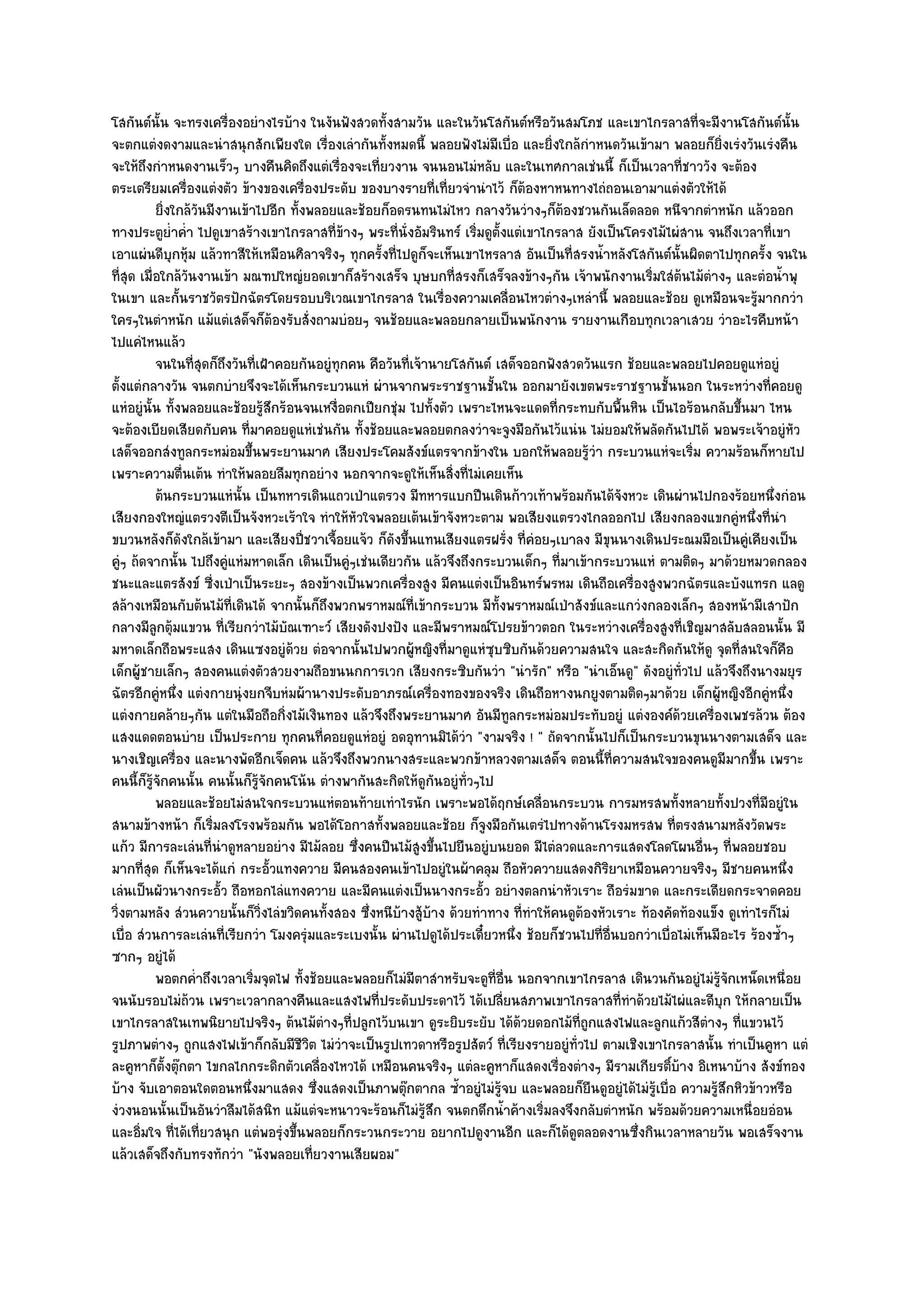 โสกันต๑นั้น จะทรงเครื่องอยํางไรบ๎าง ในงันฟังสวดทั้งสามวัน และในวันโสกันต๑หรือวันสมโภช และเขาไกรลาสที่จะมีงานโสกันต๑นั้น
จะตกแตํงดงามและนําสนุกสักเพียงใด เรื่องเลํากันทั้งหมดนี้ พลอยฟังไมํมีเบื่อ และยิ่งใกล๎กําหนดวันเข๎ามา พลอยก็ยิ่งเรํงวันเรํงคืน
จะให๎ถึงกําหนดงานเร็วๆ บางคืนคิดถึงแตํเรื่องจะเที่ยวงาน จนนอนไมํหลับ และในเทศกาลเชํนนี้ ก็เป็นเวลาที่ชาววัง จะต๎อง
ตระเตรียมเครื่องแตํงตัว ข๎างของเครื่องประดับ ของบางรายที่เที่ยวจํานําไว๎ ก็ต๎องหาหนทางไถํถอนเอามาแตํงตัวให๎ได๎
           ยิงใกล๎วนมีงานเข๎าไปอีก ทังพลอยและช๎อยก็อดรนทนไมํไหว กลางวันวํางๆก็ตองชวนกันเล็ดลอด หนีจากตําหนัก แล๎วออก
             ่       ั                 ้                                               ๎
ทางประตูย่ําค่ํา ไปดูเขาสร๎างเขาไกรลาสที่ข๎างๆ พระที่นั่งอัมรินทร๑ เริ่มดูตั้งแตํเขาไกรลาส ยังเป็นโครงไม๎ไผํสาน จนถึงเวลาที่เขา
เอาแผํนดีบุกหุ๎ม แล๎วทาสีให๎เหมือนศิลาจริงๆ ทุกครั้งที่ไปดูก็จะเห็นเขาไหรลาส อันเป็นที่สรงน้ําหลังโสกันต๑นั้นผิดตาไปทุกครั้ง จนใน
ที่สุด เมื่อใกล๎วันงานเข๎า มณฑปใหญํยอดเขาก็สร๎างเสร็จ บุษบกที่สรงก็เสร็จลงข๎างๆกัน เจ๎าพนักงานเริ่มใสํต๎นไม๎ตํางๆ และตํอน้ําพุ
ในเขา และกั้นราชวัตรปักฉัตรโดยรอบบริเวณเขาไกรลาส ในเรื่องความเคลื่อนไหวตํางๆเหลํานี้ พลอยและช๎อย ดูเหมือนจะรู๎มากกวํา
ใครๆในตําหนัก แม๎แตํเสด็จก็ต๎องรับสั่งถามบํอยๆ จนช๎อยและพลอยกลายเป็นพนักงาน รายงานเกือบทุกเวลาเสวย วําอะไรคืบหน๎า
ไปแคํไหนแล๎ว
           จนในทีสดก็ถึงวันทีเฝ้าคอยกันอยูํทุกคน คือวันทีเจ๎านายโสกันต๑ เสด็จออกฟังสวดวันแรก ช๎อยและพลอยไปคอยดูแหํอยูํ
                   ุ่        ่                            ่
ตั้งแตํกลางวัน จนตกบํายจึงจะได๎เห็นกระบวนแหํ ผํานจากพระราชฐานชั้นใน ออกมายังเขตพระราชฐานชั้นนอก ในระหวํางที่คอยดู
แหํอยูํนั้น ทั้งพลอยและช๎อยรู๎สึกร๎อนจนเหงื่อตกเปียกชุํม ไปทั้งตัว เพราะไหนจะแดดที่กระทบกับพื้นหิน เป็นไอร๎อนกลับขึ้นมา ไหน
จะต๎องเบียดเสียดกับคน ที่มาคอยดูแหํเชํนกัน ทั้งช๎อยและพลอยตกลงวําจะจูงมือกันไว๎แนํน ไมํยอมให๎พลัดกันไปได๎ พอพระเจ๎าอยูํหัว
เสด็จออกสํงทูลกระหมํอมขึ้นพระยานมาศ เสียงประโคมสังข๑แตรจากข๎างใน บอกให๎พลอยรู๎วํา กระบวนแหํจะเริ่ม ความร๎อนก็หายไป
เพราะความตื่นเต๎น ทําให๎พลอยลืมทุกอยําง นอกจากจะดูให๎เห็นสิ่งที่ไมํเคยเห็น
           ต๎นกระบวนแหํน้น เป็นทหารเดินแถวเป่าแตรวง มีทหารแบกปืนเดินก๎าวเท๎าพร๎อมกันได๎จงหวะ เดินผํานไปกองร๎อยหนึงกํอน
                           ั                                                                       ั                           ่
เสียงกองใหญํแตรวงตีเป็นจังหวะเร๎าใจ ทําให๎หัวใจพลอยเต๎นเข๎าจังหวะตาม พอเสียงแตรวงไกลออกไป เสียงกลองแขกคูํหนึ่งที่นํา
ขบวนหลังก็ดังใกล๎เข๎ามา และเสียงปี่ชวาเจื้อยแจ๎ว ก็ดังขึ้นแทนเสียงแตรฝรั่ง ที่คํอยๆเบาลง มีขุนนางเดินประณมมือเป็นคูํเคียงเป็น
คูํๆ ถ๎ดจากนั้น ไปถึงคูํแหํมหาดเล็ก เดินเป็นคูํๆเชํนเดียวกัน แล๎วจึงถึงกระบวนเด็กๆ ที่มาเข๎ากระบวนแหํ ตามติดๆ มาด๎วยหมวดกลอง
ชนะและแตรสังข๑ ซี่งเป่าเป็นระยะๆ สองข๎างเป็นพวกเครื่องสูง มีคนแตํงเป็นอินทร๑พรหม เดินถือเครื่องสูงพวกฉัตรและบังแทรก แลดู
สล๎างเหมือนกับต๎นไม๎ที่เดินได๎ จากนั้นก็ถึงพวกพราหมณ๑ที่เข๎ากระบวน มีท้งพราหมณ๑เป่าสังข๑และแกวํงกลองเล็กๆ สองหน๎ามีเสาปัก
                                                                             ั
กลางมีลูกตุ๎มแขวน ที่เรียกวําไม๎บัณเฑาะว๑ เสียงดังปงปัง และมีพราหมณ๑โปรยข๎าวตอก ในระหวํางเครื่องสูงที่เชิญมาสลับสลอนนั้น มี
มหาดเล็กถือพระแสง เดินแซงอยูํด๎วย ตํอจากนั้นไปพวกผู๎หญิงที่มาดูแหํซบซิบกันด๎วยความสนใจ และสะกิดกันให๎ดู จุดที่สนใจก็คือ
                                                                          ุ
เด็กผู๎ชายเล็กๆ สองคนแตํงตัวสวยงามถือขนนกการเวก เสียงกระซิบกันวํา "นํารัก" หรือ "นําเอ็นดู" ดังอยูํท่วไป แล๎วจึงถึงนางมยุร
                                                                                                               ั
ฉัตรอีกคูํหนึ่ง แตํงกายนุํงยกจีบหํมผ๎านางประดับอาภรณ๑เครื่องทองของจริง เดินถือหางนกยูงตามติดๆมาด๎วย เด็กผู๎หญิงอีกคูํหนึ่ง
แตํงกายคล๎ายๆกัน แตํในมือถือกิ่งไม๎เงินทอง แล๎วจึงถึงพระยานมาศ อันมีทูลกระหมํอมประทับอยูํ แตํงองค๑ด๎วยเครื่องเพชรล๎วน ต๎อง
แสงแดดตอนบําย เป็นประกาย ทุกคนที่คอยดูแหํอยูํ อดอุทานมิได๎วํา "งามจริง ! " ถัดจากนั้นไปก็เป็นกระบวนขุนนางตามเสด็จ และ
นางเชิญเครื่อง และนางพัดอีกเจ็ดคน แล๎วจึงถึงพวกนางสระและพวกข๎าหลวงตามเสด็จ ตอนนี้ที่ความสนใจของคนดูมีมากขึ้น เพราะ
คนนี้ก็รู๎จักคนนั้น คนนั้นก็รู๎จักคนโน๎น ตํางพากันสะกิดให๎ดูกนอยูํท่วๆไป
                                                               ั     ั
           พลอยและช๎อยไมํสนใจกระบวนแหํตอนท๎ายเทําไรนัก เพราะพอได๎ฤกษ๑เคลือนกระบวน การมหรสพทังหลายทังปวงที่มีอยูํใน
                                                                                    ่                        ้        ้
สนามข๎างหน๎า ก็เริ่มลงโรงพร๎อมกัน พอได๎โอกาสทั้งพลอยและช๎อย ก็จูงมือกันเตรํไปทางด๎านโรงมหรสพ ที่ตรงสนามหลังวัดพระ
แก๎ว มีการละเลํนที่นําดูหลายอยําง มีไม๎ลอย ซึ่งคนปีนไม๎สูงขึ้นไปยืนอยูํบนยอด มีไตํลวดและการแสดงโลดโผนอื่นๆ ที่พลอยชอบ
มากที่สุด ก็เห็นจะได๎แกํ กระอั้วแทงควาย มีคนสองคนเข๎าไปอยูํในผ๎าคลุม ถือหัวควายแสดงกิริยาเหมือนควายจริงๆ มีชายคนหนึ่ง
เลํนเป็นผัวนางกระอั้ว ถือหอกไลํแทงควาย และมีคนแตํงเป็นนางกระอั้ว อยํางตลกนําหัวเราะ ถือรํมขาด และกระเดียดกระจาดคอย
วิ่งตามหลัง สํวนควายนั้นก็วิ่งไลํขวิดคนทั้งสอง ซึ่งหนีบ๎างสู๎บ๎าง ด๎วยทําทาง ที่ทําให๎คนดูต๎องหัวเราะ ท๎องคัดท๎องแข็ง ดูเทําไรก็ไมํ
เบื่อ สํวนการละเลํนที่เรียกวํา โมงครุํมและระเบงนั้น ผํานไปดูได๎ประเดี๋ยวหนึ่ง ช๎อยก็ชวนไปที่อื่นบอกวําเบื่อไมํเห็นมีอะไร ร๎องซ้ําๆ
ซากๆ อยูํได๎
           พอตกค่าถึงเวลาเริ่มจุดไฟ ทังช๎อยและพลอยก็ไมํมีตาสําหรับจะดูท่อน นอกจากเขาไกรลาส เดินวนกันอยูํไมํรจกเหน็ดเหนื่อย
                   ํ                     ้                                  ี ่ื                                    ๎ู ั
จนนับรอบไมํถ๎วน เพราะเวลากลางคืนและแสงไฟที่ประดับประดาไว๎ ได๎เปลี่ยนสภาพเขาไกรลาสที่ทําด๎วยไม๎ไผํและดีบุก ให๎กลายเป็น
เขาไกรลาสในเทพนิยายไปจริงๆ ต๎นไม๎ตํางๆที่ปลูกไว๎บนเขา ดูระยิบระยับ ได๎ด๎วยดอกไม๎ที่ถูกแสงไฟและลูกแก๎วสีตํางๆ ที่แขวนไว๎
รูปภาพตํางๆ ถูกแสงไฟเข๎าก็กลับมีชีวิต ไมํวําจะเป็นรูปเทวดาหรือรูปสัตว๑ ที่เรียงรายอยูํทั่วไป ตามเชิงเขาไกรลาสนั้น ทําเป็นคูหา แตํ
ละคูหาก็ตั้งตุ๏กตา ไขกลไกกระดิกตัวเคลื่องไหวได๎ เหมือนคนจริงๆ แตํละคูหาก็แสดงเรื่องตํางๆ มีรามเกียรติบ๎าง อิเหนาบ๎าง สังข๑ทอง
                                                                                                           ์
บ๎าง จับเอาตอนใดตอนหนึ่งมาแสดง ซึ่งแสดงเป็นภาพตุ๏กตากล ซ้ําอยูํไมํรู๎จบ และพลอยก็ยืนดูอยูํได๎ไมํรู๎เบื่อ ความรู๎สึกหิวข๎าวหรือ
งํวงนอนนั้นเป็นอันวําลืมได๎สนิท แม๎แตํจะหนาวจะร๎อนก็ไมํรู๎สึก จนตกดึกน้ําค๎างเริ่มลงจึงกลับตําหนัก พร๎อมด๎วยความเหนื่อยอํอน
และอิ่มใจ ที่ได๎เที่ยวสนุก แตํพอรุํงขึ้นพลอยก็กระวนกระวาย อยากไปดูงานอีก และก็ได๎ดูตลอดงานซึ่งกินเวลาหลายวัน พอเสร็จงาน
แล๎วเสด็จถึงกับทรงทักวํา "นังพลอยเที่ยวงานเสียผอม"
 