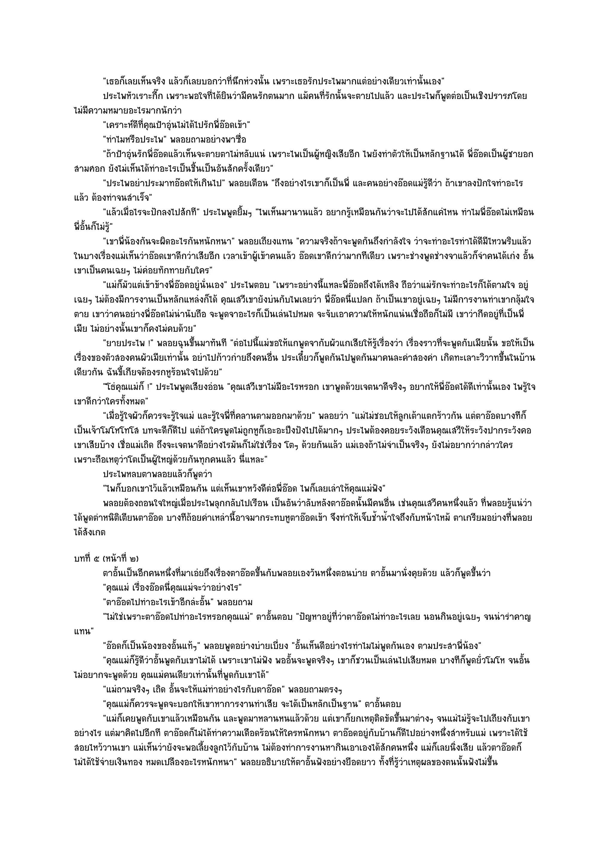 "เธอก็เลยเห็นจริง แล๎วก็เลยบอกวําที่นึกหํวงนั้น เพราะเธอรักประไพมากแตํอยํางเดียวเทํานั้นเอง"
           ประไพหัวเราะกีก เพราะพอใจทีได๎ยนวํามีคนรักตนมาก แม๎คนทีรกนั้นจะตายไปแล๎ว และประไพก็พดตํอเป็นเชิงปรารภโดย
                             ๊                ่ ิ                         ่ั                                  ู
ไมํมีความหมายอะไรมากนักวํา
           "เคราะห๑ดีที่คุณป้าอุํนไมํได๎ไปรักพี่อ๏อดเข๎า"
           "ทําไมหรือประไพ" พลอยถามอยํางพาซื่อ
           "ถ๎าป้าอุํนรักพี่อ๏อดแล๎วเห็นจะตายตาไมํหลับแนํ เพราะไพเป็นผู๎หญิงเสียอีก ไพยังทําตัวให๎เป็นหลักฐานได๎ พี่อ๏อดเป็นผู๎ชายอก
สามศอก ยังไมํเห็นได๎ทําอะไรเป็นชิ้นเป็นอันสักครั้งเดียว"
           "ประไพอยําประมาทอ๏อดให๎เกินไป" พลอยเตือน "ถึงอยํางไรเขาก็เป็นพี่ และคนอยํางอ๏อดแมํรู๎ดีวํา ถ๎าเขาลงปักใจทําอะไร
แล๎ว ต๎องทําจนสําเร็จ"
           "แล๎วเมื่อไรจะปักลงไปสักที" ประไพพูดยิ้มๆ "ไพเห็นมานานแล๎ว อยากรู๎เหมือนกันวําจะไปได๎สักแคํไหน ทําไมพี่อ๏อดไมํเหมือน
พี่อั้นก็ไมํรู"
              ๎
           "เขาพี่น๎องกันจะผิดอะไรกันหนักหนา" พลอยเถียงแทน "ความจริงถ๎าจะพูดกันถึงกําลังใจ วําจะทําอะไรทําได๎ดีมีไหวพริบแล๎ว
ในบางเรื่องแมํเห็นวําอ๏อดเขาดีกวําเสียอีก เวลาเข๎าผู๎เข๎าคนแล๎ว อ๏อดเขาดีกวํามากทีเดียว เพราะชํางพูดชํางจาแล๎วก็จําคนได๎เกํง อั้น
เขาเป็นคนเฉยๆ ไมํคํอยทักทายกับใคร"
           "แมํก็มัวแตํเข๎าข๎างพี่อ๏อดอยูํนั่นเอง" ประไพตอบ "เพราะอยํางนี้แหละพี่อ๏อดถึงได๎เหลิง ถือวําแมํรักจะทําอะไรก็ได๎ตามใจ อยูํ
เฉยๆ ไมํต๎องมีการงานเป็นหลักแหลํงก็ได๎ คุณเสวีเขายังบํนกับไพเลยวํา พี่อ๏อดนี่แปลก ถ๎าเป็นเขาอยูํเฉยๆ ไมํมีการงานทําเขากลุ๎มใจ
ตาย เขาวําคนอยํางพี่อ๏อดไมํนํานับถือ จะพูดจาอะไรก็เป็นเลํนไปหมด จะจับเอาความให๎หนักแนํนเชื่อถือก็ไมํมี เขาวํากีดอยูํที่เป็นพี่
เมีย ไมํอยํางนั้นเขาก็คงไมํคบด๎วย"
           "ยายประไพ !" พลอยฉุนขึ้นมาทันที "ตํอไปนี้แมํขอให๎แกพูดจากับผัวแกเสียให๎รู๎เรื่องวํา เรื่องราวที่จะพูดกับเมียนั้น ขอให๎เป็น
เรื่องของตัวสองคนผัวเมียเทํานั้น อยําไปก๎าวกํายถึงคนอื่น ประเดี๋ยวก็พูดกันไปพูดกันมาคนละคําสองคํา เกิดทะเลาะวิวาทขึ้นในบ๎าน
เดียวกัน ฉันขี้เกียจต๎องรกหูร๎อนใจไปด๎วย"
           "โธํคุณแมํก็ !" ประไพพูดเสียงอํอน "คุณเสวีเขาไมํมีอะไรหรอก เขาพูดด๎วยเจตนาดีจริงๆ อยากให๎พี่อ๏อดได๎ดีเทํานั้นเอง ไพรู๎ใจ
เขาดีกวําใครทั้งหมด"
           "เมื่อรู๎ใจผัวก็ควรจะรู๎ใจแมํ และรู๎ใจพี่ที่คลานตามออกมาด๎วย" พลอยวํา "แมํไมํชอบให๎ลกเต๎าแตกร๎าวกัน แตํตาอ๏อดบางทีก็
                                                                                                 ู
เป็นเจ๎าโมโหโทโส บทจะดีก็ดีไป แตํถ๎าใครพูดไมํถูกหูก็เอะอะปึงปังไปได๎มากๆ ประไพต๎องคอยระวังเตือนคุณเสวีให๎ระวังปากระวังคอ
เขาเสียบ๎าง เชื่อแมํเถิด ถึงจะเจตนาดีอยํางไรมันก็ไมํใชํเรื่อง โตๆ ด๎วยกันแล๎ว แมํเองถ๎าไมํจําเป็นจริงๆ ยังไมํอยากวํากลําวใคร
เพราะถือเหตุวําโตเป็นผู๎ใหญํด๎วยกันทุกคนแล๎ว นี่แหละ"
           ประไพหลบตาพลอยแล๎วก็พดวํา     ู
           "ไพก็บอกเขาไว๎แล๎วเหมือนกัน แตํเห็นเขาหวังดีตํอพี่อ๏อด ไพก็เลยเลําให๎คุณแมํฟัง"
           พลอยต๎องถอนใจใหญํเมื่อประไพลุกกลับไปเรือน เป็นอันวําลับหลังตาอ๏อดนั้นมีคนอืน เชํนคุณเสวีคนหนึงแล๎ว ทีพลอยรูแนํวา
                                                                                             ่                    ่      ่      ๎ ํ
ได๎พูดตําหนิติเตียนตาอ๏อด บางทีถ๎อยคําเหลํานี้อาจมากระทบหูตาอ๏อดเข๎า จึงทําให๎เจ็บช้ําน้ําใจถึงกับหน๎าไหม๎ ตาเกรียมอยํางที่พลอย
ได๎สังเกต
บทที่ ๕ (หน๎าที่ ๒)
          ตาอันเป็นอีกคนหนึงที่มาเอํยถึงเรื่องตาอ๏อดขึนกับพลอยเองวันหนึงตอนบําย ตาอันมานั่งคุยด๎วย แล๎วก็พดขึนวํา
               ้                 ่                       ้                   ่             ้                    ู ้
          "คุณแมํ เรื่องอ๏อดนี่คุณแมํจะวําอยํางไร"
          "ตาอ๏อดไปทําอะไรเข๎าอีกลํะอั้น" พลอยถาม
          "ไมํใชํเพราะตาอ๏อดไปทําอะไรหรอกคุณแมํ" ตาอั้นตอบ "ปัญหาอยูํที่วําตาอ๏อดไมํทําอะไรเลย นอนกินอยูํเฉยๆ จนนํารําคาญ
แทน"
          "อ๏อดก็เป็นน๎องของอั้นแท๎ๆ" พลอยพูดอยํางบํายเบี่ยง "อั้นเห็นดีอยํางไรทําไมไมํพูดกันเอง ตามประสาพี่น๎อง"
          "คุณแมํก็รู๎ดีวําอั้นพูดกับเขาไมํได๎ เพราะเขาไมํฟัง พออั้นจะพูดจริงๆ เขาก็ชวนเป็นเลํนไปเสียหมด บางทีก็พดยั่วโมโห จนอั้น
                                                                                                                  ู
ไมํอยากจะพูดด๎วย คุณแมํคนเดียวเทํานั้นที่พูดกับเขาได๎"
          "แมํถามจริงๆ เถิด อั้นจะให๎แมํทําอยํางไรกับตาอ๏อด" พลอยถามตรงๆ
          "คุณแมํก็ควรจะพูดจะบอกให๎เขาหาการงานทําเสีย จะได๎เป็นหลักเป็นฐาน" ตาอั้นตอบ
          "แมํก็เคยพูดกับเขาแล๎วเหมือนกัน และพูดมาหลานหนแล๎วด๎วย แตํเขาก็ยกเหตุติดขัดขึ้นมาตํางๆ จนแมํไมํรู๎จะไปเถียงกับเขา
อยํางไร แตํมาคิดไปอีกที ตาอ๏อดก็ไมํได๎ทําความเดือดร๎อนให๎ใครหนักหนา ตาอ๏อดอยูํกบบ๎านก็ดีไปอยํางหนึ่งสําหรับแมํ เพราะได๎ใช๎
                                                                                        ั
สอยไหว๎วานเขา แมํเห็นวํายังจะพอเลี้ยงลูกไว๎กับบ๎าน ไมํต๎องทําการงานหากินเอาเองได๎สักคนหนึ่ง แมํก็เลยนิ่งเสีย แล๎วตาอ๏อดก็
ไมํได๎ใช๎จํายเงินทอง หมดเปลืองอะไรหนักหนา" พลอยอธิบายให๎ตาอั้นฟังอยํางยือดยาว ทั้งที่รู๎วําเหตุผลของตนนั้นฟังไมํขึ้น
 