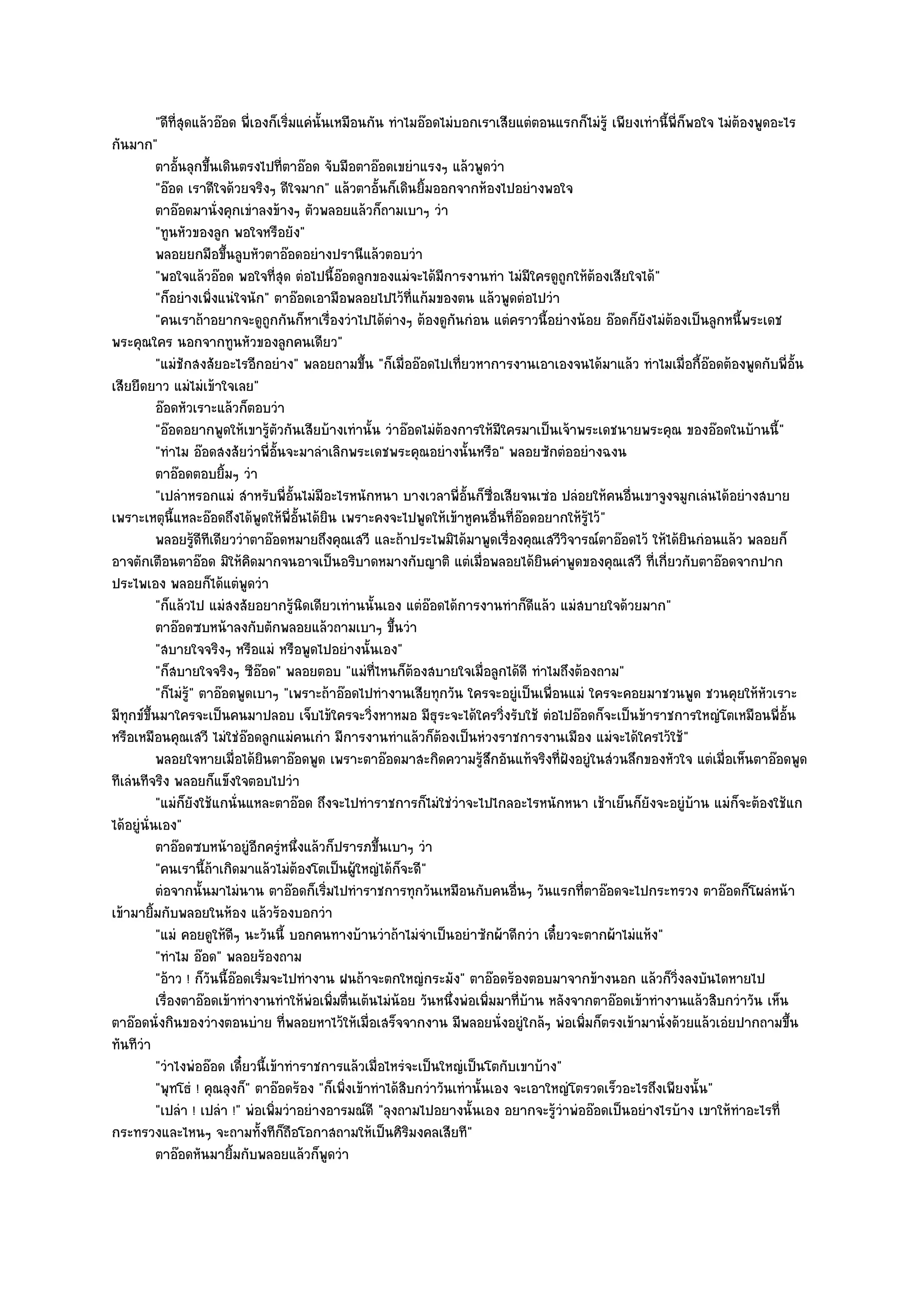 "ดีที่สุดแล๎วอ๏อด พี่เองก็เริ่มแคํนั้นเหมือนกัน ทําไมอ๏อดไมํบอกเราเสียแตํตอนแรกก็ไมํรู๎ เพียงเทํานี้พี่ก็พอใจ ไมํต๎องพูดอะไร
กันมาก"
           ตาอันลุกขึนเดินตรงไปที่ตาอ๏อด จับมือตาอ๏อดเขยําแรงๆ แล๎วพูดวํา
                 ้        ้
           "อ๏อด เราดีใจด๎วยจริงๆ ดีใจมาก" แล๎วตาอั้นก็เดินยิ้มออกจากห๎องไปอยํางพอใจ
           ตาอ๏อดมานั่งคุกเขําลงข๎างๆ ตัวพลอยแล๎วก็ถามเบาๆ วํา
           "ทูนหัวของลูก พอใจหรือยัง"
           พลอยยกมือขึนลูบหัวตาอ๏อดอยํางปรานีแล๎วตอบวํา
                              ้
           "พอใจแล๎วอ๏อด พอใจที่สุด ตํอไปนี้อ๏อดลูกของแมํจะได๎มีการงานทํา ไมํมีใครดูถกให๎ต๎องเสียใจได๎"
                                                                                          ู
           "ก็อยํางเพิ่งแนํใจนัก" ตาอ๏อดเอามือพลอยไปไว๎ที่แก๎มของตน แล๎วพูดตํอไปวํา
           "คนเราถ๎าอยากจะดูถกกันก็หาเรื่องวําไปได๎ตํางๆ ต๎องดูกนกํอน แตํคราวนี้อยํางน๎อย อ๏อดก็ยังไมํต๎องเป็นลูกหนี้พระเดช
                                     ู                                  ั
พระคุณใคร นอกจากทูนหัวของลูกคนเดียว"
           "แมํชักสงสัยอะไรอีกอยําง" พลอยถามขึ้น "ก็เมื่ออ๏อดไปเที่ยวหาการงานเอาเองจนได๎มาแล๎ว ทําไมเมื่อกี้อ๏อดต๎องพูดกับพี่อั้น
เสียยืดยาว แมํไมํเข๎าใจเลย"
           อ๏อดหัวเราะแล๎วก็ตอบวํา
           "อ๏อดอยากพูดให๎เขารู๎ตัวกันเสียบ๎างเทํานั้น วําอ๏อดไมํต๎องการให๎มีใครมาเป็นเจ๎าพระเดชนายพระคุณ ของอ๏อดในบ๎านนี้"
           "ทําไม อ๏อดสงสัยวําพี่อั้นจะมาลําเลิกพระเดชพระคุณอยํางนั้นหรือ" พลอยซักตํออยํางฉงน
           ตาอ๏อดตอบยิมๆ วํา้
           "เปลําหรอกแมํ สําหรับพี่อั้นไมํมีอะไรหนักหนา บางเวลาพี่อั้นก็ซื่อเสียจนเซํอ ปลํอยให๎คนอื่นเขาจูงจมูกเลํนได๎อยํางสบาย
เพราะเหตุนี้แหละอ๏อดถึงได๎พูดให๎พี่อั้นได๎ยิน เพราะคงจะไปพูดให๎เข๎าหูคนอื่นที่อ๏อดอยากให๎รู๎ไว๎"
           พลอยรูดทเดียววําตาอ๏อดหมายถึงคุณเสวี และถ๎าประไพมิได๎มาพูดเรื่องคุณเสวีวจารณ๑ตาอ๏อดไว๎ ให๎ได๎ยนกํอนแล๎ว พลอยก็
                       ๎ี ี                                                                 ิ                       ิ
อาจตักเตือนตาอ๏อด มิให๎คิดมากจนอาจเป็นอริบาดหมางกับญาติ แตํเมื่อพลอยได๎ยินคําพูดของคุณเสวี ที่เกี่ยวกับตาอ๏อดจากปาก
ประไพเอง พลอยก็ได๎แตํพูดวํา
           "ก็แล๎วไป แมํสงสัยอยากรู๎นิดเดียวเทํานนั้นเอง แตํอ๏อดได๎การงานทําก็ดีแล๎ว แมํสบายใจด๎วยมาก"
           ตาอ๏อดซบหน๎าลงกับตักพลอยแล๎วถามเบาๆ ขึนวํา        ้
           "สบายใจจริงๆ หรือแมํ หรือพูดไปอยํางนั้นเอง"
           "ก็สบายใจจริงๆ ซีอ๏อด" พลอยตอบ "แมํท่ไหนก็ต๎องสบายใจเมื่อลูกได๎ดี ทําไมถึงต๎องถาม"
                                                         ี
           "ก็ไมํร" ตาอ๏อดพูดเบาๆ "เพราะถ๎าอ๏อดไปทํางานเสียทุกวัน ใครจะอยูํเป็นเพื่อนแมํ ใครจะคอยมาชวนพูด ชวนคุยให๎หัวเราะ
                    ู๎
มีทกข๑ขึ้นมาใครจะเป็นคนมาปลอบ เจ็บไข๎ใครจะวิ่งหาหมอ มีธุระจะได๎ใครวิ่งรับใช๎ ตํอไปอ๏อดก็จะเป็นข๎าราชการใหญํโตเหมือนพี่อั้น
    ุ
หรือเหมือนคุณเสวี ไมํใชํอ๏อดลูกแมํคนเกํา มีการงานทําแล๎วก็ต๎องเป็นหํวงราชการงานเมือง แมํจะได๎ใครไว๎ใช๎"
           พลอยใจหายเมื่อได๎ยนตาอ๏อดพูด เพราะตาอ๏อดมาสะกิดความรูสกอันแท๎จริงที่ฝังอยูํในสํวนลึกของหัวใจ แตํเมื่อเห็นตาอ๏อดพูด
                                   ิ                                         ๎ึ
ทีเลํนทีจริง พลอยก็แข็งใจตอบไปวํา
           "แมํก็ยังใช๎แกนั่นแหละตาอ๏อด ถึงจะไปทําราชการก็ไมํใชํวําจะไปไกลอะไรหนักหนา เช๎าเย็นก็ยังจะอยูํบ๎าน แมํก็จะต๎องใช๎แก
ได๎อยูํนั่นเอง"
           ตาอ๏อดซบหน๎าอยูํอกครูหนึงแล๎วก็ปรารภขึนเบาๆ วํา
                                  ี ํ ่                    ้
           "คนเรานี้ถ๎าเกิดมาแล๎วไมํต๎องโตเป็นผู๎ใหญํได๎ก็จะดี"
           ตํอจากนั้นมาไมํนาน ตาอ๏อดก็เริมไปทําราชการทุกวันเหมือนกับคนอืนๆ วันแรกที่ตาอ๏อดจะไปกระทรวง ตาอ๏อดก็โผลํหน๎า
                                                 ่                                 ่
เข๎ามายิ้มกับพลอยในห๎อง แล๎วร๎องบอกวํา
           "แมํ คอยดูให๎ดีๆ นะวันนี้ บอกคนทางบ๎านวําถ๎าไมํจําเป็นอยําซักผ๎าดีกวํา เดี๋ยวจะตากผ๎าไมํแห๎ง"
           "ทําไม อ๏อด" พลอยร๎องถาม
           "อ๎าว ! ก็วันนี้อ๏อดเริ่มจะไปทํางาน ฝนถ๎าจะตกใหญํกระมัง" ตาอ๏อดร๎องตอบมาจากข๎างนอก แล๎วก็วิ่งลงบันไดหายไป
           เรื่องตาอ๏อดเข๎าทํางานทําให๎พอเพิมตื่นเต๎นไมํนอย วันหนึงพํอเพิมมาที่บาน หลังจากตาอ๏อดเข๎าทํางานแล๎วสิบกวําวัน เห็น
                                            ํ ่                ๎      ่       ่      ๎
ตาอ๏อดนั่งกินของวํางตอนบําย ที่พลอยหาไว๎ให๎เมื่อเสร็จจากงาน มีพลอยนั่งอยูํใกล๎ๆ พํอเพิ่มก็ตรงเข๎ามานั่งด๎วยแล๎วเอํยปากถามขึ้น
ทันทีวํา
           "วําไงพํออ๏อด เดี๋ยวนี้เข๎าทําราชการแล๎วเมื่อไหรํจะเป็นใหญํเป็นโตกับเขาบ๎าง"
           "พุทโธํ ! คุณลุงก็" ตาอ๏อดร๎อง "ก็เพิ่งเข๎าทําได๎สิบกวําวันเทํานั้นเอง จะเอาใหญํโตรวดเร็วอะไรถึงเพียงนั้น"
           "เปลํา ! เปลํา !" พํอเพิ่มวําอยํางอารมณ๑ดี "ลุงถามไปอยา่งนั้นเอง อยากจะรู๎วําพํออ๏อดเป็นอยํางไรบ๎าง เขาให๎ทําอะไรที่
กระทรวงและไหนๆ จะถามทั้งทีก็ถือโอกาสถามให๎เป็นศิริมงคลเสียที"
           ตาอ๏อดหันมายิมกับพลอยแล๎วก็พดวํา
                                ้                  ู
 