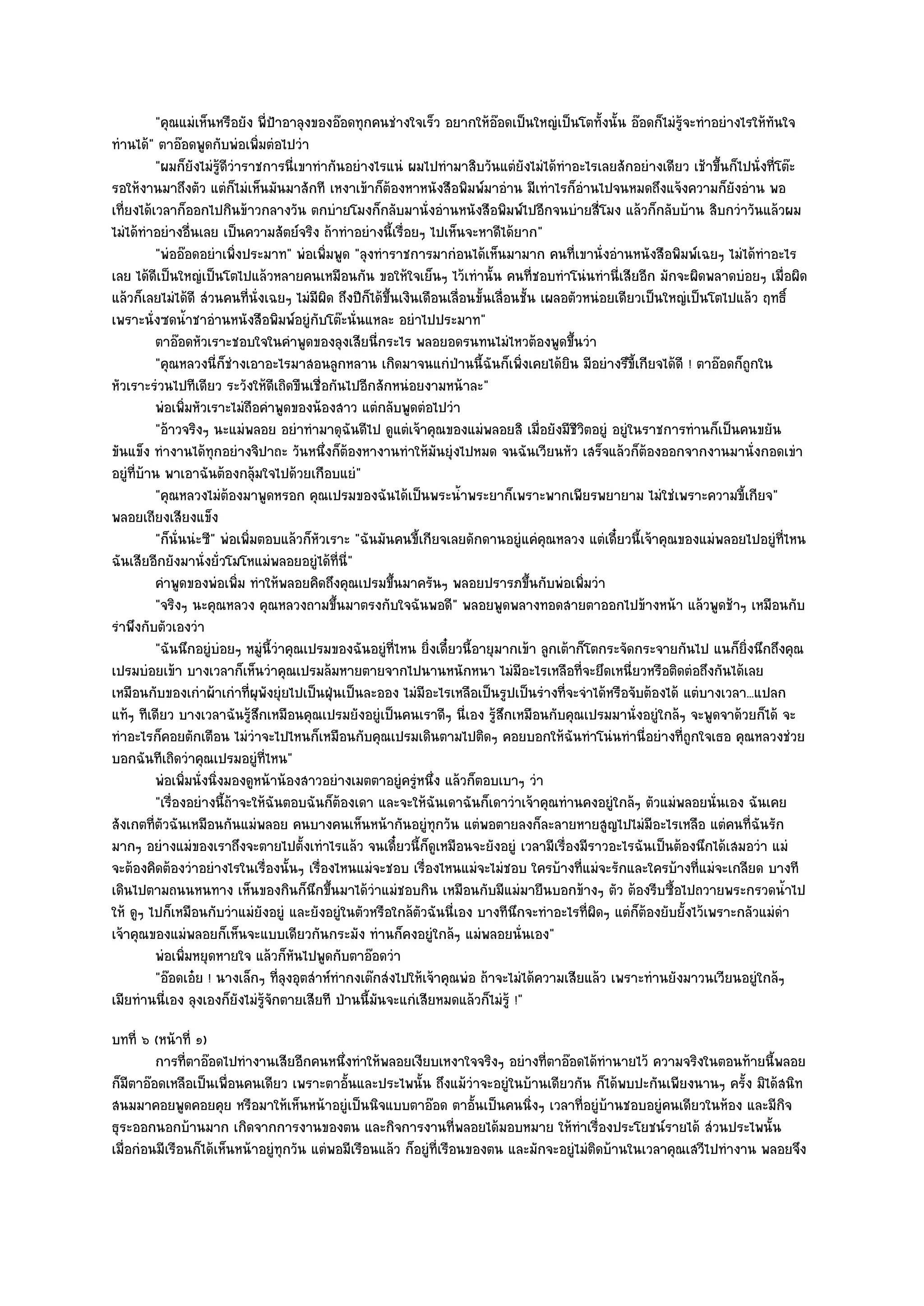 "คุณแมํเห็นหรือยัง พี่ป้าอาลุงของอ๏อดทุกคนชํางใจเร็ว อยากให๎อ๏อดเป็นใหญํเป็นโตทั้งนั้น อ๏อดก็ไมํรู๎จะทําอยํางไรให๎ทันใจ
ทํานได๎" ตาอ๏อดพูดกับพํอเพิ่มตํอไปวํา
          "ผมก็ยังไมํรู๎ดีวําราชการนี่เขาทํากันอยํางไรแนํ ผมไปทํามาสิบวันแตํยังไมํได๎ทําอะไรเลยสักอยํางเดียว เช๎าขึ้นก็ไปนั่งที่โต๏ะ
รอให๎งานมาถึงตัว แตํก็ไมํเห็นมันมาสักที เหงาเข๎าก็ต๎องหาหนังสือพิมพ๑มาอําน มีเทําไรก็อํานไปจนหมดถึงแจ๎งความก็ยังอําน พอ
เที่ยงได๎เวลาก็ออกไปกินข๎าวกลางวัน ตกบํายโมงก็กลับมานั่งอํานหนังสือพิมพ๑ไปอีกจนบํายสี่โมง แล๎วก็กลับบ๎าน สิบกวําวันแล๎วผม
ไมํได๎ทําอยํางอื่นเลย เป็นความสัตย๑จริง ถ๎าทําอยํางนี้เรื่อยๆ ไปเห็นจะหาดีได๎ยาก"
          "พํออ๏อดอยําเพิ่งประมาท" พํอเพิ่มพูด "ลุงทําราชการมากํอนได๎เห็นมามาก คนที่เขานั่งอํานหนังสือพิมพ๑เฉยๆ ไมํได๎ทําอะไร
เลย ได๎ดีเป็นใหญํเป็นโตไปแล๎วหลายคนเหมือนกัน ขอให๎ใจเย็นๆ ไว๎เทํานั้น คนที่ชอบทําโนํนทํานี่เสียอีก มักจะผิดพลาดบํอยๆ เมื่อผิด
แล๎วก็เลยไมํได๎ดี สํวนคนที่นั่งเฉยๆ ไมํมีผิด ถึงปีก็ได๎ขึ้นเงินเดือนเลื่อนขั้นเลื่อนชั้น เผลอตัวหนํอยเดียวเป็นใหญํเป็นโตไปแล๎ว ฤทธิ์
เพราะนั่งซดน้ําชาอํานหนังสือพิมพ๑อยูํกบโต๏ะนั่นแหละ อยําไปประมาท"
                                          ั
          ตาอ๏อดหัวเราะชอบใจในคําพูดของลุงเสียนี่กระไร พลอยอดรนทนไมํไหวต๎องพูดขึนวํา          ้
          "คุณหลวงนี่ก็ชํางเอาอะไรมาสอนลูกหลาน เกิดมาจนแกํป่านนี้ฉันก็เพิ่งเคยได๎ยิน มีอยํางรึขี้เกียจได๎ดี ! ตาอ๏อดก็ถกใน  ู
หัวเราะรํวนไปทีเดียว ระวังให๎ดีเถิดขืนเชื่อกันไปอีกสักหนํอยงามหน๎าละ"
          พํอเพิมหัวเราะไมํถือคําพูดของน๎องสาว แตํกลับพูดตํอไปวํา
                 ่
          "อ๎าวจริงๆ นะแมํพลอย อยําทํามาดุฉันดีไป ดูแตํเจ๎าคุณของแมํพลอยสิ เมื่อยังมีชีวิตอยูํ อยูํในราชการทํานก็เป็นคนขยัน
ขันแข็ง ทํางานได๎ทุกอยํางจิปาถะ วันหนึ่งก็ต๎องหางานทําให๎มันยุํงไปหมด จนฉันเวียนหัว เสร็จแล๎วก็ต๎องออกจากงานมานั่งกอดเขํา
อยูํที่บ๎าน พาเอาฉันต๎องกลุ๎มใจไปด๎วยเกือบแยํ"
          "คุณหลวงไมํต๎องมาพูดหรอก คุณเปรมของฉันได๎เป็นพระน้ําพระยาก็เพราะพากเพียรพยายาม ไมํใชํเพราะความขี้เกียจ"
พลอยเถียงเสียงแข็ง
          "ก็นั่นนํะซี" พํอเพิ่มตอบแล๎วก็หัวเราะ "ฉันมันคนขี้เกียจเลยดักดานอยูํแคํคุณหลวง แตํเดี๋ยวนี้เจ๎าคุณของแมํพลอยไปอยูํที่ไหน
ฉันเสียอีกยังมานั่งยั่วโมโหแมํพลอยอยูํได๎ที่นี่"
          คําพูดของพํอเพิม ทําให๎พลอยคิดถึงคุณเปรมขึนมาครันๆ พลอยปรารภขึนกับพํอเพิมวํา
                            ่                             ้                            ้        ่
          "จริงๆ นะคุณหลวง คุณหลวงถามขึ้นมาตรงกับใจฉันพอดี" พลอยพูดพลางทอดสายตาออกไปข๎างหน๎า แล๎วพูดช๎าๆ เหมือนกับ
รําพึงกับตัวเองวํา
          "ฉันนึกอยูํบํอยๆ หมูํนี้วําคุณเปรมของฉันอยูํที่ไหน ยิ่งเดี๋ยวนี้อายุมากเข๎า ลูกเต๎าก็โตกระจัดกระจายกันไป แ่นก็ยิ่งนึกถึงคุณ
เปรมบํอยเข๎า บางเวลาก็เห็นวําคุณเปรมล๎มหายตายจากไปนานหนักหนา ไมํมีอะไรเหลือที่จะยึดเหนี่ยวหรือติดตํอถึงกันได๎เลย
เหมือนกับของเกําผ๎าเกําที่ผุพังยุํยไปเป็นฝุ่นเป็นละออง ไมํมีอะไรเหลือเป็นรูปเป็นรํางที่จะจําได๎หรือจับต๎องได๎ แตํบางเวลา...แปลก
แท๎ๆ ทีเดียว บางเวลาฉันรู๎สึกเหมือนคุณเปรมยังอยูํเป็นคนเราดีๆ นี่เอง รู๎สึกเหมือนกับคุณเปรมมานั่งอยูํใกล๎ๆ จะพูดจาด๎วยก็ได๎ จะ
ทําอะไรก็คอยตักเตือน ไมํวําจะไปไหนก็เหมือนกับคุณเปรมเดินตามไปติดๆ คอยบอกให๎ฉันทําโนํนทํานี่อยํางที่ถูกใจเธอ คุณหลวงชํวย
บอกฉันทีเถิดวําคุณเปรมอยูํที่ไหน"
          พํอเพิมนั่งนิงมองดูหน๎าน๎องสาวอยํางเมตตาอยูํครูหนึง แล๎วก็ตอบเบาๆ วํา
                   ่   ่                                       ํ ่
          "เรื่องอยํางนี้ถ๎าจะให๎ฉันตอบฉันก็ต๎องเดา และจะให๎ฉันเดาฉันก็เดาวําเจ๎าคุณทํานคงอยูํใกล๎ๆ ตัวแมํพลอยนั่นเอง ฉันเคย
สังเกตที่ตวฉันเหมือนกันแมํพลอย คนบางคนเห็นหน๎ากันอยูํทุกวัน แตํพอตายลงก็ละลายหายสูญไปไมํมีอะไรเหลือ แตํคนที่ฉันรัก
            ั
มากๆ อยํางแมํของเราถึงจะตายไปตั้งเทําไรแล๎ว จนเดี๋ยวนี้ก็ดูเหมือนจะยังอยูํ เวลามีเรื่องมีราวอะไรฉันเป็นต๎องนึกได๎เสมอวํา แมํ
จะต๎องคิดต๎องวําอยํางไรในเรื่องนั้นๆ เรื่องไหนแมํจะชอบ เรื่องไหนแมํจะไมํชอบ ใครบ๎างที่แมํจะรักและใครบ๎างที่แมํจะเกลียด บางที
เดินไปตามถนนหนทาง เห็นของกินก็นึกขึ้นมาได๎วําแมํชอบกิน เหมือนกับมีแมํมายืนบอกข๎างๆ ตัว ต๎องรีบซื้อไปถวายพระกรวดน้ําไป
ให๎ ดูๆ ไปก็เหมือนกับวําแมํยังอยูํ และยังอยูํในตัวหรือใกล๎ตวฉันนี่เอง บางทีนึกจะทําอะไรที่ผิดๆ แตํก็ต๎องยับยั้งไว๎เพราะกลัวแมํดํา
                                                                ั
เจ๎าคุณของแมํพลอยก็เห็นจะแบบเดียวกันกระมัง ทํานก็คงอยูํใกล๎ๆ แมํพลอยนั่นเอง"
          พํอเพิมหยุดหายใจ แล๎วก็หนไปพูดกับตาอ๏อดวํา
                     ่                 ั
          "อ๏อดเอ๐ย ! นางเล็กๆ ที่ลุงอุตสําห๑ทํากงเต๏กสํงไปให๎เจ๎าคุณพํอ ถ๎าจะไมํได๎ความเสียแล๎ว เพราะทํานยังมาวนเวียนอยูํใกล๎ๆ
เมียทํานนี่เอง ลุงเองก็ยังไมํรู๎จักตายเสียที ป่านนี้มนจะแกํเสียหมดแล๎วก็ไมํรู๎ !"
                                                      ั
บทที่ ๖ (หน๎าที่ ๑)
         การทีตาอ๏อดไปทํางานเสียอีกคนหนึงทําให๎พลอยเงียบเหงาใจจริงๆ อยํางที่ตาอ๏อดได๎ทํานายไว๎ ความจริงในตอนท๎ายนี้พลอย
               ่                             ่
ก็มตาอ๏อดเหลือเป็นเพื่อนคนเดียว เพราะตาอั้นและประไพนั้น ถึงแม๎วําจะอยูํในบ๎านเดียวกัน ก็ได๎พบปะกันเพียงนานๆ ครั้ง มิได๎สนิท
     ี
สนมมาคอยพูดคอยคุย หรือมาให๎เห็นหน๎าอยูํเป็นนิจแบบตาอ๏อด ตาอั้นเป็นคนนิ่งๆ เวลาที่อยูํบ๎านชอบอยูํคนเดียวในห๎อง และมีกิจ
ธุระออกนอกบ๎านมาก เกิดจากการงานของตน และกิจการงานที่พลอยได๎มอบหมาย ให๎ทําเรื่องประโยชน๑รายได๎ สํวนประไพนั้น
เมื่อกํอนมีเรือนก็ได๎เห็นหน๎าอยูํทุกวัน แตํพอมีเรือนแล๎ว ก็อยูํที่เรือนของตน และมักจะอยูํไมํติดบ๎านในเวลาคุณเสวีไปทํางาน พลอยจึง
 