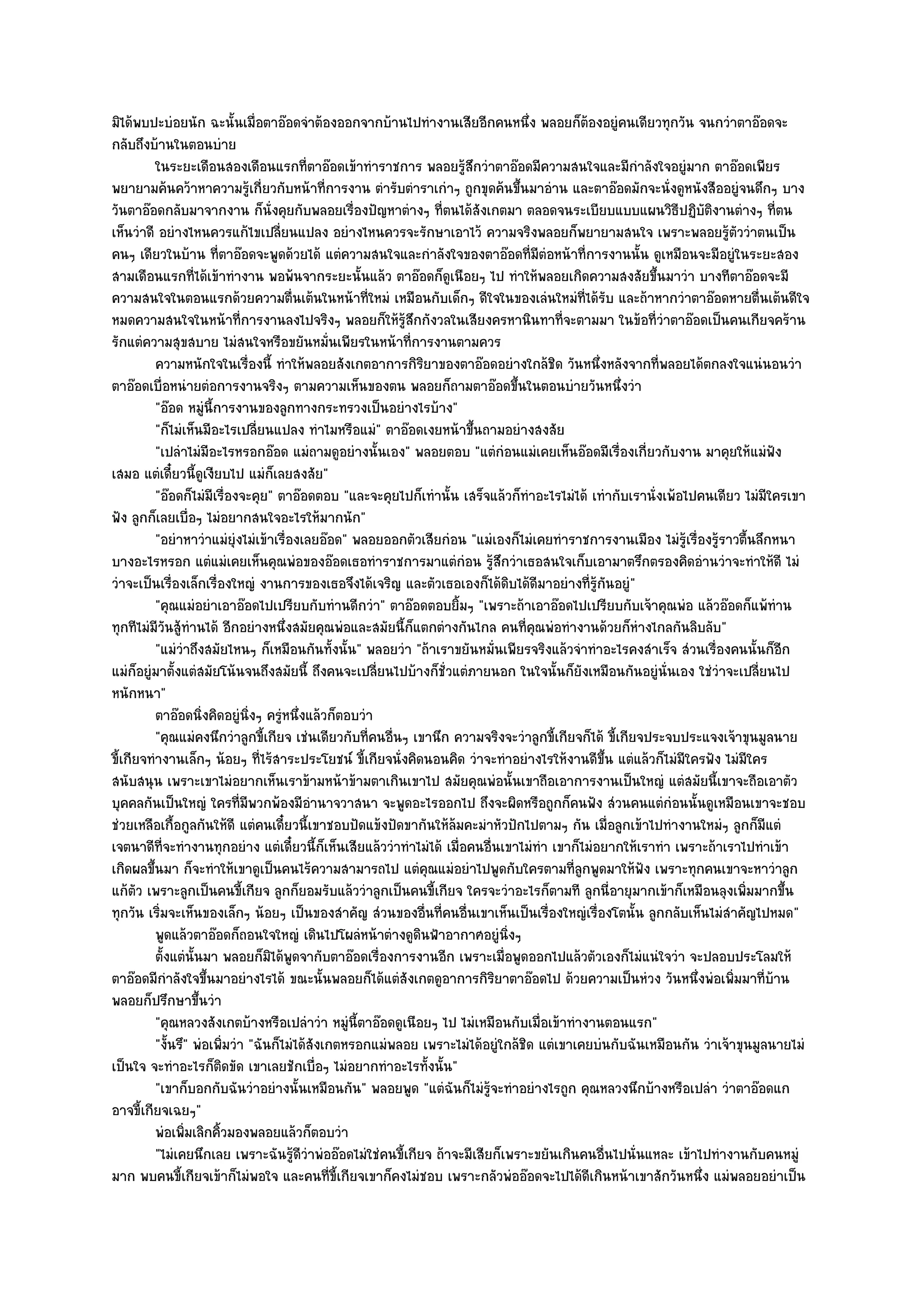 มิได๎พบปะบํอยนัก ฉะนั้นเมื่อตาอ๏อดจําต๎องออกจากบ๎านไปทํางานเสียอีกคนหนึ่ง พลอยก็ต๎องอยูํคนเดียวทุกวัน จนกวําตาอ๏อดจะ
กลับถึงบ๎านในตอนบําย
          ในระยะเดือนสองเดือนแรกที่ตาอ๏อดเข๎าทําราชการ พลอยรูสกวําตาอ๏อดมีความสนใจและมีกาลังใจอยูํมาก ตาอ๏อดเพียร
                                                                       ๎ึ                               ํ
พยายามค๎นคว๎าหาความรู๎เกี่ยวกับหน๎าที่การงาน ตํารับตําราเกําๆ ถูกขุดค๎นขึ้นมาอําน และตาอ๏อดมักจะนั่งดูหนังสืออยูํจนดึกๆ บาง
วันตาอ๏อดกลับมาจากงาน ก็นั่งคุยกับพลอยเรื่องปัญหาตํางๆ ที่ตนได๎สังเกตมา ตลอดจนระเบียบแบบแผนวิธีปฏิบัติงานตํางๆ ที่ตน
เห็นวําดี อยํางไหนควรแก๎ไขเปลี่ยนแปลง อยํางไหนควรจะรักษาเอาไว๎ ความจริงพลอยก็พยายามสนใจ เพราะพลอยรู๎ตัววําตนเป็น
คนๆ เดียวในบ๎าน ที่ตาอ๏อดจะพูดด๎วยได๎ แตํความสนใจและกําลังใจของตาอ๏อดที่มตํอหน๎าที่การงานนั้น ดูเหมือนจะมีอยูํในระยะสอง
                                                                                    ี
สามเดือนแรกที่ได๎เข๎าทํางาน พอพ๎นจากระยะนั้นแล๎ว ตาอ๏อดก็ดูเนือยๆ ไป ทําให๎พลอยเกิดความสงสัยขึ้นมาวํา บางทีตาอ๏อดจะมี
ความสนใจในตอนแรกด๎วยความตื่นเต๎นในหน๎าที่ใหมํ เหมือนกับเด็กๆ ดีใจในของเลํนใหมํท่ได๎รับ และถ๎าหากวําตาอ๏อดหายตื่นเต๎นดีใจ
                                                                                             ี
หมดความสนใจในหน๎าที่การงานลงไปจริงๆ พลอยก็ให๎รู๎สึกกังวลในเสียงครหานินทาที่จะตามมา ในข๎อที่วําตาอ๏อดเป็นคนเกียจคร๎าน
รักแตํความสุขสบาย ไมํสนใจหรือขยันหมั่นเพียรในหน๎าที่การงานตามควร
          ความหนักใจในเรื่องนี้ ทําให๎พลอยสังเกตอาการกิรยาของตาอ๏อดอยํางใกล๎ชด วันหนึงหลังจากทีพลอยได๎ตกลงใจแนํนอนวํา
                                                                ิ                       ิ       ่          ่
ตาอ๏อดเบื่อหนํายตํอการงานจริงๆ ตามความเห็นของตน พลอยก็ถามตาอ๏อดขึ้นในตอนบํายวันหนึ่งวํา
          "อ๏อด หมูํนี้การงานของลูกทางกระทรวงเป็นอยํางไรบ๎าง"
          "ก็ไมํเห็นมีอะไรเปลี่ยนแปลง ทําไมหรือแมํ" ตาอ๏อดเงยหน๎าขึ้นถามอยํางสงสัย
          "เปลําไมํมีอะไรหรอกอ๏อด แมํถามดูอยํางนั้นเอง" พลอยตอบ "แตํกํอนแมํเคยเห็นอ๏อดมีเรื่องเกี่ยวกับงาน มาคุยให๎แมํฟัง
เสมอ แตํเดี๋ยวนี้ดูเงียบไป แมํก็เลยสงสัย"
          "อ๏อดก็ไมํมีเรื่องจะคุย" ตาอ๏อดตอบ "และจะคุยไปก็เทํานั้น เสร็จแล๎วก็ทําอะไรไมํได๎ เทํากับเรานั่งเพ๎อไปคนเดียว ไมํมีใครเขา
ฟัง ลูกก็เลยเบื่อๆ ไมํอยากสนใจอะไรให๎มากนัก"
          "อยําหาวําแมํยุํงไมํเข๎าเรื่องเลยอ๏อด" พลอยออกตัวเสียกํอน "แมํเองก็ไมํเคยทําราชการงานเมือง ไมํรู๎เรื่องรู๎ราวตื้นลึกหนา
บางอะไรหรอก แตํแมํเคยเห็นคุณพํอของอ๏อดเธอทําราชการมาแตํกํอน รู๎สึกวําเธอสนใจเก็บเอามาตรึกตรองคิดอํานวําจะทําให๎ดี ไมํ
วําจะเป็นเรื่องเล็กเรื่องใหญํ งานการของเธอจึงได๎เจริญ และตัวเธอเองก็ได๎ดิบได๎ดีมาอยํางที่รู๎กนอยูํ"
                                                                                                  ั
          "คุณแมํอยําเอาอ๏อดไปเปรียบกับทํานดีกวํา" ตาอ๏อดตอบยิ้มๆ "เพราะถ๎าเอาอ๏อดไปเปรียบกับเจ๎าคุณพํอ แล๎วอ๏อดก็แพ๎ทําน
ทุกทีไมํมีวันสู๎ทํานได๎ อีกอยํางหนึ่งสมัยคุณพํอและสมัยนี้ก็แตกตํางกันไกล คนที่คุณพํอทํางานด๎วยก็หํางไกลกันลิบลับ"
          "แมํวําถึงสมัยไหนๆ ก็เหมือนกันทั้งนั้น" พลอยวํา "ถ๎าเราขยันหมั่นเพียรจริงแล๎วจําทําอะไรคงสําเร็จ สํวนเรื่องคนนั้นก็อีก
แมํก็อยูํมาตั้งแตํสมัยโน๎นจนถึงสมัยนี้ ถึงคนจะเปลี่ยนไปบ๎างก็ชั่วแตํภายนอก ในใจนั้นก็ยังเหมือนกันอยูํนั่นเอง ใชํวําจะเปลี่ยนไป
หนักหนา"
          ตาอ๏อดนิงคิดอยูํนงๆ ครูหนึงแล๎วก็ตอบวํา
                     ่           ่ิ  ํ ่
          "คุณแมํคงนึกวําลูกขี้เกียจ เชํนเดียวกับที่คนอื่นๆ เขานึก ความจริงจะวําลูกขี้เกียจก็ได๎ ขี้เกียจประจบประแจงเจ๎าขุนมูลนาย
ขี้เกียจทํางานเล็กๆ น๎อยๆ ที่ไร๎สาระประโยชน๑ ขี้เกียจนั่งคิดนอนคิด วําจะทําอยํางไรให๎งานดีขึ้น แตํแล๎วก็ไมํมีใครฟัง ไมํมีใคร
สนับสนุน เพราะเขาไมํอยากเห็นเราข๎ามหน๎าข๎ามตาเกินเขาไป สมัยคุณพํอนั้นเขาถือเอาการงานเป็นใหญํ แตํสมัยนี้เขาจะถือเอาตัว
บุคคลกันเป็นใหญํ ใครที่มพวกพ๎องมีอํานาจวาสนา จะพูดอะไรออกไป ถึงจะผิดหรือถูกก็คนฟัง สํวนคนแตํกํอนนั้นดูเหมือนเขาจะชอบ
                               ี
ชํวยเหลือเกื้อกูลกันให๎ดี แตํคนเดี๋ยวนี้เขาชอบปัดแข๎งปัดขากันให๎ล๎มคะมําหัวปักไปตามๆ กัน เมื่อลูกเข๎าไปทํางานใหมํๆ ลูกก็มีแตํ
เจตนาดีที่จะทํางานทุกอยําง แตํเดี๋ยวนี้ก็เห็นเสียแล๎ววําทําไมํได๎ เมื่อคนอื่นเขาไมํทํา เขาก็ไมํอยากให๎เราทํา เพราะถ๎าเราไปทําเข๎า
เกิดผลขึ้นมา ก็จะทําให๎เขาดูเป็นคนไร๎ความสามารถไป แตํคุณแมํอยําไปพูดกับใครตามที่ลูกพูดมาให๎ฟัง เพราะทุกคนเขาจะหาวําลูก
แก๎ตัว เพราะลูกเป็นคนขี้เกียจ ลูกก็ยอมรับแล๎ววําลูกเป็นคนขี้เกียจ ใครจะวําอะไรก็ตามที ลูกนี่อายุมากเข๎าก็เหมือนลุงเพิ่มมากขึ้น
ทุกวัน เริ่มจะเห็นของเล็กๆ น๎อยๆ เป็นของสําคัญ สํวนของอื่นที่คนอื่นเขาเห็นเป็นเรื่องใหญํเรื่องโตนั้น ลูกกลับเห็นไมํสําคัญไปหมด"
          พูดแล๎วตาอ๏อดก็ถอนใจใหญํ เดินไปโผลํหน๎าตํางดูดนฟ้าอากาศอยูํนงๆ
                                                              ิ               ่ิ
          ตั้งแตํน้นมา พลอยก็มิได๎พดจากับตาอ๏อดเรื่องการงานอีก เพราะเมื่อพูดออกไปแล๎วตัวเองก็ไมํแนํใจวํา จะปลอบประโลมให๎
                   ั                   ู
ตาอ๏อดมีกําลังใจขึ้นมาอยํางไรได๎ ขณะนั้นพลอยก็ได๎แตํสังเกตดูอาการกิริยาตาอ๏อดไป ด๎วยความเป็นหํวง วันหนึ่งพํอเพิ่มมาที่บ๎าน
พลอยก็ปรึกษาขึ้นวํา
          "คุณหลวงสังเกตบ๎างหรือเปลําวํา หมูํนี้ตาอ๏อดดูเนือยๆ ไป ไมํเหมือนกับเมื่อเข๎าทํางานตอนแรก"
          "งั้นรึ" พํอเพิ่มวํา "ฉันก็ไมํได๎สังเกตหรอกแมํพลอย เพราะไมํได๎อยูํใกล๎ชิด แตํเขาเคยบํนกับฉันเหมือนกัน วําเจ๎าขุนมูลนายไมํ
เป็นใจ จะทําอะไรก็ติดขัด เขาเลยชักเบื่อๆ ไมํอยากทําอะไรทั้งนั้น"
          "เขาก็บอกกับฉันวําอยํางนั้นเหมือนกัน" พลอยพูด "แตํฉันก็ไมํรู๎จะทําอยํางไรถูก คุณหลวงนึกบ๎างหรือเปลํา วําตาอ๏อดแก
อาจขี้เกียจเฉยๆ"
          พํอเพิมเลิกคิวมองพลอยแล๎วก็ตอบวํา
                 ่      ้
          "ไมํเคยนึกเลย เพราะฉันรู๎ดีวําพํออ๏อดไมํใชํคนขี้เกียจ ถ๎าจะมีเสียก็เพราะขยันเกินคนอื่นไปนั่นแหละ เข๎าไปทํางานกับคนหมูํ
มาก พบคนขี้เกียจเข๎าก็ไมํพอใจ และคนที่ขี้เกียจเขาก็คงไมํชอบ เพราะกลัวพํออ๏อดจะไปได๎ดีเกินหน๎าเขาสักวันหนึ่ง แมํพลอยอยําเป็น
 