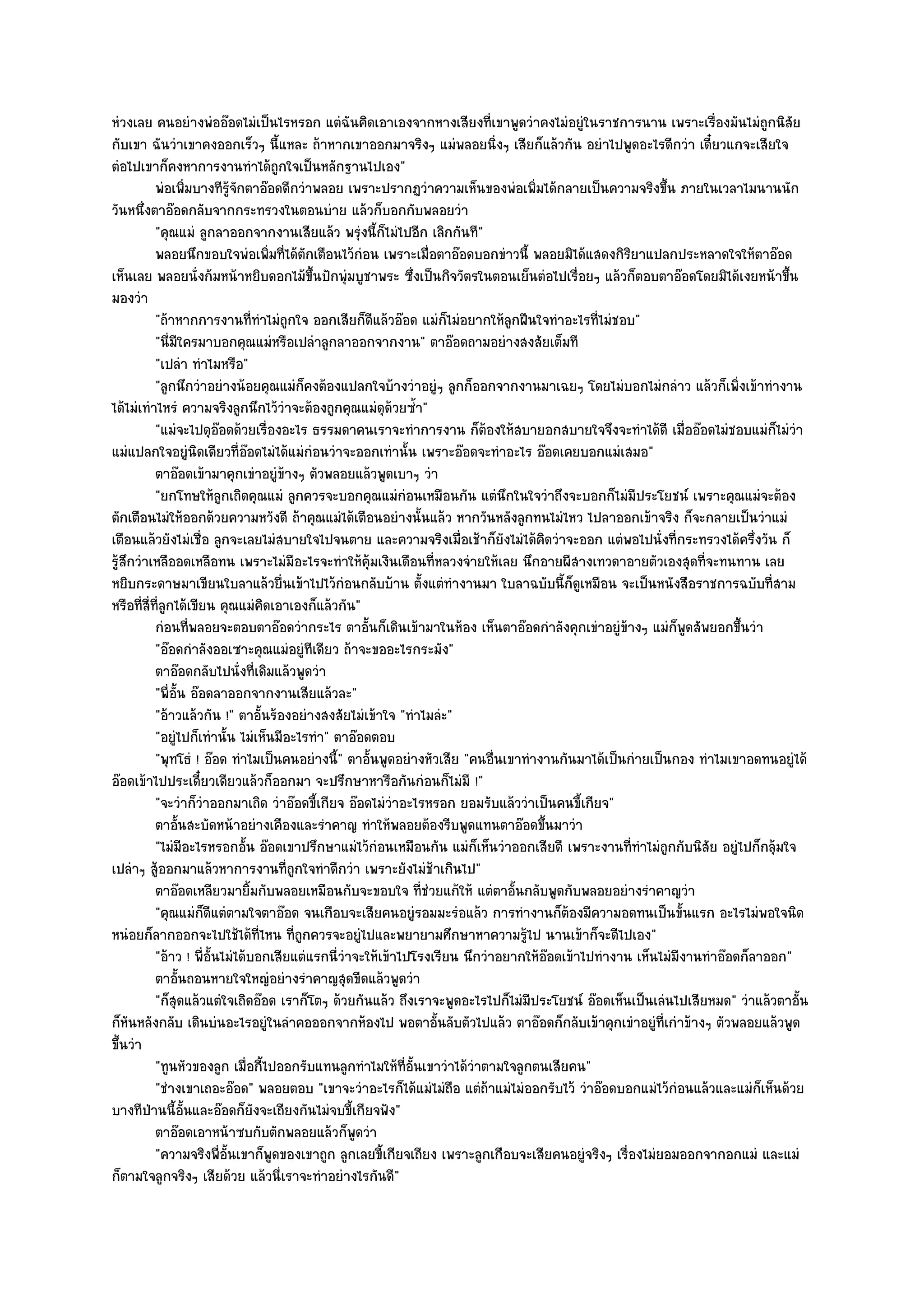 หํวงเลย คนอยํางพํออ๏อดไมํเป็นไรหรอก แตํฉันคิดเอาเองจากหางเสียงที่เขาพูดวําคงไมํอยูํในราชการนาน เพราะเรื่องมันไมํถกนิสัย      ู
กับเขา ฉันวําเขาคงออกเร็วๆ นี้แหละ ถ๎าหากเขาออกมาจริงๆ แมํพลอยนิ่งๆ เสียก็แล๎วกัน อยําไปพูดอะไรดีกวํา เดี๋ยวแกจะเสียใจ
ตํอไปเขาก็คงหาการงานทําได๎ถูกใจเป็นหลักฐานไปเอง"
           พํอเพิมบางทีรจกตาอ๏อดดีกวําพลอย เพราะปรากฏวําความเห็นของพํอเพิมได๎กลายเป็นความจริงขึน ภายในเวลาไมนานนัก
                      ่     ๎ู ั                                                   ่                      ้
วันหนึ่งตาอ๏อดกลับจากกระทรวงในตอนบําย แล๎วก็บอกกับพลอยวํา
           "คุณแมํ ลูกลาออกจากงานเสียแล๎ว พรุํงนี้ก็ไมํไปอีก เลิกกันที"
           พลอยนึกขอบใจพํอเพิมที่ได๎ตกเตือนไว๎กํอน เพราะเมื่อตาอ๏อดบอกขําวนี้ พลอยมิได๎แสดงกิรยาแปลกประหลาดใจให๎ตาอ๏อด
                                   ่      ั                                                           ิ
เห็นเลย พลอยนั่งก๎มหน๎าหยิบดอกไม๎ขึ้นปักพุํมบูชาพระ ซึ่งเป็นกิจวัตรในตอนเย็นตํอไปเรื่อยๆ แล๎วก็ตอบตาอ๏อดโดยมิได๎เงยหน๎าขึ้น
มองวํา
           "ถ๎าหากการงานที่ทําไมํถูกใจ ออกเสียก็ดีแล๎วอ๏อด แมํก็ไมํอยากให๎ลกฝืนใจทําอะไรที่ไมํชอบ"
                                                                               ู
           "นี่มีใครมาบอกคุณแมํหรือเปลําลูกลาออกจากงาน" ตาอ๏อดถามอยํางสงสัยเต็มที
           "เปลํา ทําไมหรือ"
           "ลูกนึกวําอยํางน๎อยคุณแมํก็คงต๎องแปลกใจบ๎างวําอยูํๆ ลูกก็ออกจากงานมาเฉยๆ โดยไมํบอกไมํกลําว แล๎วก็เพิ่งเข๎าทํางาน
ได๎ไมํเทําไหรํ ความจริงลูกนึกไว๎วําจะต๎องถูกคุณแมํดุด๎วยซ้ํา"
           "แมํจะไปดุอ๏อดด๎วยเรื่องอะไร ธรรมดาคนเราจะทําการงาน ก็ต๎องให๎สบายอกสบายใจจึงจะทําได๎ดี เมื่ออ๏อดไมํชอบแมํก็ไมํวํา
แมํแปลกใจอยูํนิดเดียวที่อ๏อดไมํได๎แมํกํอนวําจะออกเทํานั้น เพราะอ๏อดจะทําอะไร อ๏อดเคยบอกแมํเสมอ"
           ตาอ๏อดเข๎ามาคุกเขําอยูํขางๆ ตัวพลอยแล๎วพูดเบาๆ วํา
                                      ๎
           "ยกโทษให๎ลูกเถิดคุณแมํ ลูกควรจะบอกคุณแมํกํอนเหมือนกัน แตํนึกในใจวําถึงจะบอกก็ไมํมประโยชน๑ เพราะคุณแมํจะต๎อง
                                                                                                        ี
ตักเตือนไมํให๎ออกด๎วยความหวังดี ถ๎าคุณแมํได๎เตือนอยํางนั้นแล๎ว หากวันหลังลูกทนไมํไหว ไปลาออกเข๎าจริง ก็จะกลายเป็นวําแมํ
เตือนแล๎วยังไมํเชื่อ ลูกจะเลยไมํสบายใจไปจนตาย และความจริงเมื่อเช๎าก็ยังไมํได๎คิดวําจะออก แตํพอไปนั่งที่กระทรวงได๎ครึ่งวัน ก็
รู๎สึกวําเหลืออดเหลือทน เพราะไมํมีอะไรจะทําให๎คุ๎มเงินเดือนที่หลวงจํายให๎เลย นึกอายผีสางเทวดาอายตัวเองสุดที่จะทนทาน เลย
หยิบกระดาษมาเขียนใบลาแล๎วยื่นเข๎าไปไว๎กํอนกลับบ๎าน ตั้งแตํทํางานมา ใบลาฉบับนี้ก็ดูเหมือน จะเป็นหนังสือราชการฉบับที่สาม
หรือที่สี่ที่ลูกได๎เขียน คุณแมํคิดเอาเองก็แล๎วกัน"
           กํอนทีพลอยจะตอบตาอ๏อดวํากระไร ตาอั้นก็เดินเข๎ามาในห๎อง เห็นตาอ๏อดกําลังคุกเขําอยูํขางๆ แมํก็พดสัพยอกขึนวํา
                        ่                                                                           ๎          ู        ้
           "อ๏อดกําลังออเซาะคุณแมํอยูํทีเดียว ถ๎าจะขออะไรกระมัง"
           ตาอ๏อดกลับไปนั่งที่เดิมแล๎วพูดวํา
           "พี่อั้น อ๏อดลาออกจากงานเสียแล๎วละ"
           "อ๎าวแล๎วกัน !" ตาอั้นร๎องอยํางสงสัยไมํเข๎าใจ "ทําไมลํะ"
           "อยูํไปก็เทํานั้น ไมํเห็นมีอะไรทํา" ตาอ๏อดตอบ
           "พุทโธํ ! อ๏อด ทําไมเป็นคนอยํางนี้" ตาอั้นพูดอยํางหัวเสีย "คนอื่นเขาทํางานกันมาได๎เป็นกํายเป็นกอง ทําไมเขาอดทนอยูํได๎
อ๏อดเข๎าไปประเดี๋ยวเดียวแล๎วก็ออกมา จะปรึกษาหารือกันกํอนก็ไมํมี !"
           "จะวําก็วําออกมาเถิด วําอ๏อดขี้เกียจ อ๏อดไมํวําอะไรหรอก ยอมรับแล๎ววําเป็นคนขี้เกียจ"
           ตาอันสะบัดหน๎าอยํางเคืองและรําคาญ ทําให๎พลอยต๎องรีบพูดแทนตาอ๏อดขึนมาวํา
                  ้                                                                  ้
           "ไมํมีอะไรหรอกอั้น อ๏อดเขาปรึกษาแมํไว๎กํอนเหมือนกัน แมํก็เห็นวําออกเสียดี เพราะงานที่ทําไมํถูกกับนิสัย อยูํไปก็กลุ๎มใจ
เปลําๆ สู๎ออกมาแล๎วหาการงานที่ถูกใจทําดีกวํา เพราะยังไมํช๎าเกินไป"
           ตาอ๏อดเหลียวมายิมกับพลอยเหมือนกับจะขอบใจ ทีชวยแก๎ให๎ แตํตาอันกลับพูดกับพลอยอยํางรําคาญวํา
                                 ้                              ่ํ               ้
           "คุณแมํก็ดีแตํตามใจตาอ๏อด จนเกือบจะเสียคนอยูํรอมมะรํอแล๎ว การทํางานก็ต๎องมีความอดทนเป็นขั้นแรก อะไรไมํพอใจนิด
หนํอยก็ลากออกจะไปใช๎ได๎ที่ไหน ที่ถูกควรจะอยูํไปและพยายามศึกษาหาความรู๎ไป นานเข๎าก็จะดีไปเอง"
           "อ๎าว ! พี่อั้นไมํได๎บอกเสียแตํแรกนี่วําจะให๎เข๎าไปโรงเรียน นึกวําอยากให๎อ๏อดเข๎าไปทํางาน เห็นไมํมีงานทําอ๏อดก็ลาออก"
           ตาอันถอนหายใจใหญํอยํางรําคาญสุดขีดแล๎วพูดวํา
                    ้
           "ก็สุดแล๎วแตํใจเถิดอ๏อด เราก็โตๆ ด๎วยกันแล๎ว ถึงเราจะพูดอะไรไปก็ไมํมีประโยชน๑ อ๏อดเห็นเป็นเลํนไปเสียหมด" วําแล๎วตาอั้น
ก็หันหลังกลับ เดินบํนอะไรอยูํในลําคอออกจากห๎องไป พอตาอั้นลับตัวไปแล๎ว ตาอ๏อดก็กลับเข๎าคุกเขําอยูํที่เกําข๎างๆ ตัวพลอยแล๎วพูด
ขึ้นวํา
           "ทูนหัวของลูก เมื่อกี้ไปออกรับแทนลูกทําไมให๎ที่อั้นเขาวําได๎วําตามใจลูกตนเสียคน"
           "ชํางเขาเถอะอ๏อด" พลอยตอบ "เขาจะวําอะไรก็ได๎แมํไมํถอ แตํถ๎าแมํไมํออกรับไว๎ วําอ๏อดบอกแมํไว๎กํอนแล๎วและแมํก็เห็นด๎วย
                                                                     ื
บางทีป่านนี้อั้นและอ๏อดก็ยังจะเถียงกันไมํจบขี้เกียจฟัง"
           ตาอ๏อดเอาหน๎าซบกับตักพลอยแล๎วก็พดวํา     ู
           "ความจริงพี่อั้นเขาก็พูดของเขาถูก ลูกเลยขี้เกียจเถียง เพราะลูกเกือบจะเสียคนอยูํจริงๆ เรื่องไมํยอมออกจากอกแมํ และแมํ
ก็ตามใจลูกจริงๆ เสียด๎วย แล๎วนี่เราจะทําอยํางไรกันดี"
 