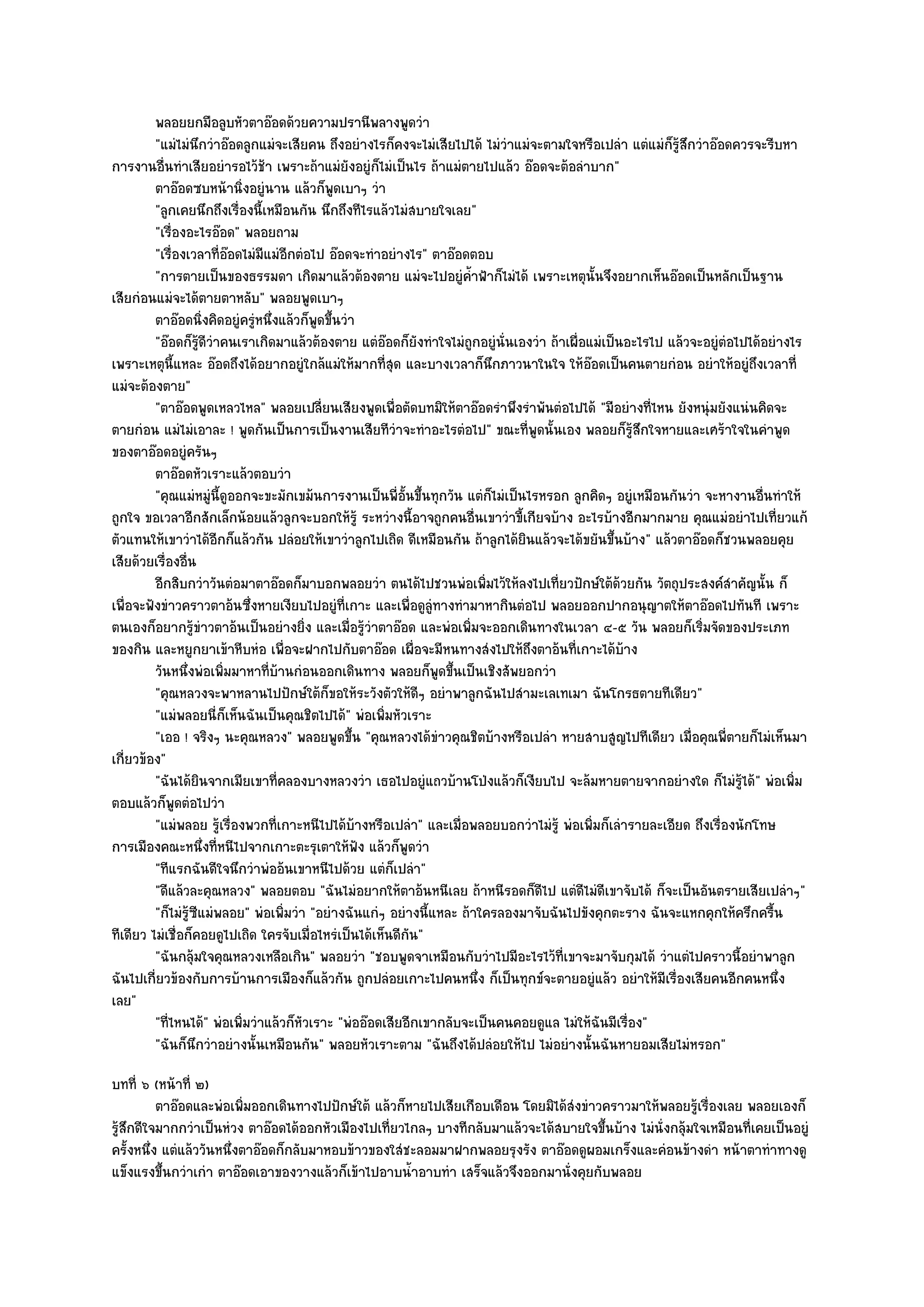 พลอยยกมือลูบหัวตาอ๏อดด๎วยความปรานีพลางพูดวํา
         "แมํไมํนึกวําอ๏อดลูกแมํจะเสียคน ถึงอยํางไรก็คงจะไมํเสียไปได๎ ไมํวําแมํจะตามใจหรือเปลํา แตํแมํก็รู๎สึกวําอ๏อดควรจะรีบหา
การงานอื่นทําเสียอยํารอไว๎ช๎า เพราะถ๎าแมํยังอยูํก็ไมํเป็นไร ถ๎าแมํตายไปแล๎ว อ๏อดจะต๎อลําบาก"
         ตาอ๏อดซบหน๎านิงอยูํนาน แล๎วก็พดเบาๆ วํา
                            ่                  ู
         "ลูกเคยนึกถึงเรื่องนี้เหมือนกัน นึกถึงทีไรแล๎วไมํสบายใจเลย"
         "เรื่องอะไรอ๏อด" พลอยถาม
         "เรื่องเวลาที่อ๏อดไมํมีแมํอีกตํอไป อ๏อดจะทําอยํางไร" ตาอ๏อดตอบ
         "การตายเป็นของธรรมดา เกิดมาแล๎วต๎องตาย แมํจะไปอยูํค้ําฟ้าก็ไมํได๎ เพราะเหตุนั้นจึงอยากเห็นอ๏อดเป็นหลักเป็นฐาน
เสียกํอนแมํจะได๎ตายตาหลับ" พลอยพูดเบาๆ
         ตาอ๏อดนิงคิดอยูํครูหนึงแล๎วก็พดขึนวํา
                     ่        ํ ่          ู ้
         "อ๏อดก็รู๎ดีวําคนเราเกิดมาแล๎วต๎องตาย แตํอ๏อดก็ยังทําใจไมํถกอยูํนั่นเองวํา ถ๎าเผื่อแมํเป็นอะไรไป แล๎วจะอยูํตํอไปได๎อยํางไร
                                                                      ู
เพราะเหตุนี้แหละ อ๏อดถึงได๎อยากอยูํใกล๎แมํให๎มากที่สุด และบางเวลาก็นึกภาวนาในใจ ให๎อ๏อดเป็นคนตายกํอน อยําให๎อยูํถึงเวลาที่
แมํจะต๎องตาย"
         "ตาอ๏อดพูดเหลวไหล" พลอยเปลี่ยนเสียงพูดเพื่อตัดบทมิให๎ตาอ๏อดรําพึงรําพันตํอไปได๎ "มีอยํางที่ไหน ยังหนุํมยังแนํนคิดจะ
ตายกํอน แมํไมํเอาละ ! พูดกันเป็นการเป็นงานเสียทีวําจะทําอะไรตํอไป" ขณะที่พูดนั้นเอง พลอยก็รู๎สึกใจหายและเศร๎าใจในคําพูด
ของตาอ๏อดอยูํครันๆ
         ตาอ๏อดหัวเราะแล๎วตอบวํา
         "คุณแมํหมูํนี้ดูออกจะขะมักเขม๎นการงานเป็นพี่อั้นขึ้นทุกวัน แตํก็ไมํเป็นไรหรอก ลูกคิดๆ อยูํเหมือนกันวํา จะหางานอื่นทําให๎
ถูกใจ ขอเวลาอีกสักเล็กน๎อยแล๎วลูกจะบอกให๎รู๎ ระหวํางนี้อาจถูกคนอื่นเขาวําขี้เกียจบ๎าง อะไรบ๎างอีกมากมาย คุณแมํอยําไปเที่ยวแก๎
ตัวแทนให๎เขาวําได๎อีกก็แล๎วกัน ปลํอยให๎เขาวําลูกไปเถิด ดีเหมือนกัน ถ๎าลูกได๎ยินแล๎วจะได๎ขยันขึ้นบ๎าง" แล๎วตาอ๏อดก็ชวนพลอยคุย
เสียด๎วยเรื่องอื่น
         อีกสิบกวําวันตํอมาตาอ๏อดก็มาบอกพลอยวํา ตนได๎ไปชวนพํอเพิมไว๎ให๎ลงไปเที่ยวปักษ๑ใต๎ดวยกัน วัตถุประสงค๑สาคัญนั้น ก็
                                                                        ่                          ๎                   ํ
เพื่อจะฟังขําวคราวตาอ๎นซึ่งหายเงียบไปอยูํที่เกาะ และเพื่อดูลูํทางทํามาหากินตํอไป พลอยออกปากอนุญาตให๎ตาอ๏อดไปทันที เพราะ
ตนเองก็อยากรู๎ขําวตาอ๎นเป็นอยํางยิ่ง และเมื่อรู๎วําตาอ๏อด และพํอเพิ่มจะออกเดินทางในเวลา ๔-๕ วัน พลอยก็เริ่มจัดของประเภท
ของกิน และหยูกยาเข๎าหีบหํอ เพื่อจะฝากไปกับตาอ๏อด เผื่อจะมีหนทางสํงไปให๎ถึงตาอ๎นที่เกาะได๎บ๎าง
         วันหนึงพํอเพิมมาหาทีบานกํอนออกเดินทาง พลอยก็พดขึนเป็นเชิงสัพยอกวํา
                 ่      ่        ่ ๎                            ู ้
         "คุณหลวงจะพาหลานไปปักษ๑ใต๎ก็ขอให๎ระวังตัวให๎ดีๆ อยําพาลูกฉันไปสํามะเลเทเมา ฉันโกรธตายทีเดียว"
         "แมํพลอยนี่ก็เห็นฉันเป็นคุณชิตไปได๎" พํอเพิ่มหัวเราะ
         "เออ ! จริงๆ นะคุณหลวง" พลอยพูดขึ้น "คุณหลวงได๎ขําวคุณชิตบ๎างหรือเปลํา หายสาบสูญไปทีเดียว เมื่อคุณพี่ตายก็ไมํเห็นมา
เกี่ยวข๎อง"
         "ฉันได๎ยินจากเมียเขาที่คลองบางหลวงวํา เธอไปอยูํแถวบ๎านโป่งแล๎วก็เงียบไป จะล๎มหายตายจากอยํางใด ก็ไมํรู๎ได๎" พํอเพิ่ม
ตอบแล๎วก็พูดตํอไปวํา
         "แมํพลอย รู๎เรื่องพวกที่เกาะหนีไปได๎บ๎างหรือเปลํา" และเมื่อพลอยบอกวําไมํรู๎ พํอเพิ่มก็เลํารายละเอียด ถึงเรื่องนักโทษ
การเมืองคณะหนึ่งที่หนีไปจากเกาะตะรุเตาให๎ฟัง แล๎วก็พูดวํา
         "ทีแรกฉันดีใจนึกวําพํออ๎นเขาหนีไปด๎วย แตํก็เปลํา"
         "ดีแล๎วละคุณหลวง" พลอยตอบ "ฉันไมํอยากให๎ตาอ๎นหนีเลย ถ๎าหนีรอดก็ดีไป แตํดีไมํดีเขาจับได๎ ก็จะเป็นอันตรายเสียเปลําๆ"
         "ก็ไมํรู๎ซีแมํพลอย" พํอเพิ่มวํา "อยํางฉันแกํๆ อยํางนี้แหละ ถ๎าใครลองมาจับฉันไปขังคุกตะราง ฉันจะแหกคุกให๎ครึกครื้น
ทีเดียว ไมํเชื่อก็คอยดูไปเถิด ใครจับเมื่อไหรํเป็นได๎เห็นดีกน"
                                                           ั
         "ฉันกลุ๎มใจคุณหลวงเหลือเกิน" พลอยวํา "ชอบพูดจาเหมือนกับวําไปมีอะไรไว๎ที่เขาจะมาจับกุมได๎ วําแตํไปคราวนี้อยําพาลูก
ฉันไปเกี่ยวข๎องกับการบ๎านการเมืองก็แล๎วกัน ถูกปลํอยเกาะไปคนหนึ่ง ก็เป็นทุกข๑จะตายอยูํแล๎ว อยําให๎มีเรื่องเสียคนอีกคนหนึ่ง
เลย"
         "ที่ไหนได๎" พํอเพิ่มวําแล๎วก็หัวเราะ "พํออ๏อดเสียอีกเขากลับจะเป็นคนคอยดูแล ไมํให๎ฉันมีเรื่อง"
         "ฉันก็นึกวําอยํางนั้นเหมือนกัน" พลอยหัวเราะตาม "ฉันถึงได๎ปลํอยให๎ไป ไมํอยํางนั้นฉันหายอมเสียไมํหรอก"
บทที่ ๖ (หน๎าที่ ๒)
          ตาอ๏อดและพํอเพิมออกเดินทางไปปักษ๑ใต๎ แล๎วก็หายไปเสียเกือบเดือน โดยมิได๎สงขําวคราวมาให๎พลอยรูเรื่องเลย พลอยเองก็
                           ่                                                      ํ                        ๎
รู๎สึกดีใจมากกวําเป็นหํวง ตาอ๏อดได๎ออกหัวเมืองไปเที่ยวไกลๆ บางทีกลับมาแล๎วจะได๎สบายใจขึ้นบ๎าง ไมํนั่งกลุ๎มใจเหมือนที่เคยเป็นอยูํ
ครั้งหนึ่ง แตํแล๎ววันหนึ่งตาอ๏อดก็กลับมาหอบข๎าวของใสํชะลอมมาฝากพลอยรุงรัง ตาอ๏อดดูผอมเกร็งและคํอนข๎างดํา หน๎าตาทําทางดู
แข็งแรงขึ้นกวําเกํา ตาอ๏อดเอาของวางแล๎วก็เข๎าไปอาบน้ําอาบทํา เสร็จแล๎วจึงออกมานั่งคุยกับพลอย
 