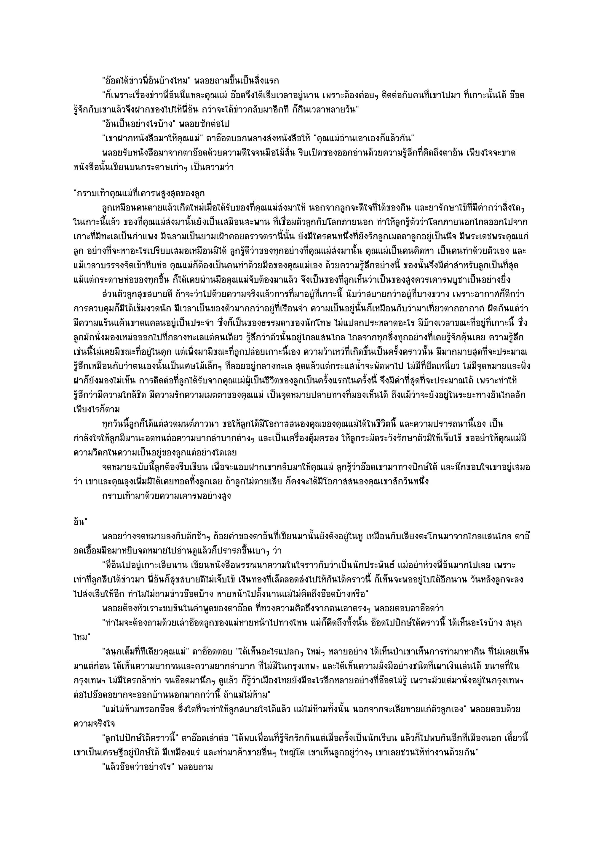 "อ๏อดได๎ขําวพี่อ๎นบ๎างไหม" พลอยถามขึ้นเป็นสิ่งแรก
          "ก็เพราะเรื่องขําวพี่อ๎นนี่แหละคุณแมํ อ๏อดจึงได๎เสียเวลาอยูํนาน เพราะต๎องคํอยๆ ติดตํอกับคนที่เขาไปมา ที่เกาะนั้นได๎ อ๏อด
รู๎จักกับเขาแล๎วจึงฝากของไปให๎พี่อ๎น กวําจะได๎ขําวกลับมาอีกที ก็กินเวลาหลายวัน"
          "อ๎นเป็นอยํางไรบ๎าง" พลอยซักตํอไป
          "เขาฝากหนังสือมาให๎คุณแมํ" ตาอ๏อดบอกพลางสํงหนังสือให๎ "คุณแมํอํานเอาเองก็แล๎วกัน"
          พลอยรับหนังสือมาจากตาอ๏อดด๎วยความดีใจจนมือไม๎ส่น รีบเปิดซองออกอํานด๎วยความรูสกที่คดถึงตาอ๎น เพียงใจจะขาด
                                                                 ั                              ๎ึ ิ
หนังสือนั้นเขียนบนกระดาษเกําๆ เป็นความวํา
"กราบเท๎าคุณแมํท่เคารพสูงสุดของลูก
                        ี
            ลูกเหมือนคนตายแล๎วเกิดใหมํเมื่อได๎รบของทีคณแมํสงมาให๎ นอกจากลูกจะดีใจทีได๎ของกิน และยารักษาไข๎ทีมีคากวําสิงใดๆ
                                               ั       ่ ุ   ํ                             ่                        ่ ํ       ่
ในเกาะนี้แล๎ว ของที่คุณแมํสํงมานั้นยังเป็นเสมือนสะพาน ที่เชื่อมตัวลูกกับโลกภายนอก ทําให๎ลกรู๎ตัววําโลกภายนอกไกลออกไปจาก
                                                                                                  ู
เกาะที่มทะเลเป็นกําแพง มีฉลามเป็นยามเฝ้าคอยตรวจตรานี้นั้น ยังมีใครคนหนึ่งที่ยังรักลูกเมตตาลูกอยูํเป็นนิจ มีพระเดชพระคุณแกํ
          ี
ลูก อยํางที่จะหาอะไรเปรียบเสมอเหมือนมิได๎ ลูกรู๎ดีวําของทุกอยํางที่คุณแมํสํงมานั้น คุณแมํเป็นคนคิดหา เป็นคนทําด๎วยตัวเอง และ
แม๎เวลาบรรจงจัดเข๎าหีบหํอ คุณแมํก็ต๎องเป็นคนทําด๎วยมือของคุณแมํเอง ด๎วยความรู๎สึกอยํางนี้ ของนั้นจึงมีคําสําหรับลูกเป็นที่สุด
แม๎แตํกระดาษหํอของทุกชิ้น ก็ได๎เคยผํานมือคุณแมํจับต๎องมาแล๎ว จึงเป็นของที่ลูกเห็นวําเป็นของสูงควรเคารพบูชาเป็นอยํางยิ่ง
            สํวนตัวลูกสุขสบายดี ถ๎าจะวําไปด๎วยความจริงแล๎วการทีมาอยูํทีเกาะนี้ นับวําสบายกวําอยูํทีบางขวาง เพราะอากาศก็ดกวํา
                                                                  ่      ่                            ่                         ี
การควบคุมก็มิได๎เข๎มงวดนัก มีเวลาเป็นของตัวมากกวําอยูํที่เรือนจํา ความเป็นอยูํนั้นก็เหมือนกับวํามาเที่ยวตากอากาศ ผิดกันแตํวํา
มีความแร๎นแค๎นขาดแคลนอยูํเป็นประจํา ซึ่งก็เป็นของธรรมดาของนักโทษ ไมํแปลกประหลาดอะไร มีบ๎างเวลาขณะที่อยูํที่เกาะนี้ ซึ่ง
ลูกมักนั่งมองเหมํอออกไปที่กลางทะเลแตํคนเดียว รู๎สึกวําตัวนั้นอยูํไกลแสนไกล ไกลจากทุกสิ่งทุกอยํางที่เคยรู๎จักคุ๎นเคย ความรู๎สึก
เชํนนี้ไมํเคยมีขณะที่อยูํในคุก แตํเพิ่งมามีขณะที่ถูกปลํอยเกาะนี้เอง ความว๎าเหวํที่เกิดขึ้นเป็นครั้งคราวนั้น มีมากมายสุดที่จะประมาณ
รู๎สึกเหมือนกับวําตนเองนั้นเป็นเศษไม๎เล็กๆ ที่ลอยอยูํกลางทะเล สุดแล๎วแตํกระแสน้ําจะพัดพาไป ไมํมีที่ยึดเหนี่ยว ไมํมีจุดหมายและฝั่ง
ฝาก็ยังมองไมํเห็น การติดตํอที่ลูกได๎รับจากคุณแมํผู๎เป็นชีวิตของลูกเป็นครั้งแรกในครั้งนี้ จึงมีคําที่สุดที่จะประมาณได๎ เพราะทําให๎
รู๎สึกวํามีความใกล๎ชิด มีความรักความเมตตาของคุณแมํ เป็นจุดหมายปลายทางที่มองเห็นได๎ ถึงแม๎วําจะยังอยูํในระยะทางอันไกลสัก
เพียงไรก็ตาม
            ทุกวันนี้ลกก็ได๎แตํสวดมนต๑ภาวนา ขอให๎ลกได๎มีโอกาสสนองคุณของคุณแมํได๎ในชีวตนี้ และความปรารถนานี้เอง เป็น
                      ู                             ู                                         ิ
กําลังใจให๎ลูกมีมานะอดทนตํอความยากลําบากตํางๆ และเป็นเครื่องคุ๎มครอง ให๎ลูกระมัดระวังรักษาตัวมิให๎เจ็บไข๎ ขออยําให๎คุณแมํมี
ความวิตกในความเป็นอยูํของลูกแตํอยํางใดเลย
            จดหมายฉบับนี้ลกต๎องรีบเขียน เพื่อจะแอบฝากเขากลับมาให๎คณแมํ ลูกรูวาอ๏อดเขามาทางปักษ๑ใต๎ และนึกขอบใจเขาอยูํเสมอ
                             ู                                         ุ           ๎ํ
วํา เขาและคุณลุงเพิ่มมิได๎เคยทอดทิ้งลูกเลย ถ๎าลูกไมํตายเสีย ก็คงจะได๎มีโอกาสสนองคุณเขาสักวันหนึ่ง
            กราบเท๎ามาด๎วยความเคารพอยํางสูง
อ๎น"
          พลอยวํางจดหมายลงกับตักช๎าๆ ถ๎อยคําของตาอ๎นทีเขียนมานั้นยังดังอยูํในหู เหมือนกับเสียงตะโกนมาจากไกลแสนไกล ตาอ๏
                                                               ่
อดเอื้อมมือมาหยิบจดหมายไปอํานดูแล๎วก็ปรารภขึ้นเบาๆ วํา
          "พี่อ๎นไปอยูํเกาะเสียนาน เขียนหนังสือพรรณนาความในใจราวกับวําเป็นนักประพันธ๑ แมํอยําหํวงพี่อ๎นมากไปเลย เพราะ
เทําที่ลูกสืบได๎ขําวมา พี่อ๎นก็สุขสบายดีไมํเจ็บไข๎ เงินทองที่เล็ดลอดสํงไปให๎กนได๎คราวนี้ ก็เห็นจะพออยูํไปได๎อีกนาน วันหลังลูกจะลง
                                                                               ั
ไปสํงเสียให๎อีก ทําไมไมํถามขําวอ๏อดบ๎าง หายหน๎าไปตั้งนานแมํไมํคิดถึงอ๏อดบ๎างหรือ"
          พลอยต๎องหัวเราะขบขันในคําพูดของตาอ๏อด ทีทวงความคิดถึงจากตนเอาตรงๆ พลอยตอบตาอ๏อดวํา
                                                         ่
          "ทําไมจะต๎องถามด๎วยเลําอ๏อดลูกของแมํหายหน๎าไปทางไหน แมํก็คิดถึงทั้งนั้น อ๏อดไปปักษ๑ใต๎คราวนี้ ได๎เห็นอะไรบ๎าง สนุก
ไหม"
          "สนุกเต็มที่ทเดียวคุณแมํ" ตาอ๏อดตอบ "ได๎เห็นอะไรแปลกๆ ใหมํๆ หลายอยําง ได๎เห็นป่าเขาเห็นการทํามาหากิน ที่ไมํเคยเห็น
                        ี
มาแตํกํอน ได๎เห็นความยากจนและความยากลําบาก ที่ไมํมีในกรุงเทพฯ และได๎เห็นความมั่งมีอยํางชนิดที่เผาเงินเลํนได๎ ขนาดที่ใน
กรุงเทพฯ ไมํมีใครกล๎าทํา จนอ๏อดมานึกๆ ดูแล๎ว ก็รู๎วําเมืองไทยยังมีอะไรอีกหลายอยํางที่อ๏อดไมํรู๎ เพราะมัวแตํมานั่งอยูํในกรุงเทพฯ
ตํอไปอ๏อดอยากจะออกบ๎านนอกมากกวํานี้ ถ๎าแมํไมํห๎าม"
          "แมํไมํห๎ามหรอกอ๏อด สิ่งใดที่จะทําให๎ลูกสบายใจได๎แล๎ว แมํไมํห๎ามทั้งนั้น นอกจากจะเสียหายแกํตัวลูกเอง" พลอยตอบด๎วย
ความจริงใจ
          "ลูกไปปักษ๑ใต๎คราวนี้" ตาอ๏อดเลําตํอ "ได๎พบเพื่อนที่รู๎จักรักกันแตํเมื่อครั้งเป็นนักเรียน แล๎วก็ไปพบกันอีกที่เมืองนอก เดี๋ยวนี้
เขาเป็นเศรษฐีอยูํปักษ๑ใต๎ มีเหมืองแรํ และทํามาค๎าขายอื่นๆ ใหญํโต เขาเห็นลูกอยูํวํางๆ เขาเลยชวนให๎ทํางานด๎วยกัน"
          "แล๎วอ๏อดวําอยํางไร" พลอยถาม
 