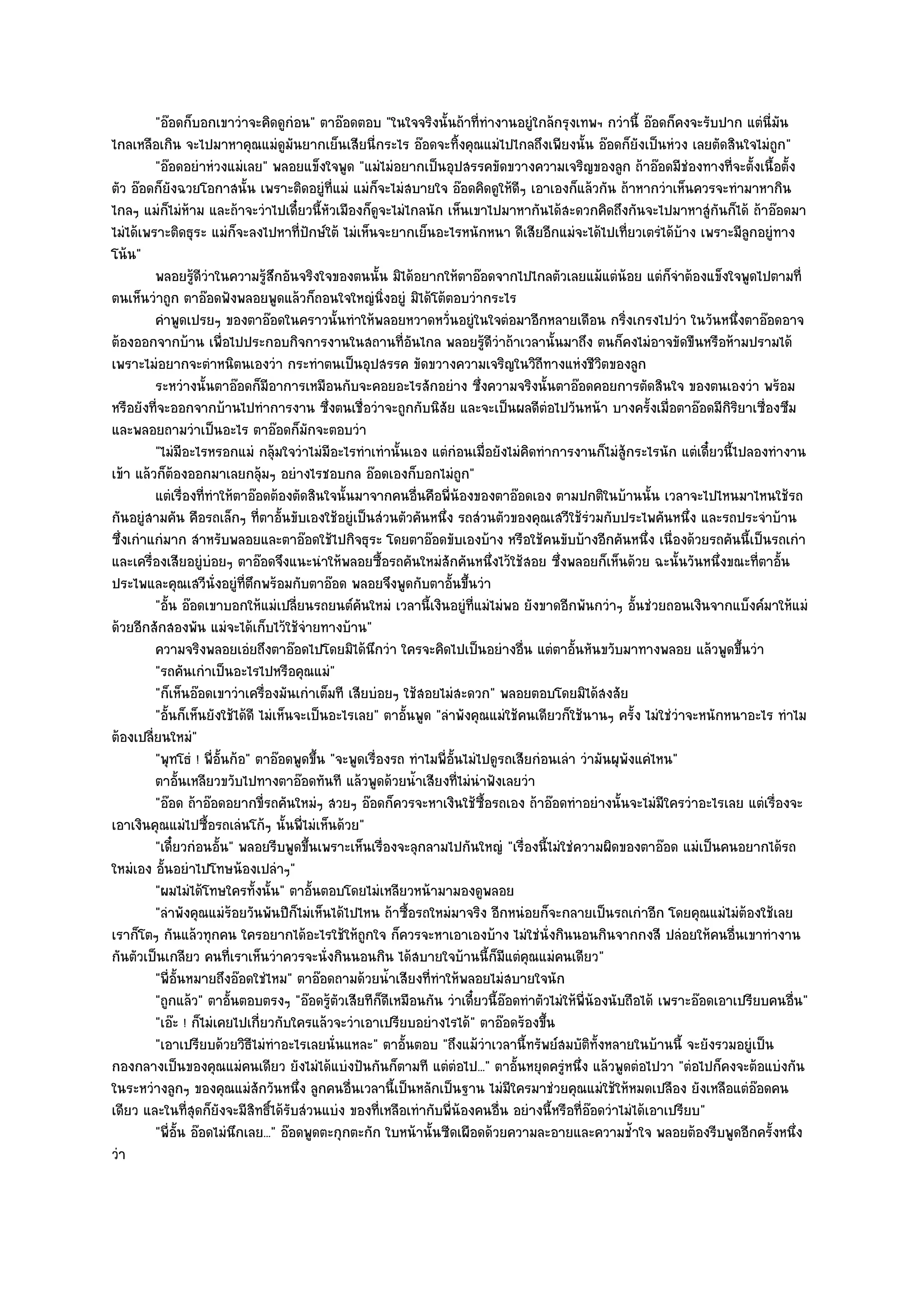 "อ๏อดก็บอกเขาวําจะคิดดูกํอน" ตาอ๏อดตอบ "ในใจจริงนั้นถ๎าที่ทํางานอยูํใกล๎กรุงเทพฯ กวํานี้ อ๏อดก็คงจะรับปาก แตํนี่มน     ั
ไกลเหลือเกิน จะไปมาหาคุณแมํดูมันยากเย็นเสียนี่กระไร อ๏อดจะทิ้งคุณแมํไปไกลถึงเพียงนั้น อ๏อดก็ยังเป็นหํวง เลยตัดสินใจไมํถูก"
         "อ๏อดอยําหํวงแมํเลย" พลอยแข็งใจพูด "แมํไมํอยากเป็นอุปสรรคขัดขวางความเจริญของลูก ถ๎าอ๏อดมีชํองทางที่จะตั้งเนื้อตั้ง
ตัว อ๏อดก็ยังฉวยโอกาสนั้น เพราะติดอยูํที่แมํ แมํก็จะไมํสบายใจ อ๏อดคิดดูให๎ดีๆ เอาเองก็แล๎วกัน ถ๎าหากวําเห็นควรจะทํามาหากิน
ไกลๆ แมํก็ไมํห๎าม และถ๎าจะวําไปเดี๋ยวนี้หัวเมืองก็ดูจะไมํไกลนัก เห็นเขาไปมาหากันได๎สะดวกคิดถึงกันจะไปมาหาสูํกันก็ได๎ ถ๎าอ๏อดมา
ไมํได๎เพราะติดธุระ แมํก็จะลงไปหาที่ปักษ๑ใต๎ ไมํเห็นจะยากเย็นอะไรหนักหนา ดีเสียอีกแมํจะได๎ไปเที่ยวเตรํได๎บ๎าง เพราะมีลูกอยูํทาง
โน๎น"
         พลอยรูดวาในความรูสกอันจริงใจของตนนั้น มิได๎อยากให๎ตาอ๏อดจากไปไกลตัวเลยแม๎แตํนอย แตํก็จาต๎องแข็งใจพูดไปตามที่
                  ๎ีํ            ๎ึ                                                                      ๎      ํ
ตนเห็นวําถูก ตาอ๏อดฟังพลอยพูดแล๎วก็ถอนใจใหญํนิ่งอยูํ มิได๎โต๎ตอบวํากระไร
         คําพูดเปรยๆ ของตาอ๏อดในคราวนั้นทําให๎พลอยหวาดหวั่นอยูํในใจตํอมาอีกหลายเดือน กริงเกรงไปวํา ในวันหนึงตาอ๏อดอาจ
                                                                                                       ่                  ่
ต๎องออกจากบ๎าน เพื่อไปประกอบกิจการงานในสถานที่อันไกล พลอยรู๎ดีวําถ๎าเวลานั้นมาถึง ตนก็คงไมํอาจขัดขืนหรือห๎ามปรามได๎
เพราะไมํอยากจะตําหนิตนเองวํา กระทําตนเป็นอุปสรรค ขัดขวางความเจริญในวิถีทางแหํงชีวิตของลูก
         ระหวํางนั้นตาอ๏อดก็มีอาการเหมือนกับจะคอยอะไรสักอยําง ซึงความจริงนั้นตาอ๏อดคอยการตัดสินใจ ของตนเองวํา พร๎อม
                                                                              ่
หรือยังที่จะออกจากบ๎านไปทําการงาน ซึ่งตนเชื่อวําจะถูกกับนิสัย และจะเป็นผลดีตํอไปวันหน๎า บางครั้งเมื่อตาอ๏อดมีกิริยาเซื่องซึม
และพลอยถามวําเป็นอะไร ตาอ๏อดก็มกจะตอบวํา ั
         "ไมํมีอะไรหรอกแมํ กลุ๎มใจวําไมํมีอะไรทําเทํานั้นเอง แตํกํอนเมื่อยังไมํคิดทําการงานก็ไมํสู๎กระไรนัก แตํเดี๋ยวนี้ไปลองทํางาน
เข๎า แล๎วก็ต๎องออกมาเลยกลุ๎มๆ อยํางไรชอบกล อ๏อดเองก็บอกไมํถูก"
         แตํเรื่องทีทําให๎ตาอ๏อดต๎องตัดสินใจนั้นมาจากคนอืนคือพี่นองของตาอ๏อดเอง ตามปกติในบ๎านนั้น เวลาจะไปไหนมาไหนใช๎รถ
                     ่                                         ่        ๎
กันอยูํสามคัน คือรถเล็กๆ ที่ตาอั้นขับเองใช๎อยูํเป็นสํวนตัวคันหนึ่ง รถสํวนตัวของคุณเสวีใช๎รํวมกับประไพคันหนึ่ง และรถประจําบ๎าน
ซึ่งเกําแกํมาก สําหรับพลอยและตาอ๏อดใช๎ไปกิจธุระ โดยตาอ๏อดขับเองบ๎าง หรือใช๎คนขับบ๎างอีกคันหนึ่ง เนื่องด๎วยรถคันนี้เป็นรถเกํา
และเครื่องเสียอยูํบํอยๆ ตาอ๏อดจึงแนะนําให๎พลอยซื้อรถคันใหมํสักคันหนึ่งไว๎ใช๎สอย ซึ่งพลอยก็เห็นด๎วย ฉะนั้นวันหนึ่งขณะที่ตาอั้น
ประไพและคุณเสวีนั่งอยูํที่ตึกพร๎อมกับตาอ๏อด พลอยจึงพูดกับตาอั้นขึ้นวํา
         "อั้น อ๏อดเขาบอกให๎แมํเปลี่ยนรถยนต๑คันใหมํ เวลานี้เงินอยูํที่แมํไมํพอ ยังขาดอีกพันกวําๆ อั้นชํวยถอนเงินจากแบ็งค๑มาให๎แมํ
ด๎วยอีกสักสองพัน แมํจะได๎เก็บไว๎ใช๎จํายทางบ๎าน"
         ความจริงพลอยเอํยถึงตาอ๏อดไปโดยมิได๎นกวํา ใครจะคิดไปเป็นอยํางอืน แตํตาอันหันขวับมาทางพลอย แล๎วพูดขึนวํา
                                                     ึ                             ่         ้                              ้
         "รถคันเกําเป็นอะไรไปหรือคุณแมํ"
         "ก็เห็นอ๏อดเขาวําเครื่องมันเกําเต็มที เสียบํอยๆ ใช๎สอยไมํสะดวก" พลอยตอบโดยมิได๎สงสัย
         "อั้นก็เห็นยังใช๎ได๎ดี ไมํเห็นจะเป็นอะไรเลย" ตาอั้นพูด "ลําพังคุณแมํใช๎คนเดียวก็ใช๎นานๆ ครั้ง ไมํใชํวําจะหนักหนาอะไร ทําไม
ต๎องเปลี่ยนใหมํ"
         "พุทโธํ ! พี่อั้นก๎อ" ตาอ๏อดพูดขึ้น "จะพูดเรื่องรถ ทําไมพี่อั้นไมํไปดูรถเสียกํอนเลํา วํามันผุพงแคํไหน"
                                                                                                           ั
         ตาอันเหลียวขวับไปทางตาอ๏อดทันที แล๎วพูดด๎วยน้าเสียงที่ไมํนาฟังเลยวํา
                ้                                            ํ              ํ
         "อ๏อด ถ๎าอ๏อดอยากขี่รถคันใหมํๆ สวยๆ อ๏อดก็ควรจะหาเงินใช๎ซ้อรถเอง ถ๎าอ๏อดทําอยํางนั้นจะไมํมีใครวําอะไรเลย แตํเรื่องจะ
                                                                                ื
เอาเงินคุณแมํไปซื้อรถเลํนโก๎ๆ นั้นพี่ไมํเห็นด๎วย"
         "เดี๋ยวกํอนอั้น" พลอยรีบพูดขึ้นเพราะเห็นเรื่องจะลุกลามไปกันใหญํ "เรื่องนี้ไมํใชํความผิดของตาอ๏อด แมํเป็นคนอยากได๎รถ
ใหมํเอง อั้นอยําไปโทษน๎องเปลําๆ"
         "ผมไมํได๎โทษใครทั้งนั้น" ตาอั้นตอบโดยไมํเหลียวหน๎ามามองดูพลอย
         "ลําพังคุณแมํร๎อยวันพันปีก็ไมํเห็นได๎ไปไหน ถ๎าซื้อรถใหมํมาจริง อีกหนํอยก็จะกลายเป็นรถเกําอีก โดยคุณแมํไมํต๎องใช๎เลย
เราก็โตๆ กันแล๎วทุกคน ใครอยากได๎อะไรใช๎ให๎ถูกใจ ก็ควรจะหาเอาเองบ๎าง ไมํใชํนั่งกินนอนกินจากกงสี ปลํอยให๎คนอื่นเขาทํางาน
กันตัวเป็นเกลียว คนที่เราเห็นวําควรจะนั่งกินนอนกิน ได๎สบายใจบ๎านนี้ก็มีแตํคุณแมํคนเดียว"
         "พี่อั้นหมายถึงอ๏อดใชํไหม" ตาอ๏อดถามด๎วยน้ําเสียงที่ทําให๎พลอยไมํสบายใจนัก
         "ถูกแล๎ว" ตาอั้นตอบตรงๆ "อ๏อดรู๎ตัวเสียทีก็ดีเหมือนกัน วําเดี๋ยวนี้อ๏อดทําตัวไมํให๎พี่น๎องนับถือได๎ เพราะอ๏อดเอาเปรียบคนอื่น"
         "เอ๏ะ ! ก็ไมํเคยไปเกี่ยวกับใครแล๎วจะวําเอาเปรียบอยํางไรได๎" ตาอ๏อดร๎องขึ้น
         "เอาเปรียบด๎วยวิธีไมํทําอะไรเลยนั่นแหละ" ตาอั้นตอบ "ถึงแม๎วําเวลานี้ทรัพย๑สมบัติทั้งหลายในบ๎านนี้ จะยังรวมอยูํเป็น
กองกลางเป็นของคุณแมํคนเดียว ยังไมํได๎แบํงปันกันก็ตามที แตํตํอไป..." ตาอั้นหยุดครูํหนึ่ง แล๎วพูดตํอไปวา่ "ตํอไปก็คงจะต๎อแบํงกัน
ในระหวํางลูกๆ ของคุณแมํสักวันหนึ่ง ลูกคนอื่นเวลานี้เป็นหลักเป็นฐาน ไมํมีใครมาชํวยคุณแมํใช๎ให๎หมดเปลือง ยังเหลือแตํอ๏อดคน
เดียว และในที่สุดก็ยังจะมีสิทธิ์ได๎รับสํวนแบํง ของที่เหลือเทํากับพี่น๎องคนอื่น อยํางนี้หรือที่อ๏อดวําไมํได๎เอาเปรียบ"
         "พี่อั้น อ๏อดไมํนึกเลย..." อ๏อดพูดตะกุกตะกัก ใบหน๎านั้นซีดเผือดด๎วยความละอายและความช้ําใจ พลอยต๎องรีบพูดอีกครั้งหนึ่ง
วํา
 