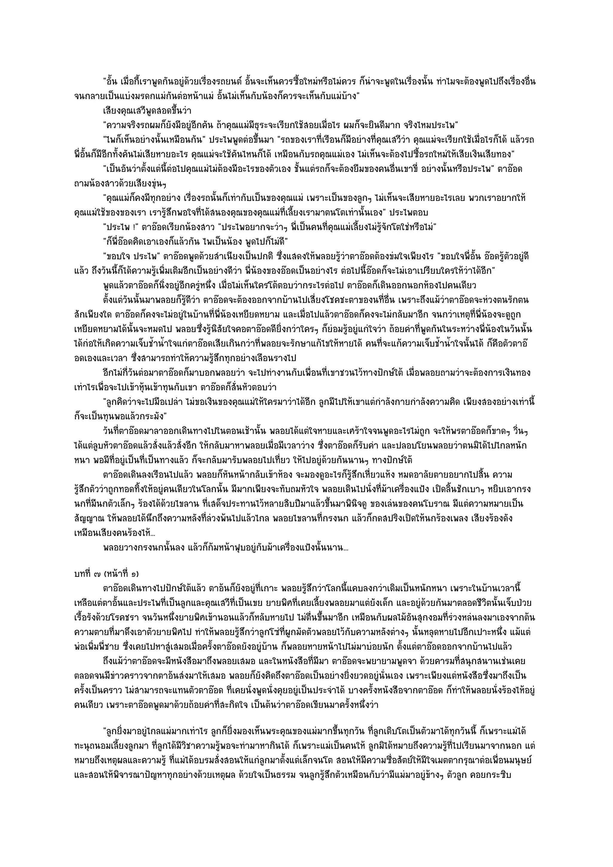 "อั้น เมื่อกี้เราพูดกันอยูํด๎วยเรื่องรถยนต๑ อั้นจะเห็นควรซื้อใหมํหรือไมํควร ก็นําจะพูดในเรื่องนั้น ทําไมจะต๎องพูดไปถึงเรื่องอื่น
จนกลายเป็นแบํงมรดกแมํกนตํอหน๎าแมํ อั้นไมํเห็นกับน๎องก็ควรจะเห็นกับแมํบ๎าง"
                                  ั
           เสียงคุณเสวีพดสอดขึนวํา
                            ู       ้
           "ความจริงรถผมก็ยังมีอยูํอีกคัน ถ๎าคุณแมํมธุระจะเรียกใช๎สอยเมื่อไร ผมก็จะยินดีมาก จริงไหมประไพ"
                                                           ี
           "ไพก็เห็นอยํางนั้นเหมือนกัน" ประไพพูดตํอขึ้นมา "รถของเราที่เรือนก็มอยํางที่คุณเสวีวํา คุณแมํจะเรียกใช๎เมื่อไรก็ได๎ แล๎วรถ
                                                                                     ี
พี่อั้นก็มีอีกทั้งคันไมํเสียหายอะไร คุณแมํจะใช๎คันไหนก็ได๎ เหมือนกับรถคุณแมํเอง ไมํเห็นจะต๎องไปซื้อรถใหมํให๎เสียเงินเสียทอง"
           "เป็นอันวําตั้งแตํนี้ตํอไปคุณแมํไมํต๎องมีอะไรของตัวเอง ชั้นแตํรถก็จะต๎องยืมของคนอื่นเขาขี่ อยํางนั้นหรือประไพ" ตาอ๏อด
ถามน๎องสาวด๎วยเสียงขุํนๆ
           "คุณแมํก็คงมีทุกอยําง เรื่องรถนั้นก็เทํากับเป็นของคุณแมํ เพราะเป็นของลูกๆ ไมํเห็นจะเสียหายอะไรเลย พวกเราอยากให๎
คุณแมํใช๎ของของเรา เรารู๎สึกพอใจที่ได๎สนองคุณของคุณแมํท่เลี้ยงเรามาตนโตเทํานั้นเอง" ประไพตอบ
                                                                  ี
           "ประไพ !" ตาอ๏อดเรียกน๎องสาว "ประไพอยากจะวําๆ พี่เป็นคนที่คุณแมํเลี้ยงไมํรู๎จักโตใชํหรือไมํ"
           "ก็พี่อ๏อดคิดเอาเองก็แล๎วกัน ไพเป็นน๎อง พูดไปก็ไมํดี"
           "ขอบใจ ประไพ" ตาอ๏อดพูดด๎วยสําเนียงเป็นปกติ ซึ่งแสดงให๎พลอยรู๎วําตาอ๏อดต๎องขํมใจเพียงไร "ขอบใจพี่อั้น อ๏อดรู๎ตัวอยูํดี
แล๎ว ถึงวันนี้ก็ได๎ความรู๎เพิ่มเติมอีกเป็นอยํางดีวํา พี่น๎องของอ๏อดเป็นอยํางไร ตํอไปนี้อ๏อดก็จะไมํเอาเปรียบใครให๎วําได๎อีก"
           พูดแล๎วตาอ๏อดก็นงอยูํอกครูหนึง เมื่อไมํเห็นใครโต๎ตอบวํากระไรตํอไป ตาอ๏อดก็เดินออกนอกห๎องไปคนเดียว
                               ่ิ ี ํ ่
           ตั้งแตํวนนั้นมาพลอยก็รดวา ตาอ๏อดจะต๎องออกจากบ๎านไปเสี่ยงโชคชะตาของนทีอน เพราะถึงแม๎วาตาอ๏อดจะหํวงตนรักตน
                    ั                 ๎ู ี ํ                                                  ่ ่ื               ํ
สักเพียงใด ตาอ๏อดก็คงจะไมํอยูํในบ๎านที่พี่น๎องเหยียดหยาม และเมื่อไปแล๎วตาอ๏อดก็คงจะไมํกลับมาอีก จนกวําเหตุที่พี่น๎องจะดูถูก
เหยียดหยามได๎นั้นจะหมดไป พลอยซึ่งรู๎นิสัยใจคอตาอ๏อดดียิ่งกวําใครๆ ก็ยํอมรู๎อยูํแกํใจวํา ถ๎อยคําที่พูดกันในระหวํางพี่น๎องในวันนั้น
ได๎กํอให๎เกิดความเจ็บช้ําน้ําใจแกํตาอ๏อดเสียเกินกวําที่พลอยจะรักษาแก๎ไขให๎หายได๎ คนที่จะแก๎ความเจ็บช้ําน้ําใจนั้นได๎ ก็คือตัวตาอ๏
อดเองและเวลา ซึ่งสามารถทําให๎ความรู๎สึกทุกอยํางเลือนรางไป
           อีกไมํกวนตํอมาตาอ๏อดก็มาบอกพลอยวํา จะไปทํางานกับเพื่อนทีเขาชวนไว๎ทางปักษ๑ใต๎ เมื่อพลอยถามวําจะต๎องการเงินทอง
                      ี่ ั                                                    ่
เทําไรเพื่อจะไปเข๎าหุ๎นเข๎าทุนกับเขา ตาอ๏อดก็สั่นหัวตอบวํา
           "ลูกคิดวําจะไปมือเปลํา ไมํขอเงินของคุณแมํให๎ใครมาวําได๎อีก ลูกมีไปให๎เขาแตํกําลังกายกําลังความคิด เพียงสองอยํางเทํานี้
ก็จะเป็นทุนพอแล๎วกระมัง"
           วันทีตาอ๏อดมาลาออกเดินทางไปในตอนเช๎านั้น พลอยได๎แตํใจหายและเศร๎าใจจนพูดอะไรไมํถูก จะให๎พรตาอ๏อดก็ขาดๆ วินๆ
                  ่                                                                                                                   ่
ได๎แตํลบหัวตาอ๏อดแล๎วสั่งแล๎วสั่งอีก ให๎กลับมาหาพลอยเมื่อมีเวลาวําง ซึ่งตาอ๏อดก็รับคํา และปลอบโยนพลอยวําตนมิได๎ไปไกลหนัก
         ู
หนา พอมีท่อยูํเป็นที่เป็นทางแล๎ว ก็จะกลับมารับพลอยไปเที่ยว ให๎ไปอยูํด๎วยกันนานๆ ทางปักษ๑ใต๎
                ี
           ตาอ๏อดเดินลงเรือนไปแล๎ว พลอยก็หนหน๎ากลับเข๎าห๎อง จะมองดูอะไรก็รสกเหี่ยวแห๎ง หมดอาลัยตายอยากไปสิน ความ
                                                  ั                                    ๎ู ึ                               ้
รู๎สึกตัววําถูกทอดทิ้งให๎อยูํคนเดียวในโลกนั้น มีมากเพียงจะทับถมหัวใจ พลอยเดินไปนั่งที่ม๎าเครื่องแป้ง เปิดลิ้นชักเบาๆ หยิบเอากรง
นกที่มีนกตัวเล็กๆ ร๎องได๎ด๎วยไขลาน ที่เสด็จประทานไว๎หลายสิบปีมาแล๎วขึ้นมาพินิจดู ของเลํนของคนโบราณ มีแตํความหมายเป็น
สัญญาณ ให๎พลอยได๎นึกถึงความหลังที่ลํวงพ๎นไปแล๎วไกล พลอยไขลานที่กรงนก แล๎วก็กดสปริงเปิดให๎นกร๎องเพลง เสียงร๎องดัง
เหมือนเสียงคนร๎องไห๎...
           พลอยวางกรงนกนั้นลง แล๎วก็ก๎มหน๎าฟุบอยูํกับม๎าเครืองแป้งนั้นนาน...
                                                                    ่
บทที่ ๗ (หน๎าที่ ๑)
           ตาอ๏อดเดินทางไปปักษ๑ใต๎แล๎ว ตาอ๎นก็ยงอยูํทีเกาะ พลอยรูสกวําโลกนี้แคบลงกวําเดิมเป็นหนักหนา เพราะในบ๎านเวลานี้
                                                 ั    ่            ๎ึ
เหลือแตํตาอั้นและประไพที่เป็นลูกและคุณเสวีที่เป็นเขย ยายพิศที่เคยเลี้ยงพลอยมาแตํยังเด็ก และอยูํด๎วยกันมาตลอดชีวิตนั้นเจ็บป่วย
เรื้อรังด๎วยโรคชรา จนวันหนึ่งยายพิศเข๎านอนแล๎วก็หลับหายไป ไมํตื่นขึ้นมาอีก เหมือนกับผลไม๎อนสุกงอมที่รํวงหลํนลงมาเองจากต๎น
                                                                                              ั
ความตายที่มาดึงเอาตัวยายพิศไป ทําให๎พลอยรู๎สึกวําลูกโซํท่ผูกมัดตัวพลอยไว๎กบความหลังตํางๆ นั้นหลุดหายไปอีกเปาะหนึ่ง แม๎แตํ
                                                              ี              ั
พํอเพิ่มพี่ชาย ซึ่งเคยไปหาสูํเสมอเมื่อครั้งตาอ๏อดยังอยูํบ๎าน ก็พลอยหายหน๎าไปไมํมาบํอยนัก ตั้งแตํตาอ๏อดออกจากบ๎านไปแล๎ว
           ถึงแม๎วาตาอ๏อดจะมีหนังสือมาถึงพลอยเสมอ และในหนังสือที่มีมา ตาอ๏อดจะพยายามพูดจา ด๎วยคารมทีสนุกสนานเชํนเคย
                  ํ                                                                                       ่
ตลอดจนมีขําวคราวจากตาอ๎นสํงมาให๎เสมอ พลอยก็ยังคิดถึงตาอ๏อดเป็นอยํางยิ่งยวดอยูํนั่นเอง เพราะเพียงแตํหนังสือซึ่งมาถึงเป็น
ครั้งเป็นคราว ไมํสามารถจะแทนตัวตาอ๏อด ที่เคยนั่งพูดนั่งคุยอยูํเป็นประจําได๎ บางครั้งหนังสือจากตาอ๏อด ก็ทําให๎พลอยนั่งร๎องไห๎อยูํ
คนเดียว เพราะตาอ๏อดพูดมาด๎วยถ๎อยคําที่สะกิดใจ เป็นต๎นวําตาอ๏อดเขียนมาครั้งหนึ่งวํา
       "ลูกยิ่งมาอยูํไกลแมํมากเทําไร ลูกก็ยิ่งมองเห็นพระคุณของแมํมากขึ้นทุกวัน ที่ลูกเติบโตเป็นตัวมาได๎ทุกวันนี้ ก็เพราะแมํได๎
ทะนุถนอมเลี้ยงลูกมา ที่ลูกได๎มีวิชาความรู๎พอจะทํามาหากินได๎ ก็เพราะแมํเป็นคนให๎ ลูกมิได๎หมายถึงความรู๎ที่ไปเรียนมาจากนอก แตํ
หมายถึงเหตุผลและความรู๎ ที่แมํได๎อบรมสั่งสอนให๎แกํลูกมาตั้งแตํเล็กจนโต สอนให๎มีความซื่อสัตย๑ให๎มีใจเมตตากรุณาตํอเพื่อนมนุษย๑
และสอนให๎พิจารณาปัญหาทุกอยํางด๎วยเหตุผล ด๎วยใจเป็นธรรม จนลูกรู๎สึกตัวเหมือนกับวํามีแมํมาอยูํข๎างๆ ตัวลูก คอยกระซิบ
 