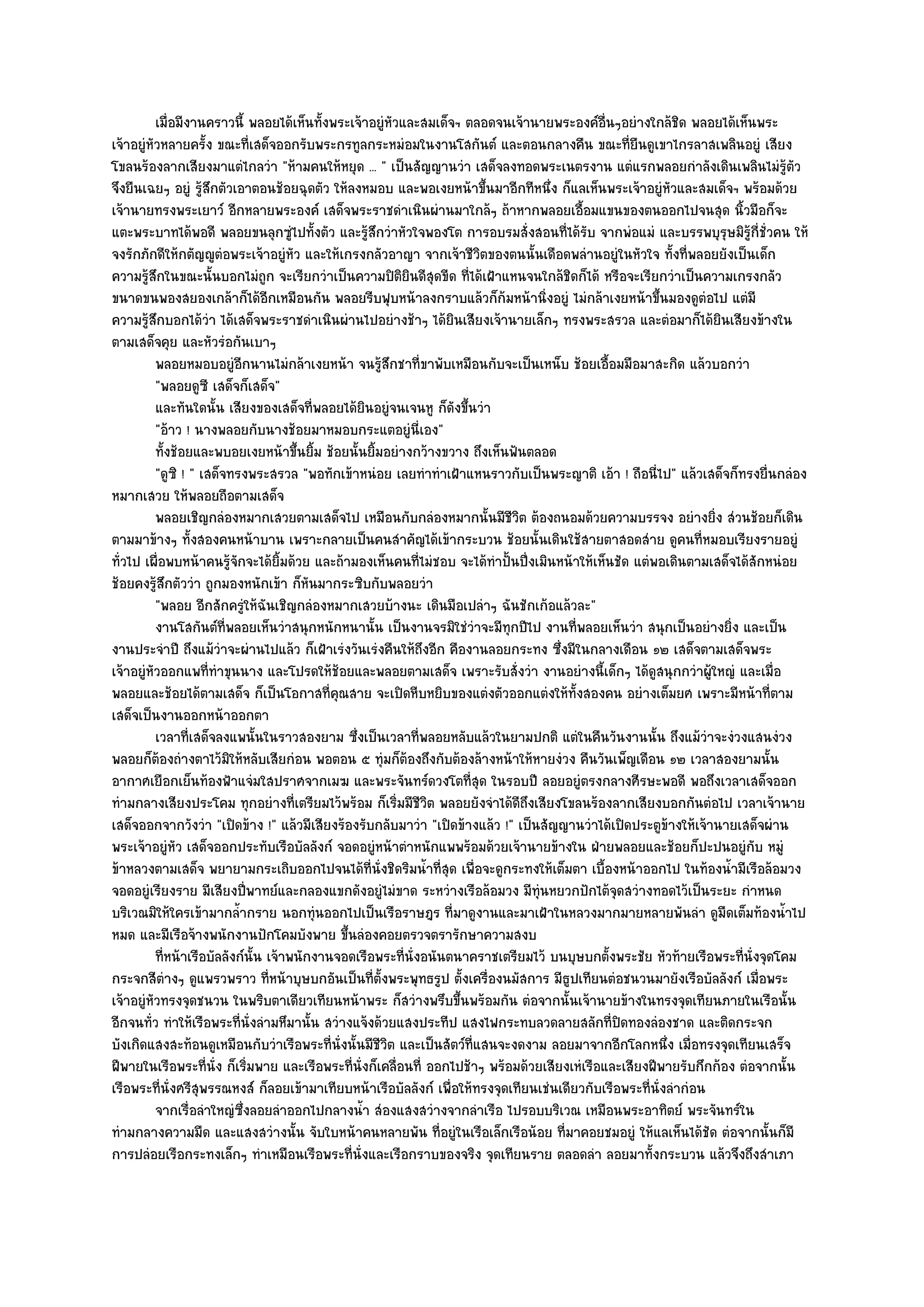 เมื่อมีงานคราวนี้ พลอยได๎เห็นทังพระเจ๎าอยูํหวและสมเด็จฯ ตลอดจนเจ๎านายพระองค๑อนๆอยํางใกล๎ชด พลอยได๎เห็นพระ
                                           ้                  ั                                ่ื            ิ
เจ๎าอยูํหัวหลายครั้ง ขณะที่เสด็จออกรับพระกรทูลกระหมํอมในงานโสกันต๑ และตอนกลางคืน ขณะที่ยืนดูเขาไกรลาสเพลินอยูํ เสียง
โขลนร๎องลากเสียงมาแตํไกลวํา "ห๎ามคนให๎หยุด ... " เป็นสัญญานวํา เสด็จลงทอดพระเนตรงาน แตํแรกพลอยกําลังเดินเพลินไมํรู๎ตัว
จึงยืนเฉยๆ อยูํ รู๎สึกตัวเอาตอนช๎อยฉุดตัว ให๎ลงหมอบ และพอเงยหน๎าขึ้นมาอีกทีหนึ่ง ก็แลเห็นพระเจ๎าอยูํหัวและสมเด็จฯ พร๎อมด๎วย
เจ๎านายทรงพระเยาว๑ อีกหลายพระองค๑ เสด็จพระราชดําเนินผํานมาใกล๎ๆ ถ๎าหากพลอยเอื้อมแขนของตนออกไปจนสุด นิ้วมือก็จะ
แตะพระบาทได๎พอดี พลอยขนลุกซูํไปทั้งตัว และรู๎สึกวําหัวใจพองโต การอบรมสั่งสอนที่ได๎รับ จากพํอแมํ และบรรพบุรุษมิรู๎ก่ชั่วคน ให๎ี
จงรักภักดีให๎กตัญ๒ูตํอพระเจ๎าอยูํหัว และให๎เกรงกลัวอาญา จากเจ๎าชีวิตของตนนั้นเดือดพลํานอยูํในหัวใจ ทั้งที่พลอยยังเป็นเด็ก
ความรู๎สึกในขณะนั้นบอกไมํถูก จะเรียกวําเป็นความปิติยินดีสุดขีด ที่ได๎เฝ้าแหนจนใกล๎ชิดก็ได๎ หรือจะเรียกวําเป็นความเกรงกลัว
ขนาดขนพองสยองเกล๎าก็ได๎อีกเหมือนกัน พลอยรีบฟุบหน๎าลงกราบแล๎วก็ก๎มหน๎านิ่งอยูํ ไมํกล๎าเงยหน๎าขึ้นมองดูตํอไป แตํมี
ความรู๎สึกบอกได๎วํา ได๎เสด็จพระราชดําเนินผํานไปอยํางช๎าๆ ได๎ยินเสียงเจ๎านายเล็กๆ ทรงพระสรวล และตํอมาก็ได๎ยินเสียงข๎างใน
ตามเสด็จคุย และหัวรํอกันเบาๆ
          พลอยหมอบอยูํอกนานไมํกล๎าเงยหน๎า จนรูสกชาที่ขาพับเหมือนกับจะเป็นเหน็บ ช๎อยเอื้อมมือมาสะกิด แล๎วบอกวํา
                           ี                               ๎ึ
          "พลอยดูซี เสด็จก็เสด็จ"
          และทันใดนั้น เสียงของเสด็จทีพลอยได๎ยนอยูํจนเจนหู ก็ดงขึนวํา
                                         ่           ิ             ั ้
          "อ๎าว ! นางพลอยกับนางช๎อยมาหมอบกระแตอยูํนี่เอง"
          ทังช๎อยและพบอยเงยหน๎าขึนยิม ช๎อยนั้นยิมอยํางกว๎างขวาง ถึงเห็นฟันตลอด
              ้                      ้ ้               ้
          "ดูซิ ! " เสด็จทรงพระสรวล "พอทักเข๎าหนํอย เลยทําทําเฝ้าแหนราวกับเป็นพระญาติ เอ๎า ! ถือนี่ไป" แล๎วเสด็จก็ทรงยื่นกลํอง
หมากเสวย ให๎พลอยถือตามเสด็จ
          พลอยเชิญกลํองหมากเสวยตามเสด็จไป เหมือนกับกลํองหมากนั้นมีชวต ต๎องถนอมด๎วยความบรรจง อยํางยิง สํวนช๎อยก็เดิน
                                                                             ีิ                                     ่
ตามมาข๎างๆ ทั้งสองคนหน๎าบาน เพราะกลายเป็นคนสําคัญได๎เข๎ากระบวน ช๎อยนั้นเดินใช๎สายตาสอดสําย ดูคนที่หมอบเรียงรายอยูํ
ทั่วไป เผื่อพบหน๎าคนรู๎จักจะได๎ยิ้มด๎วย และถ๎ามองเห็นคนที่ไมํชอบ จะได๎ทําปั้นปึ่งเมินหน๎าให๎เห็นชัด แตํพอเดินตามเสด็จได๎สักหนํอย
ช๎อยคงรู๎สึกตัววํา ถูกมองหนักเข๎า ก็หันมากระซิบกับพลอยวํา
          "พลอย อีกสักครูํให๎ฉันเชิญกลํองหมากเสวยบ๎างนะ เดินมือเปลําๆ ฉันชักเก๎อแล๎วละ"
          งานโสกันต๑ทีพลอยเห็นวําสนุกหนักหนานั้น เป็นงานจรมิใชํวาจะมีทุกปีไป งานทีพลอยเห็นวํา สนุกเป็นอยํางยิง และเป็น
                         ่                                             ํ                 ่                            ่
งานประจําปี ถึงแม๎วําจะผํานไปแล๎ว ก็เฝ้าเรํงวันเรํงคืนให๎ถึงอีก คืองานลอยกระทง ซึ่งมีในกลางเดือน ๑๒ เสด็จตามเสด็จพระ
เจ๎าอยูํหัวออกแพที่ทําขุนนาง และโปรดให๎ช๎อยและพลอยตามเสด็จ เพราะรับสั่งวํา งานอยํางนี้เด็กๆ ได๎ดูสนุกกวําผู๎ใหญํ และเมื่อ
พลอยและช๎อยได๎ตามเสด็จ ก็เป็นโอกาสที่คณสาย จะเปิดหีบหยิบของแตํงตัวออกแตํงให๎ทั้งสองคน อยํางเต็มยศ เพราะมีหน๎าที่ตาม
                                             ุ
เสด็จเป็นงานออกหน๎าออกตา
          เวลาที่เสด็จลงแพนั้นในราวสองยาม ซึงเป็นเวลาที่พลอยหลับแล๎วในยามปกติ แตํในคืนวันงานนั้น ถึงแม๎วาจะงํวงแสนงํวง
                                                 ่                                                                ํ
พลอยก็ต๎องถํางตาไว๎มิให๎หลับเสียกํอน พอตอน ๕ ทุํมก็ต๎องถึงกับต๎องล๎างหน๎าให๎หายงํวง คืนวันเพ็ญเดือน ๑๒ เวลาสองยามนั้น
อากาศเยือกเย็นท๎องฟ้าแจํมใสปราศจากเมฆ และพระจันทร๑ดวงโตที่สุด ในรอบปี ลอยอยูํตรงกลางศีรษะพอดี พอถึงเวลาเสด็จออก
ทํามกลางเสียงประโคม ทุกอยํางที่เตรียมไว๎พร๎อม ก็เริ่มมีชีวิต พลอยยังจําได๎ดีถึงเสียงโขลนร๎องลากเสียงบอกกันตํอไป เวลาเจ๎านาย
เสด็จออกจากวังวํา "เปิดข๎าง !" แล๎วมีเสียงร๎องรับกลับมาวํา "เปิดข๎างแล๎ว !" เป็นสัญญานวําได๎เปิดประตูข๎างให๎เจ๎านายเสด็จผําน
พระเจ๎าอยูํหัว เสด็จออกประทับเรือบัลลังก๑ จอดอยูํหน๎าตําหนักแพพร๎อมด๎วยเจ๎านายข๎างใน ฝ่ายพลอยและช๎อยก็ปะปนอยูํกบ หมูํ      ั
ข๎าหลวงตามเสด็จ พยายามกระเถิบออกไปจนได๎ที่นั่งชิดริมน้ําที่สุด เพื่อจะดูกระทงให๎เต็มตา เบื้องหน๎าออกไป ในท๎องน้ํามีเรือล๎อมวง
จอดอยูํเรียงราย มีเสียงปี่พาทย๑และกลองแขกดังอยูํไมํขาด ระหวํางเรือล๎อมวง มีทํนหยวกปักไต๎จุดสวํางทอดไว๎เป็นระยะ กําหนด
                                                                                  ุ
บริเวณมิให๎ใครเข๎ามากล้ํากราย นอกทุํนออกไปเป็นเรือราษฎร ที่มาดูงานและมาเฝ้าในหลวงมากมายหลายพันลํา ดูมืดเต็มท๎องน้ําไป
หมด และมีเรือจ๎างพนักงานปักโคมบังพาย ขึ้นลํองคอยตรวจตรารักษาความสงบ
          ทีหน๎าเรือบัลลังก๑น้น เจ๎าพนักงานจอดเรือพระที่น่งอนันตนาคราชเตรียมไว๎ บนบุษบกตังพระชัย หัวท๎ายเรือพระที่น่งจุดโคม
            ่                   ั                               ั                                 ้                      ั
กระจกสีตํางๆ ดูแพรวพราว ที่หน๎าบุษบกอันเป็นที่ต้งพระพุทธรูป ตั้งเครื่องนมัสการ มีธูปเทียนตํอชนวนมายังเรือบัลลังก๑ เมื่อพระ
                                                         ั
เจ๎าอยูํหัวทรงจุดชนวน ในพริบตาเดียวเทียนหน๎าพระ ก็สวํางพรึบขึ้นพร๎อมกัน ตํอจากนั้นเจ๎านายข๎างในทรงจุดเทียนภายในเรือนั้น
อีกจนทั่ว ทําให๎เรือพระที่นั่งลํามหึมานั้น สวํางแจ๎งด๎วยแสงประทีป แสงไฟกระทบลวดลายสลักที่ปิดทองลํองชาด และติดกระจก
บังเกิดแสงสะท๎อนดูเหมือนกับวําเรือพระที่นั่งนั้นมีชีวิต และเป็นสัตว๑ที่แสนจะงดงาม ลอยมาจากอีกโลกหนึ่ง เมื่อทรงจุดเทียนเสร็จ
ฝีพายในเรือพระที่นั่ง ก็เริ่มพาย และเรือพระที่นั่งก็เคลื่อนที่ ออกไปช๎าๆ พร๎อมด๎วยเสียงเหํเรือและเสียงฝีพายรับกึกก๎อง ตํอจากนั้น
เรือพระที่นั่งศรีสุพรรณหงส๑ ก็ลอยเข๎ามาเทียบหน๎าเรือบัลลังก๑ เพื่อให๎ทรงจุดเทียนเชํนเดียวกับเรือพระที่นั่งลํากํอน
          จากเรื่อลําใหญํซงลอยลําออกไปกลางน้า สํองแสงสวํางจากลําเรือ ไปรอบบริเวณ เหมือนพระอาทิตย๑ พระจันทร๑ใน
                             ่ึ                    ํ
ทํามกลางความมืด และแสงสวํางนั้น จับใบหน๎าคนหลายพัน ที่อยูํในเรือเล็กเรือน๎อย ที่มาคอยชมอยูํ ให๎แลเห็นได๎ชัด ตํอจากนั้นก็มี
การปลํอยเรือกระทงเล็กๆ ทําเหมือนเรือพระที่นั่งและเรือกราบของจริง จุดเทียนราย ตลอดลํา ลอยมาทั้งกระบวน แล๎วจึงถึงสําเภา
 