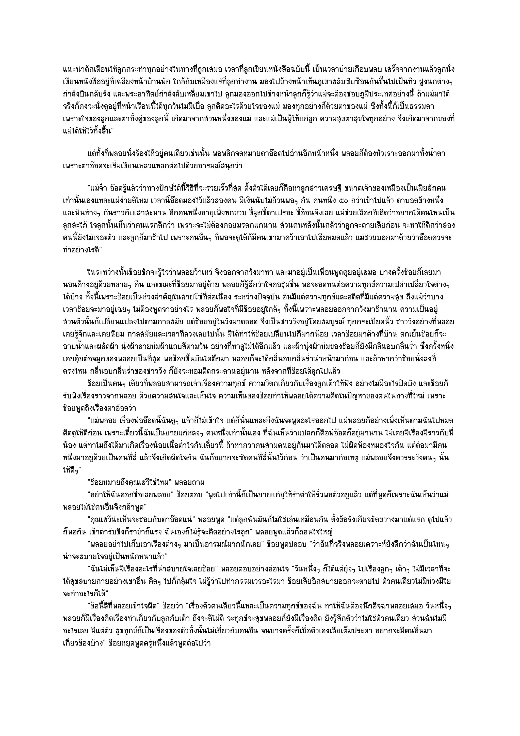แนะนําตักเตือนให๎ลูกกระทําทุกอยํางในทางที่ถูกเสมอ เวลาที่ลูกเขียนหนังสือฉบับนี้ เป็นเวลาบํายเกือบพลบ เสร็จจากงานแล๎วลูกนั่ง
เขียนหนังสืออยูํที่เฉลียงหน๎าบ๎านพัก ใกล๎กบเหมืองแรํที่ลูกทํางาน มองไปข๎างหน๎าเห็นภูเขาสลับซับซ๎อนกันขึ้นไปเป็นทิว ฝูงนกตํางๆ
                                               ั
กําลังบินกลับรัง และพระอาทิตย๑กําลังลับเหลี่ยมเขาไป ลูกมองออกไปข๎างหน๎าลูกก็รู๎วําแมํจะต๎องชอบภูมิประเทศอยํางนี้ ถ๎าแมํมาได๎
จริงก็คงจะนั่งดูอยูํที่หน๎าเรือนนี้ได๎ทุกวันไมํมีเบื่อ ลูกคิดอะไรด๎วยใจของแมํ มองทุกอยํางก็ด๎วยตาของแมํ ซึ่งทั้งนี้ก็เป็นธรรมดา
เพราะใจของลูกและตาทั้งคูํของลูกนี้ เกิดมาจากสํวนหนึ่งของแมํ และแมํเป็นผู๎ให๎แกํลูก ความสุขตาสุขใจทุกอยําง จึงเกิดมาจากของที่
แมํได๎ให๎ไว๎ทั้งสิ้น"
      แตํทังที่พลอยนั่งร๎องไห๎อยูํคนเดียวเชํนนั้น พอพลิกจดหมายตาอ๏อดไปอํานอีกหน๎าหนึง พลอยก็ตองหัวเราะออกมาทั้งน้าตา
           ้                                                                        ่        ๎                   ํ
เพราะตาอ๏อดจะเริ่มเขียนเหลวแหลกตํอไปด๎วยอารมณ๑สนุกวํา
         "แมํจ๐า อ๏อดรู๎แล๎ววําทางปักษ๑ใต๎นี้วิธีที่จะรวยเร็วที่สุด ตั้งตัวได๎เลยก็คือหาลูกสาวเศรษฐี ขนาดเจ๎าของเหมืองเป็นเมียสักคน
เทํานั้นเองแหละแมํงํายดีไหม เวลานี้อ๏อดมองไว๎แล๎วสองคน มีเงินนับไมํถ๎วนพอๆ กัน คนหนึ่ง ๕๐ กวําเข๎าไปแล๎ว ตาบอดข๎างหนึ่ง
และฟันหํางๆ กันราวกับเสาสะพาน อีกคนหนึ่งอายุเพิ่งหกขวบ ขี้มูกขี้ตาเปรอะ ขี้อ๎อนจังเลย แมํชํวยเลือกทีเถิดวําอยากได๎คนไหนเป็น
ลูกสะใภ๎ ใจลูกนั้นเห็นวําคนแรกดีกวํา เพราะจะไมํต๎องคอยมรดกแกนาน สํวนคนหลังนั้นกลัววําลูกจะตายเสียกํอน จะหาให๎ดีกวําสอง
คนนี้ยังไมํเจอะตัว และลูกก็มาช๎าไป เพราะคนอื่นๆ ที่พอจะดูได๎ก็มคนเขามาคว๎าเอาไปเสียหมดแล๎ว แมํชํวยบอกมาด๎วยวําอ๏อดควรจะ
                                                                         ี
ทําอยํางไรดี"
          ในระหวํางนั้นช๎อยชักจะรูใจวําพลอยว๎าเหวํ จึงออกจากวังมาหา และมาอยูํเป็นเพื่อนพูดคุยอยูํเสมอ บางครั้งช๎อยก็เลยมา
                                     ๎
นอนค๎างอยูํด๎วยหลายๆ คืน และขณะที่ช๎อยมาอยูํด๎วย พลอยก็รู๎สึกวําใจคอชุํมชื่น พอจะอดทนตํอความทุกข๑ความเปลําเปลี่ยวใจตํางๆ
ได๎บ๎าง ทั้งนี้เพราะช๎อยเป็นหํวงสําคัญในสายโซํที่ตํอเนื่อง ระหวํางปัจจุบัน อันมีแตํความทุกข๑และอดีตที่มแตํความสุข ถึงแม๎วําบาง
                                                                                                             ี
เวลาช๎อยจะมาอยูํเฉยๆ ไมํต๎องพูดจาอยํางไร พลอยก็พอใจที่มช๎อยอยูํใกล๎ๆ ทั้งนี้เพราะพลอยออกจากวังมาช๎านาน ความเป็นอยูํ
                                                                    ี
สํวนตัวนั้นก็เปลี่ยนแปลงไปตามกาลสมัย แตํช๎อยอยูํในวังมาตลอด จึงเป็นชาววังอยูํโดยสมบูรณ๑ ทุกกระเบียดนิ้ว ชาววังอยํางที่พลอย
เคยรู๎จักและเคยนิยม กาลสมัยและเวลาที่ลํวงเลยไปนั้น มิได๎ทําให๎ช๎อยเปลี่ยนไปกี่มากน๎อย เวลาช๎อยมาค๎างที่บ๎าน ตกเย็นช๎อยก็จะ
อาบน้ําและผลัดผ๎า นุํงผ๎าลายหํมผ๎าแถบสีตามวัน อยํางที่หาดูไมํได๎อีกแล๎ว และผ๎านุํงผ๎าหํมของช๎อยก็ยังมีกลิ่นอบกลิ่นร่ํา ซึ่งครั้งหนึ่ง
เคยคุ๎ยตํอจมูกของพลอยเป็นที่สุด พอช๎อยขึ้นบันไดตึกมา พลอยก็จะได๎กลิ่นอบกลิ่นร่ํานําหน๎ามากํอน และถ๎าหากวําช๎อยนั่งลงที่
ตรงไหน กลิ่นอบกลิ่นร่ําของชาววัง ก็ยังจะหอมติดกระดานอยูํนาน หลังจากที่ช๎อยได๎ลกไปแล๎ว   ุ
          ช๎อยเป็นคนๆ เดียวทีพลอยสามารถเลําเรืองความทุกข๑ ความวิตกเกียวกับเรื่องลูกเต๎าให๎ฟง อยํางไมํมีอะไรปิดบัง และช๎อยก็
                                ่                     ่                      ่                       ั
รับฟังเรื่องราวจากพลอย ด๎วยความสนใจและเห็นใจ ความเห็นของช๎อยทําให๎พลอยได๎ความคิดในปัญหาของตนในทางที่ใหมํ เพราะ
ช๎อยพูดถึงเรื่องตาอ๏อดวํา
          "แมํพลอย เรื่องพํออ๏อดนี้ฉันดูๆ แล๎วก็ไมํเข๎าใจ แตํก็นั่นแหละถึงฉันจะพูดอะไรออกไป แมํพลอยก็อยํางเพิ่งเห็นตามฉันไปหมด
คิดดูให๎ดีกํอน เพราะเดี๋ยวนี้ฉันเป็นยายแกํหลงๆ คนหนึ่งเทํานั้นเอง ที่ฉันเห็นวําแปลกก็คือพํอ๏อดก็อยูํมานาน ไมํเคยมีเรื่องมีราวกับพี่
น๎อง แตํทําไมถึงได๎มาเกิดเรื่องน๎อยเนื้อต่ําใจกันเดี๋ยวนี้ ถ๎าหากวําคนสามคนอยูํกนมาได๎ตลอด ไมํผิดพ๎องหมองใจกัน แตํตํอมามีคน
                                                                                  ั
หนึ่งมาอยูํด๎วยเป็นคนที่สี่ แล๎วจึงเกิดผิดใจกัน ฉันก็อยากจะซัดคนที่สี่นั้นไว๎กํอน วําเป็นคนมากํอเหตุ แมํพลอยจึงควรระวังคนๆ นั้น
ให๎ดีๆ"
          "ช๎อยหมายถึงคุณเสวีใชํใหม" พลอยถาม
          "อยําให๎ฉันออกชื่อเลยพลอย" ช๎อยตอบ "พูดไปเทํานี้ก็เป็นยายแกํยุให๎รําตําให๎รั่วพอตัวอยูํแล๎ว แตํท่พูดก็เพราะฉันเห็นวําแมํ
                                                                                                                ี
พลอยไมํใชํคนอื่นจึงกล๎าพูด"
          "คุณเสวีนํะเห็นจะชอบกับตาอ๏อดแนํ" พลอยพูด "แตํลกฉันมันก็ไมํใชํเลํนเหมือนกัน ตั้งข๎อรังเกียจขัดขวางมาแตํแรก ดูไปแล๎ว
                                                                  ู
ก็พอกัน เข๎าตํารับขิงก็ราขําก็แรง ฉันเองก็ไมํรู๎จะคิดอยํางไรถูก" พลอยพูดแล๎วก็ถอนใจใหญํ
          "พลอยอยําไปเก็บเอาเรื่องตํางๆ มาเป็นอารมณ๑มากนักเลย" ช๎อยพูดปลอบ "วําอันที่จริงพลอยเคราะห๑ยังดีกวําฉันเป็นไหนๆ
นําจะสบายใจอยูํเป็นหนักหนาแล๎ว"
          "ฉันไมํเห็นมีเรื่องอะไรที่นําสบายใจเลยช๎อย" พลอยตอบอยํางอํอนใจ "วันหนึ่งๆ ก็ได๎แตํยุํงๆ ไปเรื่องลูกๆ เต๎าๆ ไมํมีเวลาที่จะ
ได๎สุขสบายกายอยํางเขาอื่น คิดๆ ไปก็กลุ๎มใจ ไมํรู๎วําไปทํากรรมเวรอะไรมา ช๎อยเสียอีกสบายออกจะตายไป ตัวคนเดียวไมํมีหํวงมีใย
จะทําอะไรก็ได๎"
          "ข๎อนี้สิที่พลอยเข๎าใจผิด" ช๎อยวํา "เรื่องตัวคนเดียวนี้แหละเป็นความทุกข๑ของฉัน ทําให๎ฉันต๎องนึกอิจฉาพลอยเสมอ วันหนึ่งๆ
พลอยก็มเรื่องคิดเรื่องทําเกี่ยวกับลูกกับเต๎า ถึงจะดีไมํดี จะทุกข๑จะสุขพลอยก็ยังมีเรื่องคิด ยังรู๎สึกตัววําไมํใชํตัวคนเดียว สํวนฉันไมํมี
           ี
อะไรเลย มีแตํตว สุขทุกข๑ก็เป็นเรื่องของตัวทั้งนั้นไมํเกี่ยวกับคนอื่น จนบางครั้งก็เบื่อตัวเองเสียเต็มประดา อยากจะมีคนอื่นมา
                   ั
เกี่ยวข๎องบ๎าง" ช๎อยหยุดพูดครูํหนึ่งแล๎วพูดตํอไปวํา
 