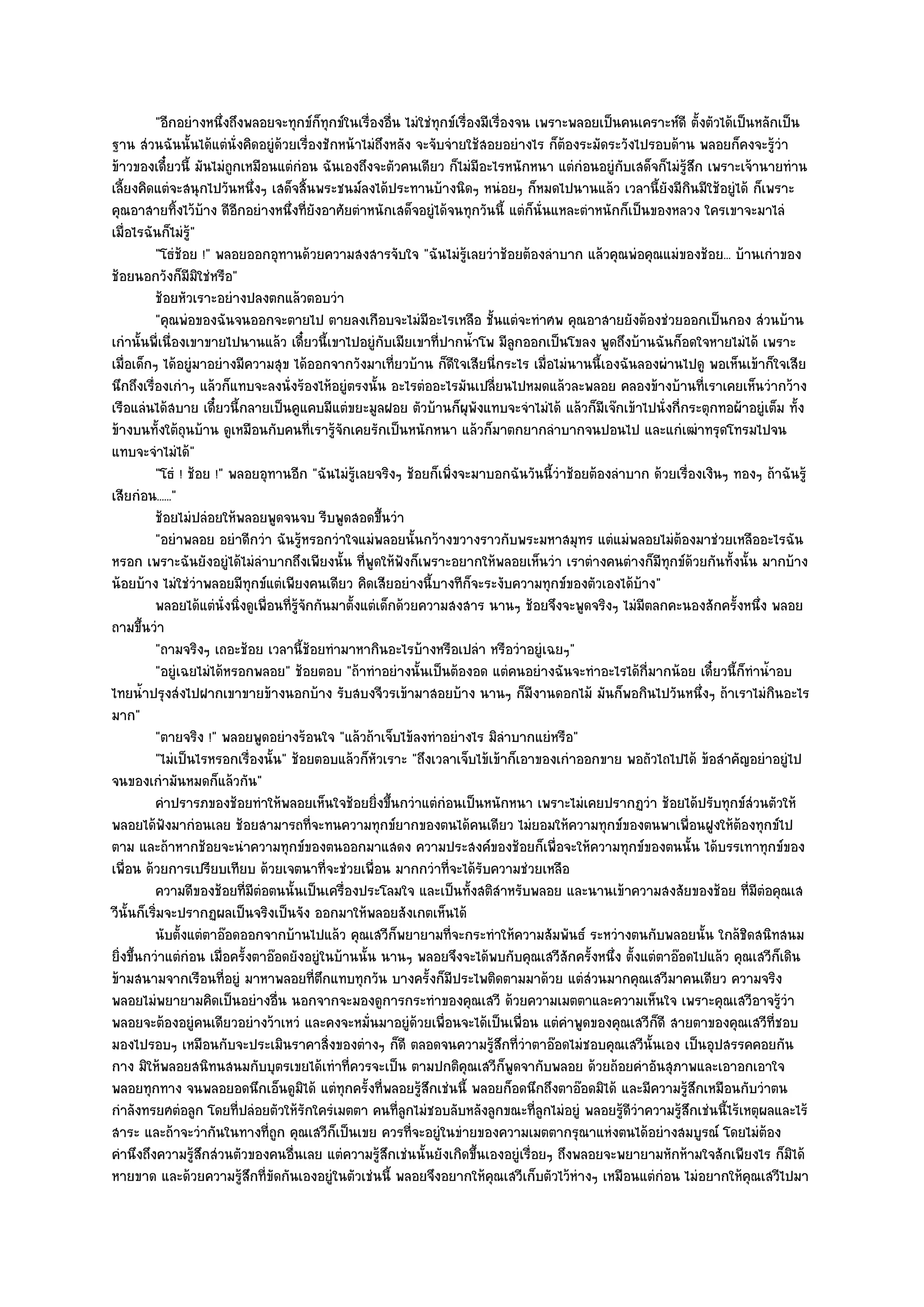 "อีกอยํางหนึ่งถึงพลอยจะทุกข๑ก็ทุกข๑ในเรื่องอื่น ไมํใชํทุกข๑เรื่องมีเรื่องจน เพราะพลอยเป็นคนเคราะห๑ดี ตั้งตัวได๎เป็นหลักเป็น
ฐาน สํวนฉันนั้นได๎แตํนั่งคิดอยูํด๎วยเรื่องชักหน๎าไมํถึงหลัง จะจับจํายใช๎สอยอยํางไร ก็ต๎องระมัดระวังไปรอบด๎าน พลอยก็คงจะรู๎วํา
ข๎าวของเดี๋ยวนี้ มันไมํถกเหมือนแตํกํอน ฉันเองถึงจะตัวคนเดียว ก็ไมํมีอะไรหนักหนา แตํกํอนอยูํกบเสด็จก็ไมํรู๎สึก เพราะเจ๎านายทําน
                          ู                                                                        ั
เลี้ยงคิดแตํจะสนุกไปวันหนึ่งๆ เสด็จสิ้นพระชนม๑ลงได๎ประทานบ๎างนิดๆ หนํอยๆ ก็หมดไปนานแล๎ว เวลานี้ยังมีกินมีใช๎อยูํได๎ ก็เพราะ
คุณอาสายทิ้งไว๎บ๎าง ดีอีกอยํางหนึ่งที่ยังอาศัยตําหนักเสด็จอยูํได๎จนทุกวันนี้ แตํก็นั่นแหละตําหนักก็เป็นของหลวง ใครเขาจะมาไลํ
เมื่อไรฉันก็ไมํรู"  ๎
          "โธํช๎อย !" พลอยออกอุทานด๎วยความสงสารจับใจ "ฉันไมํรู๎เลยวําช๎อยต๎องลําบาก แล๎วคุณพํอคุณแมํของช๎อย... บ๎านเกําของ
ช๎อยนอกวังก็มมิใชํหรือ"
                  ี
          ช๎อยหัวเราะอยํางปลงตกแล๎วตอบวํา
          "คุณพํอของฉันจนออกจะตายไป ตายลงเกือบจะไมํมีอะไรเหลือ ชั้นแตํจะทําศพ คุณอาสายยังต๎องชํวยออกเป็นกอง สํวนบ๎าน
เกํานั้นพี่เนื่องเขาขายไปนานแล๎ว เดี๋ยวนี้เขาไปอยูํกบเมียเขาที่ปากน้ําโพ มีลูกออกเป็นโขลง พูดถึงบ๎านฉันก็อดใจหายไมํได๎ เพราะ
                                                        ั
เมื่อเด็กๆ ได๎อยูํมาอยํางมีความสุข ได๎ออกจากวังมาเที่ยวบ๎าน ก็ดีใจเสียนี่กระไร เมื่อไมํนานนี้เองฉันลองผํานไปดู พอเห็นเข๎าก็ใจเสีย
นึกถึงเรื่องเกําๆ แล๎วก็แทบจะลงนั่งร๎องไห๎อยูํตรงนั้น อะไรตํออะไรมันเปลี่ยนไปหมดแล๎วละพลอย คลองข๎างบ๎านที่เราเคยเห็นวํากว๎าง
เรือแลํนได๎สบาย เดี๋ยวนี้กลายเป็นคูแคบมีแตํขยะมูลฝอย ตัวบ๎านก็ผุพังแทบจะจําไมํได๎ แล๎วก็มีเจ๏กเข๎าไปนั่งกี่กระตุกทอผ๎าอยูํเต็ม ทั้ง
ข๎างบนทั้งใต๎ถุนบ๎าน ดูเหมือนกับคนที่เรารู๎จักเคยรักเป็นหนักหนา แล๎วก็มาตกยากลําบากจนปอนไป และแกํเฒําทรุดโทรมไปจน
แทบจะจําไมํได๎"
          "โธํ ! ช๎อย !" พลอยอุทานอีก "ฉันไมํรู๎เลยจริงๆ ช๎อยก็เพิ่งจะมาบอกฉันวันนี้วําช๎อยต๎องลําบาก ด๎วยเรื่องเงินๆ ทองๆ ถ๎าฉันรู๎
เสียกํอน......"
          ช๎อยไมํปลํอยให๎พลอยพูดจนจบ รีบพูดสอดขึนวํา  ้
          "อยําพลอย อยําดีกวํา ฉันรู๎หรอกวําใจแมํพลอยนั้นกว๎างขวางราวกับพระมหาสมุทร แตํแมํพลอยไมํต๎องมาชํวยเหลืออะไรฉัน
หรอก เพราะฉันยังอยูํได๎ไมํลําบากถึงเพียงนั้น ที่พูดให๎ฟังก็เพราะอยากให๎พลอยเห็นวํา เราตํางคนตํางก็มีทกข๑ด๎วยกันทั้งนั้น มากบ๎าง
                                                                                                          ุ
น๎อยบ๎าง ไมํใชํวําพลอยมีทกข๑แตํเพียงคนเดียว คิดเสียอยํางนี้บางทีก็จะระงับความทุกข๑ของตัวเองได๎บ๎าง"
                              ุ
          พลอยได๎แตํน่งนิงดูเพื่อนทีรจกกันมาตั้งแตํเด็กด๎วยความสงสาร นานๆ ช๎อยจึงจะพูดจริงๆ ไมํมีตลกคะนองสักครังหนึง พลอย
                        ั ่         ่ ๎ู ั                                                                                ้ ่
ถามขึ้นวํา
          "ถามจริงๆ เถอะช๎อย เวลานี้ช๎อยทํามาหากินอะไรบ๎างหรือเปลํา หรือวําอยูํเฉยๆ"
          "อยูํเฉยไมํได๎หรอกพลอย" ช๎อยตอบ "ถ๎าทําอยํางนั้นเป็นต๎องอด แตํคนอยํางฉันจะทําอะไรได๎กี่มากน๎อย เดี๋ยวนี้ก็ทําน้ําอบ
ไทยน้ําปรุงสํงไปฝากเขาขายข๎างนอกบ๎าง รับสบงจีวรเข๎ามาสอยบ๎าง นานๆ ก็มีงานดอกไม๎ มันก็พอกินไปวันหนึ่งๆ ถ๎าเราไมํกินอะไร
มาก"
          "ตายจริง !" พลอยพูดอยํางร๎อนใจ "แล๎วถ๎าเจ็บไข๎ลงทําอยํางไร มิลําบากแยํหรือ"
          "ไมํเป็นไรหรอกเรื่องนั้น" ช๎อยตอบแล๎วก็หัวเราะ "ถึงเวลาเจ็บไข๎เข๎าก็เอาของเกําออกขาย พอถัวไถไปได๎ ข๎อสําคัญอยําอยูํไป
จนของเกํามันหมดก็แล๎วกัน"
          คําปรารภของช๎อยทําให๎พลอยเห็นใจช๎อยยิงขึนกวําแตํกํอนเป็นหนักหนา เพราะไมํเคยปรากฏวํา ช๎อยได๎ปรับทุกข๑สวนตัวให๎
                                                     ่ ้                                                                       ํ
พลอยได๎ฟังมากํอนเลย ช๎อยสามารถที่จะทนความทุกข๑ยากของตนได๎คนเดียว ไมํยอมให๎ความทุกข๑ของตนพาเพื่อนฝูงให๎ต๎องทุกข๑ไป
ตาม และถ๎าหากช๎อยจะนําความทุกข๑ของตนออกมาแสดง ความประสงค๑ของช๎อยก็เพื่อจะให๎ความทุกข๑ของตนนั้น ได๎บรรเทาทุกข๑ของ
เพื่อน ด๎วยการเปรียบเทียบ ด๎วยเจตนาที่จะชํวยเพื่อน มากกวําที่จะได๎รับความชํวยเหลือ
          ความดีของช๎อยทีมีตอตนนั้นเป็นเครื่องประโลมใจ และเป็นทังสติสาหรับพลอย และนานเข๎าความสงสัยของช๎อย ทีมีตอคุณเส
                             ่ ํ                                          ้ ํ                                                 ่ ํ
วีนั้นก็เริ่มจะปรากฏผลเป็นจริงเป็นจัง ออกมาให๎พลอยสังเกตเห็นได๎
          นับตั้งแตํตาอ๏อดออกจากบ๎านไปแล๎ว คุณเสวีกพยายามทีจะกระทําให๎ความสัมพันธ๑ ระหวํางตนกับพลอยนั้น ใกล๎ชดสนิทสนม
                                                          ็        ่                                                        ิ
ยิ่งขึ้นกวําแตํกํอน เมื่อครั้งตาอ๏อดยังอยูํในบ๎านนั้น นานๆ พลอยจึงจะได๎พบกับคุณเสวีสักครั้งหนึ่ง ตั้งแตํตาอ๏อดไปแล๎ว คุณเสวีก็เดิน
ข๎ามสนามจากเรือนที่อยูํ มาหาพลอยที่ตึกแทบทุกวัน บางครั้งก็มประไพติดตามมาด๎วย แตํสํวนมากคุณเสวีมาคนเดียว ความจริง
                                                                     ี
พลอยไมํพยายามคิดเป็นอยํางอื่น นอกจากจะมองดูการกระทําของคุณเสวี ด๎วยความเมตตาและความเห็นใจ เพราะคุณเสวีอาจรู๎วํา
พลอยจะต๎องอยูํคนเดียวอยํางว๎าเหวํ และคงจะหมั่นมาอยูํด๎วยเพื่อนจะได๎เป็นเพื่อน แตํคําพูดของคุณเสวีก็ดี สายตาของคุณเสวีที่ชอบ
มองไปรอบๆ เหมือนกับจะประเมินราคาสิ่งของตํางๆ ก็ดี ตลอดจนความรู๎สึกที่วําตาอ๏อดไมํชอบคุณเสวีนั้นเอง เป็นอุปสรรคคอยกัน
กาง มิให๎พลอยสนิทนสนมกับบุตรเขยได๎เทําที่ควรจะเป็น ตามปกติคุณเสวีก็พูดจากับพลอย ด๎วยถ๎อยคําอันสุภาพและเอาอกเอาใจ
พลอยทุกทาง จนพลอยอดนึกเอ็นดูมิได๎ แตํทุกครั้งที่พลอยรู๎สึกเชํนนี้ พลอยก็อดนึกถึงตาอ๏อดมิได๎ และมีความรู๎สึกเหมือนกับวําตน
กําลังทรยศตํอลูก โดยที่ปลํอยตัวให๎รักใครํเมตตา คนที่ลูกไมํชอบลับหลังลูกขณะที่ลูกไมํอยูํ พลอยรู๎ดีวําความรู๎สึกเชํนนี้ไร๎เหตุผลและไร๎
สาระ และถ๎าจะวํากันในทางที่ถูก คุณเสวีก็เป็นเขย ควรที่จะอยูํในขํายของความเมตตากรุณาแหํงตนได๎อยํางสมบูรณ๑ โดยไมํต๎อง
คํานึงถึงความรู๎สึกสํวนตัวของคนอื่นเลย แตํความรู๎สึกเชํนนั้นยังเกิดขึ้นเองอยูํเรื่อยๆ ถึงพลอยจะพยายามหักห๎ามใจสักเพียงไร ก็มิได๎
หายขาด และด๎วยความรู๎สึกที่ขัดกันเองอยูํในตัวเชํนนี้ พลอยจึงอยากให๎คุณเสวีเก็บตัวไว๎หํางๆ เหมือนแตํกํอน ไมํอยากให๎คุณเสวีไปมา
 