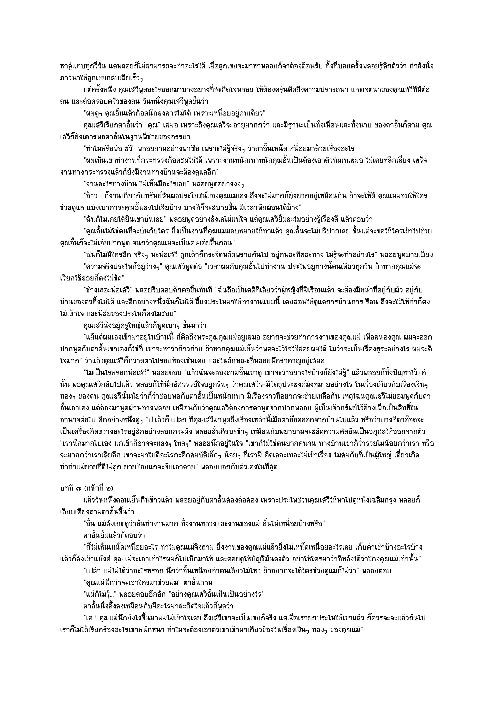 หาสูํแทบทุกวี่วัน แตํพลอยก็ไมํสามารถจะทําอะไรได๎ เมื่อลูกเขยจะมาหาพลอยก็จําต๎องต๎อนรับ ทั้งที่บํอยครั้งพลอยรู๎สึกตัววํา กําลังนั่ง
ภาวนาให๎ลกเขยกลับเสียเร็วๆ
            ู
         แตํครังหนึง คุณเสวีพดอะไรออกมาบางอยํางที่สะกิดใจพลอย ให๎ตองครุนคิดถึงความปรารถนา และเจตนาของคุณเสวีท่มีตอ
               ้ ่             ู                                        ๎ ํ                                                    ี ํ
ตน และตํอครอบครัวของตน วันหนึ่งคุณเสวีพูดขึ้นวํา
         "ผมดูๆ คุณอั้นแล๎วก็อดนึกสงสารไมํได๎ เพราะเหนื่อยอยูํคนเดียว"
         คุณเสวีเรียกตาอันวํา "คุณ" เสมอ เพราะถึงคุณเสวีจะอายุมากกวํา และมีฐานะเป็นทั้งเพื่อนและทั้งนาย ของตาอั้นก็ตาม คุณ
                            ้
เสวีก็ยังเคารพอตาอั้นในฐานพี่ชายของภรรยา
         "ทําไมหรือพํอเสวี" พลอยถามอยํางพาซื่อ เพราะไมํรู๎จริงๆ วําตาอั้นเหน็ดเหนื่อยมาด๎วยเรื่องอะไร
         "ผมเห็นเขาทํางานที่กระทรวงก็อดชมไมํได๎ เพราะงานหนักเทําหนักคุณอั้นเป็นต๎องเอาตัวทุํมเทเสมอ ไมํเคยหลีกเลี่ยง เสร็จ
งานทางกระทรวงแล๎วก็ยังมีงานทางบ๎านจะต๎องดูแลอีก"
         "งานอะไรทางบ๎าน ไมํเห็นมีอะไรเลย" พลอยพูดอยํางงงๆ
         "อ๎าว ! ก็งานเกี่ยวกับทรัพย๑สินผลประโยชน๑ของคุณแมํเอง ถึงจะไมํมากก็ยุํงยากอยูํเหมือนกัน ถ๎าจะให๎ดี คุณแมํมอบให๎ใคร
ชํวยดูแล แบํงเบาภาระคุณอั้นลงไปเสียบ๎าง บางทีก็จะสบายขึ้น มีเวลาพักผํอนได๎บ๎าง"
         "ฉันก็ไมํเคยได๎ยินเขาบํนเลย" พลอยพูดอยํางลังเลไมํแนํใจ แตํคุณเสวียิ้มละไมอยํางรู๎เรื่องดี แล๎วตอบวํา
         "คุณอั้นไมํใชํคนที่จะบํนกับใคร ยิ่งเป็นงานที่คุณแมํมอบหมายให๎ทําแล๎ว คุณอั้นจะไมํปริปากเลย ชั้นแตํจะขอให๎ใครเข๎าไปชํวย
คุณอั้นก็จะไมํเอํยปากพูด จนกวําคุณแมํจะเป็นคนเอํยขึ้นกํอน"
         "ฉันก็ไมํมีใครอีก จริงๆ นะพํอเสวี ลูกเต๎าก็กระจัดพลัดพรายกันไป อยูํคนละทิศละทาง ไมํรู๎จะทําอยํางไร" พลอยพูดบํายเบี่ยง
         "ความจริงประไพก็อยูํวํางๆ" คุณเสวีพูดตํอ "เวลาผมกับคุณอั้นไปทํางาน ประไพอยูํทางนี้คนเดียวทุกวัน ถ๎าหากคุณแมํจะ
เรียกใช๎สอยก็คงไมํขัด"
         "ชํางเถอะพํอเสวี" พลอยรีบตอบดักคอขึ้นทันที "ฉันถือเป็นคติทเดียววําผู๎หญิงที่มีเรือนแล๎ว จะต๎องมีหน๎าที่อยูํกบผัว อยูํกบ
                                                                      ี                                              ั          ั
บ๎านของตัวทิ้งไมํได๎ และอีกอยํางหนึ่งฉันก็ไมํได๎เลี้ยงประไพมาให๎ทํางานแบบนี้ เคยสอนให๎ดูแตํการบ๎านการเรือน ถึงจะใช๎ให๎ทําก็คง
ไมํเข๎าใจ และนิสัยของประไพก็คงไมํชอบ"
         คุณเสวีนงอยูํครูใหญํแล๎วก็พดเบาๆ ขึนมาวํา
                  ่ิ      ํ          ู        ้
         "แม๎แตํผมเองเข๎ามาอยูํในบ๎านนี้ ก็คิดถึงพระคุณคุณแมํอยูํเสมอ อยากจะชํวยทําการงานของคุณแมํ เพื่อสนองคุณ ผมจะออก
ปากพูดกับตาอั้นเขาเองก็ใชํที่ เขาจะหาวําก๎าวกําย ถ๎าหากคุณแมํเห็นวําพอจะไว๎ใจใช๎สอยผมได๎ ไมํวําจะเป็นเรื่องธุระอยํางไร ผมจะดี
ใจมาก" วําแล๎วคุณเสวีก็กวาดตาไปรอบห๎องเชํนเคย และในลักษณะที่พลอยนึกรําคาญอยูํเสมอ
         "ไมํเป็นไรหรอกพํอเสวี" พลอยตอบ "แล๎วฉันจะลองถามอั้นเขาดู เขาจะวําอยํางไรบ๎างก็ยังไมํรู๎" แล๎วพลอยก็ทิ้งปัญหาไว๎แคํ
นั้น พอคุณเสวีกลับไปแล๎ว พลอยก็ให๎นึกอัศจรรย๑ใจอยูํครันๆ วําคุณเสวีจะมีวัตถุประสงค๑มุํงหมายอยํางไร ในเรื่องเกี่ยวกับเรื่องเงินๆ
ทองๆ ของตน คุณเสวีนั้นนัยวําก็วําชอบพอกับตาอั้นเป็นหนักหนา มี่เรื่องราวที่อยากจะชํวยเหลือกัน เหตุไฉนคุณเสวีไมํยอมพูดกับตา
อั้นเอาเอง แตํต๎องมาพูดผํานทางพลอย เหมือนกับวําคุณเสวีต๎องการคําพูดจากปากพลอย ผู๎เป็นเจ๎าทรัพย๑ไว๎อ๎างเพื่อเป็นสิทธิ์ใน
อํานาจตํอไป อีกอยํางหนึ่งดูๆ ไปแล๎วก็แปลก ที่คุณเสวีมาพูดถึงเรื่องเหลํานี้เมื่อตาอ๏อดออกจากบ๎านไปแล๎ว หรือวําบางทีตาอ๏อดจะ
เป็นเครื่องกีดขวางอะไรอยูํสักอยํางดอกกระมัง พลอยสั่นศีรษะช๎าๆ เหมือนกับพยายามจะสลัดความคิดอันเป็นอกุศลให๎ออกจากตัว
"เรานึกมากไปเอง แกํเข๎าก็อาจจะหลงๆ ใหลๆ" พลอยนึกอยูํในใจ "เขาก็ไมํใชํคนยากคนจน ทางบ๎านเขาก็ร่ํารวยไมํน๎อยกวําเรา หรือ
จะมากกวําเราเสียอีก เขาจะมาใยดีอะไรกะอีกสมบัติเล็กๆ น๎อยๆ ที่เรามี คิดเลอะเทอะไมํเข๎าเรื่อง ไมํสมกับที่เป็นผู๎ใหญํ เดี๋ยวเกิด
ทําทําแมํยายทีดีไมํถูก ยายช๎อยแกจะขับเอาตาย" พลอยบอกกับตัวเองในที่สุด
                ่
บทที่ ๗ (หน๎าที่ ๒)
         แล๎ววันหนึงตอนเย็นกินข๎าวแล๎ว พลอยอยูํกับตาอันสองตํอสอง เพราะประไพชวนคุณเสวีให๎พาไปดูหนังเฉลิมกรุง พลอยก็
                        ่                                   ้
เลียบเคียงถามตาอั้นขึ้นวํา
         "อั้น แมํสังเกตดูวําอั้นทํางานมาก ทั้งงานหลวงและงานของแมํ อั้นไมํเหนื่อยบ๎างหรือ"
         ตาอันยิมแล๎วก็ตอบวํา
              ้ ้
         "ก็ไมํเห็นเหน็ดเหนื่อยอะไร ทําไมคุณแมํจึงถาม ยิ่งงานของคุณแมํแล๎วยิ่งไมํเหน็ดเหนื่อยอะไรเลย เก็บคําเชําบ๎างอะไรบ๎าง
แล๎วก็สํงเข๎าแบ๏งค๑ คุณแมํจะเอาเทําไรผมก็ไปเบิกมาให๎ และคอยดูให๎บัญชีมันลงตัว อยําให๎ใครมาวําทีหลังได๎วําโกงคุณแมํเทํานั้น"
         "เปลํา แมํไมํได๎วําอะไรหรอก นึกวําอั้นเหนื่อยทําคนเดียวไมํไหว ถ๎าอยากจะได๎ใครชํวยดูแมํก็ไมํวํา" พลอยตอบ
         "คุณแมํนึกวําจะเอาใครมาชํวยผม" ตาอั้นถาม
         "แมํก็ไมํร.ู๎ .." พลอยตอบอึกอัก "อยํางคุณเสวีอั้นเห็นเป็นอยํางไร"
         ตาอันนิงอึ้งลงเหมือนกับมีอะไรมาสะกิดใจแล๎วก็พดวํา
               ้ ่                                            ู
         "เอ ! คุณแมํนึกยังไงขึ้นมาผมไมํเข๎าใจเลย ถึงเสวีเขาจะเป็นเขยก็จริง แตํเมื่อเรายกประไพให๎เขาแล๎ว ก็ควรจะจะแล๎วกันไป
เราก็ไมํได๎เรียกร๎องอะไรเขาหนักหนา ทําไมจะต๎องเอาตัวเขาเข๎ามาเกี่ยวข๎องในเรื่องเงินๆ ทองๆ ของคุณแมํ"
 