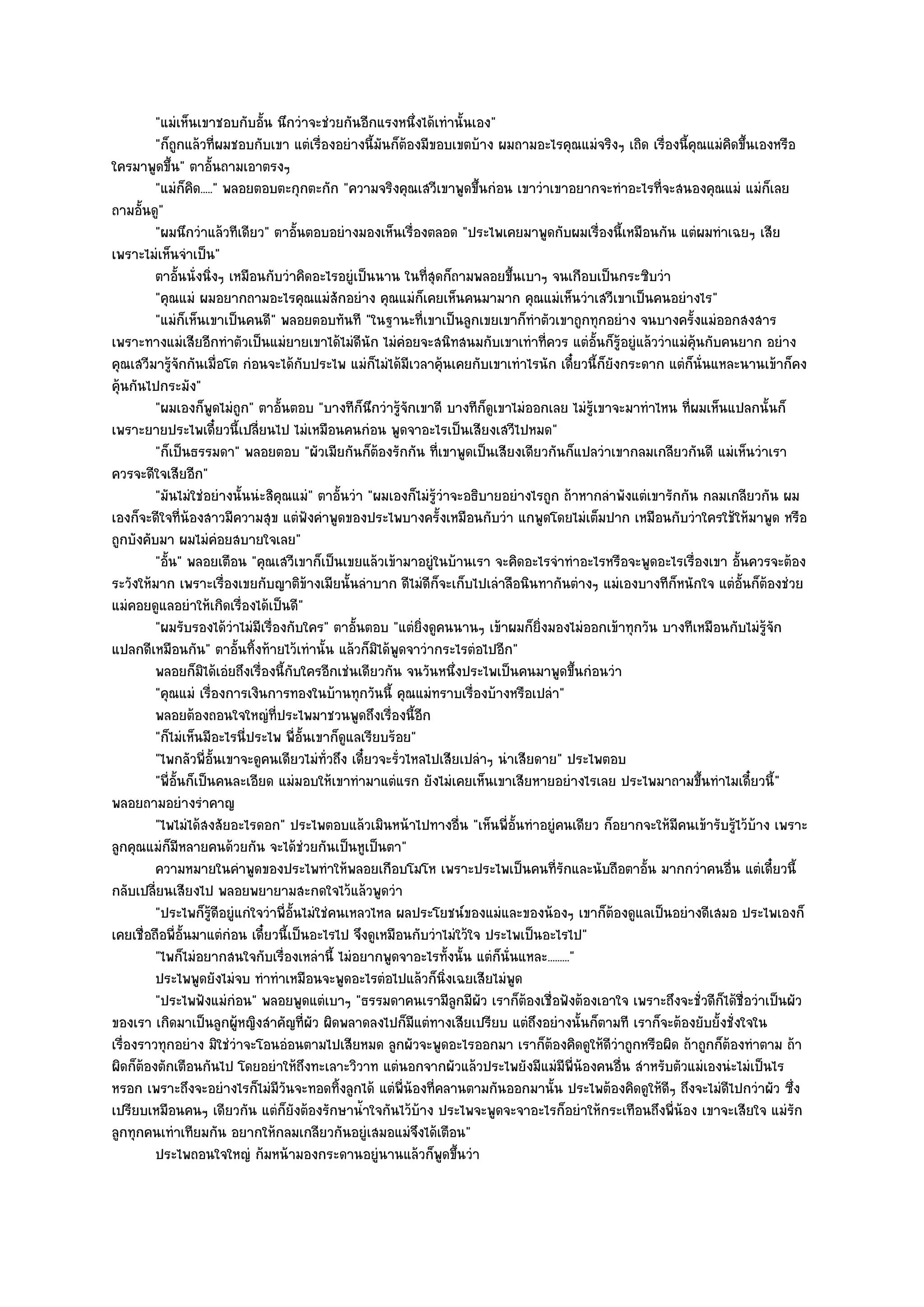 "แมํเห็นเขาชอบกับอั้น นึกวําจะชํวยกันอีกแรงหนึ่งได๎เทํานั้นเอง"
         "ก็ถกแล๎วที่ผมชอบกับเขา แตํเรื่องอยํางนี้มนก็ต๎องมีขอบเขตบ๎าง ผมถามอะไรคุณแมํจริงๆ เถิด เรื่องนี้คณแมํคิดขึ้นเองหรือ
              ู                                        ั                                                       ุ
ใครมาพูดขึ้น" ตาอั้นถามเอาตรงๆ
         "แมํก็คิด....." พลอยตอบตะกุกตะกัก "ความจริงคุณเสวีเขาพูดขึ้นกํอน เขาวําเขาอยากจะทําอะไรที่จะสนองคุณแมํ แมํก็เลย
ถามอั้นดู"
         "ผมนึกวําแล๎วทีเดียว" ตาอั้นตอบอยํางมองเห็นเรื่องตลอด "ประไพเคยมาพูดกับผมเรื่องนี้เหมือนกัน แตํผมทําเฉยๆ เสีย
เพราะไมํเห็นจําเป็น"
         ตาอันนั่งนิงๆ เหมือนกับวําคิดอะไรอยูํเป็นนาน ในทีสดก็ถามพลอยขึนเบาๆ จนเกือบเป็นกระซิบวํา
                ้     ่                                         ุ่            ้
         "คุณแมํ ผมอยากถามอะไรคุณแมํสักอยําง คุณแมํก็เคยเห็นคนมามาก คุณแมํเห็นวําเสวีเขาเป็นคนอยํางไร"
         "แมํก็เห็นเขาเป็นคนดี" พลอยตอบทันที "ในฐานะที่เขาเป็นลูกเขยเขาก็ทําตัวเขาถูกทุกอยําง จนบางครั้งแมํออกสงสาร
เพราะทางแมํเสียอีกทําตัวเป็นแมํยายเขาได๎ไมํดีนัก ไมํคํอยจะสนิทสนมกับเขาเทําที่ควร แตํอั้นก็รู๎อยูํแล๎ววําแมํคุ๎นกับคนยาก อยําง
คุณเสวีมารู๎จักกันเมื่อโต กํอนจะได๎กบประไพ แมํก็ไมํได๎มีเวลาคุ๎นเคยกับเขาเทําไรนัก เดี๋ยวนี้ก็ยังกระดาก แตํก็นั่นแหละนานเข๎าก็คง
                                         ั
คุ๎นกันไปกระมัง"
         "ผมเองก็พูดไมํถูก" ตาอั้นตอบ "บางทีก็นึกวํารู๎จักเขาดี บางทีก็ดูเขาไมํออกเลย ไมํรู๎เขาจะมาทําไหน ที่ผมเห็นแปลกนั้นก็
เพราะยายประไพเดี๋ยวนี้เปลี่ยนไป ไมํเหมือนคนกํอน พูดจาอะไรเป็นเสียงเสวีไปหมด"
         "ก็เป็นธรรมดา" พลอยตอบ "ผัวเมียกันก็ต๎องรักกัน ที่เขาพูดเป็นเสียงเดียวกันก็แปลวําเขากลมเกลียวกันดี แมํเห็นวําเรา
ควรจะดีใจเสียอีก"
         "มันไมํใชํอยํางนั้นนํะสิคุณแมํ" ตาอั้นวํา "ผมเองก็ไมํรู๎วําจะอธิบายอยํางไรถูก ถ๎าหากลําพังแตํเขารักกัน กลมเกลียวกัน ผม
เองก็จะดีใจที่น๎องสาวมีความสุข แตํฟังคําพูดของประไพบางครั้งเหมือนกับวํา แกพูดโดยไมํเต็มปาก เหมือนกับวําใครใช๎ให๎มาพูด หรือ
ถูกบังคับมา ผมไมํคํอยสบายใจเลย"
         "อั้น" พลอยเตือน "คุณเสวีเขาก็เป็นเขยแล๎วเข๎ามาอยูํในบ๎านเรา จะคิดอะไรจําทําอะไรหรือจะพูดอะไรเรื่องเขา อั้นควรจะต๎อง
ระวังให๎มาก เพราะเรื่องเขยกับญาติข๎างเมียนั้นลําบาก ดีไมํดีก็จะเก็บไปเลําลือนินทากันตํางๆ แมํเองบางทีก็หนักใจ แตํอั้นก็ต๎องชํวย
แมํคอยดูแลอยําให๎เกิดเรื่องได๎เป็นดี"
         "ผมรับรองได๎วําไมํมีเรื่องกับใคร" ตาอั้นตอบ "แตํยิ่งดูคนนานๆ เข๎าผมก็ยิ่งมองไมํออกเข๎าทุกวัน บางทีเหมือนกับไมํร๎จัก
                                                                                                                          ู
แปลกดีเหมือนกัน" ตาอั้นทิ้งท๎ายไว๎เทํานั้น แล๎วก็มิได๎พูดจาวํากระไรตํอไปอีก"
         พลอยก็มิได๎เอํยถึงเรื่องนี้กับใครอีกเชํนเดียวกัน จนวันหนึงประไพเป็นคนมาพูดขึนกํอนวํา
                                                                       ่                   ้
         "คุณแมํ เรื่องการเงินการทองในบ๎านทุกวันนี้ คุณแมํทราบเรื่องบ๎างหรือเปลํา"
         พลอยต๎องถอนใจใหญํทีประไพมาชวนพูดถึงเรื่องนี้อก
                                  ่                           ี
         "ก็ไมํเห็นมีอะไรนี่ประไพ พี่อั้นเขาก็ดูแลเรียบร๎อย"
         "ไพกลัวพี่อั้นเขาจะดูคนเดียวไมํท่วถึง เดี๋ยวจะรั่วไหลไปเสียเปลําๆ นําเสียดาย" ประไพตอบ
                                              ั
         "พี่อั้นก็เป็นคนละเอียด แมํมอบให๎เขาทํามาแตํแรก ยังไมํเคยเห็นเขาเสียหายอยํางไรเลย ประไพมาถามขึ้นทําไมเดี๋ยวนี้"
พลอยถามอยํางรําคาญ
         "ไพไมํได๎สงสัยอะไรดอก" ประไพตอบแล๎วเมินหน๎าไปทางอื่น "เห็นพี่อั้นทําอยูํคนเดียว ก็อยากจะให๎มีคนเข๎ารับรู๎ไว๎บ๎าง เพราะ
ลูกคุณแมํก็มีหลายคนด๎วยกัน จะได๎ชํวยกันเป็นหูเป็นตา"
         ความหมายในคําพูดของประไพทําให๎พลอยเกือบโมโห เพราะประไพเป็นคนทีรกและนับถือตาอั้น มากกวําคนอืน แตํเดี๋ยวนี้
                                                                                      ่ั                            ่
กลับเปลี่ยนเสียงไป พลอยพยายามสะกดใจไว๎แล๎วพูดวํา
         "ประไพก็รู๎ดีอยูํแกํใจวําพี่อั้นไมํใชํคนเหลวไหล ผลประโยชน๑ของแมํและของน๎องๆ เขาก็ต๎องดูแลเป็นอยํางดีเสมอ ประไพเองก็
เคยเชื่อถือพี่อั้นมาแตํกํอน เดี๋ยวนี้เป็นอะไรไป จึงดูเหมือนกับวําไมํใว๎ใจ ประไพเป็นอะไรไป"
         "ไพก็ไมํอยากสนใจกับเรื่องเหลํานี้ ไมํอยากพูดจาอะไรทั้งนั้น แตํก็นั่นแหละ........."
         ประไพพูดยังไมํจบ ทําทําเหมือนจะพูดอะไรตํอไปแล๎วก็นงเฉยเสียไมํพด
                                                                    ่ิ          ู
         "ประไพฟังแมํกํอน" พลอยพูดแตํเบาๆ "ธรรมดาคนเรามีลูกมีผัว เราก็ต๎องเชื่อฟังต๎องเอาใจ เพราะถึงจะชั่วดีก็ได๎ชื่อวําเป็นผัว
ของเรา เกิดมาเป็นลูกผู๎หญิงสําคัญที่ผัว ผิดพลาดลงไปก็มแตํทางเสียเปรียบ แตํถึงอยํางนั้นก็ตามที เราก็จะต๎องยับยั้งชั่งใจใน
                                                            ี
เรื่องราวทุกอยําง มิใชํวําจะโอนอํอนตามไปเสียหมด ลูกผัวจะพูดอะไรออกมา เราก็ต๎องคิดดูให๎ดีวําถูกหรือผิด ถ๎าถูกก็ต๎องทําตาม ถ๎า
ผิดก็ต๎องตักเตือนกันไป โดยอยําให๎ถึงทะเลาะวิวาท แตํนอกจากผัวแล๎วประไพยังมีแมํมีพี่น๎องคนอื่น สําหรับตัวแมํเองนํะไมํเป็นไร
หรอก เพราะถึงจะอยํางไรก็ไมํมีวันจะทอดทิ้งลูกได๎ แตํพี่น๎องที่คลานตามกันออกมานั้น ประไพต๎องคิดดูให๎ดีๆ ถึงจะไมํดีไปกวําผัว ซึ่ง
เปรียบเหมือนคนๆ เดียวกัน แตํก็ยังต๎องรักษาน้ําใจกันไว๎บ๎าง ประไพจะพูดจะจาอะไรก็อยําให๎กระเทือนถึงพี่น๎อง เขาจะเสียใจ แมํรัก
ลูกทุกคนเทําเทียมกัน อยากให๎กลมเกลียวกันอยูํเสมอแมํจึงได๎เตือน"
         ประไพถอนใจใหญํ ก๎มหน๎ามองกระดานอยูํนานแล๎วก็พดขึนวํา      ู ้
 