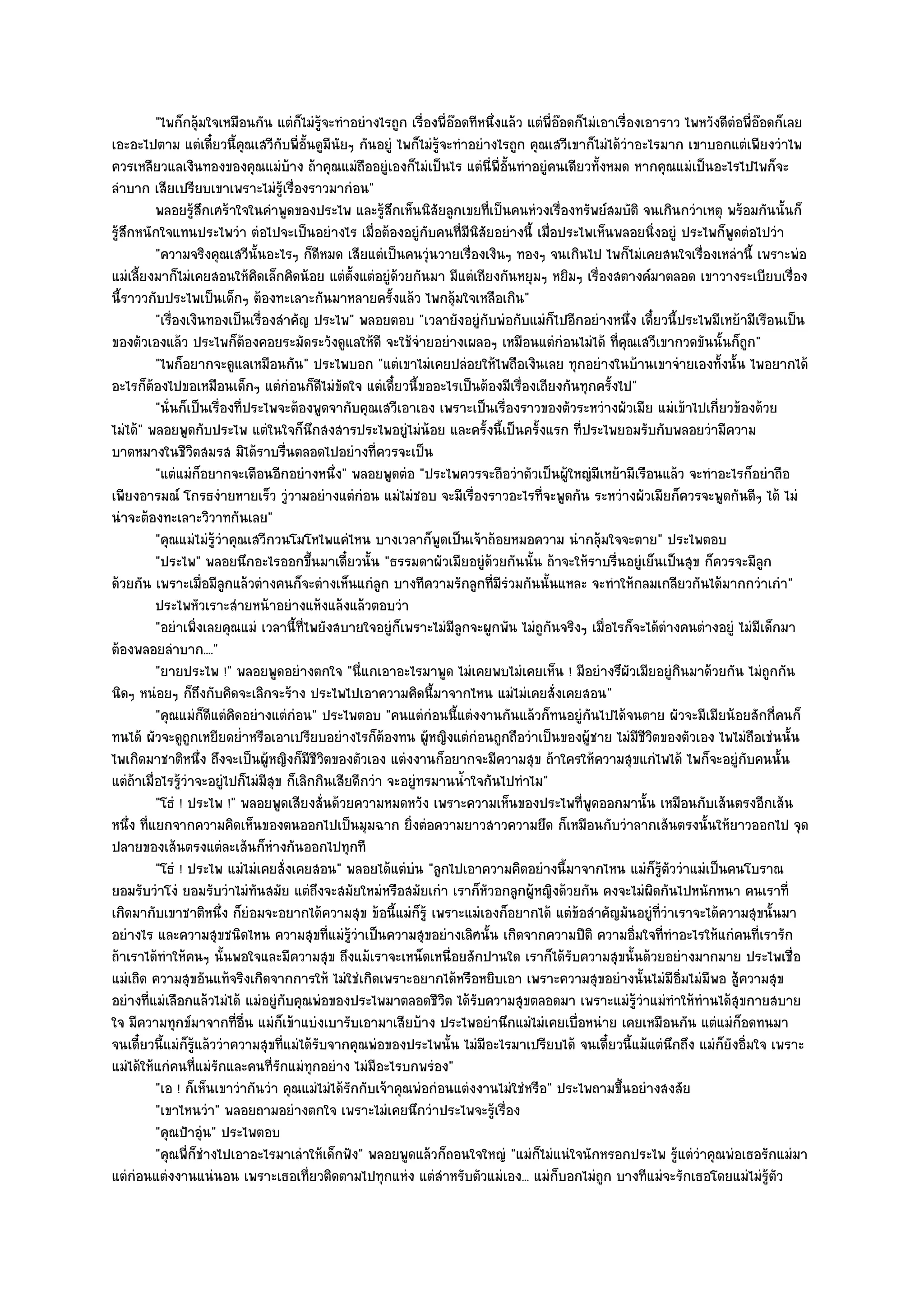 "ไพก็กลุ๎มใจเหมือนกัน แตํก็ไมํรู๎จะทําอยํางไรถูก เรื่องพี่อ๏อดทีหนึ่งแล๎ว แตํพี่อ๏อดก็ไมํเอาเรื่องเอาราว ไพหวังดีตํอพี่อ๏อดก็เลย
เอะอะไปตาม แตํเดี๋ยวนี้คุณเสวีกบพี่อั้นดูมีนัยๆ กันอยูํ ไพก็ไมํรู๎จะทําอยํางไรถูก คุณเสวีเขาก็ไมํได๎วําอะไรมาก เขาบอกแตํเพียงวําไพ
                                     ั
ควรเหลียวแลเงินทองของคุณแมํบ๎าง ถ๎าคุณแมํถืออยูํเองก็ไมํเป็นไร แตํนี่พี่อั้นทําอยูํคนเดียวทั้งหมด หากคุณแมํเป็นอะไรไปไพก็จะ
ลําบาก เสียเปรียบเขาเพราะไมํรู๎เรื่องราวมากํอน"
          พลอยรูสกเศร๎าใจในคําพูดของประไพ และรู๎สกเห็นนิสยลูกเขยทีเป็นคนหํวงเรื่องทรัพย๑สมบัติ จนเกินกวําเหตุ พร๎อมกันนั้นก็
                   ๎ึ                                      ึ        ั         ่
รู๎สึกหนักใจแทนประไพวํา ตํอไปจะเป็นอยํางไร เมื่อต๎องอยูํกบคนที่มีนิสัยอยํางนี้ เมื่อประไพเห็นพลอยนิ่งอยูํ ประไพก็พูดตํอไปวํา
                                                                  ั
          "ความจริงคุณเสวีนั้นอะไรๆ ก็ดีหมด เสียแตํเป็นคนวุํนวายเรื่องเงินๆ ทองๆ จนเกินไป ไพก็ไมํเคยสนใจเรื่องเหลํานี้ เพราะพํอ
แมํเลี้ยงมาก็ไมํเคยสอนให๎คิดเล็กคิดน๎อย แตํต้งแตํอยูํด๎วยกันมา มีแตํเถียงกันหยุมๆ หยิมๆ เรื่องสตางค๑มาตลอด เขาวางระเบียบเรื่อง
                                                   ั
นี้ราววกับประไพเป็นเด็กๆ ต๎องทะเลาะกันมาหลายครั้งแล๎ว ไพกลุ๎มใจเหลือเกิน"
          "เรื่องเงินทองเป็นเรื่องสําคัญ ประไพ" พลอยตอบ "เวลายังอยูํกบพํอกับแมํก็ไปอีกอยํางหนึ่ง เดี๋ยวนี้ประไพมีเหย๎ามีเรือนเป็น
                                                                            ั
ของตัวเองแล๎ว ประไพก็ต๎องคอยระมัดระวังดูแลให๎ดี จะใช๎จํายอยํางเผลอๆ เหมือนแตํกํอนไมํได๎ ที่คุณเสวีเขากวดขันนั้นก็ถูก"
          "ไพก็อยากจะดูแลเหมือนกัน" ประไพบอก "แตํเขาไมํเคยปลํอยให๎ไพถือเงินเลย ทุกอยํางในบ๎านเขาจํายเองทั้งนั้น ไพอยากได๎
อะไรก็ต๎องไปขอเหมือนเด็กๆ แตํกํอนก็ดีไมํขัดใจ แตํเดี๋ยวนี้ขออะไรเป็นต๎องมีเรื่องเถียงกันทุกครั้งไป"
          "นั่นก็เป็นเรื่องที่ประไพจะต๎องพูดจากับคุณเสวีเอาเอง เพราะเป็นเรื่องราวของตัวระหวํางผัวเมีย แมํเข๎าไปเกี่ยวข๎องด๎วย
ไมํได๎" พลอยพูดกับประไพ แตํในใจก็นึกสงสารประไพอยูํไมํน๎อย และครั้งนี้เป็นครั้งแรก ที่ประไพยอมรับกับพลอยวํามีความ
บาดหมางในชีวิตสมรส มิได๎ราบรื่นตลอดไปอยํางที่ควรจะเป็น
          "แตํแมํก็อยากจะเตือนอีกอยํางหนึ่ง" พลอยพูดตํอ "ประไพควรจะถือวําตัวเป็นผู๎ใหญํมีเหย๎ามีเรือนแล๎ว จะทําอะไรก็อยําถือ
เพียงอารมณ๑ โกรธงํายหายเร็ว วูํวามอยํางแตํกํอน แมํไมํชอบ จะมีเรื่องราวอะไรที่จะพูดกัน ระหวํางผัวเมียก็ควรจะพูดกันดีๆ ได๎ ไมํ
นําจะต๎องทะเลาะวิวาทกันเลย"
          "คุณแมํไมํรู๎วําคุณเสวีกวนโมโหไพแคํไหน บางเวลาก็พูดเป็นเจ๎าถ๎อยหมอความ นํากลุ๎มใจจะตาย" ประไพตอบ
          "ประไพ" พลอยนึกอะไรออกขึ้นมาเดี๋ยวนั้น "ธรรมดาผัวเมียอยูํด๎วยกันนั้น ถ๎าจะให๎ราบรื่นอยูํเย็นเป็นสุข ก็ควรจะมีลก           ู
ด๎วยกัน เพราะเมื่อมีลูกแล๎วตํางคนก็จะตํางเห็นแกํลูก บางทีความรักลูกที่มีรํวมกันนั้นแหละ จะทําให๎กลมเกลียวกันได๎มากกวําเกํา"
          ประไพหัวเราะสํายหน๎าอยํางแห๎งแล๎งแล๎วตอบวํา
          "อยําเพิ่งเลยคุณแมํ เวลานี้ที่ไพยังสบายใจอยูํก็เพราะไมํมีลูกจะผูกพัน ไมํถูกนจริงๆ เมื่อไรก็จะได๎ตํางคนตํางอยูํ ไมํมีเด็กมา
                                                                                        ั
ต๎องพลอยลําบาก...."
          "ยายประไพ !" พลอยพูดอยํางตกใจ "นี่แกเอาอะไรมาพูด ไมํเคยพบไมํเคยเห็น ! มีอยํางรึผัวเมียอยูํกินมาด๎วยกัน ไมํถูกกัน
นิดๆ หนํอยๆ ก็ถึงกับคิดจะเลิกจะร๎าง ประไพไปเอาความคิดนี้มาจากไหน แมํไมํเคยสั่งเคยสอน"
          "คุณแมํก็ดีแตํคิดอยํางแตํกํอน" ประไพตอบ "คนแตํกํอนนี้แตํงงานกันแล๎วก็ทนอยูํกนไปได๎จนตาย ผัวจะมีเมียน๎อยสักกี่คนก็
                                                                                                 ั
ทนได๎ ผัวจะดูถูกเหยียดย่ําหรือเอาเปรียบอยํางไรก็ต๎องทน ผู๎หญิงแตํกํอนถูกถือวําเป็นของผู๎ชาย ไมํมีชีวิตของตัวเอง ไพไมํถือเชํนนั้น
ไพเกิดมาชาติหนึ่ง ถึงจะเป็นผู๎หญิงก็มีชีวิตของตัวเอง แตํงงานก็อยากจะมีความสุข ถ๎าใครให๎ความสุขแกํไพได๎ ไพก็จะอยูํกบคนนั้น     ั
แตํถ๎าเมื่อไรรู๎วําจะอยูํไปก็ไมํมีสุข ก็เลิกกินเสียดีกวํา จะอยูํทรมานน้ําใจกันไปทําไม"
          "โธํ ! ประไพ !" พลอยพูดเสียงสั่นด๎วยความหมดหวัง เพราะความเห็นของประไพที่พูดออกมานั้น เหมือนกับเส๎นตรงอีกเส๎น
หนึ่ง ที่แยกจากความคิดเห็นของตนออกไปเป็นมุมฉาก ยิ่งตํอความยาวสาวความยึด ก็เหมือนกับวําลากเส๎นตรงนั้นให๎ยาวออกไป จุด
ปลายของเส๎นตรงแตํละเส๎นก็หํางกันออกไปทุกที
          "โธํ ! ประไพ แมํไมํเคยสั่งเคยสอน" พลอยได๎แตํบํน "ลูกไปเอาความคิดอยํางนี้มาจากไหน แมํก็รู๎ตัววําแมํเป็นคนโบราณ
ยอมรับวําโงํ ยอมรับวําไมํทันสมัย แตํถึงจะสมัยใหมํหรือสมัยเกํา เราก็หัวอกลูกผู๎หญิงด๎วยกัน คงจะไมํผิดกันไปหนักหนา คนเราที่
เกิดมากับเขาชาติหนึ่ง ก็ยํอมจะอยากได๎ความสุข ข๎อนี้แมํก็รู๎ เพราะแมํเองก็อยากได๎ แตํข๎อสําคัญมันอยูํที่วําเราจะได๎ความสุขนั้นมา
อยํางไร และความสุขชนิดไหน ความสุขที่แมํรู๎วําเป็นความสุขอยํางเลิศนั้น เกิดจากความปีติ ความอิ่มใจที่ทําอะไรให๎แกํคนที่เรารัก
ถ๎าเราได๎ทําให๎คนๆ นั้นพอใจและมีความสุข ถึงแม๎เราจะเหน็ดเหนื่อยสักปานใด เราก็ได๎รับความสุขนั้นด๎วยอยํางมากมาย ประไพเชื่อ
แมํเถิด ความสุขอันแท๎จริงเกิดจากการให๎ ไมํใชํเกิดเพราะอยากได๎หรือหยิบเอา เพราะความสุขอยํางนั้นไมํมีอิ่มไมํมีพอ สู๎ความสุข
อยํางที่แมํเลือกแล๎วไมํได๎ แมํอยูํกบคุณพํอของประไพมาตลอดชีวิต ได๎รับความสุขตลอดมา เพราะแมํรู๎วําแมํทําให๎ทํานได๎สุขกายสบาย
                                       ั
ใจ มีความทุกข๑มาจากที่อื่น แมํก็เข๎าแบํงเบารับเอามาเสียบ๎าง ประไพอยํานึกแมํไมํเคยเบื่อหนําย เคยเหมือนกัน แตํแมํก็อดทนมา
จนเดี๋ยวนี้แมํก็รู๎แล๎ววําความสุขที่แมํได๎รับจากคุณพํอของประไพนั้น ไมํมีอะไรมาเปรียบได๎ จนเดี๋ยวนี้แม๎แตํนึกถึง แมํก็ยังอิ่มใจ เพราะ
แมํได๎ให๎แกํคนที่แมํรักและคนที่รักแมํทกอยําง ไมํมีอะไรบกพรํอง"
                                            ุ
          "เอ ! ก็เห็นเขาวํากันวํา คุณแมํไมํได๎รักกับเจ๎าคุณพํอกํอนแตํงงานไมํใชํหรือ" ประไพถามขึ้นอยํางสงสัย
          "เขาไหนวํา" พลอยถามอยํางตกใจ เพราะไมํเคยนึกวําประไพจะรู๎เรื่อง
          "คุณป้าอุํน" ประไพตอบ
          "คุณพี่ก็ชํางไปเอาอะไรมาเลําให๎เด็กฟัง" พลอยพูดแล๎วก็ถอนใจใหญํ "แมํก็ไมํแนํใจนักหรอกประไพ รู๎แตํวําคุณพํอเธอรักแมํมา
แตํกํอนแตํงงานแนํนอน เพราะเธอเที่ยวติดตามไปทุกแหํง แตํสําหรับตัวแมํเอง... แมํก็บอกไมํถูก บางทีแมํจะรักเธอโดยแมํไมํรู๎ตัว
 